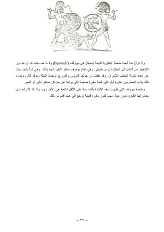 ‫ﻭﻻ ﺘﺯﺍل ﻫﻨﺎ ﺃﻴﻀﺎ ﻤﻠﺤﻤﺔ ﺇﻨﺠﻠﻴﺯﻴﺔ ﻗﺩﻴﻤﺔ )ﺴﺎﺠﺎ( ﻫﻲ ﺒﻴﻭﻭﻟﹾﻑ )‪ (Beowulf‬ﻭﻗـﺩ ﺼـﻨﻔﺕ ﻗﺒـل ﻋﺒـﻭﺭ‬
                                   ‫‪‬‬                                    ‫‪‬‬
‫ﺍﻹﻨﺠﻠﻴﺯ ﻤﻥ ﺃﻟﻤﺎﻨﻴﺎ ﺇﻟﻰ ﺇﻨﺠﻠﺘﺭﺓ ﺒﺯﻤﻥ ﻁﻭﻴل. ﻭﻫﻲ ﺘﺨﺘﻡ ﺒﻭﺼﻑ ﻤﻨﻅﺭ ﻟﻠﺩﻓﻥ ﺸﺒﻴﻪ ﺒﺫﺍﻙ. ﻭﻫﻲ ﺘﺒﺩﺃ ﺒﺎﻟﺤـﺩﻴﺙ‬
‫ﻋﻥ ﺇﻋﺩﺍﺩ ﻜﻭﻤﺔ ﺍﻟﺤﻁﺏ ﻟﻺﺤﺭﺍﻕ. ﻭﻗﺩ ﻋﻠﻘﺕ ﻤﻥ ﺤﻭﻟﻬﺎ ﺍﻟﺘﺭﻭﺱ ﻭﺍﻟﺩﺭﻭﻉ، ﻭﺘﺤﻤل ﺍﻟﺠﺜﺔ ﻭﺘﻭﻗﺩ ﺍﻟﻨﺎﺭ، ﻭﺒﻌـﺩ‬
     ‫ﺫﻟﻙ ﻴﺩﺃﺏ ﺍﻟﻤﺤﺎﺭﺒﻭﻥ ﻋﺸﺭﺓ ﺃﻴﺎﻡ ﻋﻠﻰ ﺇﻗﺎﻤﺔ ﻤﻘﺒﺭﺓ ﻀﺨﻤﺔ ﻟﻜﻲ ﻴﺭﺍﻫﺎ ﻋﻥ ﺒﻌﺩ ﻜل ﻤﺴﺎﻓﺭ ﺒﺎﻟﺒﺭ ﺃﻭ ﺍﻟﺒﺤﺭ.‬
‫ﻭﻤﻠﺤﻤﺔ ﺒﻴﻭﻭﻟﻑ ﺍﻟﺘﻲ ﻅﻬﺭﺕ ﺒﻌﺩ ﺍﻹﻟﻴﺎﺫﺓ ﺒﺄﻟﻑ ﺴﻨﺔ ﻋﻠﻰ ﺍﻷﻗل ﺸﺎﺌﻌﺔ ﻫﻲ ﺍﻷﺨـﺭﻯ، ﻭﺫﻟـﻙ ﻷﻥ ﺇﺤـﺩﻯ‬
                       ‫ﻤﻐﺎﻤﺭﺍﺘﻬﺎ ﺍﻟﻜﺒﺭﻯ ﺘﺩﻭﺭ ﺤﻭل ﻨﻬﺏ ﻜﻨﻭﺯ ﻤﻘﺒﺭﺓ ﻗﺩﻴﻤﺔ ﺘﺭﺠﻊ ﺇﻟﻰ ﻋﻬﺩ ﺃﻗﺩﻡ ﻤﻥ ﺫﻟﻙ.‬




                                           ‫- ٧٣ -‬
 