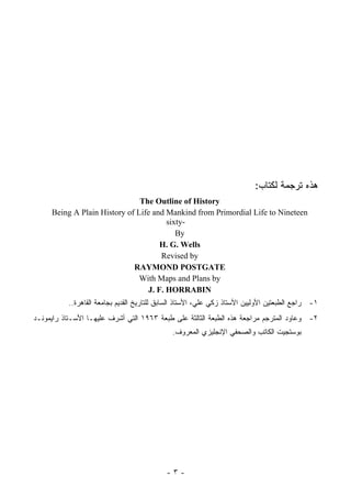 ‫ﻫﺫﻩ ﺘﺭﺠﻤﺔ ﻟﻜﺘﺎﺏ:‬
                               ‫‪The Outline of History‬‬
     ‫‪Being A Plain History of Life and Mankind from Primordial Life to Nineteen‬‬
                                       ‫-‪sixty‬‬
                                          ‫‪By‬‬
                                     ‫‪H. G. Wells‬‬
                                     ‫‪Revised by‬‬
                             ‫‪RAYMOND POSTGATE‬‬
                               ‫‪With Maps and Plans by‬‬
                                 ‫‪J. F. HORRABIN‬‬
           ‫١- ﺭﺍﺠﻊ ﺍﻟﻁﺒﻌﺘﻴﻥ ﺍﻷﻭﻟﻴﻴﻥ ﺍﻷﺴﺘﺎﺫ ﺯﻜﻲ ﻋﻠﻲ، ﺍﻷﺴﺘﺎﺫ ﺍﻟﺴﺎﺒﻕ ﻟﻠﺘﺎﺭﻴﺦ ﺍﻟﻘﺩﻴﻡ ﺒﺠﺎﻤﻌﺔ ﺍﻟﻘﺎﻫﺭﺓ..‬
‫٢- ﻭﻋﺎﻭﺩ ﺍﻟﻤﺘﺭﺠﻡ ﻤﺭﺍﺠﻌﺔ ﻫﺫﻩ ﺍﻟﻁﺒﻌﺔ ﺍﻟﺜﺎﻟﺜﺔ ﻋﻠﻰ ﻁﺒﻌﺔ ٣٦٩١ ﺍﻟﺘﻲ ﺃﺸﺭﻑ ﻋﻠﻴﻬـﺎ ﺍﻷﺴـﺘﺎﺫ ﺭﺍﻴﻤﻭﻨـﺩ‬
                                              ‫ﺒﻭﺴﺘﺠﻴﺕ ﺍﻟﻜﺎﺘﺏ ﻭﺍﻟﺼﺤﻔﻲ ﺍﻹﻨﺠﻠﻴﺯﻱ ﺍﻟﻤﻌﺭﻭﻑ.‬




                                            ‫-٣-‬
 
