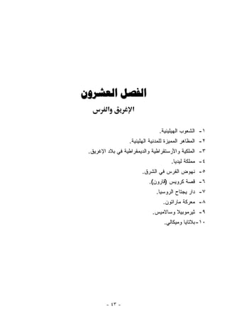 ‫ﺍﻟﻔﺼﻞ ﺍﻟﻌﺸﺮﻭﻥ‬
         ‫א‬          ‫א‬

                                ‫١- ﺍﻟﺸﻌﻭﺏ ﺍﻟﻬﻴﻠﻴﻨﻴﺔ.‬
                  ‫٢- ﺍﻟﻤﻅﺎﻫﺭ ﺍﻟﻤﻤﻴﺯﺓ ﻟﻠﻤﺩﻨﻴﺔ ﺍﻟﻬﻠﻴﻨﻴﺔ.‬
 ‫٣- ﺍﻟﻤﻠﻜﻴﺔ ﻭﺍﻷﺭﺴﺘﻘﺭﺍﻁﻴﺔ ﻭﺍﻟﺩﻴﻤﻘﺭﺍﻁﻴﺔ ﻓﻲ ﺒﻼﺩ ﺍﻹﻏﺭﻴﻕ.‬
                                     ‫٤- ﻤﻤﻠﻜﺔ ﻟﻴﺩﻴﺎ.‬
                        ‫٥- ﻨﻬﻭﺽ ﺍﻟﻔﺭﺱ ﻓﻲ ﺍﻟﺸﺭﻕ.‬
                           ‫٦- ﻗﺼﺔ ﻜﺭﻭﻴﺱ )ﻗﺎﺭﻭﻥ(.‬
                              ‫٧- ﺩﺍﺭ ﻴﺠﺘﺎﺡ ﺍﻟﺭﻭﺴﻴﺎ.‬
                                 ‫٨- ﻤﻌﺭﻜﺔ ﻤﺎﺭﺍﺘﻭﻥ.‬
                            ‫٩- ﺜﻴﺭﻤﻭﺒﻴﻼ ﻭﺴﺎﻻﻤﻴﺱ.‬
                                  ‫٠١- ﺒﻼﺘﺎﻴﺎ ﻭﻤﻴﻜﺎﻟﻲ.‬




        ‫- ٣٤ -‬
 