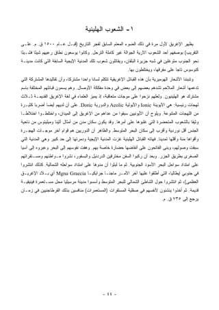 ‫١- ﺍﻟﺸﻌﻭﺏ ﺍﻟﻬﹼﻴﻨﻴﺔ‬
                                          ‫ﻠ‬
‫ﻴﻅﻬﺭ ﺍﻹﻏﺭﻴﻕ ﻷﻭل ﻤﺭﺓ ﻓﻲ ﺫﻟﻙ ﺍﻟﻀﻭﺀ ﺍﻟﻤﻌﺘﻡ ﺍﻟﺴﺎﺒﻕ ﻟﻔﺠﺭ ﺍﻟﺘﺎﺭﻴﺦ )ﻗﺒـل ﻋـﺎﻡ ٠٠٥١ ﻕ. ﻡ. ﻋﻠـﻰ‬
‫ﺍﻟﺘﻘﺭﻴﺏ( ﺒﻭﺼﻔﻬﻡ ﺃﺤﺩ ﺍﻟﺸﻌﻭﺏ ﺍﻵﺭﻴﺔ ﺍﻟﺠﻭﺍﻟﺔ ﻏﻴﺭ ﻜﺎﻤﻠﺔ ﺍﻟﺘﺭﺤل. ﻭﻜﺎﻨﻭﺍ ﻴﻭﺴﻌﻭﻥ ﻨﻁﺎﻕ ﺭﻋﻴﻬﻡ ﺸﻴﺌﺎ ﻓﺸـﻴﺌﺎ‬
 ‫ً‬      ‫ً‬
‫ﻨﺤﻭ ﺍﻟﺠﻨﻭﺏ ﻤﺘﻭﻏﻠﻴﻥ ﻓﻲ ﺸﺒﻪ ﺠﺯﻴﺭﺓ ﺍﻟﺒﻠﻘﺎﻥ، ﻭﻴﻘﺎﺘﻠﻭﻥ ﺸﻌﻭﺏ ﺘﻠﻙ ﺍﻟﻤﺩﻨﻴﺔ ﺍﻹﻴﺠﻴﺔ ﺍﻟﺴﺎﺒﻘﺔ ﺍﻟﺘﻲ ﻜﺎﻨﺕ ﻤﺩﻴﻨـﺔ‬
                                                               ‫ﻜﻨﻭﺴﻭﺱ ﺘﺎﺠﺎ ﻋﻠﻰ ﻤﻔﺭﻗﻬﺎ، ﻭﻴﺨﺘﻠﻁﻭﻥ ﺒﻬﺎ.‬
                                                                                          ‫‪‬‬
‫ﻭﺘﻨﺒﺌﻨﺎ ﺍﻷﺸﻌﺎﺭ ﺍﻟﻬﻭﻤﻴﺭﻴﺔ ﺒﺄﻥ ﻫﺫﻩ ﺍﻟﻘﺒﺎﺌل ﺍﻹﻏﺭﻴﻘﻴﺔ ﺘﺘﻜﻠﻡ ﻟﺴﺎﻨﺎ ﻭﺍﺤﺩﺍ ﻤﺸﺘﺭﻜﺎ، ﻭﺃﻥ ﺘﻘﺎﻟﻴﺩﻫﺎ ﺍﻟﻤﺸﺘﺭﻜﺔ ﺍﻟﺘﻲ‬
                             ‫ﹰ‬      ‫‪‬‬     ‫ﹰ‬
‫ﺘﺩﻋﻤﻬﺎ ﺃﺸﻌﺎﺭ ﺍﻟﻤﻼﺤﻡ ﺘﺸﺩﻫﻡ ﺒﻌﻀﻬﻡ ﺇﻟﻰ ﺒﻌﺽ ﻓﻲ ﻭﺤﺩﺓ ﻤﻔﻜﻜﺔ ﺍﻷﻭﺼﺎل. ﻭﻫﻡ ﻴﺴﻤﻭﻥ ﻗﺒﺎﺌﻠﻬﻡ ﺍﻟﻤﺨﺘﻠﻔﺔ ﺒﺎﺴﻡ‬
‫ﻤﺸﺘﺭﻙ ﻫﻭ ﺍﻟﻬﻠﻴﻨﻴﻭﻥ. ﻭﻟﻌﻠﻬﻡ ﻨﺯﺤﻭﺍ ﻋﻠﻰ ﻤﻭﺠﺎﺕ ﻤﺘﻌﺎﻗﺒﺔ، ﺇﺫ ﻴﻤﻴﺯ ﺍﻟﻌﻠﻤﺎﺀ ﻓﻲ ﻟﻐﺔ ﺍﻹﻏﺭﻴﻕ ﺍﻟﻘﺩﻴﻤـﺔ ﺜـﻼﺙ‬
‫ﻟﻬﺠﺎﺕ ﺭﺌﻴﺴﻴﺔ: ﻫﻲ ﺍﻷﻴﻭﻴﻨﺔ ‪ Ionic‬ﻭﺍﻷﻴﻭﻟﻴﺔ ‪ Aeolic‬ﻭﺍﻟﺩﻭﺭﻴﺔ ‪ .Doric‬ﻋﻠﻰ ﺃﻥ ﻟﺩﻴﻬﻡ ﺃﻴﻀﺎ ﺃﻀﺭﺒﺎ ﻜﺜﻴـﺭﺓ‬
        ‫‪‬‬     ‫‪‬‬
‫ﻤﻥ ﺍﻟﻠﻬﺠﺎﺕ ﺍﻟﻤﺘﻨﻭﻋﺔ. ﻭﻴﻠﻭﺡ ﺃﻥ ﺍﻷﻴﻭﻨﻴﻴﻥ ﺴﺒﻘﻭﺍ ﻤﻥ ﻋﺩﺍﻫﻡ ﻤﻥ ﺍﻹﻏﺭﻴﻕ ﺇﻟﻰ ﺍﻟﻤﻴﺩﺍﻥ، ﻭﺍﺨﺘﻠﻁـﻭﺍ ﺍﺨﺘﻼ ﹰـﺎ‬
  ‫ﻁ‬
‫ﻭﺜﻴﻘﺎ ﺒﺎﻟﺸﻌﻭﺏ ﺍﻟﻤﺘﺤﻀﺭﺓ ﺍﻟﺘﻲ ﻏﻠﺒﻭﻫﺎ ﻋﻠﻰ ﺃﻤﺭﻫﺎ. ﻭﻗﺩ ﻴﻜﻭﻥ ﺴﻜﺎﻥ ﻤﺩﻥ ﻤﻥ ﺃﻤﺜﺎل ﺃﺜﻴﻨﺎ ﻭﻤﻴﻠﻴﺘﻭﺱ ﻤﻥ ﻨﺎﺤﻴﺔ‬
                                                                                            ‫ﹰ‬
‫ﺍﻟﺠﻨﺱ ﺃﻗل ﻨﻭﺭﺩﻴﺔ ﻭﺃﻗﺭﺏ ﺇﻟﻰ ﺴﻜﺎﻥ ﺍﻟﺒﺤﺭ ﺍﻟﻤﺘﻭﺴﻁ. ﻭﺍﻟﻅﺎﻫﺭ ﺃﻥ ﺍﻟﺩﻭﺭﻴﻴﻥ ﻫﻡ ﻗﻭﺍﻡ ﺁﺨﺭ ﻤﻭﺠـﺎﺕ ﺍﻟﻬﺠـﺭﺓ‬
‫ﻭﺃﻗﻭﺍﻫﺎ ‪‬ﻨﺔ ﻭﺃﻗﻠﻬﺎ ﺘﻤﺩﻴﻨﺎ. ﻓﻬﺎﺘﻪ ﺍﻟﻘﺒﺎﺌل ﺍﻟﻬﻠﻴﻨﻴﺔ ﻏﺯﺕ ﺍﻟﻤﺩﻨﻴﺔ ﺍﻹﻴﺠﻴﺔ ﻭﺩﻤﺭﺘﻬﺎ ﺇﻟﻰ ﺤﺩ ﻜﺒﻴﺭ ﻭﻫﻲ ﺍﻟﻤﺩﻨﻴﺔ ﺍﻟﺘﻲ‬
                                                                                 ‫ﹰ‬              ‫ﻤ‬
‫ﺴﺒﻘﺕ ﻭﺼﻭﻟﻬﻡ، ﻭﺒﻨﻰ ﺍﻟﻔﺎﺘﺤﻭﻥ ﻋﻠﻰ ﺃﻨﻘﺎﻀﻬﺎ ﺤﻀﺎﺭﺓ ﺨﺎﺼﺔ ﺒﻬﻡ. ﻭﻫﻔﺕ ﻨﻔﻭﺴﻬﻡ ﺇﻟﻰ ﺍﻟﺒﺤﺭ ﻭﻋﺒﺭﻭﻩ ﺇﻟﻰ ﺁﺴﻴﺎ‬
‫ﺍﻟﺼﻐﺭﻯ ﺒﻁﺭﻴﻕ ﺍﻟﺠﺯﺭ. ﻭﺒﻌﺩ ﺃﻥ ﺭﻜﺒﻭﺍ ﺍﻟﺴﻔﻥ ﻤﺨﺘﺭﻗﻴﻥ ﺍﻟﺩﺭﺩﻨﻴل ﻭﺍﻟﺒﺴﻔﻭﺭ، ﻨﺸﺭﻭﺍ ﻤـﻭﺍﻁﻨﻬﻡ ﻭﻤﺴـﺘﻘﺭﺍﺘﻬﻡ‬
‫ﻋﻠﻰ ﺍﻤﺘﺩﺍﺩ ﺴﻭﺍﺤل ﺍﻟﺒﺤﺭ ﺍﻷﺴﻭﺩ ﺍﻟﺠﻨﻭﺒﻴﺔ. ﺜﻡ ﻤﺎ ﻟﺒﺜﻭﺍ ﺃﻥ ﻤﺩﻭﻫﺎ ﻋﻠﻰ ﺍﻤﺘﺩﺍﺩ ﺴﻭﺍﺤﻠﻪ ﺍﻟﺸﻤﺎﻟﻴﺔ. ﻜﺫﻟﻙ ﺍﻨﺘﺸﺭﻭﺍ‬
‫ﻓﻲ ﺠﻨﻭﺒﻲ ﺇﻴﻁﺎﻟﻴﺎ، ﺍﻟﺘﻲ ﺃﻁﻠﻘﻭﺍ ﻋﻠﻴﻬﺎ ﺁﺨﺭ ﺍﻷﻤـﺭ ﻤﺎﺠﻨـﺎ ﺠﺭﺍﻴﻜﻴـﺎ ‪ Mgna Graecia‬ﺃﻱ ﺒـﻼﺩ ﺍﻹﻏﺭﻴـﻕ‬
‫ﺍﻟﻌﻅﻤﻰ(، ﺜﻡ ﺍﻨﺘﺸﺭﻭﺍ ﺤﻭل ﺍﻟﺸﺎﻁﺊ ﺍﻟﺸﻤﺎﻟﻲ ﻟﻠﺒﺤﺭ ﺍﻟﻤﺘﻭﺴﻁ ﻭﺃﺴﺴﻭﺍ ﻤﺩﻴﻨﺔ ﻤﺭﺴﻴﻠﻴﺎ ﻤﺤل ﻤﺴـﺘﻌﻤﺭﺓ ﻓﻴﻨﻴﻘﻴـﺔ‬
‫ﻗﺩﻴﻤﺔ. ﺜﻡ ﺃﺨﺫﻭﺍ ﻴﻨﺸﺌﻭﻥ ﻷﻨﻔﺴﻬﻡ ﻓﻲ ﺼﻘﻠﻴﺔ ﺍﻟﻤﺴﺘﻘﺭﺍﺕ )ﺍﻟﻤﺴﺘﻌﻤﺭﺍﺕ( ﻤﻨﺎﻓﺴﻴﻥ ﺒﺫﻟﻙ ﺍﻟﻘﺭﻁﺎﺠﻨﻴﻴﻥ ﻓﻲ ﺯﻤـﺎﻥ‬
                                                                                   ‫ﻴﺭﺠﻊ ﺇﻟﻰ ٥٣٧ ﻕ. ﻡ.‬




                                                ‫- ٤٤ -‬
 