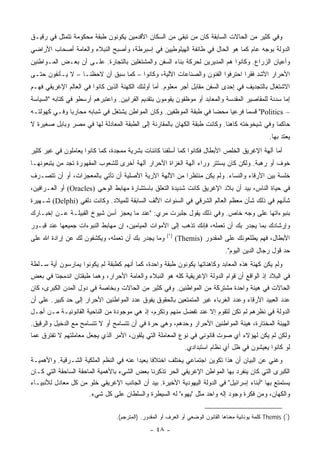 ‫ﻭﻓﻲ ﻜﺜﻴﺭ ﻤﻥ ﺍﻟﺤﺎﻻﺕ ﺍﻟﺴﺎﺒﻘﺔ ﻜﺎﻥ ﻤﻥ ﺘﺒﻘﻰ ﻤﻥ ﺍﻟﺴﻜﺎﻥ ﺍﻷﻗﺩﻤﻴﻥ ﻴﻜﻭﻨﻭﻥ ﻁﺒﻘﺔ ﻤﺤﻜﻭﻤﺔ ﺘﺘﻤﺜل ﻓﻲ ﺭﻗﻴـﻕ‬
‫ﺍﻟﺩﻭﻟﺔ ﺒﻭﺠﻪ ﻋﺎﻡ ﻜﻤﺎ ﻫﻭ ﺍﻟﺤﺎل ﻓﻲ ﻁﺎﺌﻔﺔ ﺍﻟﻬﻴﻠﻭﻁﻴﻴﻥ ﻓﻲ ﺇﺴﺒﺭﻁﺔ، ﻭﺃﺼﺒﺢ ﺍﻟﻨﺒﻼﺀ ﻭﺍﻟﻌﺎﻤﺔ ﺃﺼﺤﺎﺏ ﺍﻷﺭﺍﻀﻲ‬
‫ﻭﺃﻋﻴﺎﻥ ﺍﻟﺯﺭﺍﻉ. ﻭﻜﺎﻨﻭﺍ ﻫﻡ ﺍﻟﻤﺩﻴﺭﻴﻥ ﻟﺤﺭﻜﺔ ﺒﻨﺎﺀ ﺍﻟﺴﻔﻥ ﻭﺍﻟﻤﺸﺘﻐﻠﻴﻥ ﺒﺎﻟﺘﺠﺎﺭﺓ. ﻋﻠـﻰ ﺃﻥ ﺒﻌـﺽ ﺍﻟﻤـﻭﺍﻁﻨﻴﻥ‬
‫ﺍﻷﺤﺭﺍﺭ ﺍﻷﺸﺩ ﻓﻘﺭﺍ ﺍﺤﺘﺭﻓﻭﺍ ﺍﻟﻔﻨﻭﻥ ﻭﺍﻟﺼﻨﺎﻋﺎﺕ ﺍﻵﻟﻴﺔ، ﻭﻜﺎﻨﻭﺍ – ﻜﻤﺎ ﺴﺒﻕ ﺃﻥ ﻻﺤﻅﻨـﺎ – ﻻ ﻴـﺄﻨﻔﻭﻥ ﺤﺘـﻰ‬
                                                                             ‫‪‬‬
‫ﺍﻻﺸﺘﻐﺎل ﺒﺎﻟﺘﺠﺩﻴﻑ ﻓﻲ ﺇﺤﺩﻯ ﺍﻟﺴﻔﻥ ﻤﻘﺎﺒل ﺃﺠﺭ ﻤﻌﻠﻭﻡ. ﺃﻤﺎ ﺃﻭﻟﺌﻙ ﺍﻟﻜﻬﻨﺔ ﺍﻟﺫﻴﻥ ﻜﺎﻨﻭﺍ ﻓﻲ ﺍﻟﻌﺎﻟﻡ ﺍﻹﻏﺭﻴﻘﻲ ﻓﻬـﻡ‬
‫ﺇﻤﺎ ﺴﺩﻨﺔ ﻟﻠﻤﻘﺎﺼﻴﺭ ﺍﻟﻤﻘﺩﺴﺔ ﻭﺍﻟﻤﻌﺎﺒﺩ ﺃﻭ ﻤﻭﻅﻔﻭﻥ ﻴﻘﻭﻤﻭﻥ ﺒﺘﻘﺩﻴﻡ ﺍﻟﻘﺭﺍﺒﻴﻥ. ﻭﺍﻋﺘﺒﺭﻫﻡ ﺃﺭﺴﻁﻭ ﻓﻲ ﻜﺘﺎﺒﻪ "ﺍﻟﺴﻴﺎﺴﺔ‬
‫– ‪ "Politics‬ﻗﺴﻤﺎ ﻓﺭﻋﻴﺎ ﻤﺤﻀﺎ ﻓﻲ ﻁﺒﻘﺔ ﺍﻟﻤﻭﻅﻔﻴﻥ. ﻭﻜﺎﻥ ﺍﻟﻤﻭﺍﻁﻥ ﻴﺸﺘﻐل ﻓﻲ ﺸﺒﺎﺒﻪ ﻤﺤﺎﺭﺒﺎ ﻭﻓـﻲ ﻜﻬﻭﻟﺘـﻪ‬
              ‫‪‬‬                                                    ‫‪‬‬    ‫‪‬‬     ‫‪‬‬
‫ﺤﺎﻜﻤﺎ ﻭﻓﻲ ﺸﻴﺨﻭﺨﺘﻪ ﻜﺎﻫﻨﺎ. ﻭﻜﺎﻨﺕ ﻁﺒﻘﺔ ﺍﻟﻜﻬﺎﻥ ﺒﺎﻟﻤﻘﺎﺭﻨﺔ ﺇﻟﻰ ﺍﻟﻁﺒﻘﺔ ﺍﻟﻤﻌﺎﺩﻟﺔ ﻟﻬﺎ ﻓﻲ ﻤﺼﺭ ﻭﺒﺎﺒل ﺼﻐﻴﺭﺓ ﻻ‬
                                                                           ‫ﹰ‬                 ‫‪‬‬
                                                                                                    ‫ﻴﻌﺘﺩ ﺒﻬﺎ.‬
‫ﺃﻤﺎ ﺁﻟﻬﺔ ﺍﻹﻏﺭﻴﻕ ﺍﻟﺨﹼﺹ ﺍﻷﺒﻁﺎل ﻓﻜﺎﻨﻭﺍ ﻜﻤﺎ ﺃﺴﻠﻔﻨﺎ ﻜﺎﺌﻨﺎﺕ ﺒﺸﺭﻴﺔ ﻤﻤﺠﺩﺓ، ﻜﻤﺎ ﻜﺎﻨﻭﺍ ﻴﻌﺎﻤﻠﻭﻥ ﻓﻲ ﻏﻴﺭ ﻜﺜﻴﺭ‬
                                                                            ‫ﻠ‬
‫ﺨﻭﻑ ﺃﻭ ﺭﻫﺒﺔ. ﻭﻟﻜﻥ ﻜﺎﻥ ﻴﺴﺘﺘﺭ ﻭﺭﺍﺀ ﺁﻟﻬﺔ ﺍﻟﻐﺯﺍﺓ ﺍﻷﺤﺭﺍﺭ ﺁﻟﻬﺔ ﺃﺨﺭﻯ ﻟﻠﺸﻌﻭﺏ ﺍﻟﻤﻘﻬﻭﺭﺓ ﺘﺠﺩ ﻤﻥ ﻴﺘﺒﻌﻭﻨﻬـﺎ‬
‫ﺨﻠﺴﺔ ﺒﻴﻥ ﺍﻷﺭﻗﺎﺀ ﻭﺍﻟﻨﺴﺎﺀ. ﻭﻟﻡ ﻴﻜﻥ ﻤﻨﺘﻅﺭﺍ ﻤﻥ ﺍﻵﻟﻬﺔ ﺍﻵﺭﻴﺔ ﺍﻷﺼﻠﻴﺔ ﺃﻥ ﺘﺄﺘﻲ ﺒﺎﻟﻤﻌﺠﺯﺍﺕ، ﺃﻭ ﺃﻥ ﺘﺘﺼـﺭﻑ‬
                                                       ‫‪‬‬
‫ﻓﻲ ﺤﻴﺎﺓ ﺍﻟﻨﺎﺱ، ﺒﻴﺩ ﺃﻥ ﺒﻼﺩ ﺍﻹﻏﺭﻴﻕ ﻜﺎﻨﺕ ﺸﺩﻴﺩﺓ ﺍﻟﺘﻌﻠﻕ ﺒﺎﺴﺘﺸﺎﺭﺓ ﻤﻬﺎﺒﻁ ﺍﻟﻭﺤﻲ )‪ (Oracles‬ﺃﻭ ﺍﻟﻌـﺭﺍﻓﻴﻥ،‬
‫ﺸﺄﻨﻬﻡ ﻓﻲ ﺫﻟﻙ ﺸﺄﻥ ﻤﻌﻅﻡ ﺍﻟﻌﺎﻟﻡ ﺍﻟﺸﺭﻗﻲ ﻓﻲ ﺍﻟﺴﻨﻭﺍﺕ ﺍﻷﻟﻑ ﺍﻟﺴﺎﺒﻘﺔ ﻟﻠﻤﻴﻼﺩ. ﻭﻜﺎﻨﺕ ﺩﻟﻔﻲ )‪ (Delphi‬ﺸـﻬﻴﺭﺓ‬
‫ﺒﻨﺒﻭﺀﺍﺘﻬﺎ ﻋﻠﻰ ﻭﺠﻪ ﺨﺎﺹ. ﻭﻓﻲ ﺫﻟﻙ ﻴﻘﻭل ﺠﻠﺒﺭﺕ ﻤﺭﻱ: "ﻋﻨﺩ ﻤﺎ ﻴﻌﺠﺯ ﺃﺴﻥ ﺸﻴﻭﺥ ﺍﻟﻘﺒﻴﻠـﺔ ﻋـﻥ ﺇﺨﺒـﺎﺭﻙ‬
‫ﻭﺇﺭﺸﺎﺩﻙ ﺒﻤﺎ ﻴﺠﺩﺭ ﺒﻙ ﺃﻥ ﺘﻌﻤﻠﻪ، ﻓﺈﻨﻙ ﺘﺫﻫﺏ ﺇﻟﻰ ﺍﻷﻤﻭﺍﺕ ﺍﻟﻤﻴﺎﻤﻴﻥ، ﺇﻥ ﻤﻬﺎﺒﻁ ﺍﻟﻨﺒﻭﺀﺍﺕ ﺠﻤﻴﻌﻬﺎ ﻋﻨﺩ ﻗﺒـﻭﺭ‬
                                                       ‫)١(‬
‫ﻭﻤﺎ ﻴﺠﺩﺭ ﺒﻙ ﺃﻥ ﺘﻌﻤﻠﻪ، ﻭﻴﻜﺸﻔﻭﻥ ﻟﻙ ﻋﻥ ﺇﺭﺍﺩﺓ ﺍﷲ ﻋﻠﻰ‬             ‫ﺍﻷﺒﻁﺎل، ﻓﻬﻡ ﻴﻁﻠﻌﻭﻨﻙ ﻋﻠﻰ ﺍﻟﻤﻘﺩﻭﺭ )‪(Themis‬‬
                                                                                 ‫ﺤﺩ ﻗﻭل ﺭﺠﺎل ﺍﻟﺩﻴﻥ ﺍﻟﻴﻭﻡ".‬
‫ﻭﻟﻡ ﻴﻜﻥ ﻜﻬﻨﺔ ﻫﺫﻩ ﺍﻟﻤﻌﺎﺒﺩ ﻭﻜﺎﻫﻨﺎﺘﻬﺎ ﻴﻜﻭﻨﻭﻥ ﻁﺒﻘﺔ ﻭﺍﺤﺩﺓ، ﻜﻤﺎ ﺃﻨﻬﻡ ﻜﻁﺒﻘﺔ ﻟﻡ ﻴﻜﻭﻨﻭﺍ ﻴﻤﺎﺭﺴﻭﻥ ﺃﻴﺔ ﺴـﻠﻁﺔ‬
‫ﻓﻲ ﺍﻟﺒﻼﺩ ﺇﺫ ﺍﻟﻭﺍﻗﻊ ﺃﻥ ﻗﻭﺍﻡ ﺍﻟﺩﻭﻟﺔ ﺍﻹﻏﺭﻴﻘﻴﺔ ﻜﻠﻪ ﻫﻭ ﺍﻟﻨﺒﻼﺀ ﻭﺍﻟﻌﺎﻤﺔ ﺍﻷﺤﺭﺍﺭ، ﻭﻫﻤﺎ ﻁﺒﻘﺘﺎﻥ ﺍﻨﺩﻤﺠﺘﺎ ﻓﻲ ﺒﻌﺽ‬
‫ﺍﻟﺤﺎﻻﺕ ﻓﻲ ﻫﻴﺌﺔ ﻭﺍﺤﺩﺓ ﻤﺸﺘﺭﻜﺔ ﻤﻥ ﺍﻟﻤﻭﺍﻁﻨﻴﻥ. ﻭﻓﻲ ﻜﺜﻴﺭ ﻤﻥ ﺍﻟﺤﺎﻻﺕ ﻭﺒﺨﺎﺼﺔ ﻓﻲ ﺩﻭل ﺍﻟﻤﺩﻥ ﺍﻟﻜﺒﺭﻯ، ﻜﺎﻥ‬
‫ﻋﺩﺩ ﺍﻟﻌﺒﻴﺩ ﺍﻷﺭﻗﺎﺀ ﻭﻋﺩﺩ ﺍﻟﻐﺭﺒﺎﺀ ﻏﻴﺭ ﺍﻟﻤﺘﻤﺘﻌﻴﻥ ﺒﺎﻟﺤﻘﻭﻕ ﻴﻔﻭﻕ ﻋﺩﺩ ﺍﻟﻤﻭﺍﻁﻨﻴﻥ ﺍﻷﺤﺭﺍﺭ ﺇﻟﻰ ﺤﺩ ﻜﺒﻴﺭ. ﻋﻠﻰ ﺃﻥ‬
‫ﺍﻟﺩﻭﻟﺔ ﻓﻲ ﻨﻅﺭﻫﻡ ﻟﻡ ﺘﻜﻥ ﻟﺘﻘﻭﻡ ﺇﻻ ﻋﻨﺩ ﺘﻔﻀل ﻤﻨﻬﻡ ﻭﺘﻜﺭﻡ، ﺇﺫ ﻫﻲ ﻤﻭﺠﻭﺩﺓ ﻤﻥ ﺍﻟﻨﺎﺤﻴﺔ ﺍﻟﻘﺎﻨﻭﻨﻴـﺔ ﻤـﻥ ﺃﺠـل‬
‫ﺍﻟﻬﻴﺌﺔ ﺍﻟﻤﺨﺘﺎﺭﺓ، ﻫﻴﺌﺔ ﺍﻟﻤﻭﺍﻁﻨﻴﻥ ﺍﻷﺤﺭﺍﺭ ﻭﺤﺩﻫﻡ، ﻭﻫﻲ ﺤﺭﺓ ﻓﻲ ﺃﻥ ﺘﺘﺴﺎﻤﺢ ﺃﻭ ﻻ ﺘﺘﺴﺎﻤﺢ ﻤﻊ ﺍﻟﺩﺨﻴل ﻭﺍﻟﺭﻗﻴﻕ.‬
‫ﻭﻟﻜﻥ ﻟﻡ ﻴﻜﻥ ﻟﻬﺅﻻﺀ ﺃﻱ ﺼﻭﺕ ﻗﺎﻨﻭﻨﻲ ﻓﻲ ﻨﻭﻉ ﺍﻟﻤﻌﺎﻤﻠﺔ ﺍﻟﺘﻲ ﻴﻠﻘﻭﻥ، ﺍﻷﻤﺭ ﺍﻟﺫﻱ ﻴﺠﻌل ﻤﻌﺎﻤﻠﺘﻬﻡ ﻻ ﺘﻔﺘﺭﻕ ﻋﻤﺎ‬
                                                                ‫ﻟﻭ ﻜﺎﻨﻭﺍ ﻴﻌﻴﺸﻭﻥ ﻓﻲ ﻅل ﺃﻱ ﻨﻅﺎﻡ ﺍﺴﺘﺒﺩﺍﺩﻱ.‬
‫ﻭﻏﻨﻲ ﻋﻥ ﺍﻟﺒﻴﺎﻥ ﺃﻥ ﻫﺫﺍ ﺘﻜﻭﻴﻥ ﺍﺠﺘﻤﺎﻋﻲ ﻴﺨﺘﻠﻑ ﺍﺨﺘﻼﻓﺎ ﺒﻌﻴﺩﺍ ﻋﻨﻪ ﻓﻲ ﺍﻟﻨﻅﻡ ﺍﻟﻤﻠﻜﻴﺔ ﺍﻟﺸـﺭﻗﻴﺔ. ﻭﺍﻷﻫﻤﻴـﺔ‬
                                         ‫‪‬‬     ‫ﹰ‬
‫ﺍﻟﻜﺒﺭﻯ ﺍﻟﺘﻲ ﻜﺎﻥ ﻴﻨﻔﺭﺩ ﺒﻬﺎ ﺍﻟﻤﻭﺍﻁﻥ ﺍﻹﻏﺭﻴﻘﻲ ﺍﻟﺤﺭ ﺘﺫﻜﺭﻨﺎ ﺒﻌﺽ ﺍﻟﺸﻲﺀ ﺒﺎﻷﻫﻤﻴﺔ ﺍﻟﻤﺎﺤﻘﺔ ﺍﻟﺴﺎﺤﻘﺔ ﺍﻟﺘﻲ ﻜـﺎﻥ‬
‫ﻴﺴﺘﻤﺘﻊ ﺒﻬﺎ "ﺃﺒﻨﺎﺀ ﺇﺴﺭﺍﺌﻴل" ﻓﻲ ﺍﻟﺩﻭﻟﺔ ﺍﻟﻴﻬﻭﺩﻴﺔ ﺍﻷﺨﻴﺭﺓ. ﺒﻴﺩ ﺃﻥ ﺍﻟﺠﺎﻨﺏ ﺍﻹﻏﺭﻴﻘﻲ ﺨﻠﻭ ﻤﻥ ﻜل ﻤﻌﺎﺩل ﻟﻸﻨﺒﻴـﺎﺀ‬
                      ‫ﻭﺍﻟﻜﻬﺎﻥ، ﻭﻤﻥ ﻓﻜﺭﺓ ﻭﺠﻭﺩ ﺇﻟﻪ ﻭﺍﺤﺩ ﻤﺜل "ﻴﻬﻭﻩ" ﻟﻪ ﺍﻟﺴﻴﻁﺭﺓ ﻭﺍﻟﺴﻠﻁﺎﻥ ﻋﻠﻰ ﻜل ﺸﻲﺀ.‬


                                 ‫)١( ‪ Themis‬ﻜﻠﻤﺔ ﻴﻭﻨﺎﻨﻴﺔ ﻤﻌﻨﺎﻫﺎ ﺍﻟﻘﺎﻨﻭﻥ ﺍﻟﻭﻀﻌﻲ ﺃﻭ ﺍﻟﻌﺭﻑ ﺃﻭ ﺍﻟﻤﻘﺩﻭﺭ. )ﺍﻟﻤﺘﺭﺠﻡ(.‬

                                               ‫- ٨٤ -‬
 