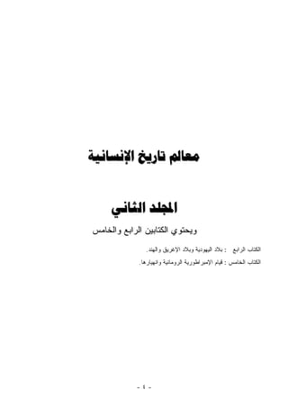 ‫ﻣﻌﺎﱂ ﺗﺎﺭﻳﺦ ﺍﻹﻧﺴﺎﻧﻴﺔ‬


     ‫ﺍجملﻠﺪ ﺍﻟﺜﺎﻧﻲ‬
‫ﻭﻴﺤﺘﻭﻱ ﺍﻟﻜﺘﺎﺒﻴﻥ ﺍﻟﺭﺍﺒﻊ ﻭﺍﻟﺨﺎﻤﺱ‬
                ‫ﺍﻟﻜﺘﺎﺏ ﺍﻟﺭﺍﺒﻊ : ﺒﻼﺩ ﺍﻟﻴﻬﻭﺩﻴﺔ ﻭﺒﻼﺩ ﺍﻹﻏﺭﻴﻕ ﻭﺍﻟﻬﻨﺩ.‬
             ‫ﺍﻟﻜﺘﺎﺏ ﺍﻟﺨﺎﻤﺱ : ﻗﻴﺎﻡ ﺍﻹﻤﺒﺭﺍﻁﻭﺭﻴﺔ ﺍﻟﺭﻭﻤﺎﻨﻴﺔ ﻭﺍﻨﻬﻴﺎﺭﻫﺎ.‬




            ‫-٤-‬
 