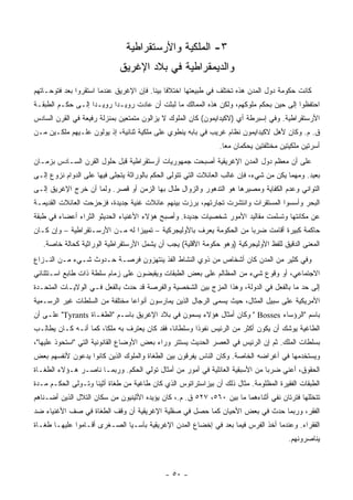 ‫٣- ﺍﻟﻤﻠﻜﻴﺔ ﻭﺍﻷﺭﺴﺘﻘﺭﺍﻁﻴﺔ‬
                             ‫ﻭﺍﻟﺩﻴﻤﻘﺭﺍﻁﻴﺔ ﻓﻲ ﺒﻼﺩ ﺍﻹﻏﺭﻴﻕ‬
‫ﻜﺎﻨﺕ ﺤﻜﻭﻤﺔ ﺩﻭل ﺍﻟﻤﺩﻥ ﻫﺫﻩ ﺘﺨﺘﻠﻑ ﻓﻲ ﻁﺒﻴﻌﺘﻬﺎ ﺍﺨﺘﻼﻓﺎ ﺒﻴﻨﺎ. ﻓﺈﻥ ﺍﻹﻏﺭﻴﻕ ﻋﻨﺩﻤﺎ ﺍﺴﺘﻘﺭﻭﺍ ﺒﻌﺩ ﻓﺘﻭﺤـﺎﺘﻬﻡ‬
                                         ‫ﹰ ‪‬ﹰ‬
‫ﺍﺤﺘﻔﻅﻭﺍ ﺇﻟﻰ ﺤﻴﻥ ﺒﺤﻜﻡ ﻤﻠﻭﻜﻬﻡ، ﻭﻟﻜﻥ ﻫﺫﻩ ﺍﻟﻤﻤﺎﻟﻙ ﻤﺎ ﻟﺒﺜﺕ ﺃﻥ ﻋﺎﺩﺕ ﺭﻭﻴـﺩﺍ ﺭﻭﻴـﺩﺍ ﺇﻟـﻰ ﺤﻜـﻡ ﺍﻟﻁﺒﻘـﺔ‬
                   ‫‪‬‬      ‫‪‬‬
‫ﺍﻷﺭﺴﺘﻘﺭﺍﻁﻴﺔ. ﻭﻓﻲ ﺇﺴﺒﺭﻁﺔ ﺃﻱ )ﻻﻜﻴﺩﺍﻴﻤﻭﻥ( ﻜﺎﻥ ﺍﻟﻤﻠﻭﻙ ﻻ ﻴﺯﺍﻟﻭﻥ ﻤﺘﻤﺘﻌﻴﻥ ﺒﻤﻨﺯﻟﺔ ﺭﻓﻴﻌﺔ ﻓﻲ ﺍﻟﻘﺭﻥ ﺍﻟﺴﺎﺩﺱ‬
‫ﻕ. ﻡ. ﻭﻜﺎﻥ ﻷﻫل ﻻﻜﻴﺩﺍﻴﻤﻭﻥ ﻨﻅﺎﻡ ﻏﺭﻴﺏ ﻓﻲ ﺒﺎﺒﻪ ﻴﻨﻁﻭﻱ ﻋﻠﻰ ﻤﻠﻜﻴﺔ ﺜﻨﺎﺌﻴﺔ، ﺇﺫ ﻴﻭﻟﻭﻥ ﻋﻠـﻴﻬﻡ ﻤﻠﻜـﻴﻥ ﻤـﻥ‬
                                                               ‫ﺃﺴﺭﺘﻴﻥ ﻤﻠﻜﻴﺘﻴﻥ ﻤﺨﺘﻠﻔﺘﻴﻥ ﻴﺤﻜﻤﺎﻥ ﻤﻌﺎ.‬
                                                                 ‫‪‬‬
‫ﻋﻠﻰ ﺃﻥ ﻤﻌﻅﻡ ﺩﻭل ﺍﻟﻤﺩﻥ ﺍﻹﻏﺭﻴﻘﻴﺔ ﺃﺼﺒﺤﺕ ﺠﻤﻬﻭﺭﻴﺎﺕ ﺃﺭﺴﺘﻘﺭﺍﻁﻴﺔ ﻗﺒل ﺤﻠﻭل ﺍﻟﻘﺭﻥ ﺍﻟﺴـﺎﺩﺱ ﺒﺯﻤـﺎﻥ‬
‫ﺒﻌﻴﺩ. ﻭﻤﻬﻤﺎ ﻴﻜﻥ ﻤﻥ ﺸﻲﺀ، ﻓﺈﻥ ﻏﺎﻟﺏ ﺍﻟﻌﺎﺌﻼﺕ ﺍﻟﺘﻲ ﺘﺘﻭﻟﻰ ﺍﻟﺤﻜﻡ ﺒﺎﻟﻭﺭﺍﺜﺔ ﻴﺘﺠﻠﻰ ﻓﻴﻬﺎ ﻋﻠﻰ ﺍﻟﺩﻭﺍﻡ ﻨﺯﻭﻉ ﺇﻟـﻰ‬
‫ﺍﻟﺘﻭﺍﻨﻲ ﻭﻋﺩﻡ ﺍﻟﻜﻔﺎﻴﺔ ﻭﻤﺼﻴﺭﻫﺎ ﻫﻭ ﺍﻟﺘﺩﻫﻭﺭ ﻭﺍﻟﺯﻭﺍل ﻁﺎل ﺒﻬﺎ ﺍﻟﺯﻤﻥ ﺃﻭ ﻗﺼﺭ. ﻭﻟﻤﺎ ﺃﻥ ﺨﺭﺝ ﺍﻹﻏﺭﻴﻕ ﺇﻟـﻰ‬
‫ﺍﻟﺒﺤﺭ ﻭﺃﺴﺴﻭﺍ ﺍﻟﻤﺴﺘﻘﺭﺍﺕ ﻭﺍﻨﺘﺸﺭﺕ ﺘﺠﺎﺭﺘﻬﻡ، ﺒﺭﺯﺕ ﺒﻴﻨﻬﻡ ﻋﺎﺌﻼﺕ ﻏﻨﻴﺔ ﺠﺩﻴﺩﺓ، ﻓﺯﺤﺯﺤﺕ ﺍﻟﻌﺎﺌﻼﺕ ﺍﻟﻘﺩﻴﻤـﺔ‬
‫ﻋﻥ ﻤﻜﺎﻨﺘﻬﺎ ﻭﺘﺴﻠﻤﺕ ﻤﻘﺎﻟﻴﺩ ﺍﻷﻤﻭﺭ ﺸﺨﺼﻴﺎﺕ ﺠﺩﻴﺩﺓ. ﻭﺃﺼﺒﺢ ﻫﺅﻻﺀ ﺍﻷﻏﻨﻴﺎﺀ ﺍﻟﺤﺩﻴﺜﻭ ﺍﻟﺜﺭﺍﺀ ﺃﻋﻀﺎﺀ ﻓﻲ ﻁﺒﻘﺔ‬
‫ﺤﺎﻜﻤﺔ ﻜﺒﻴﺭﺓ ﺃﻗﺎﻤﺕ ﻀﺭﺒﺎ ﻤﻥ ﺍﻟﺤﻜﻭﻤﺔ ﻴﻌﺭﻑ ﺒﺎﻷﻭﻟﻴﺠﺭﻜﻴﺔ – ﺘﻤﻴﻴﺯﺍ ﻟﻪ ﻤـﻥ ﺍﻷﺭﺴـﺘﻘﺭﺍﻁﻴﺔ – ﻭﺇﻥ ﻜـﺎﻥ‬
                                                                     ‫‪‬‬
   ‫ﺍﻟﻤﻌﻨﻰ ﺍﻟﺩﻗﻴﻕ ﻟﻠﻔﻅ ﺍﻷﻭﻟﻴﺠﺭﻜﻴﺔ )ﻭﻫﻭ ﺤﻜﻭﻤﺔ ﺍﻷﻗﻠﻴﺔ( ﻴﺠﺏ ﺃﻥ ﻴﺸﻤل ﺍﻷﺭﺴﺘﻘﺭﺍﻁﻴﺔ ﺍﻟﻭﺭﺍﺜﻴﺔ ﻜﺤﺎﻟﺔ ﺨﺎﺼﺔ.‬
‫ﻭﻓﻲ ﻜﺜﻴﺭ ﻤﻥ ﺍﻟﻤﺩﻥ ﻜﺎﻥ ﺃﺸﺨﺎﺹ ﻤﻥ ﺫﻭﻱ ﺍﻟﻨﺸﺎﻁ ﺍﻟﻔﺫ ﻴﻨﺘﻬﺯﻭﻥ ﻓﺭﺼـﺔ ﺤـﺩﻭﺙ ﺸـﻲﺀ ﻤـﻥ ﺍﻟﻨـﺯﺍﻉ‬
‫ﺍﻻﺠﺘﻤﺎﻋﻲ، ﺃﻭ ﻭﻗﻭﻉ ﺸﻲﺀ ﻤﻥ ﺍﻟﻤﻅﺎﻟﻡ ﻋﻠﻰ ﺒﻌﺽ ﺍﻟﻁﺒﻘﺎﺕ ﻭﻴﻘﺒﻀﻭﻥ ﻋﻠﻰ ﺯﻤﺎﻡ ﺴﻠﻁﺔ ﺫﺍﺕ ﻁﺎﺒﻊ ﺍﺴـﺘﺜﻨﺎﺌﻲ‬
‫ﺇﻟﻰ ﺤﺩ ﻤﺎ ﺒﺎﻟﻔﻌل ﻓﻲ ﺍﻟﺩﻭﻟﺔ، ﻭﻫﺫﺍ ﺍﻟﻤﺯﺝ ﺒﻴﻥ ﺍﻟﺸﺨﺼﻴﺔ ﻭﺍﻟﻔﺭﺼﺔ ﻗﺩ ﺤﺩﺙ ﺒﺎﻟﻔﻌل ﻓـﻲ ﺍﻟﻭﻻﻴـﺎﺕ ﺍﻟﻤﺘﺤـﺩﺓ‬
‫ﺍﻷﻤﺭﻴﻜﻴﺔ ﻋﻠﻰ ﺴﺒﻴل ﺍﻟﻤﺜﺎل، ﺤﻴﺙ ﻴﺴﻤﻰ ﺍﻟﺭﺠﺎل ﺍﻟﺫﻴﻥ ﻴﻤﺎﺭﺴﻭﻥ ﺃﻨﻭﺍﻋﺎ ﻤﺨﺘﻠﻔﺔ ﻤﻥ ﺍﻟﺴﻠﻁﺎﺕ ﻏﻴﺭ ﺍﻟﺭﺴـﻤﻴﺔ‬
                                ‫‪‬‬
‫ﺒﺎﺴﻡ "ﺍﻟﺭﺅﺴﺎﺀ ‪ " Bosses‬ﻭﻜﺎﻥ ﺃﻤﺜﺎل ﻫﺅﻻﺀ ﻴﺴﻤﻭﻥ ﻓﻲ ﺒﻼﺩ ﺍﻹﻏﺭﻴﻕ ﺒﺎﺴـﻡ "ﺍﻟﻁﻐـﺎﺓ ‪ "Tyrants‬ﻋﻠـﻰ ﺃﻥ‬
‫ﺍﻟﻁﺎﻏﻴﺔ ﻴﻭﺸﻙ ﺃﻥ ﻴﻜﻭﻥ ﺃﻜﺜﺭ ﻤﻥ ﺍﻟﺭﺌﻴﺱ ﻨﻔﻭﺫﺍ ﻭﺴﻠﻁﺎﻨﺎ، ﻓﻘﺩ ﻜﺎﻥ ﻴﻌﺘﺭﻑ ﺒﻪ ﻤﻠﻜﺎ، ﻜﻤﺎ ﺃﻨـﻪ ﻜـﺎﻥ ﻴﻁﺎﻟـﺏ‬
                       ‫ﹰ‬                      ‫ﹰ‬
‫ﺒﺴﻠﻁﺎﺕ ﺍﻟﻤﻠﻙ. ﺜﻡ ﺇﻥ ﺍﻟﺭﺌﻴﺱ ﻓﻲ ﺍﻟﻌﺼﺭ ﺍﻟﺤﺩﻴﺙ ﻴﺴﺘﺘﺭ ﻭﺭﺍﺀ ﺒﻌﺽ ﺍﻷﻭﻀﺎﻉ ﺍﻟﻘﺎﻨﻭﻨﻴﺔ ﺍﻟﺘﻲ "ﺍﺴﺘﺤﻭﺫ ﻋﻠﻴﻬﺎ"،‬
‫ﻭﻴﺴﺘﺨﺩﻤﻬﺎ ﻓﻲ ﺃﻏﺭﺍﻀﻪ ﺍﻟﺨﺎﺼﺔ. ﻭﻜﺎﻥ ﺍﻟﻨﺎﺱ ﻴﻔﺭﻗﻭﻥ ﺒﻴﻥ ﺍﻟﻁﻐﺎﺓ ﻭﺍﻟﻤﻠﻭﻙ ﺍﻟﺫﻴﻥ ﻜﺎﻨﻭﺍ ﻴﺩﻋﻭﻥ ﻷﻨﻔﺴﻬﻡ ﺒﻌﺽ‬
‫ﺍﻟﺤﻘﻭﻕ، ﺃﻋﻨﻲ ﻀﺭﺒﺎ ﻤﻥ ﺍﻷﺴﺒﻘﻴﺔ ﺍﻟﻌﺎﺌﻠﻴﺔ ﻓﻲ ﺃﻤﻭﺭ ﻤﻥ ﺃﻤﺜﺎل ﺘﻭﻟﻲ ﺍﻟﺤﻜﻡ. ﻭﺭﺒﻤـﺎ ﻨﺎﺼـﺭ ﻫـﺅﻻﺀ ﺍﻟﻁﻐـﺎﺓ‬
                                                                             ‫‪‬‬
‫ﺍﻟﻁﺒﻘﺎﺕ ﺍﻟﻔﻘﻴﺭﺓ ﺍﻟﻤﻅﻠﻭﻤﺔ. ﻤﺜﺎل ﺫﻟﻙ ﺃﻥ ﺒﻴﺯﺍﺴﺘﺭﺍﺘﻭﺱ ﺍﻟﺫﻱ ﻜﺎﻥ ﻁﺎﻏﻴﺔ ﻤﻥ ﻁﻐﺎﺓ ﺃﺜﻴﻨﺎ ﻭﺘـﻭﻟﻰ ﺍﻟﺤﻜـﻡ ﻤـﺩﺓ‬
‫ﺘﺘﺨﻠﻠﻬﺎ ﻓﺘﺭﺘﺎﻥ ﻨﻔﻲ ﺃﺜﻨﺎﺀﻫﻤﺎ ﻤﺎ ﺒﻴﻥ ٠٦٥، ٧٢٥ ﻕ. ﻡ.، ﻜﺎﻥ ﻴﺅﻴﺩﻩ ﺍﻷﺜﻴﻨﻴﻭﻥ ﻤﻥ ﺴﻜﺎﻥ ﺍﻟﺘﻼل ﺍﻟﺫﻴﻥ ﺃﻀـﻨﺎﻫﻡ‬
‫ﺍﻟﻔﻘﺭ، ﻭﺭﺒﻤﺎ ﺤﺩﺙ ﻓﻲ ﺒﻌﺽ ﺍﻷﺤﻴﺎﻥ ﻜﻤﺎ ﺤﺼل ﻓﻲ ﺼﻘﻠﻴﺔ ﺍﻹﻏﺭﻴﻘﻴﺔ ﺃﻥ ﻭﻗﻑ ﺍﻟﻁﻐﺎﺓ ﻓﻲ ﺼﻑ ﺍﻷﻏﻨﻴﺎﺀ ﻀﺩ‬
‫ﺍﻟﻔﻘﺭﺍﺀ. ﻭﻋﻨﺩﻤﺎ ﺃﺨﺫ ﺍﻟﻔﺭﺱ ﻓﻴﻤﺎ ﺒﻌﺩ ﻓﻲ ﺇﺨﻀﺎﻉ ﺍﻟﻤﺩﻥ ﺍﻹﻏﺭﻴﻘﻴﺔ ﺒﺂﺴـﻴﺎ ﺍﻟﺼـﻐﺭﻯ ﺃﻗـﺎﻤﻭﺍ ﻋﻠﻴﻬـﺎ ﻁﻐـﺎﺓ‬
                                                                                       ‫ﻴﻨﺎﺼﺭﻭﻨﻬﻡ.‬



                                             ‫- ٠٥ -‬
 