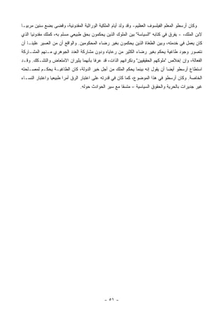 ‫ﻭﻜﺎﻥ ﺃﺭﺴﻁﻭ ﺍﻟﻤﻌﻠﻡ ﺍﻟﻔﻴﻠﺴﻭﻑ ﺍﻟﻌﻅﻴﻡ- ﻭﻗﺩ ﻭﻟﺩ ﺃﻴﺎﻡ ﺍﻟﻤﻠﻜﻴﺔ ﺍﻟﻭﺭﺍﺜﻴﺔ ﺍﻟﻤﻘﺩﻭﻨﻴﺔ، ﻭﻗﻀﻰ ﺒﻀﻊ ﺴﻨﻴﻥ ﻤﺭﺒ ‪‬ـﺎ‬
  ‫ﻴ‬
‫ﻻﺒﻥ ﺍﻟﻤﻠﻙ، - ﻴﻔﺭﻕ ﻓﻲ ﻜﺘﺎﺒﻪ "ﺍﻟﺴﻴﺎﺴﺔ" ﺒﻴﻥ ﺍﻟﻤﻠﻭﻙ ﺍﻟﺫﻴﻥ ﻴﺤﻜﻤﻭﻥ ﺒﺤﻕ ﻁﺒﻴﻌﻲ ﻤﺴﻠﻡ ﺒﻪ، ﻜﻤﻠﻙ ﻤﻘﺩﻭﻨﻴﺎ ﺍﻟﺫﻱ‬
‫ﻜﺎﻥ ﻴﻌﻤل ﻓﻲ ﺨﺩﻤﺘﻪ، ﻭﺒﻴﻥ ﺍﻟﻁﻐﺎﺓ ﺍﻟﺫﻴﻥ ﻴﺤﻜﻤﻭﻥ ﺒﻐﻴﺭ ﺭﻀﺎﺀ ﺍﻟﻤﺤﻜﻭﻤﻴﻥ. ﻭﺍﻟﻭﺍﻗﻊ ﺃﻥ ﻤﻥ ﺍﻟﻌﺴﻴﺭ ﻋﻠﻴﻨـﺎ ﺃﻥ‬
‫ﻨﺘﺼﻭﺭ ﻭﺠﻭﺩ ﻁﺎﻏﻴﺔ ﻴﺤﻜﻡ ﺒﻐﻴﺭ ﺭﻀﺎﺀ ﺍﻟﻜﺜﻴﺭ ﻤﻥ ﺭﻋﺎﻴﺎﻩ ﻭﺩﻭﻥ ﻤﺸﺎﺭﻜﺔ ﺍﻟﻌﺩﺩ ﺍﻟﺠﻭﻫﺭﻱ ﻤـﻨﻬﻡ ﺍﻟﻤﺸـﺎﺭﻜﺔ‬
‫ﺍﻟﻔﻌﺎﻟﺔ، ﻭﺇﻥ ﺇﺨﻼﺹ "ﻤﻠﻭﻜﻬﻡ ﺍﻟﺤﻘﻴﻘﻴﻴﻥ" ﻭﻨﻜﺭﺍﻨﻬﻡ ﺍﻟﺫﺍﺕ، ﻗﺩ ﻋﺭﻓﺎ ﺒﺄﻨﻬﻤﺎ ﻴﺜﻴﺭﺍﻥ ﺍﻻﻤﺘﻌﺎﺽ ﻭﺍﻟﺘﺸـﻜﻙ. ﻭﻗـﺩ‬
‫ﺍﺴﺘﻁﺎﻉ ﺃﺭﺴﻁﻭ ﺃﻴﻀﺎ ﺃﻥ ﻴﻘﻭل ﺇﻨﻪ ﺒﻴﻨﻤﺎ ﻴﺤﻜﻡ ﺍﻟﻤﻠﻙ ﻤﻥ ﺃﺠل ﺨﻴﺭ ﺍﻟﺩﻭﻟﺔ، ﻜﺎﻥ ﺍﻟﻁﺎﻏﻴـﺔ ﻴﺤﻜـﻡ ﻟﻤﺼـﻠﺤﺘﻪ‬
                                                                             ‫‪‬‬
‫ﺍﻟﺨﺎﺼﺔ. ﻭﻜﺎﻥ ﺃﺭﺴﻁﻭ ﻓﻲ ﻫﺫﺍ ﺍﻟﻤﻭﻀﻭﻉ، ﻜﻤﺎ ﻜﺎﻥ ﻓﻲ ﻗﺩﺭﺘﻪ ﻋﻠﻰ ﺍﻋﺘﺒﺎﺭ ﺍﻟﺭﻕ ﺃﻤﺭﺍ ﻁﺒﻴﻌﻴﺎ ﻭﺍﻋﺘﺒﺎﺭ ﺍﻟﻨﺴـﺎﺀ‬
                 ‫‪‬‬      ‫‪‬‬
                                ‫ﻏﻴﺭ ﺠﺩﻴﺭﺍﺕ ﺒﺎﻟﺤﺭﻴﺔ ﻭﺍﻟﺤﻘﻭﻕ ﺍﻟﺴﻴﺎﺴﻴﺔ – ﻤﺘﺴﻘﺎ ﻤﻊ ﺴﻴﺭ ﺍﻟﺤﻭﺍﺩﺙ ﺤﻭﻟﻪ.‬
                                                      ‫ﹰ‬




                                             ‫- ١٥ -‬
 