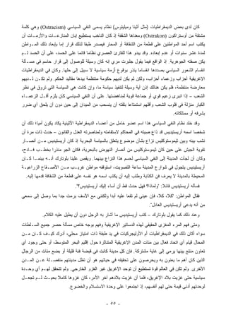 ‫ﻜﺎﻥ ﻟﺩﻯ ﺒﻌﺽ ﺍﻟﺩﻴﻤﻘﺭﺍﻁﻴﺎﺕ )ﻤﺜل ﺃﺜﻴﻨﺎ ﻭﻤﻴﻠﻴﺘﻭﺱ( ﻨﻅﺎﻡ ﻴﺴﻤﻰ ﺍﻟﻨﻔﻲ ﺍﻟﺴﻴﺎﺴﻲ )‪ (Ostracism‬ﻭﻫﻲ ﻜﻠﻤﺔ‬
‫ﻤﺸﺘﻘﺔ ﻤﻥ ﺃﻭﺴﺘﺭﺍﻜﻭﻥ )‪ (Ostrakon‬ﻭﻤﻌﻨﺎﻫﺎ ﺍﻟﺸﻘﻔﺔ ﺇﺫ ﻜﺎﻥ ﺍﻟﻨﺎﺨﺏ ﻴﺴﺘﻁﻴﻊ ﺇﺒﺎﻥ ﺍﻟﻤﻨﺎﺯﻋـﺎﺕ ﻭﺍﻷﺯﻤـﺎﺕ ﺃﻥ‬
‫ﻴﻜﺘﺏ ﺍﺴﻡ ﺃﺤﺩ ﺍﻟﻤﻭﺍﻁﻨﻴﻥ ﻋﻠﻰ ﻗﻁﻌﺔ ﻤﻥ ﺍﻟﺸﻘﺎﻓﺔ ﺃﻭ ﺍﻟﻤﺤﺎﺭ ﻓﻴﺼﺩﺭ ﻁﺒﻘﺎ ﻟﺫﻟﻙ ﻗﺭﺍﺭ ﺇﻤﺎ ﺒﺈﺒﻌﺎﺩ ﺫﻟﻙ ﺍﻟﻤـﻭﺍﻁﻥ‬
                                   ‫ﹰ‬
‫ﻟﻤﺩﺓ ﻋﺸﺭ ﺴﻨﻭﺍﺕ ﺃﻭ ﻋﺩﻡ ﺇﺒﻌﺎﺩﻩ. ﻭﻗﺩ ﻴﺒﺩﻭ ﻫﺫﺍ ﻟﻠﻘﺎﺭﺉ ﺍﻟﻌﺼﺭﻱ ﻨﻅﺎﻤﺎ ﻗﺎﺌﻤﺎ ﻋﻠﻰ ﺍﻟﺤﺴﺩ، ﻋﻠﻰ ﺃﻥ ﺍﻟﺤﺴﺩ ﻟـﻡ‬
                             ‫‪ ‬‬
‫ﻴﻜﻥ ﺼﻔﺘﻪ ﺍﻟﺠﻭﻫﺭﻴﺔ. ﺇﺫ ﺍﻟﻭﺍﻗﻊ ﻓﻴﻤﺎ ﻴﻘﻭل ﺠﻠﺒﺭﺕ ﻤﺭﻱ ﺇﻨﻪ ﻜﺎﻥ ﻭﺴﻴﻠﺔ ﻟﻠﻭﺼﻭل ﺇﻟﻰ ﻗﺭﺍﺭ ﺤﺎﺴﻡ ﻓﻲ ﻤﺴـﺄﻟﺔ‬
‫ﺍﻨﻘﺴﺎﻡ ﺍﻟﺸﻌﻭﺭ ﺍﻟﺴﻴﺎﺴﻲ ﺒﺼﺩﺩﻫﺎ ﺍﻨﻘﺴﺎﻤﺎ ﻴﻨﺫﺭ ﺒﻭﻗﻭﻉ ﺃﺯﻤﺔ ﺴﻴﺎﺴﻴﺔ ﻻ ﺴﺒﻴل ﺇﻟﻰ ﺤﻠﻬﺎ. ﻭﻜﺎﻥ ﻓﻲ ﺍﻟﺩﻴﻤﻘﺭﺍﻁﻴﺎﺕ‬
                                                              ‫‪‬‬
‫ﺍﻹﻏﺭﻴﻘﻴﺔ ﺃﺤﺯﺍﺏ ﻭﺯﻋﻤﺎﺀ ﺃﺤﺯﺍﺏ، ﻭﻟﻜﻥ ﻟﻡ ﻴﻜﻥ ﻟﺩﻴﻬﻡ ﺤﻜﻭﻤﺔ ﻤﻨﺘﻅﻤﺔ ﺒﻴﺩﻫﺎ ﻤﻘﺎﻟﻴﺩ ﺍﻟﺤﻜﻡ. ﻭﻟﻡ ﺘﻜـﻥ ﻟـﺩﻴﻬﻡ‬
‫ﻤﻌﺎﺭﻀﺔ ﻤﻨﺘﻅﻤﺔ، ﻓﻠﻡ ﻴﻜﻥ ﻫﻨﺎﻟﻙ ﺇﺫﻥ ﺃﻴﺔ ﻭﺴﻴﻠﺔ ﻟﺘﻨﻔﻴﺫ ﺴﻴﺎﺴﺔ ﻤﺎ، ﻭﺇﻥ ﻜﺎﻨﺕ ﻫﻲ ﺍﻟﺴﻴﺎﺴﺔ ﺍﻟﺘﻲ ﺘﺭﻭﻕ ﻓﻲ ﻨﻅﺭ‬
‫ﺍﻟﺸﻌﺏ – ﺇﺫﺍ ﺍﻨﺒﺭﻯ ﺯﻋﻴﻡ ﻗﻭﻱ ﺃﻭ ﺠﻤﺎﻋﺔ ﻗﻭﻴﺔ ﻟﻤﻨﺎﻫﻀﺘﻬﺎ. ﻋﻠﻰ ﺃﻥ ﺍﻟﻨﻔﻲ ﺍﻟﺴﻴﺎﺴﻲ ﻜﺎﻥ ﻴﻠﺯﻡ ﺃﻗـل ﺍﻟﺯﻋﻤـﺎﺀ‬
‫ﺍﻟﻜﺒﺎﺭ ﻤﻨﺯﻟﺔ ﻓﻲ ﻗﻠﻭﺏ ﺍﻟﺸﻌﺏ ﻭﺃﻗﻠﻬﻡ ﺍﺴﺘﻤﺘﺎﻋﺎ ﺒﺜﻘﺘﻪ ﺃﻥ ﻴﻨﺴﺤﺏ ﻤﻥ ﺍﻟﻤﻴﺩﺍﻥ ﺇﻟﻰ ﺤﻴﻥ ﺩﻭﻥ ﺃﻥ ﻴﻠﺤﻕ ﺃﻱ ﻀﺭﺭ‬
                                                      ‫‪‬‬
                                                                                 ‫ﺒﺸﺭﻓﻪ ﺃﻭ ﻤﻤﺘﻠﻜﺎﺘﻪ.‬
‫ﻭﻗﺩ ﺨﻠﺩ ﻨﻅﺎﻡ ﺍﻟﻨﻔﻲ ﺍﻟﺴﻴﺎﺴﻲ ﻫﺫﺍ ﺍﺴﻡ ﻋﻀﻭ ﺨﺎﻤل ﻤﻥ ﺃﻋﻀﺎﺀ ﺍﻟﺩﻴﻤﻘﺭﺍﻁﻴﺔ ﺍﻷﺜﻴﻨﻴﺔ ﻴﻜﺎﺩ ﻴﻜﻭﻥ ﺃﻤﻴﺎ؛ ﺫﻟﻙ ﺃﻥ‬
         ‫‪‬‬
‫ﺸﺨﺼﺎ ﺍﺴﻤﻪ ﺃﺭﻴﺴﺘﻴﺩﻴﺱ ﻗﺩ ﺫﺍﻉ ﺼﻴﺘﻪ ﻓﻲ ﺍﻟﻤﺤﺎﻜﻡ ﻻﺴﺘﻘﺎﻤﺘﻪ ﻭﻟﻤﻨﺎﺼﺭﺘﻪ ﺍﻟﻌﺩل ﻭﺍﻟﻘﺎﻨﻭﻥ – ﺤﺩﺙ ﺫﺍﺕ ﻤﺭﺓ ﺃﻥ‬
                                                                                          ‫‪‬‬
‫ﻨﺸﺏ ﺒﻴﻨﻪ ﻭﺒﻴﻥ ﺜﻴﻤﻭﺴﺘﻭﻜﻠﻴﺱ ﻨﺯﺍﻉ ﺒﺸﺄﻥ ﻤﻭﻀﻭﻉ ﻴﺘﻌﻠﻕ ﺒﺎﻟﺴﻴﺎﺴﺔ ﺍﻟﺒﺤﺭﻴﺔ ﺇﺫ ﻜﺎﻥ ﺃﺭﻴﺴﺘﻴﺩﻴﺱ ﻤـﻥ ﺃﻨﺼـﺎﺭ‬
‫ﺘﻘﻭﻴﺔ ﺍﻟﺠﻴﺵ ﻋﻠﻰ ﺤﻴﻥ ﻜﺎﻥ ﺜﻴﻤﻭﺴﺘﻭﻜﻠﻴﺱ ﻤﻥ ﺃﻨﺼﺎﺭ ﺍﻟﻨﻬﻭﺽ ﺒﺎﻟﺒﺤﺭﻴﺔ، ﻓﻜﺎﻥ ﺍﻟﺠﻭ ﻤﻨﺫﺭﺍ ﺒﺨﻁـﺏ ﻓـﺎﺩﺡ،‬
              ‫‪‬‬
‫ﻭﻜﺎﻥ ﺃﻥ ﻟﺠﺄﺕ ﺍﻟﻤﺩﻴﻨﺔ ﺇﻟﻰ ﺍﻟﻨﻔﻲ ﺍﻟﺴﻴﺎﺴﻲ ﻟﺤﺴﻡ ﻫﺫﺍ ﺍﻟﻨﺯﺍﻉ ﺒﻴﻨﻬﻤﺎ. ﻭﻴﻘﺹ ﻋﻠﻴﻨﺎ ﺒﻠﻭﺘﺎﺭﻙ ﺃﻨـﻪ ﺒﻴﻨﻤـﺎ ﻜـﺎﻥ‬
‫ﺃﺭﻴﺴﺘﻴﺩﻴﺱ ﻴﺘﺠﻭل ﻓﻲ ﺸﻭﺍﺭﻉ ﺍﻟﻤﺩﻴﻨﺔ ﺴﺎﻋﺔ ﺍﻟﺘﺼﻭﻴﺕ، ﺍﺴﺘﻭﻗﻔﻪ ﻤﻭﺍﻁﻥ ﻏﺭﻴـﺏ ﻤـﻥ ﺍﻷﺼـﻘﺎﻉ ﺍﻟﺯﺭﺍﻋﻴـﺔ‬
  ‫ﺍﻟﻤﺤﻴﻁﺔ ﺒﺎﻟﻤﺩﻴﻨﺔ ﻻ ﻴﻌﺭﻑ ﻓﻥ ﺍﻟﻜﺘﺎﺒﺔ ﻭﻁﻠﺏ ﺇﻟﻴﻪ ﺃﻥ ﻴﻜﺘﺏ ﺍﺴﻤﻪ ﻫﻭ ﻨﻔﺴﻪ ﻋﻠﻰ ﻗﻁﻌﺔ ﻤﻥ ﺍﻟﺸﻘﺎﻓﺔ ﻗﺩﻤﻬﺎ ﺇﻟﻴﻪ.‬
                            ‫ﻓﺴﺄﻟﻪ ﺃﺭﻴﺴﺘﻴﺩﻴﺱ ﻗﺎﺌﻼ: "ﻭﻟﻤﺎﺫﺍ؟ ﻓﻬل ﺤﺩﺙ ﻗﻁ ﺃﻥ ﺃﺴﺎﺀ ﺇﻟﻴﻙ ﺃﺭﻴﺴﺘﻴﺩﻴﺱ؟".‬
                                                                           ‫ﹰ‬
‫ﻓﻘﺎل ﺍﻟﻤﻭﺍﻁﻥ: "ﻜﻼ، ﻜﻼ، ﻓﺈﻥ ﻋﻴﻨﻲ ﻟﻡ ﺘﻘﻌﺎ ﻋﻠﻴﻪ ﺃﺒﺩﺍ ﻭﻟﻜﻨﻨﻲ ﻤﻊ ﺍﻷﺴﻑ ﺒﺭﻤﺕ ﺠﺩﺍ ﺒﻤﺎ ﻭﺼل ﺇﻟﻰ ﺴﻤﻌﻲ‬
                  ‫‪‬‬                       ‫‪‬‬
                                                                    ‫ﻤﻥ ﺃﻨﻪ ﻴﺩﻋﻰ ﺃﺭﻴﺴﺘﻴﺩﻴﺱ ﺍﻟﻌﺎﺩل".‬
           ‫ﻭﻋﻨﺩ ﺫﻟﻙ ﻜﻤﺎ ﻴﻘﻭل ﺒﻠﻭﺘﺎﺭﻙ – ﻜﺘﺏ ﺃﺭﻴﺴﺘﻴﺩﻴﺱ ﻤﺎ ﺃﺸﺎﺭ ﺒﻪ ﺍﻟﺭﺠل ﺩﻭﻥ ﺃﻥ ﻴﻁﻴل ﻋﻠﻴﻪ ﺍﻟﻜﻼﻡ.‬
‫ﻭﻤﺘﻰ ﻓﻬﻡ ﺍﻟﻤﺭﺀ ﺍﻟﻤﻐﺯﻯ ﺍﻟﺤﻘﻴﻘﻲ ﻟﻬﺫﻩ ﺍﻟﺩﺴﺎﺘﻴﺭ ﺍﻹﻏﺭﻴﻘﻴﺔ ﻭﻓﻬﻡ ﺒﻭﺠﻪ ﺨﺎﺹ ﻤﺴﺄﻟﺔ ﺤﺼﺭ ﺠﻤﻴﻊ ﺍﻟﺴـﻠﻁﺎﺕ‬
‫ﺴﻭﺍﺀ ﺃﻜﺎﻥ ﺫﻟﻙ ﻓﻲ ﺍﻟﺩﻴﻤﻘﺭﺍﻁﻴﺎﺕ ﺃﻡ ﺍﻷﻭﻟﻴﺠﺭﻜﻴﺎﺕ ﻓﻲ ﻴﺩ ﻁﺒﻘﺔ ﺫﺍﺕ ﺍﻤﺘﻴﺎﺯ ﻤﺤﻠﻲ، ﺃﺩﺭﻙ ﻜﻴـﻑ ﻜـﺎﻥ ﻤـﻥ‬
‫ﺍﻟﻤﺤﺎل ﻗﻴﺎﻡ ﺃﻱ ﺍﺘﺤﺎﺩ ﻓﻌﺎل ﺒﻴﻥ ﻤﺌﺎﺕ ﺍﻟﻤﺩﻥ ﺍﻹﻏﺭﻴﻘﻴﺔ ﺍﻟﻤﺘﻨﺎﺜﺭﺓ ﺤﻭل ﺇﻗﻠﻴﻡ ﺍﻟﺒﺤﺭ ﺍﻟﻤﺘﻭﺴﻁ، ﺃﻭ ﺤﺘﻰ ﻭﺠﻭﺩ ﺃﻱ‬
‫ﺘﻌﺎﻭﻥ ﻤﻨﺘﺞ ﺒﻴﻨﻬﺎ ﻴﺭﻤﻲ ﺇﻟﻰ ﻏﺎﻴﺔ ﻤﺸﺘﺭﻜﺔ. ﻓﺈﻥ ﻜل ﻤﺩﻴﻨﺔ ﻜﺎﻨﺕ ﻓﻲ ﻗﺒﻀﺔ ﻓﺌﺔ ﻗﻠﻴﻠﺔ ﺃﻭ ﺒﻀﻊ ﻤﺌﺎﺕ ﻤﻥ ﺍﻟﺭﺠﺎل‬
‫ﺍﻟﺫﻴﻥ ﻜﺎﻥ ﺃﻫﻡ ﻤﺎ ﻴﻌﻨﻭﻥ ﺒﻪ ﻭﻴﺤﺭﺼﻭﻥ ﻋﻠﻰ ﺘﺤﻘﻴﻘﻪ ﻓﻲ ﺤﻴﺎﺘﻬﻡ ﻫﻭ ﺃﻥ ﺘﻅل ﻤﺩﻴﻨﺘﻬﻡ ﻤﻨﻔﺼـﻠﺔ ﻋـﻥ ﺍﻟﻤـﺩﻥ‬
‫ﺍﻷﺨﺭﻯ. ﻭﻟﻡ ﺘﻜﻥ ﻓﻲ ﺍﻟﻌﺎﻟﻡ ﻗﻭﺓ ﺘﺴﺘﻁﻴﻊ ﺃﻥ ﺘﻭﺤﺩ ﺍﻹﻏﺭﻴﻕ ﻏﻴﺭ ﺍﻟﻐﺯﻭ ﺍﻟﺨﺎﺭﺠﻲ. ﻭﻟﻡ ﺘﺘﺤﻘﻕ ﻟﻬـﻡ ﺃﻱ ﻭﺤـﺩﺓ‬
‫ﺴﻴﺎﺴﻴﺔ ﺤﺘﻰ ﻏﺯﻴﺕ ﺒﻼﺩ ﺍﻹﻏﺭﻴﻕ، ﻓﻠﻤﺎ ﺃﻥ ﻏﺯﻴﺕ ﺒﻼﺩﻫﻡ ﺁﺨﺭ ﺍﻷﻤﺭ، ﻜﺎﻥ ﻏﺯﻭﻫﺎ ﻜﺎﻤﻼ ﺒﺤﻴـﺙ ﻟـﻡ ﺘﺠﻌـل‬
                ‫ﹰ‬
                         ‫ﻟﻭﺤﺩﺘﻬﻡ ﺃﺩﻨﻰ ﻗﻴﻤﺔ ﺤﺘﻰ ﻟﻬﻡ ﺃﻨﻔﺴﻬﻡ، ﺇﺫ ﺍﺠﺘﻤﻌﻭﺍ ﻋﻠﻰ ﻭﺤﺩﺓ ﺍﻻﺴﺘﺴﻼﻡ ﻭﺍﻟﺨﻀﻭﻉ.‬


                                             ‫- ٥٥ -‬
 