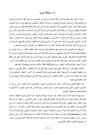 ‫٤- ﻤﻤﻠﻜﺔ ﻟﻴﺩﻴﺎ‬
‫ﺴﻨﺤﺕ ﻟﻨﺎ ﻓﻴﻤﺎ ﺴﻠﻑ ﺍﻟﻔﺭﺼﺔ ﻟﺫﻜﺭ ﻤﻤﻠﻜﺔ ﻟﻴﺩﻴﺎ ﻭﺭﺒﻤﺎ ﻜﺎﻥ ﻤﻥ ﺍﻟﻤﺴﺘﺤﺴﻥ ﺃﻥ ﻨﺩﻟﻲ ﺇﻟﻴﻙ ﻫﺎ ﻫﻨﺎ ﺒﻨﺒﺫﺓ ﻤﻭﺠﺯﺓ‬
‫ﻋﻥ ﺍﻟﻠﻴﺩﻴﻴﻥ ﻗﺒل ﺃﻥ ﻨﻭﺍﺼل ﺍﻟﺤﺩﻴﺙ ﻓﻲ ﻗﺼﺘﻨﺎ. ﻭﺭﺒﻤﺎ ﻜﺎﻥ ﺍﻟﺴﻜﺎﻥ ﺍﻷﺼﻠﻴﻭﻥ ﻓﻲ ﻤﻌﻅﻡ ﺃﺠﺯﺍﺀ ﺁﺴﻴﺎ ﺍﻟﺼﻐﺭﻯ‬
‫ﻴﻤﺘﻭﻥ ﺒﺎﻟﻘﺭﺍﺒﺔ ﺇﻟﻰ ﺍﻟﺴﻜﺎﻥ ﺍﻷﺼﻠﻴﻴﻥ ﺒﺒﻼﺩ ﺍﻹﻏﺭﻴﻕ ﻭﻜﺭﻴﺕ؛ ﻓﺈﻥ ﻜﺎﻥ ﺍﻟﺤﺎل ﻜﺫﻟﻙ ﻓﻠﻘﺩ ﻜﺎﻨﻭﺍ ﻤﻥ ﺠﻨﺱ ﺍﻟﺒﺤﺭ‬
‫ﺍﻟﻤﺘﻭﺴﻁ ﻭﻟﻌﻠﻬﻡ ﻓﺭﻉ ﺁﺨﺭ ﻤﻥ ﺃﻭﻟﺌﻙ ﺍﻟﻘﻭﻡ ﺍﻟﻀﺎﺭﺒﻴﻥ ﺇﻟﻰ ﺍﻟﺴﻤﺭﺓ ﺍﻟﺫﻴﻥ ﻫﻡ ﺃﻋﻡ ﺍﻨﺘﺸﺎﺭﺍ ﻭﺃﻗﺩﻡ ﻋﻬﺩﺍ ﻭﺃﻗﺭﺏ ﺇﻟﻰ‬
           ‫‪‬‬          ‫‪‬‬
‫ﺍﻟﺠﻨﺱ ﺍﻷﺴﺎﺴﻲ، ﻭﺍﻟﺫﻴﻥ ﻨﺸﺄ ﻤﻨﻬﻡ ﺠﻨﺱ ﺍﻟﺒﺤﺭ ﺍﻟﻤﺘﻭﺴﻁ ﻓﻲ ﺍﻟﻐﺭﺏ، ﻭﺍﻟﺠﻨﺱ ﺍﻟﺩﺭﺍﻓﻴﺩﻱ ﻓﻲ ﺍﻟﺸﺭﻕ. ﻭﻫﻨـﺎﻙ‬
‫ﺒﻘﺎﻴﺎ ﻤﻥ ﻨﻔﺱ ﻨﻭﻉ ﺍﻟﻔﻥ ﺍﻟﺫﻱ ﺍﻤﺘﺎﺯﺕ ﺒﻪ ﻜﻨﻭﺴﻭﺱ ﻭﻤﻴﻜﻴﻨﺎﻱ ﻭﺠﺩﺕ ﻤﺘﻨﺎﺜﺭﺓ ﻓﻲ ﻨﻭﺍﺤﻲ ﺁﺴﻴﺎ ﺍﻟﺼﻐﺭﻯ. ﻭﻟﻜﻥ‬
‫ﻜﻤﺎ ﺃﻥ ﺍﻹﻏﺭﻴﻕ ﺍﻟﻨﻭﺭﺩﻴﻴﻥ ﺍﻨﺴﺎﺒﻭﺍ ﺠﻨﻭﺒﺎ ﺇﻟﻰ ﺒﻼﺩ ﺍﻹﻏﺭﻴﻕ ﻓﻐﺯﻭﻫﺎ ﻭﺍﺨﺘﻠﻁﻭﺍ ﺒﺎﻟﺴﻜﺎﻥ ﺍﻷﺼﻠﻴﻴﻥ، ﻓﺈﻥ ﻗﺒﺎﺌـل‬
                                                            ‫‪‬‬
     ‫ﺃﺨﺭﻯ ﻨﻭﺭﺩﻴﺔ ﺘﻤﺕ ﺇﻟﻴﻬﺎ ﺒﺼﻠﺔ ﺍﻟﻘﺭﺒﻰ ﻓﻌﻠﺕ ﺫﻟﻙ ﺴﻭﺍﺀ ﺒﺴﻭﺍﺀ ﻓﺘﺩﻓﻘﺕ ﻋﺒﺭ ﺍﻟﺒﻭﺴﻔﻭﺭ ﺇﻟﻰ ﺁﺴﻴﺎ ﺍﻟﺼﻐﺭﻯ.‬
                                                                                ‫ﹼ‬
‫ﻭﻗﺩ ﺘﻐﻠﺒﺕ ﻫﺫﻩ ﺍﻟﺸﻌﻭﺏ ﺍﻵﺭﻴﺔ ﻋﻠﻰ ﺒﻌﺽ ﺍﻟﻤﻨﺎﻁﻕ ﺘﻤﺎﻤﺎ ﻭﺼﺎﺭﺕ ﺘﻜﻭﻥ ﺍﻟﺸﻁﺭ ﺍﻷﻜﺒﺭ ﻤـﻥ ﺍﻟﺴـﻜﺎﻥ ﻤـﻊ‬
                                        ‫‪‬‬
‫ﺍﺤﺘﻔﺎﻅﻬﺎ ﺒﻠﻐﺘﻬﺎ ﺍﻵﺭﻴﺔ، ﺫﻟﻙ ﺸﺄﻥ ﺍﻟﻔﺭﻴﺠﻴﻴﻥ ﻭﻫﻡ ﺸﻌﺏ ﻟﻐﺘﻪ ﺘﻜﺎﺩ ﺘﻜﻭﻥ ﺸﺩﻴﺩﺓ ﺍﻟﺼﻠﺔ ﺒﻠﻐﺔ ﺍﻹﻏﺭﻴﻕ، ﺸﺩﺓ ﺼـﻠﺔ‬
‫ﺍﻟﻠﻐﺔ ﺍﻟﻤﻘﺩﻭﻨﻴﺔ ﺒﺎﻹﻏﺭﻴﻘﻴﺔ. ﻋﻠﻰ ﺃﻥ ﺒﻌﺽ ﺍﻟﻤﻨﺎﻁﻕ ﺍﻷﺨﺭﻯ ﻟﻡ ﻴﻌﻤﻬﺎ ﺍﻵﺭﻴﻭﻥ ﺇﻟﻰ ﻤﺜل ﻫﺫﺍ ﺍﻟﺤﺩ: ﻓﻔﻲ ﻟﻴﺩﻴﺎ ﺤﺎﻓﻅ‬
‫ﺍﻟﺠﻨﺱ ﺍﻷﺼﻠﻲ ﻋﻠﻰ ﻨﻔﺴﻪ ﻭﻋﻠﻰ ﻟﻐﺘﻪ، ﻓﻠﻡ ﻴﻬﻥ ﻭﻟﻡ ﻴﺨﻀﻊ. ﻭﻜﺎﻥ ﺍﻟﻠﻴﺩﻴﻭﻥ ﺸﻌﺒﺎ ﻏﻴﺭ ﺁﺭﻱ ﻴﺘﻜﻠﻤﻭﻥ ﻟﻐـﺔ ﻏﻴـﺭ‬
                           ‫‪‬‬
      ‫ﺁﺭﻴﺔ، ﻻ ﻴﻌﺭﻑ ﻤﻨﻬﺎ ﻓﻲ ﺍﻟﻭﻗﺕ ﺍﻟﺤﺎﻀﺭ ﺴﻭﻯ ﺒﻀﻊ ﻜﻠﻤﺎﺕ ﻗﻠﻴﻠﺔ. ﻭﻜﺎﻨﺕ ﺴﺎﺭﺩﻴﺱ )‪ (Sardis‬ﻋﺎﺼﻤﺘﻬﻡ.‬
‫ﻭﻜﺎﻨﺕ ﺩﻴﺎﻨﺘﻬﻡ ﻏﻴﺭ ﺁﺭﻴﺔ ﻜﺫﻟﻙ. ﻓﺈﻨﻬﻡ ﻜﺎﻨﻭﺍ ﻴﻌﺒﺩﻭﻥ ﺇﻟﻬﺔ ﺃﻨﺜﻰ ﻫﻲ ﺍﻷﻡ ﺍﻟﻌﻅﻴﻤﺔ. ﻭﻜﺫﻟﻙ ﺍﻟﻔﺭﺠﻴﻭﻥ، ﻓـﺈﻨﻬﻡ‬
‫ﻭﺇﻥ ﺍﺤﺘﻔﻅﻭﺍ ﺒﻠﻐﺘﻬﻡ ﺸﺒﻪ ﺍﻹﻏﺭﻴﻘﻴﺔ، ﺍﻨﺘﻘﻠﺕ ﺇﻟﻴﻬﻡ ﻋﺩﻭﻯ ﺍﻟﺩﻴﺎﻨﺔ ﺍﻟﻐﺎﻤﻀﺔ ﺫﺍﺕ ﺍﻷﺴﺭﺍﺭ ﺍﻟﺨﻔﻴﺔ. ﻭﺍﻟﻭﺍﻗﻊ ﺃﻥ ﻗﺩﺭﺍ‬
 ‫‪‬‬
‫ﻜﺒﻴﺭﺍ ﻤﻥ ﺍﻟﺩﻴﺎﻨﺎﺕ ﺫﺍﺕ ﺍﻷﺴﺭﺍﺭ ﺍﻟﺨﻔﻴﺔ ﻭﺍﻟﻁﻘﻭﺱ ﺍﻟﺴﺭﻴﺔ ﺍﻟﺘﻲ ﻋﻤﺕ ﺃﺜﻴﻨﺎ ﻓﻲ ﺘﺎﺭﻴﺦ ﺘﺎل، ﻜﺎﻨﺕ ﻓﺭﻴﺠﻴﺔ )ﺇﻥ ﻟﻡ‬
                                                                                              ‫‪‬‬
                                                                               ‫ﺘﻜﻥ ﺘﺭﺍﻗﻴﺔ( ﻓﻲ ﺃﺼﻠﻬﺎ.‬
‫ﻭﻗﺩ ﺍﺤﺘﻔﻅ ﺍﻟﻠﻴﺩﻴﻭﻥ ﺒﺎﺩﺉ ﺍﻷﻤﺭ ﺒﺴﺎﺤل ﺁﺴﻴﺎ ﺍﻟﺼﻐﺭﻯ ﺍﻟﻐﺭﺒﻲ، ﻭﻟﻜﻨﻬﻡ ﻁﺭﺩﻭﺍ ﻤﻨﻪ ﻨﺘﻴﺠـﺔ ﻟﺭﺴـﻭﺥ ﻗـﺩﻡ‬
‫ﺍﻹﻏﺭﻴﻕ ﺍﻷﻴﻭﻨﻴﻴﻥ ﺍﻟﺫﻴﻥ ﺠﺎﺀﻭﺍ ﺒﻁﺭﻴﻕ ﺍﻟﺒﺤﺭ ﻭﺃﺴﺴﻭﺍ ﺍﻟﻤﺩﻥ. ﻭﻤﻊ ﺫﻟﻙ ﻓﺈﻥ ﻫﺫﻩ ﺍﻟﻤﺩﻥ ﺍﻷﻴﻭﻨﻴـﺔ ﺍﻹﻏﺭﻴﻘﻴـﺔ‬
                                                                     ‫ﺃﺨﻀﻌﻬﺎ ﻓﻴﻤﺎ ﺒﻌﺩ ﺍﻟﻤﻠﻭﻙ ﺍﻟﻠﻴﺩﻴﻭﻥ.‬
‫ﻭﺘﺎﺭﻴﺦ ﺒﻼﺩ ﻟﻴﺩﻴﺎ ﻫﺫﻩ ﻻ ﻴﺯﺍل ﻏﺎﻤﻀﺎ ﻏﻴﺭ ﻤﻌﺭﻭﻑ ﻤﻌﺭﻓﺔ ﻭﺍﻀﺤﺔ، ﻭﻟﻭ ﺃﻨﻪ ﻜﺎﻥ ﻤﻌﺭﻭﻓﺎ ﺒﺎﻟﻔﻌل ﻤﺎ ﺒﻠﻐﺕ‬
                ‫ﹰ‬                                         ‫‪‬‬
‫ﺃﻫﻤﻴﺘﻪ ﻗﺩﺭﺍ ﻴﺠﻌﻠﻪ ﺠﺩﻴﺭﺍ ﺒﺄﻥ ﻴﺫﻜﺭ ﻓﻲ ﻫﺫﻩ ﺍﻟﻤﻌﺎﻟﻡ ﺍﻟﺘﺎﺭﻴﺨﻴﺔ. ﻋﻠﻰ ﺃﻥ ﺍﻟﻘﺭﻥ ﺍﻟﺜﺎﻤﻥ ﻕ. ﻡ. ﻴﻅﻬﺭ ﻟﻨﺎ ﺍﺴﻡ ﻤﻠﻙ‬
                                                                               ‫‪‬‬           ‫‪‬‬
‫ﺠﺩﻴﺭ ﺒﺎﻟﺫﻜﺭ ﻴﺩﻋﻰ ﺠﻴﺠﻴﺱ. ﻓﺈﻥ ﺍﻟﺒﻼﺩ ﺘﻌﺭﻀﺕ ﻓﻲ ﺃﻴﺎﻤﻪ ﻟﻐﺯﻭ ﺁﺭﻱ ﺁﺨﺭ؛ ﺫﻟﻙ ﺃﻥ ﻗﺒﺎﺌـل ﻤﺘﺭﺤﻠـﺔ ﺘﺴـﻤﻰ‬
‫ﺍﻟﻜﻤﺭﻴﻴﻥ ﺠﺎﺀﺕ ﺘﺘﺩﻓﻕ ﻋﺒﺭ ﺁﺴﻴﺎ ﺍﻟﺼﻐﺭﻯ، ﻓﺭﺩﻫﻡ ﺠﻴﺠﻴﺱ ﻭﺍﺒﻨﻪ ﻭﺤﻔﻴﺩﻩ ﺒﻐﺎﻴﺔ ﺍﻟﺠﻬـﺩ ﻭﺍﻟﻤﺸـﻘﺔ. ﻭﺍﺴـﺘﻭﻟﻰ‬
‫ﻫﺅﻻﺀ ﺍﻟﺒﺭﺍﺒﺭﺓ ﺍﻟﻬﻤﺞ ﻋﻠﻰ ﻤﺩﻴﻨﺔ ﺴﺎﺭﺩﻴﺱ ﻭﺃﺤﺭﻗﻭﻫﺎ ﻤﺭﺘﻴﻥ. ﻭﻴﺫﻜﺭ ﺍﻟﺘﺎﺭﻴﺦ ﺃﻥ ﺠﻴﺠﻴﺱ ﺩﻓﻊ ﺍﻟﺠﺯﻴﺔ ﻟﺴﺎﺭﺩﺍﻨﺎ‬
‫ﺒﺎﻟﻭﺱ )‪ .(Sardanapalus‬ﻭﻫﺫﺍ ﺃﻤﺭ ﻴﺭﺒﻁ ﻤﺎ ﺒﻴﻨﻪ ﻭﺒﻴﻥ ﻓﻜﺭﺍﺘﻨﺎ ﺍﻟﻌﺎﻤﺔ ﻋﻥ ﺘﺎﺭﻴﺦ ﻤﻤﻠﻜﺔ ﺁﺸﻭﺭ ﻭﺒﻨﻰ ﺇﺴﺭﺍﺌﻴل‬
‫ﻭﻤﺼﺭ. ﺜﻡ ﺜﺎﺭ ﺠﻴﺠﻴﺱ ﻓﻴﻤﺎ ﺒﻌﺩ ﻀﺩ ﻤﻤﻠﻜﺔ ﺁﺸﻭﺭ، ﻭﺃﺭﺴل ﺍﻟﺠﻨﻭﺩ ﻟﻤﺴﺎﻋﺩﺓ ﺃﺒﺴﻤﺎﺘﻴﻙ ﺍﻷﻭل ﻓﻲ ﺘﺤﺭﻴﺭ ﻤﺼﺭ‬
                                                               ‫ﻤﻥ ﻋﺒﻭﺩﻴﺘﻬﺎ ﺍﻟﻘﺼﻴﺭﺓ ﺍﻷﺠل ﻟﻶﺸﻭﺭﻴﻴﻥ.‬

                                              ‫- ٨٥ -‬
 