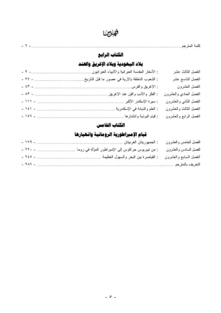 ‫‪‬‬
‫ﻜﻠﻤﺔ ﺍﻟﻤﺘﺭﺠﻡ ......................................................................................................... - ٦ -‬

                                                     ‫ﺍﻟﻜﺘﺎﺏ ﺍﻟﺮﺍﺑﻊ‬
                                       ‫ﺑﻼﺩ ﺍﻟﻴﻬﻮﺩﻳﺔ ﻭﺑﻼﺩ ﺍﻹﻏﺮﻳﻖ ﻭﺍﳍﻨﺪ‬
‫: ﺍﻷﺴﻔﺎﺭ ﺍﻟﻤﻘﺩﺴﺔ ﺍﻟﻌﺒﺭﺍﻨﻴﺔ ﻭﺍﻷﻨﺒﻴﺎﺀ ﺍﻟﻌﺒﺭﺍﻨﻴﻭﻥ .......................................... - ٩ -‬          ‫ﺍﻟﻔﺼل ﺍﻟﺜﺎﻟﺙ ﻋﺸﺭ‬
‫: ﺍﻟﺸﻌﻭﺏ ﺍﻟﻨﺎﻁﻘﺔ ﺒﺎﻵﺭﻴﺔ ﻓﻲ ﻋﺼﻭﺭ ﻤﺎ ﻗﺒل ﺍﻟﺘﺎﺭﻴﺦ ................................... - ٧٢ -‬               ‫ﺍﻟﻔﺼل ﺍﻟﺘﺎﺴﻊ ﻋﺸﺭ‬
‫: ﺍﻹﻏﺭﻴﻕ ﻭﺍﻟﻔﺭﺱ.................................................................... - ٣٤ -‬                  ‫ﺍﻟﻔﺼل ﺍﻟﻌﺸﺭﻭﻥ‬
‫: ﺍﻟﻔﻜﺭ ﻭﺍﻷﺩﺏ ﻭﺍﻟﻔﻥ ﻋﻨﺩ ﺍﻹﻏﺭﻴﻕ .................................................... - ٣٨ -‬        ‫ﺍﻟﻔﺼل ﺍﻟﺤﺎﺩﻱ ﻭﺍﻟﻌﺸﺭﻭﻥ‬
‫: ﺴﻴﺭﺓ ﺍﻹﺴﻜﻨﺩﺭ ﺍﻷﻜﺒﺭ ............................................................. - ١١١ -‬          ‫ﺍﻟﻔﺼل ﺍﻟﺜﺎﻨﻲ ﻭﺍﻟﻌﺸﺭﻭﻥ‬
‫: ﺍﻟﻌﻠﻡ ﻭﺍﻟﺩﻴﺎﻨﺔ ﻓﻲ ﺍﻹﺴﻜﻨﺩﺭﻴﺔ ....................................................... - ١٤١ -‬       ‫ﺍﻟﻔﺼل ﺍﻟﺜﺎﻟﺙ ﻭﺍﻟﻌﺸﺭﻭﻥ‬
‫: ﻗﻴﺎﻡ ﺍﻟﺒﻭﺫﻴﺔ ﻭﺍﻨﺘﺸﺎﺭﻫﺎ ............................................................. - ٦٥١ -‬      ‫ﺍﻟﻔﺼل ﺍﻟﺭﺍﺒﻊ ﻭﺍﻟﻌﺸﺭﻭﻥ‬

                                                    ‫ﺍﻟﻜﺘﺎﺏ ﺍﳋﺎﻣﺲ‬
                                     ‫ﻗﻴﺎﻡ ﺍﻹﻣﱪﺍﻃﻮﺭﻳﺔ ﺍﻟﺮﻭﻣﺎﻧﻴﺔ ﻭﺍﻧﻬﻴﺎﺭﻫﺎ‬
‫: ﺍﻟﺠﻤﻬﻭﺭﻴﺘﺎﻥ ﺍﻟﻐﺭﺒﻴﺘﺎﻥ ............................................................ - ٩٧١ -‬        ‫ﺍﻟﻔﺼل ﺍﻟﺨﺎﻤﺱ ﻭﺍﻟﻌﺸﺭﻭﻥ‬
‫: ﻤﻥ ﺘﻴﺒﺭﻴﻭﺱ ﺠﺭﺍﻜﻭﺱ ﺇﻟﻰ ﺍﻹﻤﺒﺭﺍﻁﻭﺭ ﺍﻟﻤﺅﻟ ِ ﻓﻲ ﺭﻭﻤﺎ ........................... - ٠٢٢ -‬
                                            ‫ِ ‪َ ‬ﱠﻪ‬                                                 ‫ﺍﻟﻔﺼل ﺍﻟﺴﺎﺩﺱ ﻭﺍﻟﻌﺸﺭﻭﻥ‬
‫: ﺍﻟﻘﻴﺎﺼﺭﺓ ﺒﻴﻥ ﺍﻟﺒﺤﺭ ﻭﺍﻟﺴﻬﻭل ﺍﻟﻌﻅﻴﻤﺔ ............................................. - ٥٤٢ -‬         ‫ﺍﻟﻔﺼل ﺍﻟﺴﺎﺒﻊ ﻭﺍﻟﻌﺸﺭﻭﻥ‬
‫ﺍﻟﺘﻌﺭﻴﻑ ﺒﺎﻟﻤﺘﺭﺠﻡ ................................................................................................ - ٦٨٢ -‬




                                                          ‫-٥-‬
 