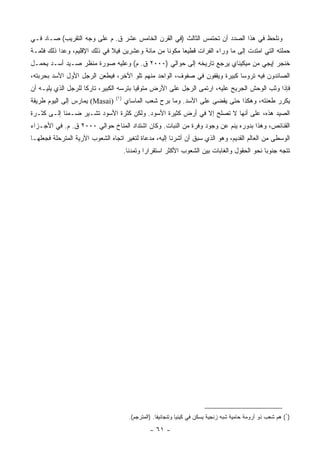 ‫ﻭﻨﻠﺤﻅ ﻓﻲ ﻫﺫﺍ ﺍﻟﺼﺩﺩ ﺃﻥ ﺘﺤﺘﻤﺱ ﺍﻟﺜﺎﻟﺙ )ﻓﻲ ﺍﻟﻘﺭﻥ ﺍﻟﺨﺎﻤﺱ ﻋﺸﺭ ﻕ. ﻡ ﻋﻠﻰ ﻭﺠﻪ ﺍﻟﺘﻘﺭﻴﺏ( ﺼـﺎﺩ ﻓـﻲ‬
‫ﺤﻤﻠﺘﻪ ﺍﻟﺘﻲ ﺍﻤﺘﺩﺕ ﺇﻟﻰ ﻤﺎ ﻭﺭﺍﺀ ﺍﻟﻔﺭﺍﺕ ﻗﻁﻴﻌﺎ ﻤﻜﻭﻨﺎ ﻤﻥ ﻤﺎﺌﺔ ﻭﻋﺸﺭﻴﻥ ﻓﻴﻼ ﻓﻲ ﺫﻟﻙ ﺍﻹﻗﻠﻴﻡ، ﻭﻋﺩﺍ ﺫﻟﻙ ﻓﺜﻤـﺔ‬
                                                  ‫ﹰ‬     ‫‪‬‬
‫ﺨﻨﺠﺭ ﺇﻴﺠﻲ ﻤﻥ ﻤﻴﻜﻴﻨﺎﻱ ﻴﺭﺠﻊ ﺘﺎﺭﻴﺨﻪ ﺇﻟﻰ ﺤﻭﺍﻟﻲ )٠٠٠٢ ﻕ. ﻡ( ﻭﻋﻠﻴﻪ ﺼﻭﺭﺓ ﻤﻨﻅﺭ ﺼـﻴﺩ ﺃﺴـﺩ ﻴﺤﻤـل‬
‫ﺍﻟﺼﺎﺌﺩﻭﻥ ﻓﻴﻪ ﺘﺭﻭﺴﺎ ﻜﺒﻴﺭﺓ ﻭﻴﻘﻔﻭﻥ ﻓﻲ ﺼﻔﻭﻑ، ﺍﻟﻭﺍﺤﺩ ﻤﻨﻬﻡ ﺘﻠﻭ ﺍﻵﺨﺭ، ﻓﻴﻁﻌﻥ ﺍﻟﺭﺠل ﺍﻷﻭل ﺍﻷﺴﺩ ﺒﺤﺭﺒﺘﻪ،‬
                                                                           ‫‪‬‬
‫ﻓﺈﺫﺍ ﻭﺜﺏ ﺍﻟﻭﺤﺵ ﺍﻟﺠﺭﻴﺢ ﻋﻠﻴﻪ، ﺍﺭﺘﻤﻰ ﺍﻟﺭﺠل ﻋﻠﻰ ﺍﻷﺭﺽ ﻤﺘﻭﻗﻴﺎ ﺒﺘﺭﺴﻪ ﺍﻟﻜﺒﻴﺭ، ﺘﺎﺭﻜﺎ ﻟﻠﺭﺠل ﺍﻟﺫﻱ ﻴﻠﻴـﻪ ﺃﻥ‬
                     ‫ﹰ‬                   ‫‪‬‬
                                ‫)١(‬
‫)‪ (Masai‬ﻴﻤﺎﺭﺱ ﺇﻟﻰ ﺍﻟﻴﻭﻡ ﻁﺭﻴﻘﺔ‬         ‫ﻴﻜﺭﺭ ﻁﻌﻨﺘﻪ، ﻭﻫﻜﺫﺍ ﺤﺘﻰ ‪‬ﻘﻀﻰ ﻋﻠﻰ ﺍﻷﺴﺩ. ﻭﻤﺎ ﺒﺭﺡ ﺸﻌﺏ ﺍﻟﻤﺎﺴﺎﻱ‬
                                                                       ‫ﻴ‬
‫ﺍﻟﺼﻴﺩ ﻫﺫﻩ، ﻋﻠﻰ ﺃﻨﻬﺎ ﻻ ﺘﺼﻠﺢ ﺇﻻ ﻓﻲ ﺃﺭﺽ ﻜﺜﻴﺭﺓ ﺍﻷﺴﻭﺩ. ﻭﻟﻜﻥ ﻜﺜﺭﺓ ﺍﻷﺴﻭﺩ ﺘﺸـﻴﺭ ﻀـﻤﻨﺎ ﺇﻟـﻰ ﻜﺜـﺭﺓ‬
            ‫ﹰ‬
‫ﺍﻟﻘﻨﺎﺌﺹ، ﻭﻫﺫﺍ ﺒﺩﻭﺭﻩ ﻴﻨﻡ ﻋﻥ ﻭﺠﻭﺩ ﻭﻓﺭﺓ ﻤﻥ ﺍﻟﻨﺒﺎﺕ. ﻭﻜﺎﻥ ﺍﺸﺘﺩﺍﺩ ﺍﻟﻤﻨﺎﺥ ﺤﻭﺍﻟﻲ ٠٠٠٢ ﻕ. ﻡ. ﻓﻲ ﺍﻷﺠـﺯﺍﺀ‬
‫ﺍﻟﻭﺴﻁﻰ ﻤﻥ ﺍﻟﻌﺎﻟﻡ ﺍﻟﻘﺩﻴﻡ، ﻭﻫﻭ ﺍﻟﺫﻱ ﺴﺒﻕ ﺃﻥ ﺃﺸﺭﻨﺎ ﺇﻟﻴﻪ، ﻤﺩﻋﺎﺓ ﻟﺘﻐﻴﺭ ﺍﺘﺠﺎﻩ ﺍﻟﺸﻌﻭﺏ ﺍﻵﺭﻴﺔ ﺍﻟﻤﺘﺭﺤﻠﺔ ﻓﺠﻌﻠﻬـﺎ‬
                                      ‫ﺘﺘﺠﻪ ﺠﻨﻭﺒﺎ ﻨﺤﻭ ﺍﻟﺤﻘﻭل ﻭﺍﻟﻐﺎﺒﺎﺕ ﺒﻴﻥ ﺍﻟﺸﻌﻭﺏ ﺍﻷﻜﺜﺭ ﺍﺴﺘﻘﺭﺍﺭﺍ ﻭﺘﻤﺩﻨﺎ.‬
                                        ‫ﹰ‬      ‫‪‬‬                                             ‫‪‬‬




                                        ‫)١( ﻫﻡ ﺸﻌﺏ ﺫﻭ ﺃﺭﻭﻤﺔ ﺤﺎﻤﻴﺔ ﺸﺒﻪ ﺯﻨﺠﻴﺔ ﻴﺴﻜﻥ ﻓﻲ ﻜﻴﻨﻴﺎ ﻭﺘﻨﺠﺎﻨﻴﻘﺎ. )ﺍﻟﻤﺘﺭﺠﻡ(.‬

                                                 ‫- ١٦ -‬
 