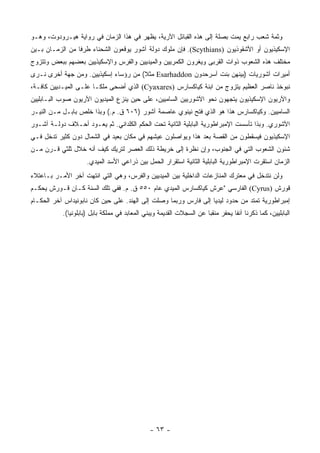 ‫ﻭﺜﻤﺔ ﺸﻌﺏ ﺭﺍﺒﻊ ﻴﻤﺕ ﺒﺼﻠﺔ ﺇﻟﻰ ﻫﺫﻩ ﺍﻟﻘﺒﺎﺌل ﺍﻵﺭﻴﺔ، ﻴﻅﻬﺭ ﻓﻲ ﻫﺫﺍ ﺍﻟﺯﻤﺎﻥ ﻓﻲ ﺭﻭﺍﻴﺔ ﻫﻴـﺭﻭﺩﻭﺕ، ﻭﻫـﻭ‬
‫ﺍﻹﺴﻜﻴﺫﻴﻭﻥ ﺃﻭ ﺍﻷﺸﻘﻭﺫﻴﻭﻥ )‪ .(Scythians‬ﻓﺈﻥ ﻤﻠﻭﻙ ﺩﻭﻟﺔ ﺁﺸﻭﺭ ﻴﻭﻗﻌﻭﻥ ﺍﻟﺸﺤﻨﺎﺀ ﻁﺭﻓﺎ ﻤﻥ ﺍﻟﺯﻤـﺎﻥ ﺒـﻴﻥ‬
                 ‫ﹰ‬
‫ﻤﺨﺘﻠﻑ ﻫﺫﻩ ﺍﻟﺸﻌﻭﺏ ﺫﻭﺍﺕ ﺍﻟﻘﺭﺒﻰ ﻭﻴﻐﹾﺭﻭﻥ ﺍﻟﻜﻤﺭﻴﻴﻥ ﻭﺍﻟﻤﻴﺩﻴﻴﻥ ﻭﺍﻟﻔﺭﺱ ﻭﺍﻹﺴﻜﻴﺫﻴﻴﻥ ﺒﻌﻀﻬﻡ ﺒﺒﻌﺽ ﻭﺘﺘﺯﻭﺝ‬
                                                            ‫‪‬‬
‫ﺃﻤﻴﺭﺍﺕ ﺁﺸﻭﺭﻴﺎﺕ )ﺒﻴﻨﻬﻥ ﺒﻨﺕ ﺁﺴﺭ‪‬ﺤﺩﻭﻥ ‪ Esarhaddon‬ﻤﺜﻼ( ﻤﻥ ﺭﺅﺴﺎﺀ ﺇﺴﻜﻴﺫﻴﻴﻥ. ﻭﻤﻥ ﺠﻬﺔ ﺃﺨﺭﻯ ﻨـﺭﻯ‬
                                      ‫ﹰ‬                    ‫‪‬‬
‫ﻨﺒﻭﺨﺫ ﻨﺎ ‪‬ﺭ ﺍﻟﻌﻅﻴﻡ ﻴﺘﺯﻭﺝ ﻤﻥ ﺍﺒﻨﺔ ﻜﻴﺎﻜﺴﺎﺭﺱ )‪ (Cyaxares‬ﺍﻟﺫﻱ ﺃﻀﺤﻰ ﻤﻠ ﹰـﺎ ﻋﻠـﻰ ﺍﻟﻤﻴـﺩﻴﻴﻥ ﻜﺎﻓـﺔ،‬
                        ‫ﻜ‬                                                        ‫ﺼ‬
‫ﻭﺍﻵﺭﻴﻭﻥ ﺍﻹﺴﻜﻴﺫﻴﻭﻥ ﻴﺘﺠﻬﻭﻥ ﻨﺤﻭ ﺍﻵﺸﻭﺭﻴﻴﻥ ﺍﻟﺴﺎﻤﻴﻴﻥ، ﻋﻠﻰ ﺤﻴﻥ ﻴﻨﺯﻉ ﺍﻟﻤﻴﺩﻴﻭﻥ ﺍﻵﺭﻴﻭﻥ ﺼﻭﺏ ﺍﻟﺒـﺎﺒﻠﻴﻴﻥ‬
‫ﺍﻟﺴﺎﻤﻴﻴﻥ. ﻭﻜﻴﺎﻜﺴﺎﺭﺱ ﻫﺫﺍ ﻫﻭ ﺍﻟﺫﻱ ﻓﺘﺢ ﻨﻴﻨﻭﻱ ﻋﺎﺼﻤﺔ ﺁﺸﻭﺭ )٦٠٦ ﻕ. ﻡ.( ﻭﺒﺫﺍ ﺨﻠﺹ ﺒﺎﺒـل ﻤـﻥ ﺍﻟﻨﻴـﺭ‬
‫ﺍﻵﺸﻭﺭﻱ. ﻭﺒﺫﺍ ﺘﺄﺴﺴﺕ ﺍﻹﻤﺒﺭﺍﻁﻭﺭﻴﺔ ﺍﻟﺒﺎﺒﻠﻴﺔ ﺍﻟﺜﺎﻨﻴﺔ ﺘﺤﺕ ﺍﻟﺤﻜﻡ ﺍﻟﻜﻠﺩﺍﻨﻲ. ﺜﻡ ﻴﻌـﻭﺩ ﺃﺤـﻼﻑ ﺩﻭﻟـﺔ ﺁﺸـﻭﺭ‬
‫ﺍﻹﺴﻜﻴﺫﻴﻭﻥ ﻓﻴﺴﻘﻁﻭﻥ ﻤﻥ ﺍﻟﻘﺼﺔ ﺒﻌﺩ ﻫﺫﺍ ﻭﻴﻭﺍﺼﻠﻭﻥ ﻋﻴﺸﻬﻡ ﻓﻲ ﻤﻜﺎﻥ ﺒﻌﻴﺩ ﻓﻲ ﺍﻟﺸﻤﺎل ﺩﻭﻥ ﻜﺜﻴﺭ ﺘﺩﺨل ﻓـﻲ‬
‫ﺸﺌﻭﻥ ﺍﻟﺸﻌﻭﺏ ﺍﻟﺘﻲ ﻓﻲ ﺍﻟﺠﻨﻭﺏ، ﻭﺇﻥ ﻨﻅﺭﺓ ﺇﻟﻰ ﺨﺭﻴﻁﺔ ﺫﻟﻙ ﺍﻟﻌﺼﺭ ﻟﺘﺭﻴﻙ ﻜﻴﻑ ﺃﻨﻪ ﺨﻼل ﺜﻠﺜﻲ ﻗـﺭﻥ ﻤـﻥ‬
                     ‫ﺍﻟﺯﻤﺎﻥ ﺍﺴﺘﻘﺭﺕ ﺍﻹﻤﺒﺭﺍﻁﻭﺭﻴﺔ ﺍﻟﺒﺎﺒﻠﻴﺔ ﺍﻟﺜﺎﻨﻴﺔ ﺍﺴﺘﻘﺭﺍﺭ ﺍﻟﺤﻤل ﺒﻴﻥ ﺫﺭﺍﻋﻲ ﺍﻷﺴﺩ ﺍﻟﻤﻴﺩﻱ.‬
‫ﻭﻟﻥ ﻨﺘﺩﺨل ﻓﻲ ﻤﻌﺘﺭﻙ ﺍﻟﻤﻨﺎﺯﻋﺎﺕ ﺍﻟﺩﺍﺨﻠﻴﺔ ﺒﻴﻥ ﺍﻟﻤﻴﺩﻴﻴﻥ ﻭﺍﻟﻔﺭﺱ، ﻭﻫﻲ ﺍﻟﺘﻲ ﺍﻨﺘﻬﺕ ﺁﺨﺭ ﺍﻷﻤـﺭ ﺒـﺎﻋﺘﻼﺀ‬
‫ﻗﻭﺭﺵ )‪ (Cyrus‬ﺍﻟﻔﺎﺭﺴﻲ "ﻋﺭﺵ ﻜﻴﺎﻜﺴﺎﺭﺱ ﺍﻟﻤﻴﺩﻱ ﻋﺎﻡ ٠٥٥ ﻕ. ﻡ. ﻓﻔﻲ ﺘﻠﻙ ﺍﻟﺴﻨﺔ ﻜـﺎﻥ ﻗـﻭﺭﺵ ﻴﺤﻜـﻡ‬
‫ﺇﻤﺒﺭﺍﻁﻭﺭﻴﺔ ﺘﻤﺘﺩ ﻤﻥ ﺤﺩﻭﺩ ﻟﻴﺩﻴﺎ ﺇﻟﻰ ﻓﺎﺭﺱ ﻭﺭﺒﻤﺎ ﻭﺼﻠﺕ ﺇﻟﻰ ﺍﻟﻬﻨﺩ. ﻋﻠﻰ ﺤﻴﻥ ﻜﺎﻥ ﻨﺎﺒﻭﻨﻴﺩﺍﺱ ﺁﺨﺭ ﺍﻟﺤﻜـﺎﻡ‬
           ‫ﺍﻟﺒﺎﺒﻠﻴﻴﻥ، ﻜﻤﺎ ﺫﻜﺭﻨﺎ ﺁﻨﻔﺎ ﻴﺤﻔﺭ ﻤﻨﻘﺒﺎ ﻋﻥ ﺍﻟﺴﺠﻼﺕ ﺍﻟﻘﺩﻴﻤﺔ ﻭﻴﺒﻨﻲ ﺍﻟﻤﻌﺎﺒﺩ ﻓﻲ ﻤﻤﻠﻜﺔ ﺒﺎﺒل )ﺒﺎﺒﻠﻭﻨﻴﺎ(.‬
                                                                      ‫‪‬‬          ‫ﹰ‬




                                               ‫- ٣٦ -‬
 