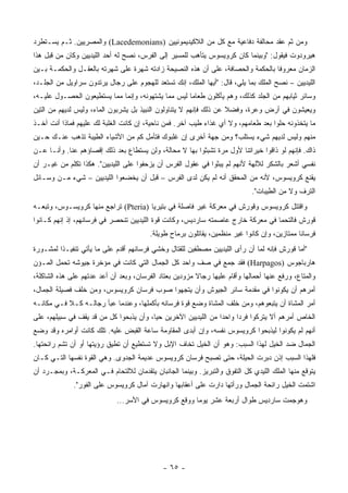 ‫ﻭﻤﻥ ﺜﻡ ﻋﻘﺩ ﻤﺤﺎﻟﻔﺔ ﺩﻓﺎﻋﻴﺔ ﻤﻊ ﻜل ﻤﻥ ﺍﻟﻼﻜﻴﺩﻴﻤﻭﻨﻴﻴﻥ )‪ (Lacedemonians‬ﻭﺍﻟﻤﺼﺭﻴﻴﻥ. ﺜـﻡ ﻴﺴـﺘﻁﺭﺩ‬
‫ﻫﻴﺭﻭﺩﻭﺕ ﻓﻴﻘﻭل: "ﻭﺒﻴﻨﻤﺎ ﻜﺎﻥ ﻜﺭﻭﻴﺴﻭﺱ ﻴﺘﺄﻫﺏ ﻟﻠﻤﺴﻴﺭ ﺇﻟﻰ ﺍﻟﻔﺭﺱ، ﻨﺼﺢ ﻟﻪ ﺃﺤﺩ ﺍﻟﻠﻴﺩﻴﻴﻥ ﻭﻜﺎﻥ ﻤﻥ ﻗﺒل ﻫﺫﺍ‬
‫ﺍﻟﺯﻤﺎﻥ ﻤﻌﺭﻭ ﹰﺎ ﺒﺎﻟﺤﻜﻤﺔ ﻭﺍﻟﺤﺼﺎﻓﺔ، ﻋﻠﻰ ﺃﻥ ﻫﺫﻩ ﺍﻟﻨﺼﻴﺤﺔ ﺯﺍﺩﺘﻪ ﺸﻬﺭﺓ ﻋﻠﻰ ﺸﻬﺭﺘﻪ ﺒﺎﻟﻌﻘـل ﻭﺍﻟﺤﻜﻤـﺔ ﺒـﻴﻥ‬
                                                                                 ‫ﻓ‬
‫ﺍﻟﻠﻴﺩﻴﻴﻥ – ﻨﺼﺢ ﺍﻟﻤﻠﻙ ﺒﻤﺎ ﻴﻠﻲ، ﻗﺎل: "ﺃﻴﻬﺎ ﺍﻟﻤﻠﻙ، ﺇﻨﻙ ﺘﺴﺘﻌﺩ ﻟﻠﻬﺠﻭﻡ ﻋﻠﻰ ﺭﺠﺎل ﻴﺭﺘﺩﻭﻥ ﺴﺭﺍﻭﻴل ﻤﻥ ﺍﻟﺠﻠـﺩ،‬
‫ﻭﺴﺎﺌﺭ ﺜﻴﺎﺒﻬﻡ ﻤﻥ ﺍﻟﺠﻠﺩ ﻜﺫﻟﻙ، ﻭﻫﻡ ﻴﺄﻜﻠﻭﻥ ﻁﻌﺎ ‪‬ﺎ ﻟﻴﺱ ﻤﻤﺎ ﻴﺸﺘﻬﻭﻨﻪ، ﻭﺇﻨﻤﺎ ﻤﻤﺎ ﻴﺴﺘﻁﻴﻌﻭﻥ ﺍﻟﺤﺼـﻭل ﻋﻠﻴـﻪ،‬
                                                    ‫ﻤ‬
‫ﻭﻴﻌﻴﺸﻭﻥ ﻓﻲ ﺃﺭﺽ ﻭﻋﺭﺓ، ﻭﻓﻀﻼ ﻋﻥ ﺫﻟﻙ ﻓﺈﻨﻬﻡ ﻻ ﻴﺘﻨﺎﻭﻟﻭﻥ ﺍﻟﻨﺒﻴﺫ ﺒل ﻴﺸﺭﺒﻭﻥ ﺍﻟﻤﺎﺀ، ﻭﻟﻴﺱ ﻟﺩﻴﻬﻡ ﻤﻥ ﺍﻟﺘﻴﻥ‬
                                                                    ‫ﹰ‬
‫ﻤﺎ ﻴﺘﺨﺫﻭﻨﻪ ﺤﻠﻭﺍ ﺒﻌﺩ ﻁﻌﺎﻤﻬﻡ، ﻭﻻ ﺃﻱ ﻏﺫﺍﺀ ﻁﻴﺏ ﺁﺨﺭ. ﻓﻤﻥ ﻨﺎﺤﻴﺔ، ﺇﻥ ﻜﺎﻨﺕ ﺍﻟﻐﻠﺒﺔ ﻟﻙ ﻋﻠﻴﻬﻡ ﻓﻤﺎﺫﺍ ﺃﻨﺕ ﺁﺨـﺫ‬
‫ﻤﻨﻬﻡ ﻭﻟﻴﺱ ﻟﺩﻴﻬﻡ ﺸﻲﺀ ﻴﺴﺘﻠﺏ؟ ﻭﻤﻥ ﺠﻬﺔ ﺃﺨﺭﻯ ﺇﻥ ﻏﻠﺒﻭﻙ ﻓﺘﺄﻤل ﻜﻡ ﻤﻥ ﺍﻷﺸﻴﺎﺀ ﺍﻟﻁﻴﺒﺔ ﺘﺫﻫﺏ ﻋﻨـﻙ ﺤـﻴﻥ‬
‫ﺫﺍﻙ. ﻓﺈﻨﻬﻡ ﻟﻭ ﺫﺍﻗﻭﺍ ﺨﻴﺭﺍﺘﻨﺎ ﻷﻭل ﻤﺭﺓ ﺘﺸﺒﺜﻭﺍ ﺒﻬﺎ ﻻ ﻤﺤﺎﻟﺔ، ﻭﻟﻥ ﻴﺴﺘﻁﺎﻉ ﺒﻌﺩ ﺫﻟﻙ ﺇﻗﺼﺎﺅﻫﻡ ﻋﻨﺎ. ﻭﺃﻨـﺎ ﻋـﻥ‬
‫ﻨﻔﺴﻲ ﺃﺸﻌﺭ ﺒﺎﻟﺸﻜﺭ ﻟﻶﻟﻬﺔ ﻷﻨﻬﻡ ﻟﻡ ﻴﺒﺜﻭﺍ ﻓﻲ ﻋﻘﻭل ﺍﻟﻔﺭﺱ ﺃﻥ ﻴﺯﺤﻔﻭﺍ ﻋﻠﻰ ﺍﻟﻠﻴﺩﻴﻴﻥ". ﻫﻜﺫﺍ ﺘﻜﻠﻡ ﻤﻥ ﻏﻴـﺭ ﺃﻥ‬
‫ﻴﻘﻨﻊ ﻜﺭﻭﻴﺴﻭﺱ، ﻷﻨﻪ ﻤﻥ ﺍﻟﻤﺤﻘﻕ ﺃﻨﻪ ﻟﻡ ﻴﻜﻥ ﻟﺩﻯ ﺍﻟﻔﺭﺱ – ﻗﺒل ﺃﻥ ﻴﺨﻀﻌﻭﺍ ﺍﻟﻠﻴﺩﻴﻴﻥ – ﺸﻲﺀ ﻤـﻥ ﻭﺴـﺎﺌل‬
                                                                              ‫ﺍﻟﺘﺭﻑ ﻭﻻ ﻤﻥ ﺍﻟﻁﻴﺒﺎﺕ".‬
‫ﻭﺍﻗﺘﺘل ﻜﺭﻭﻴﺴﻭﺱ ﻭﻗﻭﺭﺵ ﻓﻲ ﻤﻌﺭﻜﺔ ﻏﻴﺭ ﻓﺎﺼﻠﺔ ﻓﻲ ﺒﺘﻴﺭﻴﺎ )‪ (Pteria‬ﺘﺭﺍﺠﻊ ﻤﻨﻬﺎ ﻜﺭﻭﻴﺴـﻭﺱ، ﻭﺘﺒﻌـﻪ‬
‫ﻗﻭﺭﺵ ﻓﺎﻟﺘﺤﻤﺎ ﻓﻲ ﻤﻌﺭﻜﺔ ﺨﺎﺭﺝ ﻋﺎﺼﻤﺘﻪ ﺴﺎﺭﺩﻴﺱ، ﻭﻜﺎﻨﺕ ﻗﻭﺓ ﺍﻟﻠﻴﺩﻴﻴﻥ ﺘﻨﺤﺼﺭ ﻓﻲ ﻓﺭﺴﺎﻨﻬﻡ، ﺇﺫ ﺇﻨﻬﻡ ﻜـﺎﻨﻭﺍ‬
                                         ‫ﻓﺭﺴﺎ ﹰﺎ ﻤﻤﺘﺎﺯﻴﻥ، ﻭﺇﻥ ﻜﺎﻨﻭﺍ ﻏﻴﺭ ﻤﻨﻅﻤﻴﻥ، ﻴﻘﺎﺘﻠﻭﻥ ﺒﺭﻤﺎﺡ ﻁﻭﻴﻠﺔ.‬
                                                                                              ‫ﻨ‬
‫"ﺃﻤﺎ ﻗﻭﺭﺵ ﻓﺈﻨﻪ ﻟﻤﺎ ﺃﻥ ﺭﺃﻯ ﺍﻟﻠﻴﺩﻴﻴﻥ ﻤﺼﻁﻔﻴﻥ ﻟﻠﻘﺘﺎل ﻭﺨﺸﻲ ﻓﺭﺴﺎﻨﻬﻡ ﺃﻗﺩﻡ ﻋﻠﻰ ﻤﺎ ﻴﺄﺘﻲ ﺘﻨﻔﻴـ ﹰﺍ ﻟﻤﺸـﻭﺭﺓ‬
         ‫ﺫ‬
‫ﻫﺎﺭﺒﺎﺠﻭﺱ )‪ (Harpagos‬ﻓﻘﺩ ﺠﻤﻊ ﻓﻲ ﺼﻑ ﻭﺍﺤﺩ ﻜل ﺍﻟﺠﻤﺎل ﺍﻟﺘﻲ ﻜﺎﻨﺕ ﻓﻲ ﻤﺅﺨﺭﺓ ﺠﻴﻭﺸﻪ ﺘﺤﻤل ﺍﻟﻤـﺅﻥ‬
‫ﻭﺍﻟﻤﺘﺎﻉ، ﻭﺭﻓﻊ ﻋﻨﻬﺎ ﺃﺤﻤﺎﻟﻬﺎ ﻭﺃﻗﺎﻡ ﻋﻠﻴﻬﺎ ﺭﺠﺎﻻ ﻤﺯﻭ ‪‬ﻴﻥ ﺒﻌﺘﺎﺩ ﺍﻟﻔﺭﺴﺎﻥ، ﻭﺒﻌﺩ ﺃﻥ ﺃﻋﺩ ﻋﺩﺘﻬﻡ ﻋﻠﻰ ﻫﺫﻩ ﺍﻟﺸﺎﻜﻠﺔ،‬
                                                    ‫ﺩ‬     ‫ﹰ‬
‫ﺃﻤﺭﻫﻡ ﺃﻥ ﻴﻜﻭﻨﻭﺍ ﻓﻲ ﻤﻘﺩﻤﺔ ﺴﺎﺌﺭ ﺍﻟﺠﻴﻭﺵ ﻭﺃﻥ ﻴﺘﺠﻬﻭﺍ ﺼﻭﺏ ﻓﺭﺴﺎﻥ ﻜﺭﻭﻴﺴﻭﺱ، ﻭﻤﻥ ﺨﻠﻑ ﻓﺼﻴﻠﺔ ﺍﻟﺠﻤﺎل،‬
‫ﺃﻤﺭ ﺍﻟﻤﺸﺎﺓ ﺃﻥ ﻴﺘﺒﻌﻭﻫﻡ، ﻭﻤﻥ ﺨﻠﻑ ﺍﻟﻤﺸﺎﺓ ﻭﻀﻊ ﻗﻭﺓ ﻓﺭﺴﺎﻨﻪ ﺒﺄﻜﻤﻠﻬﺎ، ﻭﻋﻨﺩﻤﺎ ﻋﺒﺄ ﺭﺠﺎﻟـﻪ ﻜـﻼ ﻓـﻲ ﻤﻜﺎﻨـﻪ‬
‫ﺍﻟﺨﺎﺹ ﺃﻤﺭﻫﻡ ﺃﻻ ﻴﺘﺭﻜﻭﺍ ﻓﺭ ‪‬ﺍ ﻭﺍﺤ ‪‬ﺍ ﻤﻥ ﺍﻟﻠﻴﺩﻴﻴﻥ ﺍﻵﺨﺭﻴﻥ ﺤ ‪‬ﺎ، ﻭﺃﻥ ﻴﺫﺒﺤﻭﺍ ﻜل ﻤﻥ ﻗﺩ ﻴﻘﻑ ﻓﻲ ﺴﺒﻴﻠﻬﻡ، ﻋﻠﻰ‬
                                         ‫ﻴ‬                       ‫ﺩ‬      ‫ﺩ‬
‫ﺃﻨﻬﻡ ﻟﻡ ﻴﻜﻭﻨﻭﺍ ﻟﻴﺫﺒﺤﻭﺍ ﻜﺭﻭﻴﺴﻭﺱ ﻨﻔﺴﻪ، ﻭﺇﻥ ﺃﺒﺩﻯ ﺍﻟﻤﻘﺎﻭﻤﺔ ﺴﺎﻋﺔ ﺍﻟﻘﺒﺽ ﻋﻠﻴﻪ. ﺘﻠﻙ ﻜﺎﻨﺕ ﺃﻭﺍﻤﺭﻩ ﻭﻗﺩ ﻭﻀﻊ‬
‫ﺍﻟﺠﻤﺎل ﻀﺩ ﺍﻟﺨﻴل ﻟﻬﺫﺍ ﺍﻟﺴﺒﺏ: ﻭﻫﻭ ﺃﻥ ﺍﻟﺨﻴل ﺘﺨﺎﻑ ﺍﻹﺒل ﻭﻻ ﺘﺴﺘﻁﻴﻊ ﺃﻥ ﺘﻁﻴﻕ ﺭﺅﻴﺘﻬﺎ ﺃﻭ ﺃﻥ ﺘﺸﻡ ﺭﺍﺌﺤﺘﻬﺎ.‬
‫ﻓﻠﻬﺫﺍ ﺍﻟﺴﺒﺏ ﺇﺫﻥ ﺩﺒﺭﺕ ﺍﻟﺤﻴﻠﺔ، ﺤﺘﻰ ﺘﺼﺒﺢ ﻓﺭﺴﺎﻥ ﻜﺭﻭﻴﺴﻭﺱ ﻋﺩﻴﻤﺔ ﺍﻟﺠﺩﻭﻯ. ﻭﻫﻲ ﺍﻟﻘﻭﺓ ﻨﻔﺴﻬﺎ ﺍﻟﺘـﻲ ﻜـﺎﻥ‬
‫ﻴﺘﻭﻗﻊ ﻤﻨﻬﺎ ﺍﻟﻤﻠﻙ ﺍﻟﻠﻴﺩﻱ ﻜل ﺍﻟﺘﻔﻭﻕ ﻭﺍﻟﺘﺒﺭﻴﺯ. ﻭﺒﻴﻨﻤﺎ ﺍﻟﺠﺎﻨﺒﺎﻥ ﻴﺘﻘﺩﻤﺎﻥ ﻟﻼﻟﺘﺤﺎﻡ ﻓـﻲ ﺍﻟﻤﻌﺭﻜـﺔ، ﻭﺒﻤﺠـﺭﺩ ﺃﻥ‬
              ‫ﺍﺸﺘﻤﺕ ﺍﻟﺨﻴل ﺭﺍﺌﺤﺔ ﺍﻟﺠﻤﺎل ﻭﺭﺃﺘﻬﺎ ﺩﺍﺭﺕ ﻋﻠﻰ ﺃﻋﻘﺎﺒﻬﺎ ﻭﺍﻨﻬﺎﺭﺕ ﺁﻤﺎل ﻜﺭﻭﻴﺴﻭﺱ ﻋﻠﻰ ﺍﻟﻔﻭﺭ".‬
                             ‫ﻭﻫﻭﺠﻤﺕ ﺴﺎﺭﺩﻴﺱ ﻁﻭﺍل ﺃﺭﺒﻌﺔ ﻋﺸﺭ ﻴﻭ ‪‬ﺎ ﻭﻭﻗﻊ ﻜﺭﻭﻴﺴﻭﺱ ﻓﻲ ﺍﻷﺴﺭ...‬
                                                      ‫ﻤ‬




                                              ‫- ٥٦ -‬
 