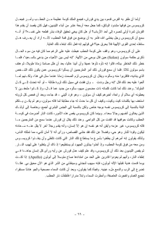 ‫"ﻭﻟﻤﺎ ﺃﻥ ﻅﻔﺭ ﺒﻪ ﺍﻟﻔﺭﺱ ﻗﺩﻤﻭﻩ ﺒﻴﻥ ﻴﺩﻱ ﻗﻭﺭﺵ، ﻓﺠﻤﻊ ﺍﻟﻤﻠﻙ ﻜﻭﻤﺔ ﻋﻅﻴﻤﺔ ﻤـﻥ ﺍﻟﺤﻁـﺏ ﻭﺃﻤـﺭ ﻓﺠﻌـل‬
‫ﻜﺭﻭﻴﺴﻭﺱ ﻤﻥ ﻓﻭﻗﻬﺎ ﻤﺸﺩﻭﺩ ﺍﻟﻭﺜﺎﻕ، ﻜﻤﺎ ﺠﻌل ﻤﻌﻪ ﺃﺭﺒﻌﺔ ﻋﺸﺭ ﻤﻥ ﺃﺒﻨﺎﺀ ﺍﻟﻠﻴﺩﻴﻴﻥ، ﻓﻬل ﻜﺎﻥ ﻴﻘﺼﺩ ﺃﻥ ﻴﻘﺩﻡ ﻫﺫﺍ‬
‫ﺍﻟﻘﺭﺒﺎﻥ ﺜﻤﺭﺓ ﺃﻭﻟﻰ ﻟﻨﺼﺭﻩ ﺇﻟﻰ ﺃﺤﺩ ﺍﻷﺭﺒﺎﺏ؟ ﺃﻭ ﻫل ﻜﺎﻥ ﻴﺒﻐﻲ ﺘﺤﻘﻴﻕ ﺍﻟﻭﻓﺎﺀ ﺒﻨﺫﺭ ﻗﻁﻌﻪ ﻋﻠﻰ ﻨﻔﺴـﻪ؟ ﺃﻭ ﺃﻨـﻪ‬
‫ﺴﻤﻊ ﺃﻥ ﻜﺭﻭﻴﺴﻭﺱ ﺭﺠل ﻴﺨﺸﻰ ﺍﷲ، ﻓﺄﻤﺭ ﺒﻪ ﺃﻥ ﻴﻭﻀﻊ ﻤﻥ ﻓﻭﻕ ﻗﻤﺔ ﺍﻟﺤﻁﺏ، ﻷﻨـﻪ ﺃﺭﺍﺩ ﺃﻥ ﻴﻌـﺭﻑ ﻫـل‬
                         ‫ﺴﺘﻨﻘﺫﻩ ﺇﺤﺩﻯ ﺍﻟﻘﻭﻯ ﺍﻹﻟﻬﻴﺔ ﻓﻼ ﻴﺤﺭﻕ ﺤ ‪‬ﺎ؟ ﻓﻲ ﻗﻭﻟﻬﻡ ﺇﻨﻪ ﻓﻌل ﺫﻟﻙ ﺍﺒﺘﻐﺎﺀ ﺘﻠﻙ ﺍﻟﻐﺎﻴﺔ.‬
                                                                   ‫ﻴ‬
‫ﻋﻠﻰ ﺃﻥ ﻜﺭﻭﻴﺴﻭﺱ، ﻭﻫﻭ ﻭﺍﻗﻑ ﻋﻠﻰ ﻜﻭﻤﺔ ﺍﻟﺤﻁﺏ ﻫﺒﻁﺕ ﻋﻠﻴﻪ ﻋﻠﻰ ﺍﻟﺭﻏﻡ ﻤﻤﺎ ﻜﺎﻥ ﻓﻴﻪ ﻤﻥ ﺴﻭﺀ ﺍﻟﺤـﺎل‬
‫ﺫﻜﺭﻯ ﺤﻜﻤﺔ ﺴﻭﻟﻭﻥ )‪ (Solon‬ﺤﻴﻥ ﻗﺎل ﺒﻭﺤﻲ ﻤﻥ ﺍﻵﻟﻬﺔ: "ﺇﻨﻪ ﻟﻴﺱ ﺒﻴﻥ ﺍﻷﺤﻴﺎﺀ ﻤﻥ ﻴﺩﻋﻰ ﺒﺎﻟﺴـﻌﻴﺩ"، ﻓﻠﻤـﺎ‬
‫ﺨﻁﺭ ﺫﻟﻙ ﺍﻟﺨﺎﻁﺭ ﺒﺒﺎﻟﻪ، ﻗﺎﻟﻭﺍ ﺇﻨﻪ ﺘﺄﻭﻩ ﺘﺄﻭ ‪‬ﺎ ﻋﻤﻴ ﹰﺎ ﻭﺃﻥ ﺃﻨﻴ ﹰﺎ ﻋﺎﻟ ‪‬ﺎ، ﺒﻌﺩ ﺃﻥ ﻅل ﺼﺎﻤ ﹰﺎ ﺯﻤﺎ ﹰﺎ ﻁﻭﻴ ﹰ، ﺜﻡ ﻫﺘﻑ‬
        ‫ﻼ‬      ‫ﻨ‬      ‫ﺘ‬                 ‫ﻴ‬      ‫‪ ‬ﻨ‬        ‫ﻘ‬      ‫ﻫ‬
‫ﺒﺎﺴﻡ ﺴﻭﻟﻭﻥ ﺜﻼ ﹰﺎ. ﻓﻠﻤﺎ ﺃﻥ ﺴﻤﻊ ﻗﻭﺭﺵ ﺫﻟﻙ ﺃﻤﺭ ﺍﻟﻤﺘﺭﺠﻤﻴﻥ ﺃﻥ ﻴﺴﺄﻟﻭﺍ ﻜﺭﻭﻴﺴﻭﺱ ﻋﻤﻥ ﻴﻜﻭﻥ ﺫﻟﻙ ﺍﻟﺸـﺨﺹ‬
                                                                           ‫ﺜ‬
‫ﺍﻟﺫﻱ ﻴﻨﺎﺩﻴﻪ، ﻓﺎﻗﺘﺭﺒﻭﺍ ﻤﻨﻪ ﻭﺴﺄﻟﻭﻩ، ﻭﻴﻘﺎل ﺇﻥ ﻜﺭﻭﻴﺴﻭﺱ ﻟﺯﻡ ﺍﻟﺼﻤﺕ ﺯﻤﺎ ﹰﺎ ﻋﻨﺩﻤﺎ ﺴﺌل ﻓﻲ ﻫﺫﺍ، ﻭﻟﻜـﻨﻬﻡ ﻟﻤـﺎ‬
                                ‫ﻨ‬
‫ﺃﻟﺤﻭﺍ ﻋﻠﻴﻪ ﺒﻌﺩ ﺫﻟﻙ ﻗﺎل "ﺇﻨﻪ ﺭﺠل ﻭﺩﺩﺕ ـ ﻭﺇﻥ ﻓﻘﺩﺕ ﻓﻲ ﺴﺒﻴل ﺫﻟﻙ ﺜﺭﻭﺓ ﻁﺎﺌﻠﺔ – ﻟﻭ ﺃﻨﻪ ﺘﺤﺩﺙ ﺇﻟـﻰ ﻜـل‬
‫ﺍﻟﻤﻠﻭﻙ". ﻭﻋﻨﺩ ﺫﻟﻙ ﻟﻤﺎ ﻜﺎﻨﺕ ﻜﻠﻤﺎﺘﻪ ﺫﺍﺕ ﻤﻀﻤﻭﻥ ﻤﺒﻬﻡ، ﺴﺄﻟﻭﻩ ﻤﻥ ﺠﺩﻴﺩ ﻋﻤﺎ ﻗـﺎل، ﻭﺇﺫ ﻜـﺎﻨﻭﺍ ﻤﻠﺤﻔـﻴﻥ ﻻ‬
‫ﻴﻌﻁﻭﻨﻪ ﺃﻱ ﺴﻼﻡ ﺃﻭ ﺭﺍﺤﺔ، ﺃﺨﺒﺭﻫﻡ ﻜﻴﻑ ﺃﻥ ﺴﻭﻟﻭﻥ – ﻭﻫﻭ ﻓﺭﺩ ﺃﺜﻴﻨﻲ – ﻗﺩ ﺠﺎﺀﻩ، ﻭﺒﻌﺩ ﺃﻥ ﻓﺤﺹ ﻜل ﺜﺭﻭﺘﻪ‬
‫ﺍﺴﺘﺨﻑ ﺒﻬﺎ ﺒﻜﻠﻤﺎﺕ ﻜﻴﺕ ﻭﻜﻴﺕ، ﻭﻜﻴﻑ ﺃﻥ ﻜل ﻤﺎ ﺤﺩﺙ ﻟﻪ ﺠﺎﺀ ﻤﻁﺎﺒ ﹰﺎ ﻟﻤﺎ ﻗﺎﻟﻪ ﺴﻭﻟﻭﻥ، ﻭﻫﻭ ﻟﻡ ﻴﻜـﻥ ﻴـﺘﻜﻠﻡ‬
                                    ‫ﻘ‬
‫ﺍﻟﺒﺘﺔ ﺒﺎﻟﻨﺴﺒﺔ ﺇﻟﻰ ﻜﺭﻭﻴﺴﻭﺱ ﻨﻔﺴﻪ ﺒﻭﺠﻪ ﺨﺎﺹ ﻭﻟﻜﻥ ﺒﺎﻟﻨﺴﺒﺔ ﺇﻟﻰ ﺍﻟﺠﻨﺱ ﺍﻟﺒﺸﺭﻱ ﺃﺠﻤﻊ، ﻭﺨﺎﺼﺔ ﺇﻟﻰ ﺃﻭﻟﺌـﻙ‬
‫ﺍﻟﺫﻴﻥ ﻴﺨﺎﻟﻭﻥ ﺃﻨﻔﺴﻬﻡ ﺭﺠﺎﻻ ﺴﻌﺩﺍﺀ. ﻭﺒﻴﻨﻤﺎ ﻜﺎﻥ ﻜﺭﻭﻴﺴﻭﺱ ﻴﻘﺹ ﻫﺫﻩ ﺍﻷﻤﻭﺭ، ﻜﺎﻨﺕ ﺍﻟﻨﺎﺭ ُﻀﺭﻤﺕ ﻓﻲ ﻜﻭﻤـﺔ‬
             ‫ﺃ‬                                                     ‫ﹰ‬
‫ﺍﻟﺤﻁﺏ ﻭﻜﺎﻨﺕ ﺤﻭﺍﻓﻴﻬﺎ ﻗﺩ ﺍﺘﻘﺩﺕ ﻤﻥ ﻜل ﺍﻟﻨﻭﺍﺤﻲ. ﻭﻋﻨﺩ ﺫﻟﻙ ﻴﻘﺎل ﺇﻥ ﻗﻭﺭﺵ ﻋﻨﺩﻤﺎ ﺴﻤﻊ ﻤﻥ ﺍﻟﻤﺘﺭﺠﻤﻴﻥ ﻤـﺎ‬
‫ﻗﺎﻟﻪ ﻜﺭﻭﻴﺴﻭﺱ، ﻏﻴﺭ ﻋﺯﻤﻪ ﻭﺃﻴﻘﻥ ﺃﻨﻪ ﻫﻭ ﻨﻔﺴﻪ ﺇﻥ ﻫﻭ ﺇﻻ ﺇﻨﺴﺎﻥ، ﻭﺃﻨﻪ ﻴﻘﺩﻡ ﺭﺠﻼ ﺁﺨﺭ ﻻ ﻴﻘل ﻋﻨـﻪ ﺴـﻌﺎﺩﺓ؛‬
                       ‫ﹰ‬
‫ﻟﻴﻜﻭﻥ ﻭﻗﻭ ‪‬ﺍ ﻟﻠﻨﺎﺭ ﻭﻫﻭ ﺤﻲ، ﻭﻓﻀﻼ ﻋﻥ ﺫﻟﻙ ﻓﻘﺩ ﺨﺸﻲ ﺍﻟﻘﺼﺎﺹ، ﻭﺭﺃﻯ ﺃﻨﻪ ﻻ ﺃﻤﺎﻥ ﻟﺸﻲﺀ ﻤﻤﺎ ﺘﻤﻠﻜﻪ ﺍﻟﻨﺎﺱ،‬
                                                             ‫ﹰ‬                   ‫ﺩ‬
‫ﻭﻟﺫﻟﻙ ﻴﻘﻭﻟﻭﻥ ﺇﻨﻪ ﺃﻤﺭﻫﻡ ﺃﻥ ﻴﻁﻔﺌﻭﺍ ﺒﺄﺴﺭﻉ ﻤﺎ ﻴﺴﺘﻁﺎﻉ ﺘﻠﻙ ﺍﻟﻨﺎﺭ ﺍﻟﺘﻲ ﻜﺎﻨﺕ ﺘﺘﻠﻅﻰ ﻭﺃﻥ ﻴﻨﻘـﺫﻭﺍ ﻜﺭﻭﻴﺴـﻭﺱ‬
‫ﻭﻤﻥ ﻤﻌﻪ ﻤﻥ ﻓﻭﻕ ﻜﻭﻤﺔ ﺍﻟﺤﻁﺏ، ﻭﺇﺫ ﺃﺨﺫﻭﺍ ﻴﺒﺫﻟﻭﻥ ﺍﻟﺠﻬﻭﺩ ﻟﻡ ﻴﺴﺘﻁﻴﻌﻭﺍ ﺇﺫ ﺫﺍﻙ ﺃﻥ ﻴﺘﻐﻠﺒﻭﺍ ﻋﻠﻰ ﻟﻬﻴﺏ ﺍﻟﻨـﺎﺭ.‬
‫ﺜﻡ ﻴﻘﺹ ﺍﻟﻠﻴﺩﻴﻭﻥ ﺒﻌﺩ ﺫﻟﻙ ﺃﻥ ﻜﺭﻭﻴﺴﻭﺱ، ﻭﻗﺩ ﻋﻠﻡ ﻜﻴﻑ ﻋﺩل ﻗﻭﺭﺵ ﻋﻥ ﺭﺃﻴﻪ ﻭﺭﺃﻯ ﻜل ﺇﻨﺴﺎﻥ ﺠﺎﻫـ ‪‬ﺍ ﻓـﻲ‬
     ‫ﺩ‬
‫ﺇﻁﻔﺎﺀ ﺍﻟﻨﺎﺭ، ﻭﺃﻨﻬﻡ ﻟﻡ ﻴﻌﻭﺩﻭﺍ ﻗﺎﺩﺭﻴﻥ ﻋﻠﻰ ﺍﻟﺤﺩ ﻤﻥ ﺍﻤﺘﺩﺍﺩﻫﺎ ﺼﺎﺡ ﻤﺘﻭﺴﻼ ﺇﻟﻰ ﺃﺒﻭﻟﻭﻥ )‪ :(Apollo‬ﺇﺫﺍ ﻜﻨـﺕ‬
                              ‫ﹰ‬
‫ﻴﻭ ‪‬ﺎ ﻗﺩﻤﺕ ﻫﺩﻴﺔ ﺘﻘ ‪‬ﻠﻬﺎ ﺍﻹﻟﻪ ﺃﺒﻭﻟﻭﻥ، ﻓﺈﻨﻪ ﺴﻴﻬﺏ ﻟﻨﺠﺩﺘﻲ ﻭﺴﻴﻨﻘﺫﻨﻲ ﻤﻥ ﺍﻟﺸﺭ ﺍﻟﺫﻱ ﻫﻭ ﺍﻵﻥ ﻤﺤﻴﻕ ﺒﻲ. ﻫﻜـﺫﺍ‬
                                                                             ‫ﺒ‬               ‫ﻤ‬
‫ﺘﻀﺭﻉ ﺇﻟﻰ ﺍﻟﺭﺏ ﻭﺍﻟﺩﻤﻊ ﻤلﺀ ﻋﻴﻨﻴﻪ. ﻭﻓﺠﺄﺓ ﻜﻤﺎ ﻴﻘﻭﻟﻭﻥ، ﻭﺒﻌﺩ ﺃﻥ ﻜﺎﻨﺕ ﺍﻟﺴﻤﺎﺀ ﻤﺼﺤﻴﺔ ﻭﺍﻟﺠﻭ ﻫﺎﺩ ًﺎ ﻤﺴﺘﻘ ‪‬ﺍ،‬
  ‫ﺭ‬       ‫ﺌ‬
                        ‫ﺘﺠﻤﻊ ﺍﻟﻐﻤﺎﻡ ﻭﺍﻨﻔﺠﺭﺕ ﺍﻟﻌﺎﺼﻔﺔ، ﻭﺃﻤﻁﺭﺕ ﺍﻟﺴﻤﺎﺀ ﻭﺍﺒﻼ ﻤﺩﺭﺍ ‪‬ﺍ ﻓﺄﻁﻔﺄﺕ ﻨﺎﺭ ﺍﻟﺤﻁﺏ.‬
                                           ‫ﺭ‬      ‫ﹰ‬




                                                 ‫- ٦٦ -‬
 