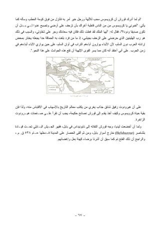 ‫"ﺜﻡ ﻟﻤﺎ ﺃﺩﺭﻙ ﻗﻭﺭﺵ ﺃﻥ ﻜﺭﻭﻴﺴﻭﺱ ﻤﺤﺏ ﻟﻶﻟﻬﺔ ﻭﺭﺠل ﺨﻴﺭ ﺃﻤﺭ ﺒﻪ ﻓﺄﻨﺯل ﻤﻥ ﻓﻭﻕ ﻜﻭﻤﺔ ﺍﻟﺤﻁﺏ ﻭﺴﺄﻟﻪ ﻜﻤﺎ‬
‫ﻴﺄﺘﻲ: "ﺃﺨﺒﺭﻨﻲ ﻴﺎ ﻜﺭﻭﻴﺴﻭﺱ ﻤﻥ ﻤﻥ ﺍﻟﻨﺎﺱ ﻗﺎﻁﺒﺔ ﺃﻏﺭﺍﻙ ﺒﺄﻥ ﺘﺯﺤﻑ ﻋﻠﻰ ﺃﺭﻀﻲ ﻭﺘﺼﺒﺢ ﻋﺩ ‪‬ﺍ ﻟـﻲ ﺒـﺩل ﺃﻥ‬
             ‫ﻭ‬                                                 ‫‪‬‬
‫ﺘﻜﻭﻥ ﺼﺩﻴ ﹰﺎ ﻭﺩﻭ ‪‬ﺍ؟"، ﻓﻘﺎل ﻟﻪ: "ﺃﻴﻬﺎ ﺍﻟﻤﻠﻙ ﻟﻘﺩ ﻓﻌﻠﺕ ﺫﻟﻙ ﻓﻜﺎﻥ ﻓﻴﻪ ﺴﻌﺎﺩﺘﻙ ﻭﺠﺭ ﻋﻠﻲ ﺸﻘﺎﻭﺘﻲ، ﻭﺍﻟﺴﺒﺏ ﻓﻲ ﺫﻟﻙ‬
                                                                                    ‫ﺩ‬      ‫ﻘ‬
‫ﻫﻭ ﺭﺏ ﺍﻟﻬﻠﻴﻨﻴﻴﻥ ﺍﻟﺫﻱ ﺤﺭﻀﻨﻲ ﻋﻠﻰ ﺍﻟﺯﺤﻑ ﺒﺠﻴﺸﻲ، ﺇﺫ ﻤﺎ ﻤﻥ ﻓﺭﺩ ﺒﻠﻐﺕ ﺒﻪ ﺍﻟﺤﻤﺎﻗﺔ ﺤ ‪‬ﺍ ﻴﺠﻌﻠﻪ ﻴﺨﺘﺎﺭ ﺒﻤﺤﺽ‬
                  ‫ﺩ‬
‫ﺇﺭﺍﺩﺘﻪ ﺍﻟﺤﺭﺏ ﺩﻭﻥ ﺍﻟﺴﻠﻡ، ﻷﻥ ﺍﻷﺒﻨﺎﺀ ﻴﻭﺍﺭﻭﻥ ﺁﺒﺎﺀﻫﻡ ﺍﻟﺘﺭﺍﺏ ﻓﻲ ﺃﻭﺍﻥ ﺍﻟﺴﻠﻡ، ﻋﻠﻰ ﺤﻴﻥ ﻴﻭﺍﺭﻱ ﺍﻵﺒﺎﺀ ﺃﺒﻨﺎﺀﻫﻡ ﻓﻲ‬
           ‫ﺯﻤﻥ ﺍﻟﺤﺭﺏ. ﻋﻠﻰ ﺃﻨﻲ ﺃﻋﺘﻘﺩ ﺃﻨﻪ ﻜﺎﻥ ﻤﻤﺎ ﻴﺴﺭ ﺍﻟﻘﻭﻯ ﺍﻹﻟﻬﻴﺔ ﺃﻥ ﺘﻘﻊ ﻫﺫﻩ ﺍﻟﺤﻭﺍﺩﺙ ﻋﻠﻰ ﻫﺫﺍ ﺍﻟﻨﺤﻭ.".‬




‫ﻋﻠﻰ ﺃﻥ ﻫﻴﺭﻭﺩﻭﺕ ﺭﻓﻴﻕ ﺸﺎﺌﻕ ﺠﺫﺍﺏ ﻴﻐﺭﻱ ﻤﻥ ﻴﻜﺘﺏ ﻤﻌﺎﻟﻡ ﺍﻟﺘﺎﺭﻴﺦ ﺒﺎﻹﺴﻬﺎﺏ ﻓﻲ ﺍﻻﻗﺘﺒﺎﺱ ﻤﻨﻪ، ﻭﻟﺫﺍ ﻓﺈﻥ‬
‫ﺒﻘﻴﺔ ﺤﻴﺎﺓ ﻜﺭﻭﻴﺴﻭﺱ ﻭﻜﻴﻑ ﺃﺨﺫ ﻴﻘﺩﻡ ﺇﻟﻰ ﻗﻭﺭﺵ ﻨﺼﺎﺌﺢ ﺤﻜﻴﻤﺔ، ﻴﺠﺏ ﺃﻥ ﺘﻘﺭﺃ ﻋﻠـﻰ ﺼـﻔﺤﺎﺕ ﻫﻴـﺭﻭﺩﻭﺕ‬
                                                                                            ‫ﺍﻟﺯﺍﺨﺭﺓ.‬
‫ﻭﻟﻤﺎ ﺃﻥ ﺃﺨﻀﻌﺕ ﻟﻴﺩﻴﺎ، ﻭﺠﻪ ﻗﻭﺭﺵ ﺍﻟﺘﻔﺎﺘﻪ ﺇﻟﻰ ﻨﺎﺒﻭﻨﻴﺩﺍﺱ ﻓﻲ ﺒﺎﺒل، ﻓﻘﻬﺭ ﺍﻟﺠـﻴﺵ ﺍﻟﺒـﺎﺒﻠﻲ ﺘﺤـﺕ ﻗﻴـﺎﺩﺓ‬
‫ﺒﻠ ﹶﺎ ‪‬ﺭ )‪ (Belshazzar‬ﺨﺎﺭﺝ ﺃﺴﻭﺍﺭ ﺒﺎﺒل، ﻭﻤﻥ ﺜﻡ ﺃﻟﻘﻰ ﺍﻟﺤﺼﺎﺭ ﻋﻠﻰ ﺍﻟﻤﺩﻴﻨﺔ ﻓـﺩﺨﻠﻬﺎ ﻋـﺎﻡ ٨٣٥ ﻕ. ﻡ.،‬
                                                                                      ‫‪ ‬ﹾﺸ ﺼ‬
                                ‫ﻭﺍﻟﺭﺍﺠﺢ ﺃﻥ ﺫﻟﻙ ﺍﻟﻔﺘﺢ ﺘﻡ ﻜﻤﺎ ﺴﺒﻕ ﺃﻥ ﺃﺸﺭﻨﺎ ﺒﺭﻀﺎﺀ ﻜﻬﻨﺔ ﺒﻌل ﻭﺇﻏﻀﺎﺌﻬﻡ.‬




                                              ‫- ٧٦ -‬
 