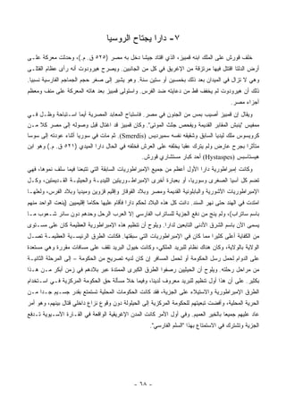 ‫٧- ﺩﺍﺭﺍ ﻴﺠﺘﺎﺡ ﺍﻟﺭﻭﺴﻴﺎ‬
‫ﺨﻠﻑ ﻗﻭﺭﺵ ﻋﻠﻰ ﺍﻟﻤﻠﻙ ﺍﺒﻨﻪ ﻗﻤﺒﻴﺯ، ﺍﻟﺫﻱ ﺍﻗﺘﺎﺩ ﺠﻴ ﹰﺎ ﺩﺨل ﺒﻪ ﻤﺼﺭ )٥٢٥ ﻕ. ﻡ.(، ﻭﺤﺩﺜﺕ ﻤﻌﺭﻜﺔ ﻋﻠـﻰ‬
                                          ‫ﺸ‬
‫ﺃﺭﺽ ﺍﻟﺩﻟﺘﺎ ﺍﻗﺘﺘل ﻓﻴﻬﺎ ﻤﺭﺘﺯﻗﺔ ﻤﻥ ﺍﻹﻏﺭﻴﻕ ﻓﻲ ﻜل ﻤﻥ ﺍﻟﺠﺎﻨﺒﻴﻥ. ﻭﻴﺼﺭﺡ ﻫﻴﺭﻭﺩﻭﺕ ﺃﻨﻪ ﺭﺃﻯ ﻋﻅﺎﻡ ﺍﻟﻘﺘﻠـﻰ‬
‫ﻭﻫﻲ ﻻ ﺘﺯﺍل ﻓﻲ ﺍﻟﻤﻴﺩﺍﻥ ﺒﻌﺩ ﺫﻟﻙ ﺒﺨﻤﺴﻴﻥ ﺃﻭ ﺴﺘﻴﻥ ﺴﻨﺔ. ﻭﻫﻭ ﻴﺸﻴﺭ ﺇﻟﻰ ﺼﻐﺭ ﺤﺠﻡ ﺍﻟﺠﻤﺎﺠﻡ ﺍﻟﻔﺎﺭﺴﻴﺔ ﻨﺴﺒ ‪‬ﺎ.‬
  ‫ﻴ‬
‫ﺫﻟﻙ ﺃﻥ ﻫﻴﺭﻭﺩﻭﺕ ﻟﻡ ﻴﺨﻔﻑ ﻗﻁ ﻤﻥ ﺩﻋﺎﻴﺘﻪ ﻀﺩ ﺍﻟﻔﺭﺱ. ﻭﺍﺴﺘﻭﻟﻰ ﻗﻤﺒﻴﺯ ﺒﻌﺩ ﻫﺎﺘﻪ ﺍﻟﻤﻌﺭﻜﺔ ﻋﻠﻰ ﻤﻨﻑ ﻭﻤﻌﻅﻡ‬
                                                                                          ‫ﺃﺠﺯﺍﺀ ﻤﺼﺭ.‬
‫ﻭﻴﻘﺎل ﺇﻥ ﻗﻤﺒﻴﺯ ﺃﺼﻴﺏ ﺒﻤﺱ ﻤﻥ ﺍﻟﺠﻨﻭﻥ ﻓﻲ ﻤﺼﺭ. ﻓﺎﺴﺘﺒﺎﺡ ﺍﻟﻤﻌﺎﺒﺩ ﺍﻟﻤﺼﺭﻴﺔ ﺃﻴﻤﺎ ﺍﺴـﺘﺒﺎﺤﺔ ﻭﻅـل ﻓـﻲ‬
‫ﻤﻤﻔﻴﺱ "ﻴﻨﺒﺵ ﺍﻟﻤﻘﺎﺒﺭ ﺍﻟﻘﺩﻴﻤﺔ ﻭﻴﻔﺤﺹ ﺠﺜﺙ ﺍﻟﻤﻭﺘﻰ". ﻭﻜﺎﻥ ﻗﻤﺒﻴﺯ ﻗﺩ ﺍﻏﺘﺎل ﻗﺒل ﻭﺼﻭﻟﻪ ﺇﻟﻰ ﻤﺼﺭ ﻜﻼ ﻤـﻥ‬
‫ﻜﺭﻭﻴﺴﻭﺱ ﻤﻠﻙ ﻟﻴﺩﻴﺎ ﺍﻟﺴﺎﺒﻕ ﻭﺸﻘﻴﻘﻪ ﻨﻔﺴﻪ ﺴﻤﻴﺭﺩﻴﺱ )‪ .(Smerdis‬ﺜﻡ ﻤﺎﺕ ﻓﻲ ﺴﻭﺭﻴﺎ ﺃﺜﻨﺎﺀ ﻋﻭﺩﺘﻪ ﺇﻟﻰ ﺴﻭﺴﺎ‬
‫ﻤﺘﺄﺜ ‪‬ﺍ ﺒﺠﺭﺡ ﻋﺎﺭﺽ ﻭﻟﻡ ﻴﺘﺭﻙ ﻋﻘ ‪‬ﺎ ﻴﺨﻠﻔﻪ ﻋﻠﻰ ﺍﻟﻌﺭﺵ ﻓﺨﻠﻔﻪ ﻓﻲ ﺍﻟﺤﺎل ﺩﺍ ‪‬ﺍ ﺍﻟﻤﻴﺩﻱ )١٢٥ ﻕ. ﻡ.( ﻭﻫﻭ ﺍﺒﻥ‬
                            ‫ﺭ‬                                    ‫ﺒ‬                        ‫ﺭ‬
                                                  ‫ﻫﻴﺴﺘﺎﺴﺒﺱ )‪ (Hystaspes‬ﺃﺤﺩ ﻜﺒﺎﺭ ﻤﺴﺘﺸﺎﺭﻱ ﻗﻭﺭﺵ.‬
‫ﻭﻜﺎﻨﺕ ﺇﻤﺒﺭﺍﻁﻭﺭﻴﺔ ﺩﺍﺭﺍ ﺍﻷﻭل ﺃﻋﻅﻡ ﻤﻥ ﺠﻤﻴﻊ ﺍﻹﻤﺒﺭﺍﻁﻭﺭﻴﺎﺕ ﺍﻟﺴﺎﺒﻘﺔ ﺍﻟﺘﻲ ﺘﺘﺒﻌﻨﺎ ﻓﻴﻤﺎ ﺴﻠﻑ ﻨﻤﻭﻫﺎ، ﻓﻬﻲ‬
‫ﺘﻀﻡ ﻜل ﺁﺴﻴﺎ ﺍﻟﺼﻐﺭﻯ ﻭﺴﻭﺭﻴﺎ، ﺃﻭ ﺒﻌﺒﺎﺭﺓ ﺃﺨﺭﻯ ﺍﻹﻤﺒﺭﺍﻁـﻭﺭﻴﺘﻴﻥ ﺍﻟﻠﻴﺩﻴـﺔ ﻭﺍﻟﺤﻴﺜﻴـﺔ ﺍﻟﻘـﺩﻴﻤﺘﻴﻥ، ﻭﻜـل‬
‫ﺍﻹﻤﺒﺭﺍﻁﻭﺭﻴﺎﺕ ﺍﻵﺸﻭﺭﻴﺔ ﻭﺍﻟﺒﺎﺒﻠﻭﻨﻴﺔ ﺍﻟﻘﺩﻴﻤﺔ ﻭﻤﺼﺭ ﻭﺒﻼﺩ ﺍﻟﻘﻭﻗﺎﺯ ﻭﺇﻗﻠﻴﻡ ﻗﺯﻭﻴﻥ ﻭﻤﻴﺩﻴﺎ ﻭﺒﻼﺩ ﺍﻟﻔﺭﺱ، ﻭﻟﻌﻠﻬـﺎ‬
‫ﺍﻤﺘﺩﺕ ﻓﻲ ﺍﻟﻬﻨﺩ ﺤﺘﻰ ﻨﻬﺭ ﺍﻟﺴﻨﺩ. ﺩﺍﻨﺕ ﻜل ﻫﺫﻩ ﺍﻟﺒﻼﺩ ﻟﺤﻜﻡ ﺩﺍﺭﺍ ﻓﺄﻗﺎﻡ ﻋﻠﻴﻬﺎ ﺤﻜﺎ ‪‬ﺎ ﺇﻗﻠﻴﻤﻴﻴﻥ )ﻴﻨﻌﺕ ﺍﻟﻭﺍﺤﺩ ﻤﻨﻬﻡ‬
                            ‫ﻤ‬
‫ﺒﺎﺴﻡ ﺴﺎﺘﺭﺍﺏ(، ﻭﻟﻡ ﻴﻨﺞ ﻤﻥ ﺩﻓﻊ ﺍﻟﺠﺯﻴﺔ ﻟﻠﺴﺎﺘﺭﺍﺏ ﺍﻟﻔﺎﺭﺴﻲ ﺇﻻ ﺍﻟﻌﺭﺏ ﺍﻟﺭﺤل ﻭﺤﺩﻫﻡ ﺩﻭﻥ ﺴﺎﺌﺭ ﺸـﻌﻭﺏ ﻤـﺎ‬
‫ﻴﺴﻤﻰ ﺍﻵﻥ ﺒﺎﺴﻡ ﺍﻟﺸﺭﻕ ﺍﻷﺩﻨﻰ ﺍﻟﺘﺎﺒﻌﻴﻥ ﻟﺩﺍﺭﺍ. ﻭﻴﻠﻭﺡ ﺃﻥ ﺘﻨﻅﻴﻡ ﻫﺫﻩ ﺍﻹﻤﺒﺭﺍﻁﻭﺭﻴﺔ ﺍﻟﻌﻅﻴﻤﺔ ﻜﺎﻥ ﻋﻠﻰ ﻤﺴـﺘﻭﻯ‬
‫ﻤﻥ ﺍﻟﻜﻔﺎﻴﺔ ﺃﻋﻠﻰ ﻜﺜﻴ ‪‬ﺍ ﻤﻤﺎ ﻜﺎﻥ ﻓﻲ ﺍﻹﻤﺒﺭﺍﻁﻭﺭﻴﺎﺕ ﺍﻟﺘﻲ ﺴﺒﻘﺘﻬﺎ. ﻓﻜﺎﻨﺕ ﺍﻟﻁﺭﻕ ﺍﻟﺭﺌﻴﺴـﻴﺔ ﺍﻟﻌﻅﻴﻤـﺔ ﺘﺼـل‬
                                                                          ‫ﺭ‬
‫ﺍﻟﻭﻻﻴﺔ ﺒﺎﻟﻭﻻﻴﺔ، ﻭﻜﺎﻥ ﻫﻨﺎﻙ ﻨﻅﺎﻡ ﻟﻠﺒﺭﻴﺩ ﺍﻟﻤﻠﻜﻲ، ﻭﻜﺎﻨﺕ ﺨﻴﻭل ﺍﻟﺒﺭﻴﺩ ﺘﻘﻑ ﻋﻠﻰ ﻤﺴﺎﻓﺎﺕ ﻤﻘﺭﺭﺓ ﻭﻫﻲ ﻤﺴﺘﻌﺩﺓ‬
‫ﻋﻠﻰ ﺍﻟﺩﻭﺍﻡ ﻟﺤﻤل ﺭﺴل ﺍﻟﺤﻜﻭﻤﺔ ﺃﻭ ﻟﺤﻤل ﺍﻟﻤﺴﺎﻓﺭ ﺇﻥ ﻜﺎﻥ ﻟﺩﻴﻪ ﺘﺼﺭﻴﺢ ﻤﻥ ﺍﻟﺤﻜﻭﻤﺔ – ﺇﻟﻰ ﺍﻟﻤﺭﺤﻠﺔ ﺍﻟﺜﺎﻨﻴـﺔ‬
‫ﻤﻥ ﻤﺭﺍﺤل ﺭﺤﻠﺘﻪ. ﻭﻴﻠﻭﺡ ﺃﻥ ﺍﻟﺤﻴﺜﻴﻴﻥ ﺭﺼﻔﻭﺍ ﺍﻟﻁﺭﻕ ﺍﻟﻜﺒﺭﻯ ﺍﻟﻤﻤﺘﺩﺓ ﻋﺒﺭ ﺒﻼﺩﻫﻡ ﻓﻲ ﺯﻤﻥ ﺃﺒﻜﺭ ﻤـﻥ ﻫـﺫﺍ‬
‫ﺒﻜﺜﻴﺭ. ﻋﻠﻰ ﺃﻥ ﻫﺫﺍ ﺃﻭل ﺘﻨﻅﻴﻡ ﻟﻠﺒﺭﻴﺩ ﻤﻌﺭﻭﻑ ﻟﺩﻴﻨﺎ، ﻭﻓﻴﻤﺎ ﺨﻼ ﻤﺴﺄﻟﺔ ﺤﻕ ﺍﻟﺤﻜﻭﻤﺔ ﺍﻟﻤﺭﻜﺯﻴﺔ ﻓـﻲ ﺍﺴـﺘﺨﺩﺍﻡ‬
‫ﺍﻟﻁﺭﻕ ﺍﻹﻤﺒﺭﺍﻁﻭﺭﻴﺔ ﻭﺍﻻﺴﺘﻴﻼﺀ ﻋﻠﻰ ﺍﻟﺠﺯﻴﺔ، ﻓﻘﺩ ﻜﺎﻨﺕ ﺍﻟﺤﻜﻭﻤﺎﺕ ﺍﻟﻤﺤﻠﻴﺔ ﺘﺴﺘﻤﺘﻊ ﺒﻘﺩﺭ ﺠﺴـﻴﻡ ﺠـ ‪‬ﺍ ﻤـﻥ‬
     ‫ﺩ‬
‫ﺍﻟﺤﺭﻴﺔ ﺍﻟﻤﺤﻠﻴﺔ، ﻭﺃﻓﻀﺕ ﺘﺒﻌﻴﺘﻬﻡ ﻟﻠﺤﻜﻭﻤﺔ ﺍﻟﻤﺭﻜﺯﻴﺔ ﺇﻟﻰ ﺍﻟﺤﻴﻠﻭﻟﺔ ﺩﻭﻥ ﻭﻗﻭﻉ ﻨﺯﺍﻉ ﺩﺍﺨﻠﻲ ﻗ ﹼﺎل ﺒﻴﻨﻬﻡ، ﻭﻫﻭ ﺃﻤﺭ‬
                 ‫ﺘ‬
‫ﻋﺎﺩ ﻋﻠﻴﻬﻡ ﺠﻤﻴ ‪‬ﺎ ﺒﺎﻟﺨﻴﺭ ﺍﻟﻌﻤﻴﻡ. ﻭﻓﻲ ﺃﻭل ﺍﻷﻤﺭ ﻜﺎﻨﺕ ﺍﻟﻤﺩﻥ ﺍﻹﻏﺭﻴﻘﻴﺔ ﺍﻟﻭﺍﻗﻌﺔ ﻓﻲ ﺍﻟﻘـﺎﺭﺓ ﺍﻵﺴـﻴﻭﻴﺔ ﺘـﺩﻓﻊ‬
                                                                                   ‫ﻌ‬
                                                      ‫ﺍﻟﺠﺯﻴﺔ ﻭﺘﺸﺘﺭﻙ ﻓﻲ ﺍﻻﺴﺘﻤﺘﺎﻉ ﺒﻬﺫﺍ "ﺍﻟﺴﻠﻡ ﺍﻟﻔﺎﺭﺴﻲ".‬




                                               ‫- ٨٦ -‬
 