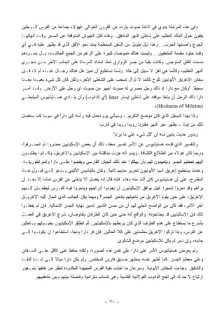 ‫ﻭﻓﻲ ﻫﺫﻩ ﺍﻟﻤﺭﺤﻠﺔ ﻴﺩﻭﻱ ﻓﻲ ﺁﺫﺍﻨﻨﺎ ﺼﻭﺕ ﻴﺘﺭﺩﺩ ﻤﻥ ﺍﻟﻘﺭﻭﻥ ﺍﻟﺨﻭﺍﻟﻲ. ﻓﻬﺅﻻﺀ ﺠﻤﺎﻋﺔ ﻤﻥ ﺍﻟﻔﺭﺱ ﺍﻟـﻭﺠﻠﻴﻥ‬
‫ﻴﻘﻔﻭﻥ ﺤﻭل ﺍﻟﻤﻠﻙ ﺍﻟﻌﻅﻴﻡ ﻋﻠﻰ ﺸﺎﻁﺊ ﺍﻟﻨﻬﺭ ﺍﻟﻤﺘﺩﻓﻕ.. ﻭﻫﺫﻩ ﻜﺘل ﺍﻟﺠﻴﻭﺵ ﺍﻟﻤﺘﻭﻗﻔﺔ ﻋﻥ ﺍﻟﻤﺴﻴﺭ ﻭﻗـﺩ ﺃﻨﻬﻜﻬـﺎ‬
‫ﺍﻟﺠﻭﻉ ﻭﺃﻀﻨﺘﻬﺎ ﺍﻟﺤﺭﺏ... ﻭﻫﺫﺍ ﺫﻴل ﻁﻭﻴل ﻤﻥ ﺍﻟﺴﻔﻥ ﺍﻟﻤﺤﻁﻤﺔ ﻴﻤﺘﺩ ﻨﺤﻭ ﺍﻷﻓﻕ ﺍﻟﺫﻱ ﻗﺩ ﻴﻅﻬﺭ ﻋﻠﻴﻪ ﻓـﻲ ﺃﻱ‬
‫ﻭﻗﺕ ﺠﻨﻭﺩ ﻤﻘﺩﻤﺔ ﺍﻟﻤﺘﻌﻘﺒﻴﻥ... ﻭﻟﻴﺴﺕ ﻫﻨﺎﻙ ﻀﻭﻀﺎﺀ ﻜﺒﻴﺭﺓ ﻋﻠﻰ ﺍﻟﺭﻏﻡ ﻤﻥ ﺍﻟﺠﻤﻊ ﺍﻟﺤﺎﺸـﺩ، ﺒـل ﻴﺴـﻭﺩﻫﻡ‬
‫ﺼﻤﺕ ﺍﻟﻘﻠﻕ ﺍﻟﻤﺘﻭﺠﺱ. ﻭﻜﺎﻨﺕ ﺒﻘﻴﺔ ﻤﻥ ﺠﺴﺭ ﺍﻟﺯﻭﺍﺭﻕ ﺘﻤﺘﺩ ﺍﻤﺘﺩﺍﺩ ﺍﻟﻤﺭﺴﺎﺓ ﻋﻠﻰ ﺍﻟﺠﺎﻨﺏ ﺍﻵﺨﺭ ﻤـﻥ ﻤﺠـﺭﻯ‬
‫ﺍﻟﻨﻬﺭ ﺍﻟﻌﻅﻴﻡ، ﻭﻜﺄﻨﻤﺎ ﻫﻲ ﻟﻐﺯ ﻻ ﺴﺒﻴل ﺇﻟﻰ ﺤﻠﻪ. ﻭﻟﺴﻨﺎ ﻨﺴﺘﻁﻴﻊ ﺃﻥ ﻨﻤﻴﺯ ﻫل ﻫﻨﺎﻙ ﺭﺠـﺎل ﻋﻨـﺩﻩ ﺃﻡ ﻻ، ﻓـﺈﻥ‬
‫ﺴﻔﺎﺌﻥ ﺍﻹﻏﺭﻴﻕ ﺍﻷﻴﻭﻨﻴﻴﻥ ﺘﻠﻭﺡ ﻜﺄﻨﻤﺎ ﻻ ﺘﺯﺍل ﹸﺴﺤﺏ ﻋﻠﻰ ﺍﻟﺸﺎﻁﺊ ﺍﻵﺨﺭ، ﻭﻟﻜﻥ ﻜﺎﻥ ﻜل ﺸﻲﺀ ﺒﻌﻴـ ‪‬ﺍ ﺒﻌـ ‪‬ﺍ‬
 ‫ﺩ‬      ‫ﺩ‬                                          ‫ﺘ‬
‫ﺴﺤﻴ ﹰﺎ. "ﻭﻜﺎﻥ ﻤﻊ ﺩﺍﺭﺍ ﺇﺫ ﺫﺍﻙ ﺭﺠل ﻤﺼﺭﻱ ﻟﻪ ﺼﻭﺕ ﺃﺠﻬﺭ ﻤﻥ ﺼﻭﺕ ﺃﻱ ﺭﺠل ﻋﻠﻰ ﺍﻷﺭﺽ. ﻭﻗـﺩ ﺃﻤـﺭ‬
                                                                              ‫ﻘ‬
‫ﺩﺍﺭﺍ ﺫﻟﻙ ﺍﻟﺭﺠل ﺃﻥ ﻴﺘﺨﺫ ﻤﻭﻗﻔﻪ ﻋﻠﻰ ﺸﺎﻁﺊ ﺇﻴﺴﺘﺭ ‪) Ister‬ﺃﻱ ﺍﻟﺩﺍﻨﻭﺏ( ﻭﺃﻥ ﻴﻨـﺎﺩﻱ ﻫﺴـﺘﻴﺎﺌﻴﻭﺱ ﺍﻟﻤﻴﻠﻴﻁـﻲ‬
                                                                         ‫)‪.،(Histiaeus of Miletus‬‬
‫ﻭﺇﺫﺍ ﺒﻬﺫﺍ ﺍﻟﻤﺒﺠل ﺍﻟﺫﻱ ﻜﺎﻥ ﻤﻭﻀﻊ ﺍﻟﺘﻜﺭﻴﻡ – ﻭﺴﻴﺄﺘﻲ ﻴﻭﻡ ﹸﺤﻤل ﻓﻴﻪ ﺭﺃﺴﻪ ﺇﻟﻰ ﺩﺍﺭﺍ ﻓﻲ ﺴﻭﺴﺎ ﻜﻤﺎ ﺴﻨﻔﺼل‬
                                       ‫ﺘ‬
                                          ‫ﺫﻟﻙ ﻤﻥ ﺘ ‪‬ﻨﺎ – ﻴﻅﻬﺭ ﻋﺒﺭ ﺍﻟﻨﻬﺭ ﻤﻘﺘﺭ ‪‬ﺎ ﺭﻭﻴ ‪‬ﺍ ﺭﻭﻴ ‪‬ﺍ ﻓﻲ ﻗﺎﺭﺏ.‬
                                                    ‫ﺩ‬      ‫ﺩ‬      ‫ﺒ‬                         ‫ﻭ‬
                                                 ‫ﻭﻴﺩﻭﺭ ﺤﺩﻴﺙ ﻴﺘﺒﻴﻥ ﻤﻨﻪ ﺃﻥ "ﻜل ﺸﻲﺀ ﻋﻠﻰ ﻤﺎ ﻴﺭﺍﻡ".‬
‫ﻭﺍﻟﺘﻔﺴﻴﺭ ﺍﻟﺫﻱ ﻗﺩﻤﻪ ﻫﺴﺘﻴﺎﺌﻴﻭﺱ ﻋﻥ ﺍﻷﻤﺭ ﺘﻔﺴﻴﺭ ﻤﻌﻘﺩ، ﺫﻟﻙ ﺃﻥ ﺒﻌﺽ ﺍﻹﺴﻜﻴﺫﻴﻴﻥ ﺤﻀﺭﻭﺍ ﺜﻡ ﺍﻨﺼـﺭﻓﻭﺍ،‬
‫ﻭﺭﺒﻤﺎ ﻜﺎﻥ ﻫﺅﻻﺀ ﻤﻥ ﺍﻟﻁﻼﺌﻊ ﺍﻟﻜﺸﺎﻓﺔ. ﻭﻴﺒﺩﻭ ﺃﻨﻪ ﺠﺭﺕ ﻤﻨﺎﻗﺸﺔ ﺒﻴﻥ ﺍﻹﺴﻜﻴﺫﻴﻴﻥ ﻭﺍﻹﻏﺭﻴﻕ، ﻭﻜـﺎﻨﻭﺍ ﻴﻁﻠﺒـﻭﻥ‬
‫ﺇﻟﻴﻬﻡ ﺘﺤﻁﻴﻡ ﺍﻟﺠﺴﺭ ﻭﻴﺘﻌﻬﺩﻭﻥ ﻟﻬﻡ ﺒﺄﻥ ﻴﻬﻠﻜﻭﺍ ﻋﻨﺩ ﺫﻟﻙ ﺍﻟﺠﻴﺵ ﺍﻟﻔﺎﺭﺴﻲ ﻭﻴﻘﻀﻭﺍ ﻋﻠـﻰ ﺩﺍﺭﺍ ﻭﺇﻤﺒﺭﺍﻁﻭﺭﻴﺘـﻪ.‬
‫ﻭﻋﻨﺩﺌﺫ ﻴﺴﺘﻁﻴﻊ ﺇﻏﺭﻴﻕ ﺁﺴﻴﺎ ﺍﻷﻴﻭﻨﻴﻭﻥ ﺘﺤﺭﻴﺭ ﻤﺩﻨﻬﻡ ﺜﺎﻨﻴﺔ. ﻭﻜﺎﻥ ﻤﻠﺘﻴﺎﺩﻴﺱ ﺍﻷﺜﻴﻨﻲ ﻴـﺩﻋﻭ ﺇﻟـﻰ ﻗﺒـﻭل ﻫـﺫﺍ‬
‫ﺍﻟﻤﻘﺘﺭﺡ، ﻋﻠﻰ ﺃﻥ ﻫﺴﺘﻴﺎﺌﻴﻭﺱ ﻜﺎﻥ ﺃﺸﺩ ﻤﻨﻪ ﺩﻫﺎﺀ. ﻓﺈﻨﻪ ﻗﺎل ﺇﻨﻪ ﻴﻔﻀل ﺃﻻ ﻴﺘﺨﻠﻰ ﻋﻥ ﺍﻟﻔﺭﺱ ﺘﻤﺎ ‪‬ﺎ ﺇﻻ ﺒﻌـﺩ ﺃﻥ‬
            ‫ﻤ‬
‫ﻴﺭﺍﻫﻡ ﻭﻗﺩ ﺩﻤﺭﻭﺍ ﺘﺩﻤﻴ ‪‬ﺍ. ﻓﻬل ﻴﻭﺍﻓﻕ ﺍﻹﺴﻜﻴﺫﻴﻭﻥ ﺃﻥ ﻴﻌﻭﺩﻭﺍ ﺃﺩﺭﺍﺠﻬﻡ ﻭﻴﺩﻤﺭﻭﺍ ﻗﻭﺓ ﺍﻟﻔـﺭﺱ ﻟﻴﻁﻤـﺌﻥ ﺇﻟـﻴﻬﻡ‬
                                                                          ‫ﺭ‬
‫ﺍﻹﻏﺭﻴﻕ، ﻋﻠﻰ ﺤﻴﻥ ﻴﻘﻭﻡ ﺍﻹﻏﺭﻴﻕ ﻤﻥ ﻨﺎﺤﻴﺘﻬﻡ ﺒﺘﺩﻤﻴﺭ ﺍﻟﺠﺴﺭ؟ ﻭﻤﻬﻤﺎ ﻴﻜﻥ ﺍﻟﺠﺎﻨﺏ ﺍﻟﺫﻱ ﺍﻨﺤﺎﺯ ﺇﻟﻴﻪ ﺍﻹﻏﺭﻴـﻕ‬
‫ﺁﺨﺭ ﺍﻷﻤﺭ، ﻓﻘﺩ ﻜﺎﻥ ﻤﻥ ﺍﻟﻭﺍﻀﺢ ﺍﻟﺠﻠﻲ ﻟﻬﻡ ﺃﻥ ﻤﻥ ﺤﺴﻥ ﺍﻟﺘﺩﺒﻴﺭ ﺘﺩﻤﻴﺭ ﻨﻬﺎﻴﺔ ﺍﻟﺠﺴﺭ ﺍﻟﺸﻤﺎﻟﻴﺔ. ﻓﺈﻥ ﻟﻡ ﻴﻔﻌﻠـﻭﺍ‬
‫ﺫﻟﻙ ﻓﺈﻥ ﺍﻹﺴﻜﻴﺫﻴﻴﻥ ﻗﺩ ﻴﺠﺘﺎﺤﻭﻨﻪ. ﻭﺍﻟﻭﺍﻗﻊ ﺃﻨﻪ ﺤﺘﻰ ﺤﻴﻥ ﻜﺎﻥ ﺍﻟﻁﺭﻓﺎﻥ ﻴﺘﻔﺎﻭﻀﺎﻥ، ﺸﺭﻉ ﺍﻹﻏﺭﻴﻕ ﻓﻲ ﺍﻟﻌﻤـل‬
‫ﺒﺄﺴﺭﻉ ﻤﺎ ﻴﺴﺘﻁﺎﻉ ﻋﻠﻰ ﻫﺩﻡ ﺍﻟﻁﺭﻑ ﺍﻟﺫﻱ ﻜﺎﻥ ﻴﺭﺒﻁﻬﻡ ﺒﺎﻹﺴﻜﻴﺫﻴﻴﻥ. ﺜﻡ ﺍﻨﻁﻠﻕ ﺍﻹﺴﻜﻴﺫﻴﻭﻥ ﺒﺨﻴـﻭﻟﻬﻡ ﺒـﺎﺤﺜﻴﻥ‬
‫ﻋﻥ ﺍﻟﻔﺭﺱ، ﻭﺒﺫﺍ ﺘﺭﻜﻭﺍ ﺍﻹﻏﺭﻴﻕ ﻤﻁﻤﺌﻨﻴﻥ ﻋﻠﻰ ﻜﻼ ﺍﻟﺤﺎﻟﻴﻥ. ﻓﺈﻥ ﻓﺭ ﺩﺍﺭﺍ ﻭﻨﺠﺎ، ﺍﺴﺘﻁﺎﻋﻭﺍ ﺃﻥ ﻴﻜﻭﻨـﻭﺍ ﺇﻟـﻰ‬
                                    ‫‪‬‬
                                                    ‫ﺠﺎﻨﺒﻪ، ﻭﺇﻥ ﺩﻤﺭ ﻟﻡ ﻴﻜﻥ ﻟﻺﺴﻜﻴﺫﻴﻴﻥ ﻤﻭﻀﻊ ﻟﻠﺸﻜﻭﻯ.‬
‫ﻭﻟﻡ ﻴﻌﺭﺽ ﻫﺴﺘﻴﺎﺌﻴﻭﺱ ﺍﻷﻤﺭ ﻋﻠﻰ ﺩﺍﺭﺍ ﻋﻠﻰ ﻨﻔﺱ ﻫﺫﻩ ﺍﻟﺼﻭﺭﺓ، ﻭﻟﻜﻨﻪ ﺤﺎﻓﻅ ﻋﻠﻰ ﺍﻷﻗل ﻋﻠـﻰ ﺍﻟﺴـﻔﺎﺌﻥ‬
‫ﻭﻋﻠﻰ ﻤﻌﻅﻡ ﺍﻟﺠﺴﺭ. ﻜﻤﺎ ﺃﻅﻬﺭ ﻨﻔﺴﻪ ﺒﻤﻅﻬﺭ ﺼﺩﻴﻕ ﻓﺎﺭﺱ ﺍﻟﻤﺨﻠﺹ. ﻭﻟﻡ ﻴﻜﻥ ﺩﺍﺭﺍ ﻤﻴﺎﻻ ﺇﻟـﻰ ﺸـﺩﺓ ﺍﻟﻨﻘـﺩ‬
                 ‫ﹰ‬
‫ﻭﺍﻟﺘﺩﻗﻴﻕ. ﻭﺠﺎﺀﺕ ﺍﻟﺴﻔﺎﺌﻥ ﺍﻷﻴﻭﻨﻴﺔ. ﻭﺴﺭﻋﺎﻥ ﻤﺎ ﺃﺨﺫﺕ ﺒﻘﻴﺔ ﺍﻟﻔﺭﺱ ﺍﻟﻤﺠﻬﺩﺓ ﺍﻟﻤﻜﺩﻭﺩﺓ ﺘﻨﻅﺭ ﻤﻥ ﺨﻠﻔﻬﺎ ﺒﺸـﻌﻭﺭ‬
       ‫ﺍﺭﺘﻴﺎﺡ ﻻ ﺤﺩ ﻟﻪ ﺇﻟﻰ ﻟﺠﺞ ﺍﻟﺩﺍﻨﻭﺏ ﺍﻟﻔﻭﻻﺫﻴﺔ ﺍﻟﻘﺎﺴﻴﺔ ﻭﻫﻲ ﺘﻨﺴﺎﺏ ﻤﺘﺭﺍﻤﻴﺔ ﻭﻓﺎﺼﻠﺔ ﺒﻴﻨﻬﻡ ﻭﺒﻴﻥ ﻤﺘﻌﻘﺒﻴﻬﻡ.‬



                                             ‫- ٠٧ -‬
 