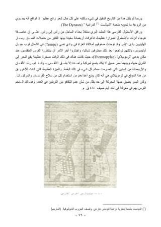 ‫ﻭﺭﺒﻤﺎ ﻟﻡ ﻴﻜﻥ ﻫﺫﺍ ﻤﻥ ﺍﻟﺘﺎﺭﻴﺦ ﺍﻟﺩﻗﻴﻕ ﻓﻲ ﺸﻲﺀ ﻭﻟﻜﻨﻪ ﻋﻠﻰ ﻜل ﺤﺎل ﺸﻌﺭ ﺭﺍﺌﻊ ﻋﻅﻴﻡ. ﺇﺫ ﺍﻟﻭﺍﻗﻊ ﺃﻨﻪ ﻴﺤـﻭﻱ‬
                                                                ‫)١(‬
                                 ‫ﺍﻟﺩﺭﺍﻤﻴﺔ " )‪.(The Dynasts‬‬            ‫ﻤﻥ ﺍﻟﺭﻭﻋﺔ ﻤﺎ ﺘﺤﻭﻴﻪ ﻤﻠﺤﻤﺔ "ﺍﻟﺩﻴﻨﺎﺴﺕ‬
‫ﻭﺭﺍﻓﻕ ﺍﻷﺴﻁﻭل ﺍﻟﻔﺎﺭﺴﻲ ﻫﺫﺍ ﺍﻟﺤﺸﺩ ﺍﻟﺒﺭﻱ ﻤﻨﺘﻘﻼ ﺒﺤﺫﺍﺀ ﺍﻟﺴﺎﺤل ﻤﻥ ﺭﺃﺱ ﺇﻟﻰ ﺭﺃﺱ. ﻋﻠـﻰ ﺃﻥ ﻋﺎﺼـﻔﺔ‬
                                            ‫ﹰ‬
‫ﻫﻭﺠﺎﺀ ﺃﻨﺯﻟﺕ ﺒﺎﻷﺴﻁﻭل ﺃﻀﺭﺍ ‪‬ﺍ ﻋﻅﻴﻤﺔ، ﻓﺄﻏﺭﻗﺕ ﺃﺭﺒﻌﻤﺎﺌﺔ ﺴﻔﻴﻨﺔ ﺒﻴﻨﻬﺎ ﺍﻟﻜﺜﻴﺭ ﻤﻥ ﺤﺎﻤﻼﺕ ﺍﻟﻘﻤـﺢ. ﻭﺴـﺎﺭ‬
                                                                  ‫ﺭ‬
‫ﺍﻟﻬﻠﻴﻨﻴﻭﻥ ﺒﺎﺩﺉ ﺍﻷﻤﺭ ﻭﻗﺩ ﺘﻭﺤﺩﺕ ﺼﻔﻭﻓﻬﻡ ﻟﻤﻼﻗﺎﺓ ﺍﻟﻐﺯﺍﺓ ﻓﻲ ﻭﺍﺩﻱ ﺘﻤﺒﻲ )‪ (Tempe‬ﻓﻲ ﺍﻟﺸﻤﺎل ﻗﺭﺏ ﺠﺒـل‬
‫ﺃﻭﻟﻴﻤﺒﻭﺱ، ﻭﻟﻜﻨﻬﻡ ﺘﺭﺍﺠﻌﻭﺍ ﺒﻌﺩ ﺫﻟﻙ ﻤﺨﺘﺭﻗﻴﻥ ﺘﺴﺎﻟﻴﺎ، ﻭﺍﺨﺘﺎﺭﻭﺍ ﺁﺨﺭ ﺍﻷﻤﺭ ﺃﻥ ﻴﻨﺘﻅﺭﻭﺍ ﺍﻟﻔﺭﺱ ﺍﻟﻤﺘﻘﺩﻤﻴﻥ ﻋﻨﺩ‬
‫ﻤﻜﺎﻥ ﻴﺩﻋﻰ "ﺜﺭﻤﻭﺒﻴﻼﻱ" )‪ ،(Thermopylae‬ﺤﻴﺙ ﻜﺎﻨﺕ ﻫﻨﺎﻙ ﻓﻲ ﺫﻟﻙ ﺍﻟﻭﻗﺕ ﺼﺨﺭﺓ ﻋﻅﻴﻤﺔ ﻴﻘﻊ ﺍﻟﺒﺤﺭ ﺇﻟﻰ‬
‫ﺍﻟﺸﺭﻕ ﻤﻨﻬﺎ، ﻭﺒﻴﻨﻬﻤﺎ ﻤﻤﺭ ﻀﻴﻕ ﻻ ﻴﻜﺎﺩ ﻴﺘﺴﻊ ﻟﻤﺭﻜﺒﺔ ﻭﺍﺤـﺩﺓ ﺇﻻ ﺒﺸـﻕ ﺍﻷﻨﻔـﺱ – ﻭﻗـﺩ ﻏﻴـﺭﺕ ﺍﻷﻟﻔـﺎﻥ‬
‫ﻭﺍﻷﺭﺒﻌﻤﺎﺌﺔ ﻤﻥ ﺍﻟﺴﻨﻴﻥ ﺍﻟﺘﻲ ﺍﻨﺼﺭﻤﺕ ﻤﻌﺎﻟﻡ ﻜل ﺸﻲﺀ ﻓﻲ ﺘﻠﻙ ﺍﻟﺒﻘﻌﺔ. ﻭﺍﻟﻤﻴﺯﺓ ﺍﻟﻌﻅﻴﻤﺔ ﺍﻟﺘﻲ ﻜﺎﻨﺕ ﻟﻺﻏﺭﻴـﻕ‬
‫ﻤﻥ ﻫﺫﺍ ﺍﻟﻤﻭﻗﻊ ﻓﻲ ﺜﺭﻤﻭﺒﻴﻼﻱ ﻫﻲ ﺃﻨﻪ ﻜﺎﻥ ﻴﻤﻨﻊ ﺃﻋﺩﺍﺀﻫﻡ ﻤﻥ ﺍﺴﺘﺨﺩﺍﻡ ﻜل ﻤﻥ ﺴﻼﺡ ﺍﻟﻔﺭﺴـﺎﻥ ﻭﺍﻟﻤﺭﻜﺒـﺎﺕ.‬
‫ﻭﻜﺎﻥ ﺍﻟﻤﻤﺭ ﻴﻀﻴﻕ ﺠﺒﻬﺔ ﺍﻟﻤﻌﺭﻜﺔ ﺇﻟﻰ ﺤﺩ ﻴﻘﻠل ﻤﻥ ﺸﺄﻥ ﻋﺩﻡ ﺍﻟﺘﻜﺎﻓﺅ ﺒﻴﻥ ﺍﻟﻔﺭﻴﻘﻴﻥ ﻓﻲ ﺍﻟﻌﺩﺩ. ﻭﻫﻨـﺎﻙ ﺍﻟـﺘﺤﻡ‬
                                                    ‫ﺍﻟﻔﺭﺱ ﺒﻬﻡ ﻓﻲ ﻤﻌﺭﻜﺔ ﻓﻲ ﺃﺤﺩ ﺃﻴﺎﻡ ﺼﻴﻑ ٠٨٤ ﻕ. ﻡ.‬




                          ‫)١( ﺍﻟﺩﻴﻨﺎﺴﺕ ﻤﻠﺤﻤﺔ ﺸﻌﺭﻴﺔ ﺩﺭﺍﻤﻴﺔ ﻟﺘﻭﻤﺎﺱ ﻫﺎﺭﺩﻱ. ﻭﺘﺼﻑ ﺍﻟﺤﺭﻭﺏ ﺍﻟﻨﺎﺒﻭﻟﻴﻭﻓﻴﺔ. )ﺍﻟﻤﺘﺭﺠﻡ(‬

                                              ‫- ٦٧ -‬
 