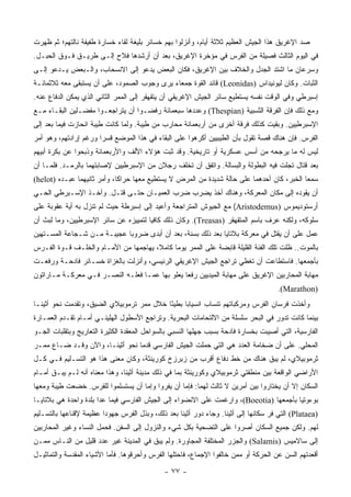 ‫ﺼﺩ ﺍﻹﻏﺭﻴﻕ ﻫﺫﺍ ﺍﻟﺠﻴﺵ ﺍﻟﻌﻅﻴﻡ ﺜﻼﺜﺔ ﺃﻴﺎﻡ، ﻭﺃﻨﺯﻟﻭﺍ ﺒﻬﻡ ﺨﺴﺎﺌﺭ ﺒﻠﻴﻐﺔ ﻟﻘﺎﺀ ﺨﺴﺎﺭﺓ ﻁﻔﻴﻔﺔ ﻨﺎﻟﺘﻬﻡ؛ ﺜﻡ ﻅﻬﺭﺕ‬
‫ﻓﻲ ﺍﻟﻴﻭﻡ ﺍﻟﺜﺎﻟﺙ ﻓﺼﻴﻠﺔ ﻤﻥ ﺍﻟﻔﺭﺱ ﻓﻲ ﻤﺅﺨﺭﺓ ﺍﻹﻏﺭﻴﻕ، ﺒﻌﺩ ﺃﻥ ﺃﺭﺸﺩﻫﺎ ﻓﻼﺡ ﺇﻟـﻰ ﻁﺭﻴـﻕ ﻓـﻭﻕ ﺍﻟﺤﺒـل.‬
‫ﻭﺴﺭﻋﺎﻥ ﻤﺎ ﺍﺸﺘﺩ ﺍﻟﺠﺩل ﻭﺍﻟﺨﻼﻑ ﺒﻴﻥ ﺍﻹﻏﺭﻴﻕ، ﻓﻜﺎﻥ ﺍﻟﺒﻌﺽ ﻴﺩﻋﻭ ﺇﻟﻰ ﺍﻻﻨﺴﺤﺎﺏ، ﻭﺍﻟـﺒﻌﺽ ﻴـﺩﻋﻭ ﺇﻟـﻰ‬
‫ﺍﻟﺜﺒﺎﺕ. ﻭﻜﺎﻥ ﻟﻴﻭﻨﻴﺩﺍﺱ )‪ (Leonidas‬ﻗﺎﺌﺩ ﺍﻟﻘﻭﺓ ﺠﻤﻌﺎﺀ ﻴﺭﻯ ﻭﺠﻭﺏ ﺍﻟﺼﻤﻭﺩ، ﻋﻠﻰ ﺃﻥ ﻴﺴﺘﺒﻘﻰ ﻤﻌﻪ ﺜﻼﺜﻤﺎﺌـﺔ‬
‫ﺇﺴﺒﺭﻁﻲ ﻭﻓﻲ ﺍﻟﻭﻗﺕ ﻨﻔﺴﻪ ﻴﺴﺘﻁﻴﻊ ﺴﺎﺌﺭ ﺍﻟﺠﻴﺵ ﺍﻹﻏﺭﻴﻘﻲ ﺃﻥ ﻴﺘﻘﻬﻘﺭ ﺇﻟﻰ ﺍﻟﻤﻤﺭ ﺍﻟﺜﺎﻨﻲ ﺍﻟﺫﻱ ﻴﻤﻜﻥ ﺍﻟﺩﻓﺎﻉ ﻋﻨﻪ.‬
‫ﻭﻤﻊ ﺫﻟﻙ ﻓﺈﻥ ﺍﻟﻔﺭﻗﺔ ﺍﻟﺜﺴﺒﻴﺔ )‪ (Thespian‬ﻭﻋﺩﺩﻫﺎ ﺴﺒﻌﻤﺎﺌﺔ ﺭﻓﻀـﻭﺍ ﺃﻥ ﻴﺘﺭﺍﺠﻌـﻭﺍ ﻤﻔﻀـﻠﻴﻥ ﺍﻟﺒﻘـﺎﺀ ﻤـﻊ‬
‫ﺍﻹﺴﺒﺭﻁﻴﻴﻥ. ﻭﺒﻘﻴﺕ ﻜﺫﻟﻙ ﻓﺭﻗﺔ ﺃﺨﺭﻯ ﻤﻥ ﺃﺭﺒﻌﻤﺎﺌﺔ ﻤﺤﺎﺭﺏ ﻤﻥ ﻁﻴﺒﺔ. ﻭﻟﻤﺎ ﻜﺎﻨﺕ ﻁﻴﺒﺔ ﺍﻨﺤﺎﺯﺕ ﻓﻴﻤﺎ ﺒﻌﺩ ﺇﻟﻰ‬
‫ﺍﻟﻔﺭﺱ. ﻓﺈﻥ ﻫﻨﺎﻙ ﻗﺼﺔ ﺘﻘﻭل ﺒﺄﻥ ﺍﻟﻁﻴﺒﻴﻴﻥ ﺃﻜﺭﻫﻭﺍ ﻋﻠﻰ ﺍﻟﺒﻘﺎﺀ ﻓﻲ ﻫﺫﺍ ﺍﻟﻤﻭﻀﻊ ﻗﺴ ‪‬ﺍ ﻭﺭﻏﻡ ﺇﺭﺍﺩﺘﻬﻡ، ﻭﻫﻭ ﺃﻤﺭ‬
                       ‫ﺭ‬
‫ﻟﻴﺱ ﻟﻪ ﻤﺎ ﻴﺭﺠﺤﻪ ﻤﻥ ﺃﺴﺱ ﻋﺴﻜﺭﻴﺔ ﺃﻭ ﺘﺎﺭﻴﺨﻴﺔ. ﻭﻗﺩ ﺜﺒﺕ ﻫﺅﻻﺀ ﺍﻷﻟﻑ ﻭﺍﻷﺭﺒﻌﻤﺎﺌﺔ ﻭﺫﺒﺤﻭﺍ ﻋﻥ ﺒﻜﺭﺓ ﺃﺒﻴﻬﻡ‬
‫ﺒﻌﺩ ﻗﺘﺎل ﺘﺠﻠﺕ ﻓﻴﻪ ﺍﻟﺒﻁﻭﻟﺔ ﻭﺍﻟﺒﺴﺎﻟﺔ. ﻭﺍﺘﻔﻕ ﺃﻥ ﺘﺨﻠﻑ ﺭﺠﻼﻥ ﻤﻥ ﺍﻹﺴﺒﺭﻁﻴﻴﻥ ﻹﺼﺎﺒﺘﻬﻤﺎ ﺒﺎﻟﺭﻤـﺩ. ﻓﻠﻤـﺎ ﺃﻥ‬
‫ﺴﻤﻌﺎ ﺍﻟﺨﺒﺭ، ﻜﺎﻥ ﺃﺤﺩﻫﻤﺎ ﻋﻠﻰ ﺤﺎﻟﺔ ﺸﺩﻴﺩﺓ ﻤﻥ ﺍﻟﻤﺭﺽ ﻻ ﻴﺴﺘﻁﻴﻊ ﻤﻌﻬﺎ ﺤﺭﺍ ﹰﺎ، ﻭﺃﻤﺭ ﺜﺎﻨﻴﻬﻤﺎ ﻋﺒـﺩﻩ )‪(helot‬‬
                             ‫ﻜ‬
‫ﺃﻥ ﻴﻘﻭﺩﻩ ﺇﻟﻰ ﻤﻜﺎﻥ ﺍﻟﻤﻌﺭﻜﺔ، ﻭﻫﻨﺎﻙ ﺃﺨﺫ ﻴﻀﺭﺏ ﻀﺭﺏ ﺍﻟﻌﻤﻴـﺎﻥ ﺤﺘـﻰ ﻗﺘـل. ﻭﺃﺨـﺫ ﺍﻹﺴـﺒﺭﻁﻲ ﺍﻟﺤـﻲ‬
‫ﺃﺭﺴﺘﻭﺩﻴﻤﻭﺱ )‪ (Aristodemus‬ﻤﻊ ﺍﻟﺠﻴﻭﺵ ﺍﻟﻤﺘﺭﺍﺠﻌﺔ ﻭﺃﻋﻴﺩ ﺇﻟﻰ ﺇﺴﺒﺭﻁﺔ ﺤﻴﺙ ﻟﻡ ﺘﻨﺯل ﺒﻪ ﺃﻴﺔ ﻋﻘﻭﺒﺔ ﻋﻠﻰ‬
‫ﺴﻠﻭﻜﻪ، ﻭﻟﻜﻨﻪ ﻋﺭﻑ ﺒﺎﺴﻡ ﺍﻟﻤﺘﻘﻬﻘﺭ )‪ .(Treasas‬ﻭﻜﺎﻥ ﺫﻟﻙ ﻜﺎﻓ ‪‬ﺎ ﻟﺘﻤﻴﻴﺯﻩ ﻋﻥ ﺴﺎﺌﺭ ﺍﻹﺴﺒﺭﻁﻴﻴﻥ، ﻭﻤﺎ ﻟﺒﺙ ﺃﻥ‬
                                       ‫ﻴ‬
‫ﻋﻤل ﻋﻠﻰ ﺃﻥ ﻴﻘﺘل ﻓﻲ ﻤﻌﺭﻜﺔ ﺒﻼﺘﺎﻴﺎ ﺒﻌﺩ ﺫﻟﻙ ﺒﺴﻨﺔ، ﺒﻌﺩ ﺃﻥ ﺃﺒﺩﻯ ﻀﺭﻭ ‪‬ﺎ ﻋﺠﻴﺒـﺔ ﻤـﻥ ﺸـﺠﺎﻋﺔ ﺍﻟﻤﺴـﺘﻬﻴﻥ‬
                             ‫ﺒ‬
‫ﺒﺎﻟﻤﻭﺕ.. ﻅﻠﺕ ﺘﻠﻙ ﺍﻟﻔﺌﺔ ﺍﻟﻘﻠﻴﻠﺔ ﻗﺎﺒﻀﺔ ﻋﻠﻰ ﺍﻟﻤﻤﺭ ﻴﻭ ‪‬ﺎ ﻜﺎﻤﻼ، ﻴﻬﺎﺠﻤﻬﺎ ﻤﻥ ﺍﻷﻤـﺎﻡ ﻭﺍﻟﺨﻠـﻑ ﻗـﻭﺓ ﺍﻟﻔـﺭﺱ‬
                                       ‫ﹰ‬     ‫ﻤ‬
‫ﺒﺄﺠﻤﻌﻬﺎ. ﻓﺎﺴﺘﻁﺎﻋﺕ ﺃﻥ ﺘﻐﻁﻲ ﺘﺭﺍﺠﻊ ﺍﻟﺠﻴﺵ ﺍﻹﻏﺭﻴﻘﻲ ﺍﻟﺭﺌﻴﺴﻲ، ﻭﺃﻨﺯﻟﺕ ﺒﺎﻟﻐﺯﺍﺓ ﺨﺴـﺎﺌﺭ ﻓﺎﺩﺤـﺔ ﻭﺭﻓﻌـﺕ‬
‫ﻤﻬﺎﺒﺔ ﺍﻟﻤﺤﺎﺭﺒﻴﻥ ﺍﻹﻏﺭﻴﻕ ﻋﻠﻰ ﻤﻬﺎﺒﺔ ﺍﻟﻤﻴﺩﻴﻴﻥ ﺭﻓ ‪‬ﺎ ﻴﻌﻠﻭ ﺒﻬﺎ ﻋﻤـﺎ ﻓﻌﻠـﻪ ﺍﻟﻨﺼـﺭ ﻓـﻲ ﻤﻌﺭﻜـﺔ ﻤـﺎﺭﺍﺘﻭﻥ‬
                                                ‫ﻌ‬
                                                                                      ‫)‪.(Marathon‬‬
‫ﻭﺃﺨﺫﺕ ﻓﺭﺴﺎﻥ ﺍﻟﻔﺭﺱ ﻭﻤﺭﻜﺒﺎﺘﻬﻡ ﺘﻨﺴﺎﺏ ﺍﻨﺴﻴﺎ ‪‬ﺎ ﺒﻁﻴ ًﺎ ﺨﻼل ﻤﻤﺭ ﺘﺭﻤﻭﺒﻴﻼﻱ ﺍﻟﻀﻴﻕ، ﻭﺘﻘﺩﻤﺕ ﻨﺤﻭ ﺃﺜﻴﻨـﺎ‬
                                           ‫ﺌ‬      ‫ﺒ‬
‫ﺒﻴﻨﻤﺎ ﻜﺎﻨﺕ ﺘﺩﻭﺭ ﻓﻲ ﺍﻟﺒﺤﺭ ﺴﻠﺴﻠﺔ ﻤﻥ ﺍﻻﻟﺘﺤﺎﻤﺎﺕ ﺍﻟﺒﺤﺭﻴﺔ. ﻭﺘﺭﺍﺠﻊ ﺍﻷﺴﻁﻭل ﺍﻟﻬﻠﻴﻨـﻲ ﺃﻤـﺎﻡ ﺘﻘـﺩﻡ ﺍﻟﻌﻤـﺎﺭﺓ‬
‫ﺍﻟﻔﺎﺭﺴﻴﺔ، ﺍﻟﺘﻲ ﺃﺼﻴﺒﺕ ﺒﺨﺴﺎﺭﺓ ﻓﺎﺩﺤﺔ ﺒﺴﺒﺏ ﺠﻬﻠﻬﺎ ﺍﻟﻨﺴﺒﻲ ﺒﺎﻟﺴﻭﺍﺤل ﺍﻟﻤﻌﻘﺩﺓ ﺍﻟﻜﺜﻴﺭﺓ ﺍﻟﺘﻌﺎﺭﻴﺞ ﻭﺒﺘﻘﻠﺒﺎﺕ ﺍﻟﺠـﻭ‬
‫ﺍﻟﻤﺤﻠﻲ. ﻋﻠﻰ ﺃﻥ ﻀﺨﺎﻤﺔ ﺍﻟﻌﺩﺩ ﻫﻲ ﺍﻟﺘﻲ ﺤﻤﻠﺕ ﺍﻟﺠﻴﺵ ﺍﻟﻔﺎﺭﺴﻲ ﻗﺩ ‪‬ﺎ ﻨﺤﻭ ﺃﺜﻴﻨـﺎ، ﻭﺍﻵﻥ ﻭﻗـﺩ ﻀـﺎﻉ ﻤﻤـﺭ‬
                                 ‫ﹸ ‪‬ﻤ‬
‫ﺜﺭﻤﻭﺒﻴﻼﻱ، ﻟﻡ ﻴﺒﻕ ﻫﻨﺎﻙ ﻤﻥ ﺨﻁ ﺩﻓﺎﻉ ﺃﻗﺭﺏ ﻤﻥ ﺯﺒﺭﺯﺥ ﻜﻭﺭﻴﻨﺜﺔ، ﻭﻜﺎﻥ ﻤﻌﻨﻰ ﻫﺫﺍ ﻫﻭ ﺍﻟﺘﺴـﻠﻴﻡ ﻓـﻲ ﻜـل‬
‫ﺍﻷﺭﺍﻀﻲ ﺍﻟﻭﺍﻗﻌﺔ ﺒﻴﻥ ﻤﻨﻁﻘﺘﻲ ﺜﺭﻤﻭﺒﻴﻼﻱ ﻭﻜﻭﺭﻴﻨﺜﺔ ﺒﻤﺎ ﻓﻲ ﺫﻟﻙ ﻤﺩﻴﻨﺔ ﺃﺜﻴﻨﺎ، ﻭﻫﺫﺍ ﻤﻌﻨﺎﻩ ﺃﻨﻪ ﻟـﻡ ﻴﺒـﻕ ﺃﻤـﺎﻡ‬
‫ﺍﻟﺴﻜﺎﻥ ﺇﻻ ﺃﻥ ﻴﺨﺘﺎﺭﻭﺍ ﺒﻴﻥ ﺃﻤﺭﻴﻥ ﻻ ﺜﺎﻟﺙ ﻟﻬﻤﺎ: ﻓﺈﻤﺎ ﺃﻥ ﻴﻔﺭﻭﺍ ﻭﺇﻤﺎ ﺃﻥ ﻴﺴﺘﺴﻠﻤﻭﺍ ﻟﻠﻔﺭﺱ. ﺨﻀﻌﺕ ﻁﻴﺒﺔ ﻭﻤﻌﻬﺎ‬
‫ﺒﻭﺀﻭﺘﻴﺎ ﺒﺄﺠﻤﻌﻬﺎ )‪ ،(Boeotia‬ﻭﺍﺭﻏﻤﺕ ﻋﻠﻰ ﺍﻻﻨﻀﻭﺍﺀ ﺇﻟﻰ ﺍﻟﺠﻴﺵ ﺍﻟﻔﺎﺭﺴﻲ ﻓﻴﻤﺎ ﻋﺩﺍ ﺒﻠﺩﺓ ﻭﺍﺤﺩﺓ ﻫﻲ ﺒﻼﺘﺎﻴـﺎ‬
‫)‪ (Plataea‬ﺍﻟﺘﻲ ﻓﺭ ﺴﻜﺎﻨﻬﺎ ﺇﻟﻰ ﺃﺜﻴﻨﺎ. ﻭﺠﺎﺀ ﺩﻭﺭ ﺃﺜﻴﻨﺎ ﺒﻌﺩ ﺫﻟﻙ، ﻭﺒﺫل ﺍﻟﻔﺭﺱ ﺠﻬﻭ ‪‬ﺍ ﻋﻅﻴﻤﺔ ﻹﻗﻨﺎﻋﻬﺎ ﺒﺎﻟﺘﺴـﻠﻴﻡ‬
                         ‫ﺩ‬
‫ﻟﻬﻡ. ﻭﻟﻜﻥ ﺠﻤﻴﻊ ﺍﻟﺴﻜﺎﻥ ﺃﺼﺭﻭﺍ ﻋﻠﻰ ﺍﻟﺘﻀﺤﻴﺔ ﺒﻜل ﺸﻲﺀ ﻭﺍﻟﻨﺯﻭل ﺇﻟﻰ ﺍﻟﺴﻔﻥ. ﻓﺤﻤل ﺍﻟﻨﺴﺎﺀ ﻭﻏﻴﺭ ﺍﻟﻤﺤﺎﺭﺒﻴﻥ‬
‫ﺇﻟﻰ ﺴﺎﻻﻤﻴﺱ )‪ (Salamis‬ﻭﺍﻟﺠﺯﺭ ﺍﻟﻤﺨﺘﻠﻔﺔ ﺍﻟﻤﺠﺎﻭﺭﺓ. ﻭﻟﻡ ﻴﺒﻕ ﻓﻲ ﺍﻟﻤﺩﻴﻨﺔ ﻏﻴﺭ ﻋﺩﺩ ﻗﻠﻴل ﻤﻥ ﺍﻟﻨـﺎﺱ ﻤﻤـﻥ‬
‫ﺃﻗﻌﺩﺘﻬﻡ ﺍﻟﺴﻥ ﻋﻥ ﺍﻟﺤﺭﻜﺔ ﺃﻭ ﻤﻤﻥ ﺨﺎﻟﻔﻭﺍ ﺍﻹﺠﻤﺎﻉ، ﻓﺎﺤﺘﻠﻬﺎ ﺍﻟﻔﺭﺱ ﻭﺃﺤﺭﻗﻭﻫﺎ. ﻓﺄﻤﺎ ﺍﻷﺸﻴﺎﺀ ﺍﻟﻤﻘﺩﺴﺔ ﻭﺍﻟﺘﻤﺎﺜﻴـل‬

                                              ‫- ٧٧ -‬
 