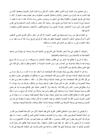 ‫ﻭﻋﻥ ﻤﺠﺘﻤﻊ ﺭﻭﻤﺎ ﺃﺨﺫﺕ ﺃﻭﺭﺒﺎ ﻗﺎﻨﻭﻥ ﺍﻟﻅﻔﺭ ﻭﺍﻟ ﹼﺎﺏ، ﺃﻟﻡ ﺘﻜﻥ ﺭﻭﻤﺎ ﻗﺩﻭﺓ ﺍﻟﺩﻭل ﺍﻟﻐﺭﺒﻴﺔ ﻭﻤﻌﻠﻤﺘﻬﺎ ﺍﻷﻭﻟـﻰ‬
                                                   ‫ﻨ‬
‫ﻓﻴﻤﺎ ﺃﺨﺫﺕ ﺒﻪ ﻫﺫﻩ ﺍﻟﺩﻭل ﻤﻥ ﺍﺴﺘﻌﻤﺎﺭ ﻭﺃﻨﺎﻨﻴﺔ ﻭﺍﺴﺘﻐﻼل ﻟﻠﺸﻌﻭﺏ ﺍﻟﻤﻐﻠﻭﺒﺔ ﻭﻋﺩﻡ ﺍﻫﺘﻤﺎﻡ ﺒﻤﺼـﺎﻟﺤﻬﺎ ﺃﻭ ﺍﻷﺨـﺫ‬
‫ﺒﻴﺩﻫﺎ ﺇﻟﻰ ﻁﺭﻴﻕ ﺍﻟﻨﻬﻭﺽ ﻭﺍﻟﺘﻘﺩﻡ؟ ﻭﻟﻌل ﻓﻲ ﺃﺴﻁﻭﺭﺓ ﺭﻭﻤﻭﻟﻭﺱ ﻤﻨﺸﺊ ﺭﻭﻤﺎ ﻭﺃﻨﻪ ﻗﺩ ﻏﺫﺘـﻪ ﺫﺌﺒـﺔ ﺒﻠﺒﻨﻬـﺎ،‬
‫ﺍﻨﺴﺠﺎﻤﺎ ﻤﻊ ﻤﺎ ﺍﺘﺴﻤﺕ ﺒﻪ ﻫﺫﻩ ﺍﻟﺩﻭﻟﺔ ﻤﻥ ﺠﺸﻊ ﻭﻏﺩﺭ ﻭﺫﺌﺒﻴﺔ. ﻓﻼ ﻋﺠﺏ ﺃﻥ ﻜﺎﻨﺕ ﺍﻟﺩﻭل ﺍﻻﺴﺘﻌﻤﺎﺭﻴﺔ ﻓﻲ ﺍﻟﻘﺭﻥ‬
                                                                                        ‫‪‬‬
‫ﺍﻟﺘﺎﺴﻊ ﻋﺸﺭ، ﻗﺭﻥ ﺜﻭﺭﺓ ﺍﻻﺴﺘﻌﻤﺎﺭ ﻭﻓﻭﺭﺘﻪ ﺘﻀﻊ ﺭﻭﻤﺎ ﻤﻭﻀﻊ ﺍﻟﺘﻘﺩﻴﺭ ﻭﺍﻹﻋﺠﺎﺏ ﺒﺴﻴﺎﺴﺘﻬﺎ ﺍﻟﻐﺸﻭﻡ ﻭﻨﻅﻤﻬـﺎ‬
                                                                                          ‫ﺍﻻﺴﺘﻨﺯﺍﻓﻴﺔ.‬
‫ﺇﻥ ﺍﻟﻌﺎﻟﻡ ﻟﻡ ﻴﻠﻕ ﻤﻥ ﺭﻭﻤﺎ ﻭﻀﺭﻴﺒﺎﺘﻬﺎ ﻓﻲ ﺍﻟﻌﺼﺭ ﺍﻟﺤﺩﻴﺙ ﺇﻻ ﻜل ﺸﺭ ﻭﻨﻜﺭ، ﻭﻟﻜﻥ ﺍﻟﺸﺭﻕ ﺍﻟﻌﺭﺒﻲ ﺍﻟﻨﺎﻫﺽ‬
‫ﺍﻟﺫﻱ ﻻ ﻴﺯﺍل ﻴﺼﻠﻰ ﺃﺴﺎﻟﻴﺏ ﺍﻻﺴﺘﻌﻤﺎﺭ ﺍﻟﺠﻬﻨﻤﻴﺔ ﺨﻠﻴﻕ ﺒﺄﻥ ﻴﻘﻠﺏ ﺍﻟﺭﺃﻱ ﻓﻲ ﺘﺎﺭﻴﺦ ﺭﻭﻤﺎ ﻋﻠﻪ ﺃﻥ ﻴﺴـﺘﻔﻴﺩ ﻤـﻥ‬
                                         ‫ﺴﺎﻟﻑ ﺍﻟﺘﺠﺎﺭﺏ ﻓﻲ ﺭﺩ ﻤﺎ ﻴﻠﻘﻰ ﻤﻥ ﺍﻟﻤﺤﻥ ﻓﻲ ﺤﺎﻀﺭﻩ ﻭﻤﺴﺘﻘﺒﻠﻪ.‬
                                               ‫***‬
‫ﻭﺍﻟﻤﺅﻟﻑ ﻻ ﻴﻘﺘﺼﺭ ﻓﻲ ﻫﺫﺍ ﺍﻟﺴﻔﺭ ﺒﺎﻟﺒﺩﺍﻫﺔ ﻋﻠﻰ ﺍﻟﺘﺎﺭﻴﺦ ﻤﻥ ﺍﻟﻨﺎﺤﻴﺔ ﺍﻟﺴﺭﺩ ‪‬ﺔ ﻭﺤﺩﻫﺎ، ﺒل ﻴﺘﻨﺎﻭﻟﻪ ﻤﻥ ﻨﻭﺍﺤﻴﻪ‬
                             ‫ﻴ‬
                                                   ‫ﺍﻻﺠﺘﻤﺎﻋﻴﺔ ﺜﻡ ﺍﻹﻨﺴﺎﻨﻴﺔ ﻭﻤﻥ ﺯﺍﻭﻴﺔ ﺍﻟﺤﻴﺎﺓ ﻭﺘﻨﻅﻴﻤﺎﺘﻬﺎ.‬
‫ﻭﺇﻨﻙ ﻻ ﺘﺩﺭﻱ ﺇﺫ ﺘﻁﺎﻟﻊ ﻫﺫﺍ ﺍﻟﺴﻔﺭ ﻤﻥ ﺃﻱ ﺃﻗﻁﺎﺭﻩ ﻴﺄﺨﺫﻙ ﺍﻹﻋﺠﺎﺏ ﺒﻪ ﻭﺒﻤﺅﻟﻔﻪ؛ ﺒـل ﺇﻥ ﺭﻤـﺕ ﺍﻟﺘـﺎﺭﻴﺦ‬
‫ﻭﺠﺩﺕ ﻓﻴﻪ ﻤﺎ ﻴﻤﻠﻙ ﻤﺸﺎﻋﺭﻙ ﻤﻥ ﺃﺤﺩﺍﺙ ﻭﻋﺒﺭ؛ ﻭﺇﻥ ﺍﻟﺘﻤﺴﺕ ﺍﻟﺴﻴﺎﺴﺔ ﺃﻭ ﺍﻻﺠﺘﻤﺎﻉ ﻅﻔﺭﺕ ﺒﻜل ﺭﺍﺌﻊ ﺃﺨﺎﺫ، ﻓﻲ‬
                                                             ‫ﻨﻬﺞ ﻋﻠﻤﻲ ﻤﺤﻜﻡ ﻭﺘﻨﺎﺴﻕ ﺒﻴﻥ ﺍﻷﻗﺴﺎﻡ ﻓﺭﻴﺩ.‬
‫ﻭﻫﺎ ﻫﻭ ﺫﺍ ﺍﻟﻤﺅﻟﻑ ﻴﺤﻠل ﺒﻴﻥ ﻴﺩﻴﻙ ﻤﻘﻭﻤﺎﺕ ﺘﻠﻙ ﺍﻟﻤﺠﺘﻤﻌﺎﺕ ﺜﻡ ﻻ ﻴﻘﻑ ﻋﻨﺩ ﻫـﺫﺍ ﺍﻟﺤـﺩ ﺒـل ﻴﺘﻘـﺩﻡ ﺇﻟـﻰ‬
‫ﺍﻟﻤﻭﺍﺯﻨﺎﺕ ﻓﻴﻌﻘﺩ ﺍﻟﻭﺍﺤﺩﺓ ﻤﻨﻬﺎ ﺘﻠﻭ ﺍﻷﺨﺭﻯ ﺒﻴﻥ ﺘﻠﻙ ﺍﻟﻤﺠﺘﻤﻌﺎﺕ ﻭﺒﻴﻥ ﻤﺎ ﻴﺸﺎﻜﻠﻬﺎ ﺃﻭ ﻴﺠﺎﻓﻴﻬﺎ ﻓﻲ ﻋﺼﺭﻩ، ﻓﺘﺨﺭﺝ‬
‫ﻤﻥ ﻜل ﺫﻟﻙ ﺒﺄﻥ ﺘﻠﻙ ﺍﻟﻤﺠﺘﻤﻌﺎﺕ ﺇﻨﻤﺎ ﻫﻲ ﻫﻴﺌﺎﺕ ﺇﻨﺴﺎﻨﻴﺔ ﻤﺭﻜﺒﺔ، ﺘﻤﺎﺜل ﺃﻭ – ﺘﻜﺎﺩ – ﻤﻌﻅﻡ ﻤﺎ ﺘﻨﻁـﻭﻱ ﻋﻠﻴـﻪ‬
‫ﺤﻴﺎﺘﻨﺎ ﺍﻟﻌﺼﺭﻴﺔ ﻤﻥ ﺍﻟﻅﻭﺍﻫﺭ. ﻓﺈﻥ ﻤﺎ ﻜﺎﻥ ﻴﺤﺭﻙ ﻋﻘﻭل ﺍﻟﺭﺠﺎل ﻴﻭﻤﺌﺫ ﻤﻥ ﻤﺸﺎﻜل ﻭﻋﻭﺍﻁـﻑ ﻭﺸـﻬﻭﺍﺕ، ﻻ‬
‫ﻴﺯﺍل ﻴﻌﺘﻠﺞ ﻓﻲ ﺼﺩﻭﺭ ﺍﻟﻨﺎﺱ ﺇﻟﻰ ﻭﻗﺘﻨﺎ ﻫﺫﺍ. ﻭﻟﻡ ﻴﻔﺕ ﻭﻟﺯ ﺃﻻ ﻴﻘﺼﺭ ﺤﺩﻴﺜﻪ ﻋﻠﻰ ﺍﻟﻭﻗﺎﺌﻊ ﻤﺠﺭﺩﺓ، ﺒل ﻫﻭ ﻴﻨﺸﺊ‬
‫ﻟﻠﻘﺎﺭﺉ ﻨﺴ ‪‬ﺎ ﻤﺤﺒﻭ ﹰﺎ، ﻟﺤﻤﺘﻪ ﺁﺭﺍﺅﻩ ﻭﻤﺫﺍﻫﺒﻪ ﺍﻟﺘﻲ ﺨﻠﻘﻬﺎ ﻭﺁﻤﻥ ﺒﻬﺎ، ﺠﺎﻋﻼ ﻤﻥ ﺃﺤﺩﺍﺙ ﺍﻟﺘـﺎﺭﻴﺦ ﺴـﺩﻯ ﻟـﺫﻟﻙ‬
                             ‫ﹰ‬                                               ‫ﻜ‬       ‫ﺠ‬
‫ﺍﻟﻨﺴﻴﺞ. ﻓﺄﻨﺕ ﺇﺫ ﺘﻁﺎﻟﻊ ﺍﻟﻜﺘﺎﺏ ﺘﺘﻨﺎﻭل ﻤﻌﻪ ﺨﻤﺎﺌﺭ ﺜﻤﻴﻨﺔ، ﻤﻨﻬﺎ ﻤﺎ ﻴﺒ ﹼﻙ ﺍﻟﺩﻴﻤﻘﺭﺍﻁﻴﺔ، ﻭﻤﻨﻬﺎ ﻤـﺎ ﻴـﺩﻋﻭﻙ ﺇﻟـﻰ‬
                                    ‫ﺜ‬
‫ﺘﻘﺩﻴﺱ ﺍﻟﺤﺭﻴﺔ ﻭﺼﻭﻥ ﺍﻟﻜﺭﺍﻤﺔ ﺍﻟﺒﺸﺭﻴﺔ ﻭﺍﻟﺘﺤﻠل ﻤﻥ ﻗﻴﻭﺩ ﺍﻟﺘﻌﺼﺏ ﺃ ‪‬ﺎ ﻜﺎﻥ ﻤﺒﻌﺜﻪ، ﻭﻤﻨﻬﺎ ﻤﺎ ﻴﺤﻔﺯﻙ ﺇﻟﻰ ﺘﻘـﺩﻴﺭ‬
                                      ‫ﻴ‬
   ‫ﺍﻹﻨﺴﺎﻥ ﻭﻭﻀﻌﻪ ﻓﻲ ﻤﺭﺘﺒﺘﻪ ﺍﻟﺸﺭﻴﻔﺔ ﺒﻴﻥ ﺍﻟﻜﺎﺌﻨﺎﺕ ﺒﻭﺼﻔﻪ ﺇﻨﺴﺎ ﹰﺎ: ﺍﻟﻌﺎﻟﻡ ﻤﻭﻁﻨﻪ ﻭﺍﻹﻨﺴﺎﻨﻴﺔ ﻗﻭﻤﻴﺘﻪ ﻭﺠﻨﺴﻴﺘﻪ.‬
                                   ‫ﹶ‪‬‬       ‫ﻨ‬
                                               ‫***‬
‫ﻭﻻ ﻴﻔﻭﺘﻨﻲ ﺃﻥ ﺃﺴﺠل ﻤﺯﻴﺩ ﺍﻏﺘﺒﺎﻁﻲ ﻟﻠﺘﻘﺩﻴﺭ ﺍﻟﻜﺭﻴﻡ ﺍﻟﺫﻱ ﻟﻘﻴﻪ ﺍﻟﻤﺠﻠﺩ ﺍﻷﻭل ﻤﻥ ﺍﻷﻭﺴﺎﻁ ﺍﻟﻌﻠﻤﻴﺔ ﻭﻤﻥ ﻜﺜﻴـﺭ‬
‫ﻤﻥ ﺃﺴﺎﺘﺫﺓ ﺍﻟﺠﺎﻤﻌﺔ ﺍﻟﻤﺤﺘﺭﻤﻴﻥ ﻭﻜﺒﺎﺭ ﺭﺠﺎل ﻭﺯﺍﺭﺓ ﺍﻟﻤﻌﺎﺭﻑ ﻭﺨﺎﺼﺔ ﺃﺴﺘﺎﺫﻱ ﺍﻟﻤﺅﺭﺥ ﺍﻟﻜﺒﻴـﺭ ﻤﺤﻤـﺩ ﺸـﻔﻴﻕ‬
‫ﻏﺭﺒﺎل ﺒﻙ ﺍﻟﺫﻱ ﻴﻌﺩ ﺒﺤﻕ ﺭﺍﻋﻲ ﺍﻟﻜﺘﺎﺏ ﻭﻨﺼﻴﺭﻩ – ﻓﻠﻘﺩ ﺘﻠﻘﻴﺕ ﻤﻥ ﺤﻀﺭﺍﺘﻬﻡ ﻤﻥ ﻋﺒﺎﺭﺍﺕ ﺍﻟﺘﺸﺠﻴﻊ ﻭﺭﺴـﺎﺌل‬
‫ﺍﻟﺭﻀﺎﺀ ﻤﺎ ﻻ ﻴﺴﻌﻨﻲ ﺇﻻ ﺃﻥ ﺃﺸﻜﺭ ﺍﷲ ﻋﻠﻴﻪ ﺃﺠﺯل ﺍﻟﺸﻜﺭ ﻭﺃﻋﻅﻤﻪ. ﻭﻟﻘﺩ ﺃﺤﺴﻨﺕ ﻟﺠﻨﺔ ﺍﻟﺘﺄﻟﻴﻑ ﺍﻟﻤـﻭﻗﺭﺓ ﻜـل‬
‫ﺍﻹﺤﺴﺎﻥ ﻜﺩﺃﺒﻬﺎ ﺇﺫ ﻋﻨﻴﺕ ﺒﻤﻭﺍﺼﻠﺔ ﻁﺒﻊ ﻫﺫﺍ ﺍﻟﻜﺘﺎﺏ ﻭﺇﺫﺍﻋﺘﻪ ﻓﻲ ﺍﻟﻨﺎﺱ ﻓﺄﺴﺩﺕ ﺇﻟﻰ ﺍﻟﻤﻜﺘﺒﺔ ﺍﻟﺘﺎﺭﻴﺨﻴﺔ ﻓﻲ ﻟﻐـﺔ‬

                                               ‫-٧-‬
 