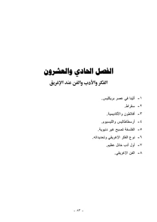 ‫ﺍﻟﻔﺼﻞ ﺍﳊﺎﺩﻱ ﻭﺍﻟﻌﺸﺮﻭﻥ‬
     ‫א‬      ‫א‬      ‫א‬        ‫א‬

                         ‫١- ﺃﺜﻴﻨﺎ ﻓﻲ ﻋﺼﺭ ﺒﺭﻴﻜﻠﻴﺱ.‬
                                       ‫٢- ﺴﻘﺭﺍﻁ.‬
                            ‫٣- ﺃﻓﻼﻁﻭﻥ ﻭﺍﻷﻜﺎﺩﻴﻤﻴﺔ.‬
                         ‫٤- ﺃﺭﺴﻁﺎﻁﺎﻟﻴﺱ ﻭﺍﻟﻠﻴﺴﻴﻭﻡ.‬
                       ‫٥- ﺍﻟﻔﻠﺴﻔﺔ ﺘﺼﺒﺢ ﻏﻴﺭ ﺩﻨﻴﻭﻴﺔ.‬
                  ‫٦- ﻨﻭﻉ ﺍﻟﻔﻜﺭ ﺍﻹﻏﺭﻴﻘﻲ ﻭﺘﺤﺩﻴﺩﺍﺘﻪ.‬
                            ‫٧- ﺃﻭل ﺃﺩﺏ ﺨﺎﺌل ﻋﻅﻴﻡ.‬
                                 ‫٨- ﺍﻟﻔﻥ ﺍﻹﻏﺭﻴﻘﻲ.‬




         ‫- ٣٨ -‬
 