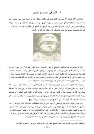 ‫١- ﺃﺜﻴﻨﺎ ﻓﻲ ﻋﺼﺭ ﺒﺭﻴﻜﻠﻴﺱ‬
‫ﺇﻥ ﺘﺎﺭﻴﺦ ﺍﻹﻏﺭﻴﻕ ﻓﻲ ﺍﻷﺭﺒﻌﻴﻥ ﺴﻨﺔ ﺍﻟﺘﺎﻟﻴﺔ ﻟﻤﻌﺭﻜﺘﻲ ﺒﻼﺘﺎﻴﺎ ﻭﻤﻴﻜﺎﻟﻲ ﺇﻨﻤﺎ ﻫﻭ ﻗﺼﺔ ﺴﻠﻡ ﻭﻫﺩﻭﺀ ﻨﺴﺒﻴﻴﻥ. ﻨﻌﻡ‬
‫ﻨﺸﺒﺕ ﺍﻟﺤﺭﻭﺏ، ﻭﻟﻜﻨﻬﺎ ﻟﻡ ﺘﻜﻥ ﺤﺭﻭﺒﺎ ﻀﺭﻭﺴﺎ. ﻭﺘﻬﻴﺄﺕ ﻟﻔﺭﻴﻕ ﻤﻥ ﺍﻟﻤﻭﺴﺭﻴﻥ ﻓﻲ ﺃﺜﻴﻨﺎ ﺍﻟﻔﺭﺹ ﻭﺃﺴﺒﺎﺏ ﺍﻟﻔﺭﺍﻍ‬
                                                        ‫‪‬‬     ‫‪‬‬
‫ﺇﺒﺎﻥ ﻓﺘﺭﺓ ﻗﺼﻴﺭﺓ ﻤﻥ ﺍﻟﺯﻤﺎﻥ. ﻓﻜﺎﻥ ﻟﻬﺫﻩ ﺍﻟﻔﺭﺹ ﻭﻫﺫﺍ ﺍﻟﻔﺭﺍﻍ ﺃﺒﻌﺩ ﺍﻟﻨﺘﺎﺌﺞ ﺃﺜﺭﺍ ﻭﺃﻁﻭﻟﻬﺎ ﻋﻤﺭﺍ ﺒﺴـﺒﺏ ﺘﻔﺎﻋـل‬
              ‫‪‬‬            ‫‪‬‬
                              ‫ﺍﻟﺤﻭﺍﺩﺙ ﻭﺘﺠﻤﻌﻬﺎ ﺒﻌﻀﻬﺎ ﻤﻊ ﺒﻌﺽ ﻭﺍﻟﻤﺴﻠﻙ ﺍﻟﺫﻱ ﺴﻠﻜﺘﻪ ﻓﺌﺔ ﻗﻠﻴﻠﺔ ﻤﻥ ﺍﻟﻨﺎﺱ.‬




‫ﻭﻜﺎﻥ ﻟﻭﺼﻭﻟﻬﻡ ﺇﻟﻰ ﻁﺭﻴﻘﺔ ﻟﻠﻜﺘﺎﺒﺔ ﺘﺴﺘﻁﻴﻊ ﺃﻥ ﺘﻨﻘل ﺍﻷﺼﻭﺍﺕ ﻭﺘﺤﻤل ﺩﻗﺎﺌﻕ ﻟﻐﺔ ﺍﻟﻜﻼﻡ، ﺃﺜﺭ ﺠﻌـل ﻨﺸـﻭﺀ‬
‫ﺍﻷﺩﺏ ﺃﻤﺭﺍ ﻤﻤﻜﻨﺎ، ﻓﻨﺘﺞ ﺍﻟﻜﺜﻴﺭ ﻤﻥ ﺍﻷﺩﺏ ﺍﻟﺠﻤﻴل ﺍﻟﺭﺍﺌﻊ، ﻭﺍﺯﺩﻫﺭﺕ ﻓﻨﻭﻥ ﺍﻟﺘﺸﻜﻴل، ﻭﺜﺒﺘﺕ ﺩﻋﺎﺌﻡ ﺍﻟﻌﻠﻡ ﺍﻟﺤﺩﻴﺙ‬
                                                                                          ‫‪‬‬
‫ﺍﻟﺘﻲ ﺴﺒﻕ ﺃﻥ ﻭﻀﻌﻬﺎ ﻤﻥ ﻗﺒل ﻓﻼﺴﻔﺔ ﺍﻟﻤﺩﻥ ﺍﻹﻏﺭﻴﻘﻴﺔ ﺍﻷﻴﻭﻨﻴﺔ ﺍﻷﻭل. ﺜﻡ ﺍﻨﻘﻀﺕ ﻓﺘﺭﺓ ﺍﻤﺘﺩﺕ ﺨﻤﺴﻴﻥ ﻋﺎﻤﺎ ﺃﻭ‬
     ‫‪‬‬
‫ﺘﺯﻴﺩ، ﺍﻨﻔﺠﺭﺕ ﻋﻠﻰ ﺃﺜﺭﻫﺎ ﺍﻟﻌﺩﺍﻭﺓ ﺍﻟﺘﻲ ﻅﻠﺕ ﻨﻴﺭﺍﻨﻬﺎ ﺘﺴﺭﻱ ﺘﺤﺕ ﺍﻟﺭﻤﺎﺩ ﺒﻴﻥ ﺃﺜﻴﻨﺎ ﻭﺇﺴﺒﺭﻁﺔ، ﻓﺄﺼﺒﺤﺕ ﺤﺭ ‪‬ـﺎ‬
   ‫ﺒ‬
                          ‫ﻋﺒﻭﺴﺎ ﻤﻭﻫﻨﺔ ﻟﻠﻘﻭﻯ، ﺍﻤﺘﺼﺕ ﺁﺨﺭ ﺍﻷﻤﺭ ﻜل ﺤﻴﻭﻴﺔ ﻫﺫﻩ ﺍﻟﺤﺭﻜﺔ ﺍﻹﻨﺸﺎﺌﻴﺔ ﺍﻟﺨﻼﻗﺔ.‬
                                                                                              ‫‪‬‬
‫ﻭﺘﻌﺭﻑ ﻫﺫﻩ ﺍﻟﺤﺭﺏ ﺒﺎﺴﻡ ﺤﺭﺏ ﺍﻟﺒﻴﻠﻭﺒﻭﻨﻴﺯ، ﻭﻗﺩ ﺍﺴﺘﻤﺭﺕ ﻗﺭﺍﺒﺔ ﺜﻼﺜﻴﻥ ﻋﺎﻤﺎ. ﻭﺍﺴﺘﻨﻔﺩﺕ ﻜل ﻗـﻭﻯ ﺒـﻼﺩ‬
                        ‫‪‬‬
‫ﺍﻹﻏﺭﻴﻕ. ﻭﻗﺩ ﺴﻁﻊ ﻨﺠﻡ ﺃﺜﻴﻨﺎ ﻓﻲ ﺒﺎﺩﺉ ﺍﻷﻤﺭ ﺜﻡ ﺘﺄﻟﻕ ﺤﻅ ﺇﺴﺒﺭﻁﺔ. ﺜﻡ ﻗﺎﻤﺕ ﻁﻴﺒﺔ – ﻭﻫﻲ ﻤﺩﻴﻨﺔ ﺘﻘل ﺍﻟﻤﺴﺎﻓﺔ‬
‫ﺒﻴﻨﻬﺎ ﻭﺒﻴﻥ ﺃﺜﻴﻨﺎ ﻋﻥ ﺨﻤﺴﻴﻥ ﻤﻴﻼ – ﺘﻨﺎﻓﺱ ﺇﺴﺒﺭﻁﺔ ﻭﺘﺒﺯﻫﺎ. ﻭﻋﺎﺩﺕ ﺃﺜﻴﻨﺎ ﻤﺭﺓ ﺜﺎﻨﻴﺔ ﺇﻟـﻰ ﺍﻟﻁﻠﻴﻌـﺔ ﺒﻭﺼـﻔﻬﺎ‬
                                                                   ‫ﹰ‬
‫ﺭﺌﻴﺴﺔ ﻻﺘﺤﺎﺩ ﻋﻘﺩﺘﻪ ﺒﻴﻥ ﺍﻟﻤﺩﻥ. ﺘﻠﻙ ﻗﺼﺔ ﻤﻨﺎﻓﺴﺎﺕ ﻟﻴﺱ ﻟﻬﺎ ﻤﻥ ﺴﺒﺏ ﻤﻌﻘﻭل ﻴﺒﺭﺭﻫـﺎ، ﻭﻜﺎﻨـﺕ ﺤﺭﻴـﺔ ﺃﻥ‬
                          ‫ﻴﺘﻨﺎﺴﺎﻫﺎ ﺍﻟﻨﺎﺱ ﻤﻨﺫ ﺃﻤﺩ ﻁﻭﻴل، ﻟﻭﻻ ﺃﻥ ﺍﻹﻏﺭﻴﻕ ﺩﻭﻨﻭﻫﺎ ﻭﺼﻭﺭﻭﻫﺎ ﻓﻲ ﺃﺩﺏ ﺭﻓﻴﻊ.‬
‫ﻭﺘﺒﺩﻭ ﻓﺎﺭﺱ ﻁﻭﺍل ﻫﺫﺍ ﺍﻟﺯﻤﺎﻥ ﺜﻡ ﺘﺨﺘﻔﻲ ﺜﻡ ﺘﻌﻭﺩ ﻓﺘﺒﺩﻭ ﻤﻥ ﺠﺩﻴﺩ ﺤﻠﻴﻔﺔ ﻟﻬﺫﻩ ﺍﻟﻌﺼﺒﺔ ﺃﻭ ﻟﺘﻠﻙ. ﺜﻡ ﻴﺩﺍﺨل ﺒـﻼﺩ‬
‫ﺍﻹﻏﺭﻴﻕ ﻋﻨﺩ ﻗﺭﺍﺒﺔ ﻤﻨﺘﺼﻑ ﺍﻟﻘﺭﻥ ﺍﻟﺭﺍﺒﻊ ﻕ. ﻡ ﺸﻌﻭﺭ ﺒﻭﺠﻭﺩ ﻤﺅﺜﺭ ﺠﺩﻴﺩ ﻓﻲ ﺸﺌﻭﻨﻬﺎ، ﻭﻫﻭ ﻓﻴﻠﻴﺏ ﻤﻠﻙ ﻤﻘﺩﻭﻨﻴﺎ.‬
‫ﻓﺈﻥ ﻤﻘﺩﻭﻨﻴﺎ ﺘﻨﻬﺽ ﺒﺎﻟﻔﻌل ﻓﻲ ﺨﻠﻔﻴﺔ )١( ﺒﻼﺩ ﺍﻹﻏﺭﻴﻕ ﺍﻟﺘﻲ ﺃﻋﻴﺎ ﺍﻨﻘﺴﺎﻤﻬﺎ ﻤﻥ ﻴﺩﺍﻭﻴﻪ – ﻨﻬﻀﺔ ﺍﻟﻤﻴﺩﻴﻴﻥ ﻭﺍﻟﻔـﺭﺱ‬
‫ﻤﻥ ﻗﺒل ﺨﻠﻑ ﺍﻹﻤﺒﺭﺍﻁﻭﺭﻴﺔ ﺍﻟﻜﻠﺩﺍﻨﻴﺔ. ﺜﻡ ﻴﺄﺘﻲ ﺯﻤﺎﻥ ﻴﻭﻟﻲ ﻓﻴﻪ ﺍﻟﻌﻘل ﺍﻹﻏﺭﻴﻘﻲ ﻅﻬﺭﻩ ﻟﻤﻨﺎﺯﻋﺎﺘـﻪ )ﺇﻥ ﺤـﻕ ﻟﻨـﺎ‬
                     ‫ﺍﺴﺘﻌﻤﺎل ﻫﺫﺍ ﺍﻟﺘﻌﺒﻴﺭ(، ﻭﻴﺤﺩﻕ ﺒﺒﺼﺭﻩ ﺸﺎﺨﺼﺎ ﺇﻟﻰ ﺫﻟﻙ ﺍﻟﻤﻘﺩﻭﻨﻲ ﻭﻗﺩ ﺸﻤﻠﻪ ﻤﻨﻪ ﻓﺯﻉ ﻋﺎﻡ.‬
                                                              ‫‪‬‬

         ‫)١( ﺍﻟﺨﻠﻔﻴﺔ )‪ (Back – ground‬ﻜﻠﻤﺔ ﻭﻀﻌﻬﺎ ﺍﻟﻤﺠﻤﻊ ﺍﻟﻠﻐﻭﻱ ﻟﺘﺩل ﻋﻠﻰ ﻤﺎ ﻴﻅﻬﺭ ﻓﻲ ﻤﺅﺨﺭﺓ ﺃﻴﺔ ﺼﻭﺭﺓ. )ﺍﻟﻤﺘﺭﺠﻡ(‬

                                                ‫- ٤٨ -‬
 