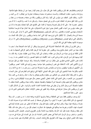 ‫ﻗﺭﻨﺎﺅﻫﻡ ﻭﺨﻠﻁﺎﺅﻫﻡ. ﻓﻘﺩ ﻜﺎﻥ ﺒﺭﻴﻜﻠﻴﺱ ﻗﺎﻨﻌﺎ ﻋﻠﻰ ﻜل ﺤﺎل، ﺒﺄﻥ ﻴﺨﺩﻡ ﺃﺜﻴﻨﺎ ﺯﻋﻴﻤﺎ ﻋﻥ ﺃﻥ ﻴﺘﺴﻠﻁ ﻋﻠﻴﻬﺎ ﻁﺎﻏﻴﺔ.‬
                          ‫‪‬‬                                ‫‪‬‬
‫ﻭﺒﺈﺭﺸﺎﺩﻩ ﻭﺘﺩﺒﻴﺭﻩ ﻋﻘﺩﺕ ﺍﻟﻤﺤﺎﻟﻔﺎﺕ ﻭﺘﺄﺴﺴﺕ ﻤﺴﺘﻌﻤﺭﺍﺕ ﺠﺩﻴﺩﺓ ﻭﻤﺤﻁﺎﺕ ﺘﺠﺎﺭﻴﺔ ﻤﻥ ﺇﻴﻁﺎﻟﻴـﺎ ﺇﻟـﻰ ﺍﻟﺒﺤـﺭ‬
‫ﺍﻷﺴﻭﺩ. ﻭﻨﻘﻠﺕ ﻜﻨﻭﺯ ﺍﻟﺤﻠﻑ ﻤﻥ ﺩﻴﻠﻭﺱ ﺇﻟﻰ ﺃﺜﻴﻨﺎ. ﻭﻟﻤﺎ ﻜﺎﻥ ﺒﺭﻴﻜﻠﻴﺱ ﻭﺍﺜﻘﺎ ﻤﻥ ﻤﻨﻌﺘﻪ ﻭﻋﺼﻤﺘﻪ ﻤـﻥ ﺨﻁـﺭ‬
                          ‫ﹰ‬
‫ﻓﺎﺭﺱ، ﻓﺈﻨﻪ ﺃﻨﻔﻕ ﻤﺩﺨﺭﺍﺕ ﺍﻟﺤﻠﻔﺎﺀ ﻟﺤﺭﺏ ﻓﺎﺭﺱ ﻓﻲ ﺘﺠﻤﻴل ﻤﺩﻴﻨﺘﻪ. ﻭﻟﻡ ﻴﻜﻥ ﻫـﺫﺍ ﺘﺼـﺭﻓﺎ ﻗﻭﻴ ‪‬ـﺎ ﺇﺫﺍ ﻗـﻴﺱ‬
           ‫ﹰ ﻤ‬
‫ﺒﻤﻌﺎﻴﻴﺭ ﻋﺼﺭﻨﺎ ﻫﺫﺍ. ﻋﻠﻰ ﺃﻨﻪ ﻟﻡ ﻴﻜﻥ ﺘﺼﺭﻓﺎ ﻭﻀﻴﻌﺎ ﺃﻭ ﻗﺎﺌﻤﺎ ﻋﻠﻰ ﺍﻟﻁﻤﻊ، ﻓﺈﻥ ﺃﺜﻴﻨﺎ ﺘﺤﻤﻠﺕ ﺒﻤﻔﺭﺩﻫﺎ ﻤﺎ ﻜـﺎﻥ‬
                                            ‫‪‬‬        ‫‪‬‬     ‫ﹰ‬
‫ﻋﻠﻰ ﺤﻠﻑ ﺩﻴﻠﻭﺱ ﻤﻥ ﺃﻋﺒﺎﺀ، ﺃﻓﻠﻴﺱ ﺍﻟﻌﺎﻤل ﺠﺩﻴﺭﺍ ﺒﻨﻴل ﺃﺠﺭﻩ؟ ﻓﺎﺴﺘﻴﻼﺅﻩ ﻋﻠﻰ ﻫﺫﺍ ﺍﻟﻤﺎل ﻫﻴﺄ ﻟﻪ ﻓﺭﺼﺎ ﺍﺴﺘﺜﻨﺎﺌﻴﺔ‬
           ‫‪‬‬                                             ‫‪‬‬
‫ﻻﺴﺘﺨﺩﺍﻡ ﻤﻬﻨﺩﺴﻲ ﺍﻟﻌﻤﺎﺭﺓ ﻭﺍﻟﻔﻨﺎﻨﻴﻥ. ﻭﻤﺎ ﻜﺎﻥ ﺍﻟﺒﺎﺭﺜﻴﻨﻭﻥ )‪ (Parthenon‬ﺍﻷﺜﻴﻨﻲ ﺍﻟﺫﻱ ﻻ ﺘﺯﺍل ﻋﻠﻰ ﺨﺭﺍﺌﺒـﻪ‬
‫ﻤﺴﺤﺔ ﺍﻟﺭﻭﻋﺔ ﻭﺍﻟﺠﻤﺎل. ﺇﻻ ﺍﻹﻜﻠﻴل ﺍﻟﺫﻱ ﺘﻭﺝ ﻤﺠﺩ ﺃﺜﻴﻨﺎ ﺍﻟﺘﻲ ﺃﻋﺎﺩ ﺒﻨﺎﺀﻫﺎ ﺒﺭﻴﻜﻠﻴﺱ. ﻭﺇﻥ ﺃﻤﺜﺎل ﺘﻠﻙ ﺍﻟﻨﺤﺎﺌـﺕ‬
‫ﻭﺍﻟﺘﻤﺎﺜﻴل ﺍﻟﺘﻲ ﺘﺭﻜﻬﺎ ﻓﻴﺩﻴﺎﺱ )‪ (Phidias‬ﻭﻤﺎﻴﺭﻭﻥ )‪ (Myron‬ﻭﺒﻭﻟﻴﻜﻠﻴﺘﻭﺱ )‪ (Polyclitus‬ﻭﺍﻟﺘﻲ ﻻ ﺘـﺯﺍل‬
                                                              ‫ﻤﻭﺠﻭﺩﺓ، ﻟﺘﺸﻬﺩ ﺒﻌﻅﻤﺔ ﺍﻟﻔﻥ ﻓﻲ ﺫﻟﻙ ﺍﻟﺯﻤﻥ.‬
‫ﻭﻋﻠﻰ ﺍﻟﻘﺎﺭﺉ ﺃﻥ ﻴﺘﺫﻜﺭ ﺘﻠﻙ ﺍﻟﻤﻼﺤﻅﺔ ﺍﻟﻤﺸﺭﻗﺔ ﺍﻟﺘﻲ ﺃﻭﻀﺢ ﺒﻬﺎ ﻭﻴﻨﻜﻠﺭ ﺃﻥ ﺃﺜﻴﻨﺎ ﻫﺫﻩ ﺍﻟﻤﻨﺒﻌﺜﺔ ﺒﻌ ﹰـﺎ ﺠﺩﻴـﺩﺍ‬
 ‫‪‬‬       ‫ﺜ‬
‫ﻅﻠﺕ ﺤﻴﻨﺎ ﻤﻥ ﺍﻟﺩﻫﺭ ﺘﺤﻤل ﻁﺎﺒﻊ ﻭﺠﻪ ﺒﺭﻴﻜﻠﻴﺱ. ﻓﺈﻥ ﻋﺒﻘﺭﻴﺔ ﻫﺫﺍ ﺍﻟﺭﺠل ﺍﻟﻔﺫﺓ ﻭﺍﻟﺠﻭ ﺍﻟﺯﺍﻜﻲ ﺍﻟﻤﺤﻴﻁ ﺒﻪ ﻫﻤـﺎ‬
                                                                                        ‫ﹰ‬
‫ﺍﻟﻠﺫﺍﻥ ﺃﻁﻠﻘﺎ ﻨﺒﻭﻍ ﻤﻥ ﺤﻭﻟﻪ ﻤﻥ ﺍﻟﺭﺠﺎل ﻤﻥ ﻋﻘﺎﻟﻪ، ﻭﺍﺠﺘﺫﺏ ﺇﻟﻰ ﺃﺜﻴﻨﺎ ﺭﺠﺎﻻ ﺫﻭﻱ ﻋﻘﻠﻴﺎﺕ ﺠﺒﺎﺭﺓ. ﻭﻗﺩ ﺘﻠﺜﻤـﺕ‬
                             ‫ﹰ‬
‫ﺃﺜﻴﻨﺎ ﺒﻭﺠﻬﻪ ﻓﺘﺭﺓ ﻤﻥ ﺍﻟﺯﻤﺎﻥ، ﻜﻤﺎ ﻴﺭﺘﺩﻱ ﺍﻟﻤﺭﺀ ﺃﺤﺩ ﺍﻷﻗﻨﻌﺔ، ﺜﻡ ﺩﺍﺨﻠﻬﺎ ﺍﻟﻀﺠﺭ ﻭﺃﺭﺍﺩﺕ ﺍﻟﺘﺨﻠﺹ ﻤﻨـﻪ. ﻭﻤـﺎ‬
‫ﻜﺎﻨﺕ ﻨﻔﺱ ﺍﻷﺜﻴﻨﻲ ﺍﻟﻌﺎﺩﻱ ﺘﻨﻁﻭﻱ ﻋﻠﻰ ﻤﺜﻘﺎل ﺫﺭﺓ ﻤﻥ ﺍﻟﻌﻅﻤﺔ ﻭﺍﻟﺴﻤﺎﺤﺔ. ﻭﻟﻘﺩ ﻋﺭﻀﻨﺎ ﻋﻠﻴﻙ ﻤﻥ ﻗﺒل ﻨﻤﻭﺫﺠﺎ‬
 ‫‪‬‬
‫ﻟﺭﻭﺡ ﺍﻷﺜﻴﻨﻲ ﺍﻟﺤﺭ ﺃﺜﻨﺎﺀ ﺍﻻﺴﺘﻔﺘﺎﺀ ﻓﻲ ﻨﻔﺱ ﺃﺭﻴﺴﺘﻴﺩﻴﺱ ﻨﻔﻴﺎ ﺴﻴﺎﺴﻴﺎ. ﻭﻴﺼﺭﺡ ﻟﻭﻴﺩ ﻓﻲ ﻜﺘﺎﺒﻪ "ﻋﺼﺭ ﺒﺭﻴﻜﻠﻴﺱ"‬
                                    ‫‪‬‬      ‫‪‬‬
‫ﺒﺄﻥ ﺍﻷﺜﻴﻨﻴﻴﻥ ﻟﻡ ﻴﻜﻭﻨﻭﺍ ﻴﻁﻴﻘﻭﻥ ﺴﻤﺎﻉ ﺍﺴﻡ ﻤﻠﺘﻴﺎﺩﺱ ﻤﻘﺭﻭﻨﺎ ﺒﻤﻌﺭﻜﺔ ﻤﺎﺭﺍﺘﻭﻥ. ﻭﺴﺭﻋﺎﻥ ﻤـﺎ ﺩﻓـﻊ ﺍﻻﻋﺘـﺯﺍﺯ‬
                                          ‫ﹰ‬
‫ﺍﻟﺸﺩﻴﺩ ﺒﺎﻟﻜﺭﺍﻤﺔ ﻋﺎﻤﺔ ﺍﻟﻨﺎﺨﺒﻴﻥ ﺇﻟﻰ ﺍﻟﺜﻭﺭﺓ ﻋﻠﻰ ﺘﻠﻙ ﺍﻟﻤﺒﺎﻨﻲ ﺍﻷﻨﻴﻘﺔ ﺍﻟﺘﻲ ﺘﺭﺘﻔﻊ ﺃﻤﺎﻡ ﺃﻨﻅﺎﺭﻫﻡ ﺇﻟﻰ ﻋﻨﺎﻥ ﺍﻟﺴﻤﺎﺀ،‬
‫ﻭﻋﻠﻰ ﻤﺎ ﻜﺎﻥ ﻴﻠﻘﺎﻩ ﺃﻤﺜﺎل ﻓﻴﺩﻴﺎﺱ ﻤﻥ ﺍﻟﻤﺜﺎﻟﻴﻥ ﻤﻥ ﺤﻅﻭﺓ ﻭﺘﻜﺭﻴﻡ ﻴﻔﻭﻗﺎﻥ ﻤﺎ ﻴﻨﺎﻟـﻪ ﻨﻅـﺭﺍﺅﻫﻡ ﻓـﻲ ﺍﻟﺼـﻨﻌﺔ‬
‫ﺍﻟﻤﺤﺒﻭﺒﻭﻥ ﻤﻥ ﺍﻟﺸﻌﺏ، ﻭﻋﻠﻰ ﺍﻟﻤﻨﺢ ﺍﻟﺘﻲ ﻜﺎﻨﺕ ﺘﻌﻁﻰ ﻷﺠﻨﺒﻲ ﻤﺤﺽ ﻤﺜل ﻫﻴﺭﻭﺩﻭﺕ ﺍﻟﻬﺎﻟﻴﻜﺎﺭﻨﺎﺴﻲ، ﻭﻋﻠـﻰ‬
‫ﺨﺩﺵ ﺒﺭﻴﻜﻠﻴﺱ ﻟﻜﺭﺍﻤﺘﻬﻡ ﺒﺈﻴﺜﺎﺭﻩ ﻟﺼﺤﺒﺔ ﺍﻤﺭﺃﺓ ﻤﻴﻠﻴﻁﻴﺔ ﻭﺘﻔﻀﻴﻠﻪ ﺤﺩﻴﺜﻬﺎ. ﻭﻜﺎﻨﺕ ﺤﻴﺎﺓ ﺒﺭﻴﻜﻠﻴﺱ ﺍﻟﻌﺎﻤﺔ ﻤﻨﻅﻤـﺔ‬
‫ﺘﻨﻅﻴﻤﺎ ﻤﻠﺤﻭﻅﺎ ﺃﺩﻯ ﺒﺭﺠل ﺍﻟﺸﺎﺭﻉ ﺃﻥ ﻴﻅﻥ ﻓﻲ ﺤﻴﺎﺘﻪ ﺍﻟﺨﺎﺼﺔ ﺍﻟﻔﺴﺎﺩ ﺍﻟﺸﺩﻴﺩ ﻭﺍﻟﺭﺸﻭﺓ. ﻋﻠﻰ ﺃﻥ ﺍﻟﺩﻻﺌل ﻜﻠﻬـﺎ‬
                                                                                   ‫ﹰ‬      ‫‪‬‬
‫ﺘﻨﺒﺊ ﺃﻥ ﺒﺭﻴﻜﻠﻴﺱ ﻜﺎﻥ ﻤﻤﺘﺎﺯﺍ ﻤﺘﺭﻓﻌﺎ ﻓﻲ ﺴﻠﻭﻜﻪ، ﻭﻗﺩ ﺃﻅﻬﺭ ﻓﻲ ﺒﻌﺽ ﺍﻷﻭﻗﺎﺕ ﺍﺤﺘﻘﺎﺭﻩ ﻟﻠﻤﻭﺍﻁﻨﻴﻥ ﺍﻟﺫﻴﻥ ﻜـﺎﻥ‬
                                                               ‫‪‬‬      ‫‪‬‬
                                                                            ‫ﻴﺴﻬﺭ ﻋﻠﻰ ﺭﻋﺎﻴﺔ ﻤﺼﺎﻟﺤﻬﻡ.‬
‫"ﻭﻟﻡ ﻴﻭﻫﺏ ﺒﺭﻜﻴﻠﻴﺱ ﻓﻘﻁ ﺴﻤﻭﺍ ﻓﻲ ﺍﻟﻌﺎﻁﻔﺔ ﻭﺭﻓﻌﺔ ﻭﺘﻨﺯﻴﻬﺎ ﻷﺴﻠﻭﺒﻪ ﻴﺭﻓﻌﻪ ﺘﻤﺎ ‪‬ـﺎ ﻋـﻥ ﺘﻌﺒﻴـﺭ ﺍﻟﺴـﻭﻗﺔ‬
                     ‫ﻤ‬                   ‫‪‬‬                        ‫‪‬‬
‫ﺍﻟﻭﻀﻴﻊ، ﺒل ﻜﺎﻥ ﻜﺫﻟﻙ ﻭﻗﻭﺭﺍ ﻋﺒﻭﺴﺎ ﻻ ﻴﻠﻴﻥ، ﻭﻻ ﻴﺠﻨﺢ ﺇﻟﻰ ﻀﺤﻙ ﺃﻭ ﺘﺒﺴﻡ، ﻜﻤﺎ ﻜﺎﻨﺕ ﻨﺒﺭﺍﺕ ﺼﻭﺘﻪ ﺜﺎﺒﺘـﺔ‬
                                                             ‫‪‬‬     ‫‪‬‬
‫ﻤﺘﺯﻨﺔ، ﻭﺴﻠﻭﻜﻪ ﻫﻴﻨﺎ ﺴﻬﻼ، ﻭﻜﺎﻥ ﺫﻭﻗﻪ ﻓﻲ ﺍﻟﺜﻴﺎﺏ ﺴﻠﻴﻤﺎ ﻓﻠﻡ ﻴﺅﺜﺭ ﻋﻨﻪ ﻗﻁ ﺃﻨﻪ ﺘﺨﻠﻰ ﻋﻥ ﺤﺴﻥ ﻫﻨﺩﺍﻤﻪ ﻟﺤﺩﺓ ﻓﻲ‬
                                                ‫‪‬‬                         ‫ﹰ‬    ‫ﹰ‬
‫ﺍﻟﺤﺩﻴﺙ، ﻓﻬﺫﻩ ﺍﻷﺸﻴﺎﺀ ﻭﻏﻴﺭﻫﺎ ﻤﻤﺎ ﻴﻤﺎﺜﻠﻬﺎ ﻓﻲ ﻁﺒﻴﻌﺘﻬﺎ، ﻗﺩ ﺍﺴﺘﺜﺎﺭﺕ ﺇﻋﺠﺎﺏ ﻜل ﻤﻥ ﺭﺁﻩ، ﻭﻋﻠﻰ ﻫﺫﻩ ﺍﻟﺸـﺎﻜﻠﺔ‬
‫ﻜﺎﻥ ﺨﻠﻘﻪ ﻭﺴﻠﻭﻜﻪ ﻋﻨﺩﻤﺎ ﻅل ﺃﺤﺩ ﺍﻷﻭﻏﺎﺩ ﻴﻼﺤﻘﻪ ﻴﻭﻤﺎ ﻜﺎﻤﻼ ﺒﺄﻟﻭﺍﻥ ﺍﻟﺘﻘﺭﻴﻊ ﻭﺍﻟﺴﺒﺎﺏ. ﻓﺘﺤﻤل ﺍﻷﺫﻯ ﺒﺎﻟﺼﻤﺕ‬
                                          ‫ﹰ‬     ‫‪‬‬
‫ﻭﺍﻟﺼﺒﺭ، ﻭﺍﺴﺘﻤﺭ ﻴﺭﺴل ﺍﻟﺭﺴل ﺃﻤﺎﻡ ﺍﻟﻤﻸ ﻓﻲ ﺒﻌﺽ ﺍﻟﺸﺌﻭﻥ ﺍﻟﻤﺎﺴﺔ، ﺜﻡ ﺴﺎﺭ ﻓﻲ ﺍﻟﻤﺴﺎﺀ ﺇﻟﻰ ﻤﻨﺯﻟﻪ ﻓﻲ ﻫـﺩﻭﺀ‬
‫ﻴﺘﺒﻌﻪ ﺫﻟﻙ ﺍﻟﺘﻌﺱ ﺍﻟﻭﻗﺢ، ﻭﻫﻭ ﻴﻬﻴﻨﻪ ﺃﺜﻨﺎﺀ ﺍﻟﻁﺭﻴﻕ ﺒﺄﻗﺫﻉ ﻟﻐﺎﺕ ﺍﻟﺴﺒﺎﺏ. ﻭﻟﻤﺎ ﻜﺎﻥ ﺍﻟﻅﻼﻡ ﻗﺩ ﺨﻴﻡ ﻋﻨﺩﻤﺎ ﻭﺼـل‬

                                               ‫- ٧٨ -‬
 