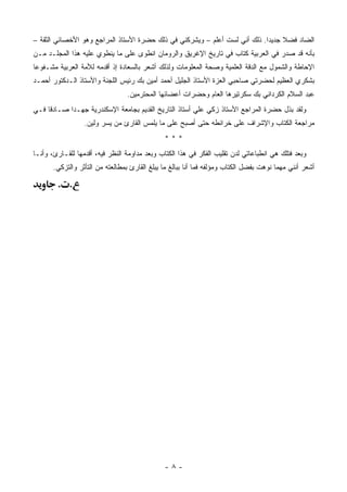 ‫ﺍﻟﻀﺎﺩ ﻓﻀﻼ ﺠﺩﻴ ‪‬ﺍ. ﺫﻟﻙ ﺃﻨﻲ ﻟﺴﺕ ﺃﻋﻠﻡ – ﻭﻴﺸﺭﻜﻨﻲ ﻓﻲ ﺫﻟﻙ ﺤﻀﺭﺓ ﺍﻷﺴﺘﺎﺫ ﺍﻟﻤﺭﺍﺠﻊ ﻭﻫﻭ ﺍﻷﺨﺼﺎﺌﻲ ﺍﻟﺜﻘﺔ –‬
                                                                            ‫ﹰ ﺩ‬
‫ﺒﺄﻨﻪ ﻗﺩ ﺼﺩﺭ ﻓﻲ ﺍﻟﻌﺭﺒﻴﺔ ﻜﺘﺎﺏ ﻓﻲ ﺘﺎﺭﻴﺦ ﺍﻹﻏﺭﻴﻕ ﻭﺍﻟﺭﻭﻤﺎﻥ ﺍﻨﻁﻭﻯ ﻋﻠﻰ ﻤﺎ ﻴﻨﻁﻭﻱ ﻋﻠﻴﻪ ﻫﺫﺍ ﺍﻟﻤﺠﻠـﺩ ﻤـﻥ‬
‫ﺍﻹﺤﺎﻁﺔ ﻭﺍﻟﺸﻤﻭل ﻤﻊ ﺍﻟﺩﻗﺔ ﺍﻟﻌﻠﻤﻴﺔ ﻭﺼﺤﺔ ﺍﻟﻤﻌﻠﻭﻤﺎﺕ ﻭﻟﺫﻟﻙ ﺃﺸﻌﺭ ﺒﺎﻟﺴﻌﺎﺩﺓ ﺇﺫ ﺃﻗﺩﻤﻪ ﻟﻸﻤﺔ ﺍﻟﻌﺭﺒﻴﺔ ﻤﺸـﻔﻭ ‪‬ﺎ‬
 ‫ﻋ‬
‫ﺒﺸﻜﺭﻱ ﺍﻟﻌﻅﻴﻡ ﻟﺤﻀﺭﺘﻲ ﺼﺎﺤﺒﻲ ﺍﻟﻌﺯﺓ ﺍﻷﺴﺘﺎﺫ ﺍﻟﺠﻠﻴل ﺃﺤﻤﺩ ﺃﻤﻴﻥ ﺒﻙ ﺭﺌﻴﺱ ﺍﻟﻠﺠﻨﺔ ﻭﺍﻷﺴﺘﺎﺫ ﺍﻟـﺩﻜﺘﻭﺭ ﺃﺤﻤـﺩ‬
                                 ‫ﻋﺒﺩ ﺍﻟﺴﻼﻡ ﺍﻟﻜﺭﺩﺍﻨﻲ ﺒﻙ ﺴﻜﺭﺘﻴﺭﻫﺎ ﺍﻟﻌﺎﻡ ﻭﺤﻀﺭﺍﺕ ﺃﻋﻀﺎﺌﻬﺎ ﺍﻟﻤﺤﺘﺭﻤﻴﻥ.‬
‫ﻭﻟﻘﺩ ﺒﺫل ﺤﻀﺭﺓ ﺍﻟﻤﺭﺍﺠﻊ ﺍﻷﺴﺘﺎﺫ ﺯﻜﻲ ﻋﻠﻲ ﺃﺴﺘﺎﺫ ﺍﻟﺘﺎﺭﻴﺦ ﺍﻟﻘﺩﻴﻡ ﺒﺠﺎﻤﻌﺔ ﺍﻹﺴﻜﻨﺩﺭﻴﺔ ﺠﻬـ ‪‬ﺍ ﺼـﺎﺩ ﹰﺎ ﻓـﻲ‬
     ‫ﻗ‬       ‫ﺩ‬
                  ‫ﻤﺭﺍﺠﻌﺔ ﺍﻟﻜﺘﺎﺏ ﻭﺍﻹﺸﺭﺍﻑ ﻋﻠﻰ ﺨﺭﺍﺌﻁﻪ ﺤﺘﻰ ﺃﺼﺒﺢ ﻋﻠﻰ ﻤﺎ ﻴﻠﻤﺱ ﺍﻟﻘﺎﺭﺉ ﻤﻥ ﻴﺴﺭ ﻭﻟﻴﻥ.‬
                                               ‫***‬
‫ﻭﺒﻌﺩ ﻓﺘﻠﻙ ﻫﻲ ﺍﻨﻁﺒﺎﻋﺎﺘﻲ ﻟﺩﻥ ﺘﻘﻠﻴﺏ ﺍﻟﻔﻜﺭ ﻓﻲ ﻫﺫﺍ ﺍﻟﻜﺘﺎﺏ ﻭﺒﻌﺩ ﻤﺩﺍﻭﻤﺔ ﺍﻟﻨﻅﺭ ﻓﻴﻪ، ﺃﻗﺩﻤﻬﺎ ﻟﻠﻘـﺎﺭﺉ، ﻭﺃﻨـﺎ‬
       ‫ﺃﺸﻌﺭ ﺃﻨﻨﻲ ﻤﻬﻤﺎ ﻨﻭﻫﺕ ﺒﻔﻀل ﺍﻟﻜﺘﺎﺏ ﻭﻤﺅﻟﻔﻪ ﻓﻤﺎ ﺃﻨﺎ ﺒﺒﺎﻟﻎ ﻤﺎ ﻴﺒﻠﻎ ﺍﻟﻘﺎﺭﺉ ﺒﻤﻁﺎﻟﻌﺘﻪ ﻤﻥ ﺍﻟﺘﺄﺜﺭ ﻭﺍﻟﺘﺯﻜﻲ.‬

        ‫. .‬




                                               ‫-٨-‬
 