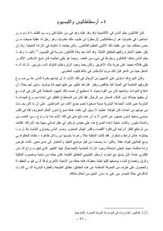 ‫٤- ﺃﺭﺴﻁﺎﻁﺎﻟﻴﺱ ﻭﺍﻟﻠﻴﺴﻴﻭﻡ‬
‫ﻜﺎﻥ ﺃﻓﻼﻁﻭﻥ ﻴﻌﻠﻡ ﺍﻟﻨﺎﺱ ﻓﻲ ﺍﻷﻜﺎﺩﻴﻤﻴﺔ ﻭﻗﺩ ﻭﻓﺩ ﻋﻠﻴﻪ ﻭﻫﻭ ﻓﻲ ﺴﻥ ﻋﺎﻟﻴﺔ ﻓﺘﻰ ﻭﺴـﻴﻡ ﺍﻟﻁﻠﻌـﺔ ﻗـﺩﻡ ﻤـﻥ‬
‫ﺍﺴﺘﺎﺠﻴﺭﺍ ﻓﻲ ﻤﻘﺩﻭﻨﻴﺎ، ﻫﻭ ﺃﺭﺴﻁﺎﻁﺎﻟﻴﺱ )ﺃﺭﺴﻁﻭ( ﺍﺒﻥ ﻁﺒﻴﺏ ﻤﻠﻙ ﻤﻘﺩﻭﻨﻴﺎ، ﻭﻫﻭ ﺭﺠل ﻟﻪ ﻋﻘﻠﻴﺔ ﺼﻴﻐﺕ ﻤـﻥ‬
‫ﻤﻌﺩﻥ ﻤﺨﺘﻠﻑ ﺠﺩﺍ ﻋﻥ ﻋﻘﻠﻴﺔ ﺫﻟﻙ ﺍﻷﺜﻴﻨﻲ ﺍﻟﻌﻅﻴﻡ ﺃﻓﻼﻁﻭﻥ. ﻭﻜﺎﻥ ﺒﻁﺒﻌﻪ ﺫﺍ ﺸﻜﻭﻙ ﻓﻲ ﺍﻹﺭﺍﺩﺓ ﺍﻟﺘﺨﻴﻠﻴﺔ. ﻭﻜـﺎﻥ‬
                                                                                 ‫‪‬‬
                 ‫)١(‬
‫ﺒﺄﺜﻴﻨـﺎ، ﻭﺃﺨـﺫ‬         ‫ﻴﻜﻥ ﻋﻅﻴﻡ ﺍﻻﺤﺘﺭﺍﻡ ﻭﺍﻟﻔﻬﻡ ﻟﻠﺤﻘﺎﺌﻕ ﺍﻟﺜﺎﺒﺘﺔ. ﻭﻗﺩ ﺃﻨﺸﺄ ﺒﻌﺩ ﻭﻓﺎﺓ ﺃﻓﻼﻁﻭﻥ ﻤﺩﺭﺴﺔ ﻓﻲ ﺍﻟﻠﻴﺴﻴﻭﻡ‬
‫ﻴﻌﻠﻡ ﺍﻟﻨﺎﺱ ﻤﻨﺘﻘﺩﺍ ﺃﻓﻼﻁﻭﻥ ﻭﺴﻘﺭﺍﻁ ﻓﻲ ﺸﻲﺀ ﻤﻥ ﺍﻟﻌﻨﻑ. ﻭﺒﻴﻨﻤﺎ ﻫﻭ ﻴﻠﻘﻲ ﺘﻌﺎﻟﻴﻤﻪ ﻜﺎﻥ ﺸﺒﺢ ﺍﻹﺴﻜﻨﺩﺭ ﺍﻷﻜﺒـﺭ‬
                                                                              ‫‪‬‬
‫ﻴﻠﻘﻲ ﻅﻼﻟﻪ ﻤﺨﻴﻤﺎ ﻋﻠﻰ ﺤﺭﻴﺔ ﺒﻼﺩ ﺍﻹﻏﺭﻴﻕ. ﻭﻜﺎﻥ ﻴﺤﺒﺫ ﻭﺠﻭﺩ ﺍﻟﺭﻕ ﻭﻨﻅﺎﻡ ﺍﻟﻤﻠﻭﻙ ﺍﻟﺩﺴـﺘﻭﺭﻴﻴﻥ. ﺫﻟـﻙ ﺃﻨـﻪ‬
                                       ‫ﺍﺸﺘﻐل ﺤﻴﻨﺎ ﻤﻥ ﺍﻟﺩﻫﺭ ﻗﺒل ﺫﻟﻙ ﻤﺭﺒﻴﺎ ﻟﻺﺴﻜﻨﺩﺭ ﻓﻲ ﺒﻼﻁ ﻓﻴﻠﻴﺏ ﺍﻟﻤﻘﺩﻭﻨﻲ.‬
                                                                       ‫‪‬‬                      ‫ﹰ‬
‫ﻭﻜﺎﻥ ﺍﻟﺠﺯﻉ ﻗﺩ ﺍﺴﺘﻭﻟﻰ ﻋﻠﻰ ﺍﻟﻨﺎﺒﻬﻴﻥ ﻤﻥ ﺍﻟﺭﺠﺎل ﻓﻲ ﺘﻠﻙ ﺍﻷﻴﺎﻡ، ﺇﺫ ﺇﻥ ﺇﻴﻤﺎﻨﻬﻡ ﺒﻘﺩﺭﺓ ﺍﻟﻨﺎﺱ ﻋﻠـﻰ ﺼـﻭﻍ‬
‫ﻅﺭﻭﻓﻬﻡ ﺍﻟﺨﺎﺼﺔ ﻓﻲ ﺍﻟﺤﻴﺎﺓ ﺃﺨﺫ ﻴﺘﻨﺎﻗﺹ ﻭﻴﻔﺘﺭ. ﻓﻠﻡ ﺘﻌﺩ ﺘﻅﻬﺭ ﺒﻴﻥ ﻅﻬﺭﺍﻨﻴﻬﻡ ﺃﻴﺔ ﻴﻭﺘﻭﺒﻴﺎ. ﻭﺘﺒﻴﻥ ﻟﻬﻡ ﺒﺠﻼﺀ ﺃﻥ‬
‫ﺍﻨﺩﻓﺎﻉ ﺍﻟﺤﻭﺍﺩﺙ ﻭﺘﺘﺎﺒﻌﻬﺎ ﻜﺎﻥ ﻤﻥ ﺍﻟﻘﻭﺓ ﺒﺤﻴﺙ ﻻ ﺘﺴﺘﻁﻴﻊ ﺃﻥ ﺘﺼﺩﻩ ﺘﻠﻙ ﺍﻟﺠﻬﻭﺩ ﺍﻟﻤﻨﻅﻤﺔ ﺍﻟﺘﻲ ﻜﺎﻥ ﻓﻲ ﺍﻟﻭﺴـﻊ‬
‫ﺃﻥ ﻴﻨﻔﻘﻬﺎ ﺤﻴﻨﺫﺍﻙ ﺫﻭﻭ ﺍﻟﺫﻜﺎﺀ ﺍﻟﻤﻤﺘﺎﺯ ﻤﻥ ﺍﻟﺭﺠﺎل. ﻓﻘﺩ ﻜﺎﻥ ﻤﻥ ﺍﻟﻤﺴﺘﻁﺎﻉ ﺍﻟﺘﻔﻜﻴﺭ ﻓﻲ ﺇﻋﺎﺩﺓ ﺼـﻭﻍ ﺍﻟﺠﻤﺎﻋـﺔ‬
‫ﺍﻟﺒﺸﺭﻴﺔ ﺤﻴﻥ ﻜﺎﻨﺕ ﺍﻟﺠﻤﺎﻋﺔ ﺍﻟﺒﺸﺭﻴﺔ ﻤﺩﻴﻨﺔ ﺼﻐﻴﺭﺓ ﺘﻀﻡ ﺒﻀﻊ ﺁﻻﻑ ﻤﻥ ﺍﻟﻤﻭﺍﻁﻨﻴﻥ. ﻋﻠﻰ ﺃﻥ ﻤﺎ ﻜﺎﻥ ﻴﺤـﺩﺙ‬
‫ﻤﻥ ﺤﻭﻟﻬﻡ ﻤﻥ ﺃﺤﺩﺍﺙ ﻜﺎﻥ ﻁﻭﻓﺎﻨﺎ ﻋﻅﻴﻤﺎ ﻻ ﺴﺒﻴل ﺇﻟﻰ ﺩﻓﻌﻪ، ﻫﺩﻓﻪ ﺼﻭﻍ ﺸﺌﻭﻥ ﺍﻟﻌﺎﻟﻡ ﺍﻟﻤﻌﺭﻭﻑ ﻜﻠﻪ ﻓﻲ ﻗﺎﻟﺏ‬
                                                           ‫‪‬‬     ‫ﹰ‬
‫ﺴﻴﺎﺴﻲ ﻭﻤﻌﻬﺎ ﺸﺌﻭﻥ ﺠﻤﻬﻭﺭ ﻤﻥ ﺍﻟﻨﺎﺱ ﻻ ﺒﺩ ﺃﻥ ﻋﺩﺩﻩ ﺒﻠﻎ ﺤﺘﻰ ﻓﻲ ﺘﻠﻙ ﺍﻷﻴﺎﻡ ﺤﺩﺍ ﻴﺘـﺭﺍﻭﺡ ﺒـﻴﻥ ﺍﻟﺨﻤﺴـﻴﻥ‬
                       ‫‪‬‬
‫ﻭﺍﻟﻤﺎﺌﺔ ﻤﻠﻴﻭﻥ. ﻭﻜﺎﻨﺕ ﻋﻤﻠﻴﺔ ﺇﻋﺎﺩﺓ ﺍﻟﺼﻭﻍ ﻫﺫﻩ ﻋﻠﻰ ﻤﻘﻴﺎﺱ ﻟﻡ ﻴﻜﻥ ﺃﻱ ﻋﻘل ﺇﻨﺴﺎﻨﻲ ﻤﻬﻴﺌﺎ ﺒﻌﺩ ﻹﺩﺭﺍﻜﻪ. ﻓﻜﺎﻨﺕ‬
                   ‫ً‬
‫ﻤﻥ ﺜﻡ ﺘﺩﻓﻊ ﺍﻟﻔﻜﺭ ﺃﺩﺭﺍﺠﻪ ﺇﻟﻰ ﻓﻜﺭﺓ "ﺍﻟﻘﻀﺎﺀ ﻭﺍﻟﻘﺩﺭ ﺍﻟﻬﺎﺌل ﺍﻟﻤﺤﺘﻭﻡ. ﻭﺼﺎﺭ ﺍﻟﻨﺎﺱ ﻴﺤﺎﻭﻟﻭﻥ ﺍﻟﺘﺸﺒﺙ ﺒﻜـل ﻤـﺎ‬
‫ﻴﺨﺎﻟﻭﻨﻪ ﻋﺎﻤل ﺘﺭﺍﺒﻁ ﻭﺍﺴﺘﻘﺭﺍﺭ. ﻓﻘﺩ ﻜﺎﻨﺕ ﺍﻟﻤﻠﻜﻴﺔ ﻤﺜﻼ ﺭﻏﻡ ﻤﺎ ﻴﺸﻭﺒﻬﺎ ﻤﻥ ﺭﺫﺍﺌل ﻅﺎﻫﺭﺓ – ﻨﻅﺎﻤﺎ ﻟﻠﺤﻜﻡ ﻓـﻲ‬
           ‫‪‬‬                                   ‫ﹰ‬
‫ﻭﺴﻊ ﺍﻟﻤﻼﻴﻴﻥ ﻗﺒﻭﻟﻪ ﻋﻘﻼ. ﻭﻜﺜﻴﺭﺍ ﻤﺎ ﻭﻀﻌﺕ ﻤﻥ ﻗﺒل ﻤﻭﻀﻊ ﺍﻟﺘﻨﻔﻴﺫ ﻭﺍﻻﺨﺘﺒﺎﺭ ﺇﻟﻰ ﻤﺩﻯ ﻤﻌﻴﻥ. ﻜﺎﻨﺕ ﺘﻔﺭﺽ‬
                                                              ‫‪‬‬      ‫ﹰ‬
‫ﺇﺭﺍﺩﺓ ﺤﺎﻜﻤﺔ، ﺤﻴﺙ ﺘﺘﺠﻠﻰ ﺍﺴﺘﺤﺎﻟﺔ ﻭﺠﻭﺩ ﺍﻹﺭﺍﺩﺓ ﺍﻟﺤﺸﺩﻴﺔ )ﺍﻟﺠﻤﺎﻋﻴﺔ(. ﻓﻬﺫﺍ ﺍﻟﺘﻐﻴﻴﺭ ﺍﻟﺫﻱ ﻟﺤﻕ ﻤـﺯﺍﺝ ﺍﻟﻨـﺎﺱ‬
‫ﺍﻟﻔﻜﺭﻱ ﻋﺎﻤﺔ، ﻜﺎﻥ ﻴﺘﺴﻕ ﻤﻊ ﺍﺤﺘﺭﺍﻡ ﺃﺭﺴﻁﻭ ﺍﻟﻁﺒﻴﻌﻲ ﻟﻠﺤﻘﺎﺌﻕ ﺍﻟﻘﺎﺌﻤﺔ. ﻓﻠﺌﻥ ﺠﻌﻠﻪ ﻤﻥ ﻨﺎﺤﻴﺔ ﻴﺴﺘﺼﻭﺏ ﺍﻟﻤﻠﻜﻴﺔ‬
‫ﻭﺍﻟﺭﻕ ﻭﺇﺨﻀﺎﻉ ﺍﻟﻨﺴﺎﺀ ﺒﻭﺼﻔﻬﺎ ﻜﻠﻬﺎ ﻨﻅﻤﺎ ﻤﻌﻘﻭﻟﺔ، ﻓﺈﻨﻪ ﺠﻌﻠﻪ ﻤﻥ ﺍﻟﻨﺎﺤﻴﺔ ﺍﻷﺨﺭﻯ ﺘﻭﺍﻗﺎ ﺇﻟـﻰ ﻓﻬـﻡ ﺍﻟﺤﻘﻴﻘـﺔ‬
                    ‫ﹰ‬                                        ‫‪‬‬
‫ﻭﺍﻟﺤﺼﻭل ﻋﻠﻰ ﻁﺭﻑ ﻤﻥ ﺍﻟﻤﻌﺭﻓﺔ ﺍﻟﻤﻨﻅﻤﺔ ﻋﻥ ﻫﺫﻩ ﺍﻟﺤﻘﺎﺌﻕ، ﺤﻘﺎﺌﻕ ﺍﻟﻁﺒﻴﻌﺔ ﻭﺍﻟﻔﻁﺭﺓ ﺍﻟﺒﺸﺭﻴﺔ ﺍﻟﺘـﻲ ﻜﺎﻨـﺕ‬
                                             ‫ﺁﻨﺫﺍﻙ ﻓﻲ ﺤﺎﻟﺔ ﺍﻨﺘﺼﺎﺭ ﺒ ‪‬ﻥ ﻋﻠﻰ ﻤﺎ ﺴﺎﻭﺭ ﺍﻟﺤﻴل ﻤﻥ ﺃﺤﻼﻡ ﺨﻼﻗﺔ.‬
                                                                              ‫ﻴ‬




                                                  ‫)١( ﺃﻭ ﺍﻟﻠﻭﻗﻴﻭﻥ: ﻜﻤﺎ ﻭﺭﺩﺕ ﻓﻲ ﺍﻟﻤﻭﺴﻭﻋﺔ ﺍﻟﻌﺭﺒﻴﺔ ﺍﻟﻤﻴﺴﺭﺓ. )ﺍﻟﻤﺘﺭﺠﻡ(‬

                                                   ‫- ٦٩ -‬
 