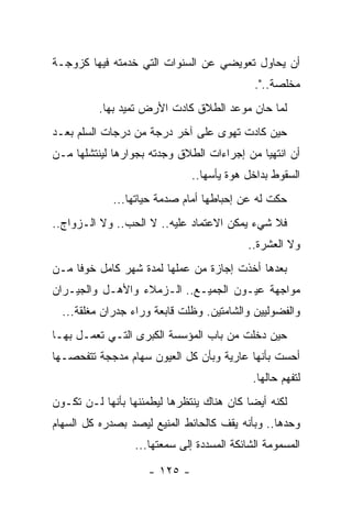 ‫ﺃﻥ ﻴﺤﺎﻭل ﺘﻌﻭﻴﻀﻲ ﻋﻥ ﺍﻟﺴﻨﻭﺍﺕ ﺍﻟﺘﻲ ﺨﺩﻤﺘﻪ ﻓﻴﻬﺎ ﻜﺯﻭﺠـﺔ‬
                                            ‫ﻤﺨﻠﺼﺔ..".‬
          ‫ﻟﻤﺎ ﺤﺎﻥ ﻤﻭﻋﺩ ﺍﻟﻁﻼﻕ ﻜﺎﺩﺕ ﺍﻷﺭﺽ ﺘﻤﻴﺩ ﺒﻬﺎ.‬
‫ﺤﻴﻥ ﻜﺎﺩﺕ ﺘﻬﻭﻯ ﻋﻠﻰ ﺁﺨﺭ ﺩﺭﺠﺔ ﻤﻥ ﺩﺭﺠﺎﺕ ﺍﻟﺴﻠﻡ ﺒﻌـﺩ‬
‫ﺃﻥ ﺍﻨﺘﻬﻴﺎ ﻤﻥ ﺇﺠﺭﺍﺀﺍﺕ ﺍﻟﻁﻼﻕ ﻭﺠﺩﺘﻪ ﺒﺠﻭﺍﺭﻫﺎ ﻟﻴﻨﺘﺸﻠﻬﺎ ﻤـﻥ‬
                              ‫ﺍﻟﺴﻘﻭﻁ ﺒﺩﺍﺨل ﻫﻭﺓ ﻴﺄﺴﻬﺎ..‬
             ‫ﺤﻜﺕ ﻟﻪ ﻋﻥ ﺇﺤﺒﺎﻁﻬﺎ ﺃﻤﺎﻡ ﺼﺩﻤﺔ ﺤﻴﺎﺘﻬﺎ...‬
‫ﻓﻼ ﺸﻲﺀ ﻴﻤﻜﻥ ﺍﻻﻋﺘﻤﺎﺩ ﻋﻠﻴﻪ.. ﻻ ﺍﻟﺤﺏ.. ﻭﻻ ﺍﻟـﺯﻭﺍﺝ..‬
                                           ‫ﻭﻻ ﺍﻟﻌﺸﺭﺓ..‬
‫ﺒﻌﺩﻫﺎ ﺃﺨﺫﺕ ﺇﺠﺎﺯﺓ ﻤﻥ ﻋﻤﻠﻬﺎ ﻟﻤﺩﺓ ﺸﻬﺭ ﻜﺎﻤل ﺨﻭﻓﺎ ﻤـﻥ‬
     ‫ﹰ‬
‫ﻤﻭﺍﺠﻬﺔ ﻋﻴـﻭﻥ ﺍﻟﺠﻤﻴـﻊ.. ﺍﻟـﺯﻤﻼﺀ ﻭﺍﻷﻫـل ﻭﺍﻟﺠﻴـﺭﺍﻥ‬
  ‫ﻭﺍﻟﻔﻀﻭﻟﻴﻴﻥ ﻭﺍﻟﺸﺎﻤﺘﻴﻥ. ﻭﻅﻠﺕ ﻗﺎﺒﻌﺔ ﻭﺭﺍﺀ ﺠﺩﺭﺍﻥ ﻤﻐﻠﻘﺔ...‬
‫ﺤﻴﻥ ﺩﺨﻠﺕ ﻤﻥ ﺒﺎﺏ ﺍﻟﻤﺅﺴﺴﺔ ﺍﻟﻜﺒﺭﻯ ﺍﻟﺘـﻲ ﺘﻌﻤـل ﺒﻬـﺎ‬
‫ﺃﺤﺴﺕ ﺒﺄﻨﻬﺎ ﻋﺎﺭﻴﺔ ﻭﺒﺄﻥ ﻜل ﺍﻟﻌﻴﻭﻥ ﺴﻬﺎﻡ ﻤﺩﺠﺠﺔ ﺘﺘﻔﺤﺼـﻬﺎ‬
                                            ‫ﻟﺘﻔﻬﻡ ﺤﺎﻟﻬﺎ.‬
‫ﻟﻜﻨﻪ ﺃﻴﻀﺎ ﻜﺎﻥ ﻫﻨﺎﻙ ﻴﻨﺘﻅﺭﻫﺎ ﻟﻴﻁﻤﺌﻨﻬﺎ ﺒﺄﻨﻬﺎ ﻟـﻥ ﺘﻜـﻭﻥ‬
                                           ‫‪‬‬
‫ﻭﺤﺩﻫﺎ.. ﻭﺒﺄﻨﻪ ﻴﻘﻑ ﻜﺎﻟﺤﺎﺌﻁ ﺍﻟﻤﻨﻴﻊ ﻟﻴﺼﺩ ﺒﺼﺩﺭﻩ ﻜل ﺍﻟﺴﻬﺎﻡ‬
                 ‫ﺍﻟﻤﺴﻤﻭﻤﺔ ﺍﻟﺸﺎﺌﻜﺔ ﺍﻟﻤﺴﺩﺩﺓ ﺇﻟﻰ ﺴﻤﻌﺘﻬﺎ...‬

                    ‫- ٥٢١ -‬
 