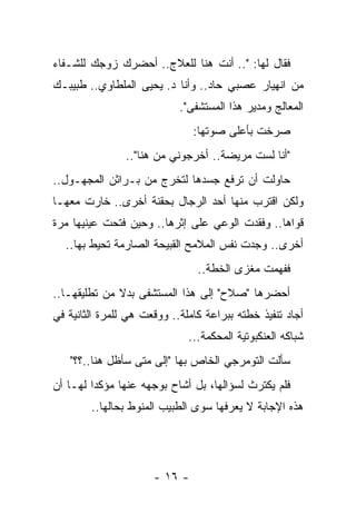 ‫ﻓﻘﺎل ﻟﻬﺎ: ".. ﺃﻨﺕ ﻫﻨﺎ ﻟﻠﻌﻼﺝ.. ﺃﺤﻀﺭﻙ ﺯﻭﺠﻙ ﻟﻠﺸـﻔﺎﺀ‬
‫ﻤﻥ ﺍﻨﻬﻴﺎﺭ ﻋﺼﺒﻲ ﺤﺎﺩ.. ﻭﺃﻨﺎ ﺩ. ﻴﺤﻴﻰ ﺍﻟﻤﻠﻁﺎﻭﻱ.. ﻁﺒﻴﺒـﻙ‬
                            ‫ﺍﻟﻤﻌﺎﻟﺞ ﻭﻤﺩﻴﺭ ﻫﺫﺍ ﺍﻟﻤﺴﺘﺸﻔﻰ".‬
                               ‫ﺼﺭﺨﺕ ﺒﺄﻋﻠﻰ ﺼﻭﺘﻬﺎ:‬
                ‫"ﺃﻨﺎ ﻟﺴﺕ ﻤﺭﻴﻀﺔ.. ﺃﺨﺭﺠﻭﻨﻲ ﻤﻥ ﻫﻨﺎ"..‬
‫ﺤﺎﻭﻟﺕ ﺃﻥ ﺘﺭﻓﻊ ﺠﺴﺩﻫﺎ ﻟﺘﺨﺭﺝ ﻤﻥ ﺒـﺭﺍﺜﻥ ﺍﻟﻤﺠﻬـﻭل..‬
‫ﻭﻟﻜﻥ ﺍﻗﺘﺭﺏ ﻤﻨﻬﺎ ﺃﺤﺩ ﺍﻟﺭﺠﺎل ﺒﺤﻘﻨﺔ ﺃﺨﺭﻯ.. ﺨﺎﺭﺕ ﻤﻌﻬـﺎ‬
‫ﻗﻭﺍﻫﺎ.. ﻭﻓﻘﺩﺕ ﺍﻟﻭﻋﻲ ﻋﻠﻰ ﺇﺜﺭﻫﺎ.. ﻭﺤﻴﻥ ﻓﺘﺤﺕ ﻋﻴﻨﻴﻬﺎ ﻤﺭﺓ‬
  ‫ﺃﺨﺭﻯ.. ﻭﺠﺩﺕ ﻨﻔﺱ ﺍﻟﻤﻼﻤﺢ ﺍﻟﻘﺒﻴﺤﺔ ﺍﻟﺼﺎﺭﻤﺔ ﺘﺤﻴﻁ ﺒﻬﺎ..‬
                                ‫ﻓﻔﻬﻤﺕ ﻤﻐﺯﻯ ﺍﻟﺨﻁﺔ..‬
‫ﺃﺤﻀﺭﻫﺎ "ﺼﻼﺡ" ﺇﻟﻰ ﻫﺫﺍ ﺍﻟﻤﺴﺘﺸﻔﻰ ﺒﺩﻻ ﻤﻥ ﺘﻁﻠﻴﻘﻬـﺎ..‬
              ‫ﹰ‬
‫ﺃﺠﺎﺩ ﺘﻨﻔﻴﺫ ﺨﻁﺘﻪ ﺒﺒﺭﺍﻋﺔ ﻜﺎﻤﻠﺔ.. ﻭﻭﻗﻌﺕ ﻫﻲ ﻟﻠﻤﺭﺓ ﺍﻟﺜﺎﻨﻴﺔ ﻓﻲ‬
                              ‫ﺸﺒﺎﻜﻪ ﺍﻟﻌﻨﻜﺒﻭﺘﻴﺔ ﺍﻟﻤﺤﻜﻤﺔ...‬
   ‫ﺴﺄﻟﺕ ﺍﻟﺘﻭﻤﺭﺠﻲ ﺍﻟﺨﺎﺹ ﺒﻬﺎ "ﺇﻟﻰ ﻤﺘﻰ ﺴﺄﻅل ﻫﻨﺎ..؟؟"‬
‫ﻓﻠﻡ ﻴﻜﺘﺭﺙ ﻟﺴﺅﺍﻟﻬﺎ، ﺒل ﺃﺸﺎﺡ ﺒﻭﺠﻬﻪ ﻋﻨﻬﺎ ﻤﺅﻜﺩﺍ ﻟﻬـﺎ ﺃﻥ‬
         ‫‪‬‬
        ‫ﻫﺫﻩ ﺍﻹﺠﺎﺒﺔ ﻻ ﻴﻌﺭﻓﻬﺎ ﺴﻭﻯ ﺍﻟﻁﺒﻴﺏ ﺍﻟﻤﻨﻭﻁ ﺒﺤﺎﻟﻬﺎ..‬




                      ‫- ٦١ -‬
 