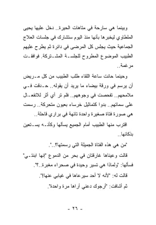 ‫ﻭﺒﻴﻨﻤﺎ ﻫﻲ ﺴﺎﺭﺤﺔ ﻓﻲ ﻤﺘﺎﻫﺎﺕ ﺍﻟﺤﻴﺭﺓ.. ﺩﺨل ﻋﻠﻴﻬﺎ ﻴﺤﻴﻰ‬
‫ﺍﻟﻤﻠﻁﺎﻭﻱ ﻟﻴﺨﺒﺭﻫﺎ ﺒﺄﻨﻬﺎ ﻤﻨﺫ ﺍﻟﻴﻭﻡ ﺴﺘﺸﺎﺭﻙ ﻓﻲ ﺠﻠﺴﺎﺕ ﺍﻟﻌﻼﺝ‬
‫ﺍﻟﺠﻤﺎﻋﻴﺔ ﺤﻴﺙ ﻴﺠﻠﺱ ﻜل ﺍﻟﻤﺭﻀﻰ ﻓﻲ ﺩﺍﺌﺭﺓ ﺜﻡ ﻴﻁﺭﺡ ﻋﻠﻴﻬﻡ‬
‫ﺍﻟﻁﺒﻴﺏ ﺍﻟﻤﻭﻀﻭﻉ ﺍﻟﻤﻁﺭﻭﺡ ﻟﻠﺠﻠﺴـﺔ ﺍﻟﻤﺸـﺘﺭﻜﺔ. ﻓﻭﺍﻓﻘـﺕ‬
                                                ‫ﻤﺭﻏﻤﺔ..‬
‫ﻭﺤﻴﻨﻤﺎ ﺤﺎﻨﺕ ﺴﺎﻋﺔ ﺍﻟﻠﻘﺎﺀ ﻁﻠﺏ ﺍﻟﻁﺒﻴﺏ ﻤﻥ ﻜل ﻤـﺭﻴﺽ‬
‫ﺃﻥ ﻴﺭﺴﻡ ﻓﻲ ﻭﺭﻗﺔ ﺒﻴﻀﺎﺀ ﻤﺎ ﻴﺭﻴﺩ ﺃﻥ ﻴﻘﻭﻟﻪ.. ﺤـﺩﻗﺕ ﻓـﻲ‬
‫ﻤﻼﻤﺤﻬﻡ.. ﺘﻔﺤﺼﺕ ﻓﻲ ﻭﺠﻭﻫﻬﻡ.. ﻓﻠﻡ ﺘﺭ ﺃﻱ ﺃﺜﺭ ﻟﻼﻨﻔﻌـﺎل‬
‫ﻋﻠﻰ ﺴﻤﺎﺘﻬﻡ.. ﺒﺩﻭﺍ ﻜﺘﻤﺎﺜﻴل ﺨﺭﺴﺎﺀ ﺒﻌﻴﻭﻥ ﻤﺘﺤﺭﻜﺔ.. ﺭﺴﻤﺕ‬
     ‫ﻫﻲ ﺼﻭﺭﺓ ﻓﺘﺎﺓ ﺼﻐﻴﺭﺓ ﻭﺍﺤﺩﺓ ﺘﺎﺌﻬﺔ ﻓﻲ ﺒﺭﺍﺭﻱ ﻗﺎﺤﻠﺔ..‬
‫ﺍﻗﺘﺭﺏ ﻤﻨﻬﺎ ﺍﻟﻁﺒﻴﺏ ﺃﻤﺎﻡ ﺍﻟﺠﻤﻴﻊ ﻴﺴﺄﻟﻬﺎ ﻭﻜﺄﻨـﻪ ﻴﺴـﺘﻌﻴﻥ‬
                                                ‫ﺒﺫﻜﺎﺌﻬﺎ..‬
            ‫"ﻤﻥ ﻫﻲ ﻫﺫﻩ ﺍﻟﻔﺘﺎﺓ ﺍﻟﺠﻤﻴﻠﺔ ﺍﻟﺘﻲ ﺭﺴﻤﺘﻬﺎ؟..".‬
‫ﻗﺎﻟﺕ ﻭﻋﻴﻨﺎﻫﺎ ﻏﺎﺭﻗﺘﺎﻥ ﻓﻲ ﺒﺤﺭ ﻤﻥ ﺍﻟﺩﻤﻭﻉ "ﺇﻨﻬﺎ ﺍﺒﻨﺘـﻲ"‬
     ‫ﻓﺴﺄﻟﻬﺎ: "ﻭﻟﻤﺎﺫﺍ ﻫﻲ ﺘﺴﻴﺭ ﻭﺤﻴﺩﺓ ﻓﻲ ﺼﺤﺭﺍﺀ ﻤﻐﺒﺭﺓ..؟".‬
       ‫ﻗﺎﻟﺕ ﻟﻪ: "ﻷﻨﻪ ﻻ ﺃﺤﺩ ﺴﻴﺭﻋﺎﻫﺎ ﻓﻲ ﻏﻴﺎﺒﻲ ﻋﻨﻬﺎ!".‬
           ‫ﺜﻡ ﺃﺸﺎﻓﺕ: "ﺃﺭﺠﻭﻙ ﺩﻋﻨﻲ ﺃﺭﺍﻫﺎ ﻤﺭﺓ ﻭﺍﺤﺩﺓ".‬


                      ‫- ٦٢ -‬
 