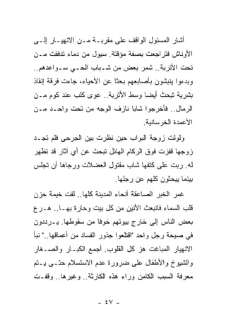 ‫ﺃﺸﺎﺭ ﺍﻟﻤﺴﺌﻭل ﺍﻟﻭﺍﻗﻑ ﻋﻠﻰ ﻤﻘﺭﺒـﺔ ﻤـﻥ ﺍﻻﻨﻬﻴـﺎﺭ ﺇﻟـﻰ‬
‫ﺍﻷﻭﻨﺎﺵ ﻓﺘﺭﺍﺠﻌﺕ ﺒﺼﻔﺔ ﻤﺅﻗﺘﺔ. ﺴﻴﻭل ﻤﻥ ﺩﻤﺎﺀ ﺘﺩﻓﻘﺕ ﻤـﻥ‬
‫ﺘﺤﺕ ﺍﻷﺘﺭﺒﺔ.. ﺸﻤﺭ ﺒﻌﺽ ﻤﻥ ﺸـﺒﺎﺏ ﺍﻟﺤـﻲ ﺴـﻭﺍﻋﺩﻫﻡ..‬
‫ﻭﺒﺩﺀﻭﺍ ﻴﻨﺒﺸﻭﻥ ﺒﺄﺼﺎﺒﻌﻬﻡ ﺒﺤﺜﺎ ﻋﻥ ﺍﻷﺤﻴﺎﺀ، ﺠﺎﺀﺕ ﻓﺭﻗﺔ ﺇﻨﻘﺎﺫ‬
                            ‫ﹰ‬
‫ﺒﺸﺭﻴﺔ ﺘﺒﺤﺙ ﺃﻴﻀﺎ ﻭﺴﻁ ﺍﻷﺘﺭﺒﺔ.. ﻋﻭﻯ ﻜﻠﺏ ﻋﻨﺩ ﻜﻭﻡ ﻤـﻥ‬
                                  ‫‪‬‬
‫ﺍﻟﺭﻤﺎل.. ﻓﺄﺨﺭﺠﻭﺍ ﺸﺎﺒﺎ ﻨﺎﺯﻑ ﺍﻟﻭﺠﻪ ﻤﻥ ﺘﺤﺕ ﻭﺍﺤـﺩ ﻤـﻥ‬
                             ‫‪‬‬
                                     ‫ﺍﻷﻋﻤﺩﺓ ﺍﻟﺨﺭﺴﺎﻨﻴﺔ.‬
‫ﻭﻟﻭﻟﺕ ﺯﻭﺠﺔ ﺍﻟﺒﻭﺍﺏ ﺤﻴﻥ ﻨﻅﺭﺕ ﺒﻴﻥ ﺍﻟﺠﺭﺤﻰ ﻓﻠﻡ ﺘﺠـﺩ‬
‫ﺯﻭﺠﻬﺎ ﻗﻔﺯﺕ ﻓﻭﻕ ﺍﻟﺭﻜﺎﻡ ﺍﻟﻬﺎﺌل ﺘﺒﺤﺙ ﻋﻥ ﺃﻱ ﺁﺜﺎﺭ ﻗﺩ ﺘﻅﻬﺭ‬
‫ﻟﻪ. ﺭﺒﺕ ﻋﻠﻰ ﻜﺘﻔﻬﺎ ﺸﺎﺏ ﻤﻔﺘﻭل ﺍﻟﻌﻀﻼﺕ ﻭﺭﺠﺎﻫﺎ ﺃﻥ ﺘﺠﻠﺱ‬
                            ‫ﺒﻴﻨﻤﺎ ﻴﺒﺤﺜﻭﻥ ﻜﻠﻬﻡ ﻋﻥ ﺭﺠﻠﻬﺎ.‬
‫ﻏﻤﺭ ﺍﻟﺨﺒﺭ ﺍﻟﺼﺎﻋﻘﺔ ﺃﻨﺤﺎﺀ ﺍﻟﻤﺩﻴﻨﺔ ﻜﻠﻬﺎ.. ﻟﻔﺕ ﺨﻴﻤﺔ ﺤﺯﻥ‬
‫ﻗﻠﺏ ﺍﻟﺴﻤﺎﺀ ﻓﺎﻨﺒﻌﺙ ﺍﻷﻨﻴﻥ ﻤﻥ ﻜل ﺒﻴﺕ ﻭﺤﺎﺭﺓ ﺒﻬـﺎ.. ﻫـﺭﻉ‬
‫ﺒﻌﺽ ﺍﻟﻨﺎﺱ ﺇﻟﻰ ﺨﺎﺭﺝ ﺒﻴﻭﺘﻬﻡ ﺨﻭﻓﺎ ﻤﻥ ﺴﻘﻭﻁﻬﺎ. ﻴـﺭﺩﺩﻭﻥ‬
                    ‫ﹰ‬
‫ﻓﻲ ﺼﻴﺤﺔ ﺭﺠل ﻭﺍﺤﺩ "ﺍﻗﺘﻠﻌﻭﺍ ﺠﺫﻭﺭ ﺍﻟﻔﺴﺎﺩ ﻤﻥ ﺃﻋﻤﺎﻗﻬﺎ.." ﻨﺒﺄ‬
‫ﺍﻻﻨﻬﻴﺎﺭ ﺍﻟﻤﺒﺎﻏﺕ ﻫﺯ ﻜل ﺍﻟﻘﻠﻭﺏ. ﺃﺠﻤﻊ ﺍﻟﻜﺒـﺎﺭ ﻭﺍﻟﺼـﻐﺎﺭ‬
‫ﻭﺍﻟﺸﻴﻭﺥ ﻭﺍﻷﻁﻔﺎل ﻋﻠﻰ ﻀﺭﻭﺭﺓ ﻋﺩﻡ ﺍﻻﺴﺘﺴﻼﻡ ﺤﺘـﻰ ﻴـﺘﻡ‬
‫ﻤﻌﺭﻓﺔ ﺍﻟﺴﺒﺏ ﺍﻟﻜﺎﻤﻥ ﻭﺭﺍﺀ ﻫﺫﻩ ﺍﻟﻜﺎﺭﺜﺔ.. ﻭﻏﻴﺭﻫﺎ.. ﻭﻗﻔـﺕ‬


                      ‫- ٧٤ -‬
 