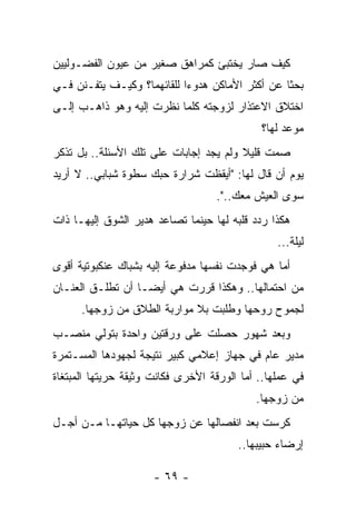 ‫ﻜﻴﻑ ﺼﺎﺭ ﻴﺨﺘﺒﺊ ﻜﻤﺭﺍﻫﻕ ﺼﻐﻴﺭ ﻤﻥ ﻋﻴﻭﻥ ﺍﻟﻔﻀـﻭﻟﻴﻴﻥ‬
‫ﺒﺤﺜﺎ ﻋﻥ ﺃﻜﺜﺭ ﺍﻷﻤﺎﻜﻥ ﻫﺩﻭﺀﺍ ﻟﻠﻘﺎﺌﻬﻤﺎ؟ ﻭﻜﻴـﻑ ﻴﺘﻔـﻨﻥ ﻓـﻲ‬
                            ‫‪‬‬                    ‫ﹰ‬
‫ﺍﺨﺘﻼﻕ ﺍﻻﻋﺘﺫﺍﺭ ﻟﺯﻭﺠﺘﻪ ﻜﻠﻤﺎ ﻨﻅﺭﺕ ﺇﻟﻴﻪ ﻭﻫﻭ ﺫﺍﻫـﺏ ﺇﻟـﻰ‬
                                             ‫ﻤﻭﻋﺩ ﻟﻬﺎ؟‬
‫ﺼﻤﺕ ﻗﻠﻴﻼ ﻭﻟﻡ ﻴﺠﺩ ﺇﺠﺎﺒﺎﺕ ﻋﻠﻰ ﺘﻠﻙ ﺍﻷﺴﺌﻠﺔ.. ﺒل ﺘﺫﻜﺭ‬
                                        ‫ﹰ‬
‫ﻴﻭﻡ ﺃﻥ ﻗﺎل ﻟﻬﺎ: "ﺃﻴﻘﻅﺕ ﺸﺭﺍﺭﺓ ﺤﺒﻙ ﺴﻁﻭﺓ ﺸﺒﺎﺒﻲ.. ﻻ ﺃﺭﻴﺩ‬
                                   ‫ﺴﻭﻯ ﺍﻟﻌﻴﺵ ﻤﻌﻙ..".‬
‫ﻫﻜﺫﺍ ﺭﺩﺩ ﻗﻠﺒﻪ ﻟﻬﺎ ﺤﻴﻨﻤﺎ ﺘﺼﺎﻋﺩ ﻫﺩﻴﺭ ﺍﻟﺸﻭﻕ ﺇﻟﻴﻬـﺎ ﺫﺍﺕ‬
                                                 ‫ﻟﻴﻠﺔ...‬
‫ﺃﻤﺎ ﻫﻲ ﻓﻭﺠﺩﺕ ﻨﻔﺴﻬﺎ ﻤﺩﻓﻭﻋﺔ ﺇﻟﻴﻪ ﺒﺸﺒﺎﻙ ﻋﻨﻜﺒﻭﺘﻴﺔ ﺃﻗﻭﻯ‬
‫ﻤﻥ ﺍﺤﺘﻤﺎﻟﻬﺎ.. ﻭﻫﻜﺫﺍ ﻗﺭﺭﺕ ﻫﻲ ﺃﻴﻀـﺎ ﺃﻥ ﺘﻁﻠـﻕ ﺍﻟﻌﻨـﺎﻥ‬
      ‫ﻟﺠﻤﻭﺡ ﺭﻭﺤﻬﺎ ﻭﻁﻠﺒﺕ ﺒﻼ ﻤﻭﺍﺭﺒﺔ ﺍﻟﻁﻼﻕ ﻤﻥ ﺯﻭﺠﻬﺎ.‬
‫ﻭﺒﻌﺩ ﺸﻬﻭﺭ ﺤﺼﻠﺕ ﻋﻠﻰ ﻭﺭﻗﺘﻴﻥ ﻭﺍﺤﺩﺓ ﺒﺘﻭﻟﻲ ﻤﻨﺼـﺏ‬
‫ﻤﺩﻴﺭ ﻋﺎﻡ ﻓﻲ ﺠﻬﺎﺯ ﺇﻋﻼﻤﻲ ﻜﺒﻴﺭ ﻨﺘﻴﺠﺔ ﻟﺠﻬﻭﺩﻫﺎ ﺍﻟﻤﺴـﺘﻤﺭﺓ‬
‫ﻓﻲ ﻋﻤﻠﻬﺎ.. ﺃﻤﺎ ﺍﻟﻭﺭﻗﺔ ﺍﻷﺨﺭﻯ ﻓﻜﺎﻨﺕ ﻭﺜﻴﻘﺔ ﺤﺭﻴﺘﻬﺎ ﺍﻟﻤﺒﺘﻐﺎﺓ‬
                                            ‫ﻤﻥ ﺯﻭﺠﻬﺎ.‬
‫ﻜﺭﺴﺕ ﺒﻌﺩ ﺍﻨﻔﺼﺎﻟﻬﺎ ﻋﻥ ﺯﻭﺠﻬﺎ ﻜل ﺤﻴﺎﺘﻬـﺎ ﻤـﻥ ﺃﺠـل‬
                                        ‫ﺇﺭﻀﺎﺀ ﺤﺒﻴﺒﻬﺎ..‬

                      ‫- ٩٦ -‬
 