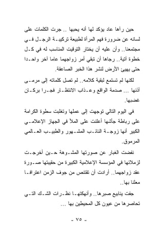 ‫ﺤﻴﻥ ﺭﺁﻫﺎ ﻋﺎﺩ ﻴﺅﻜﺩ ﻟﻬﺎ ﺃﻨﻪ ﻴﺤﺒﻬﺎ .. ﺠﺭﺕ ﺍﻟﻜﻠﻤﺎﺕ ﻋﻠﻰ‬
‫ﻟﺴﺎﻨﻪ ﻋﻥ ﻀﺭﻭﺭﺓ ﻓﻬﻡ ﺍﻟﻤﺭﺃﺓ ﻟﻁﺒﻴﻌﺔ ﺘﺭﻜﻴﺒـﺔ ﺍﻟﺭﺠـل ﻓـﻲ‬
‫ﻤﺠﺘﻤﻌﻨﺎ.. ﻭﺃﻥ ﻋﻠﻴﻪ ﺃﻥ ﻴﺨﺘﺎﺭ ﺍﻟﺘﻭﻗﻴﺕ ﺍﻟﻤﻨﺎﺴﺏ ﻟﻪ ﻓﻲ ﻜـل‬
‫ﺨﻁﻭﺓ ﺁﺘﻴﺔ.. ﺭﺠﺎﻫﺎ ﺃﻥ ﺘﺒﻘﻲ ﺃﻤﺭ ﺯﻭﺍﺠﻬﻤﺎ ﻋﺎﻤﺎ ﺁﺨﺭ ﻭﺍﺤـﺩﺍ‬
 ‫‪‬‬          ‫‪‬‬
              ‫ﺤﺘﻰ ﻴﻬﻴﺊ ﺍﻷﺭﺽ ﻟﻨﺸﺭ ﻫﺫﺍ ﺍﻟﺨﺒﺭ ﺍﻟﺼﺎﻋﻘﺔ.‬
‫ﻟﻜﻨﻬﺎ ﻟﻡ ﺘﺴﺘﻤﻊ ﻟﺒﻘﻴﺔ ﻜﻼﻤﻪ.. ﻟﻡ ﺘﺼل ﻜﻠﻤﺎﺘﻪ ﺇﻟﻰ ﻤﺭﻤـﻰ‬
‫ﺃﺫﻨﻬﺎ ... ﺼﺩﻤﺔ ﺍﻟﻭﺍﻗﻊ ﻭﻋـﺫﺍﺏ ﺍﻻﻨﺘﻅـﺎﺭ ﻓ ‪‬ـﺭﺍ ﺒﺭﻜـﺎﻥ‬
          ‫ﺠ‬
                                              ‫ﻏﻀﺒﻬﺎ.‬
‫ﻓﻲ ﺍﻟﻴﻭﻡ ﺍﻟﺘﺎﻟﻲ ﺘﻭﺠﻬﺕ ﺇﻟﻰ ﻋﻤﻠﻬﺎ ﻭﺘﻐﻠﺒﺕ ﺴﻁﻭﺓ ﺍﻟﻜﺭﺍﻤﺔ‬
‫ﻋﻠﻰ ﺭﺒﺎﻁﺔ ﺠﺄﺸﻬﺎ ﺃﻋﻠﻨﺕ ﻋﻠﻰ ﺍﻟﻤﻸ ﻓﻲ ﺍﻟﺠﻬﺎﺯ ﺍﻹﻋﻼﻤـﻲ‬
‫ﺍﻟﻜﺒﻴﺭ ﺃﻨﻬﺎ ﺯﻭﺠـﺔ ﺍﻟﻨﺎﺌـﺏ ﺍﻟﻤﺸـﻬﻭﺭ ﻭﺍﻟﻁﺒﻴـﺏ ﺍﻟﻌـﺎﻟﻤﻲ‬
                                             ‫ﺍﻟﻤﺭﻤﻭﻕ.‬
‫ﻨﻔﻀﺕ ﺍﻟﻐﺒﺎﺭ ﻋﻥ ﺼﻭﺭﺘﻬﺎ ﺍﻟﻤﺸـﻭﻫﺔ ﺤـﻴﻥ ﺃﺨﺭﺠـﺕ‬
‫ﻟﺯﻤﻼﺌﻬﺎ ﻓﻲ ﺍﻟﻤﺅﺴﺴﺔ ﺍﻹﻋﻼﻤﻴﺔ ﺍﻟﻜﺒﻴﺭﺓ ﻤﻥ ﺤﻘﻴﺒﺘﻬﺎ ﺼـﻭﺭﺓ‬
‫ﻋﻘﺩ ﺯﻭﺍﺠﻬﻤﺎ.. ﺃﺭﺍﺩﺕ ﺃﻥ ﺘﻘﺘﻨﺹ ﻤﻥ ﺠﻭﻑ ﺍﻟﺯﻤﻥ ﺍﻋﺘﺭﺍ ﹰـﺎ‬
  ‫ﻓ‬
                                            ‫ﻤﻌﻠﻨﺎ ﺒﻬﺎ..‬
                                                   ‫ﹰ‬
‫ﺠﻔﺕ ﻴﻨﺎﺒﻴﻊ ﺼﺒﺭﻫﺎ.. ﻭﺃﻨﻬﻜﺘﻬـﺎ ﻨﻅـﺭﺍﺕ ﺍﻟﺸـﻙ ﺍﻟﺘـﻲ‬
                ‫ﺘﺤﺎﺼﺭﻫﺎ ﻤﻥ ﻋﻴﻭﻥ ﻜل ﺍﻟﻤﺤﻴﻁﻴﻥ ﺒﻬﺎ ...‬

                     ‫- ٥٧ -‬
 