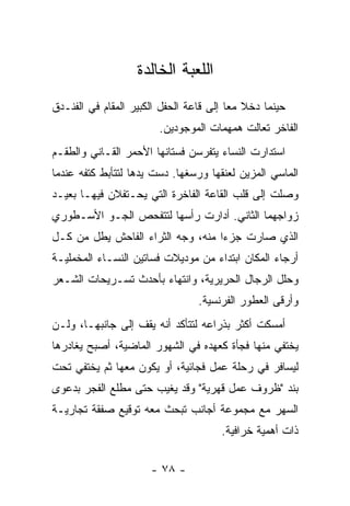 ‫ﺍﻟﻠﻌﺒﺔ ﺍﻟﺨﺎﻟﺩﺓ‬
‫ﺤﻴﻨﻤﺎ ﺩﺨﻼ ﻤﻌﺎ ﺇﻟﻰ ﻗﺎﻋﺔ ﺍﻟﺤﻔل ﺍﻟﻜﺒﻴﺭ ﺍﻟﻤﻘﺎﻡ ﻓﻲ ﺍﻟﻔﻨـﺩﻕ‬
                                         ‫‪‬‬
                        ‫ﺍﻟﻔﺎﺨﺭ ﺘﻌﺎﻟﺕ ﻫﻤﻬﻤﺎﺕ ﺍﻟﻤﻭﺠﻭﺩﻴﻥ.‬
‫ﺍﺴﺘﺩﺍﺭﺕ ﺍﻟﻨﺴﺎﺀ ﻴﺘﻔﺭﺴﻥ ﻓﺴﺘﺎﻨﻬﺎ ﺍﻷﺤﻤﺭ ﺍﻟﻘـﺎﻨﻲ ﻭﺍﻟﻁﻘـﻡ‬
‫ﺍﻟﻤﺎﺴﻲ ﺍﻟﻤﺯﻴﻥ ﻟﻌﻨﻘﻬﺎ ﻭﺭﺴﻐﻬﺎ. ﺩﺴﺕ ﻴﺩﻫﺎ ﻟﺘﺘﺄﺒﻁ ﻜﺘﻔﻪ ﻋﻨﺩﻤﺎ‬
‫ﻭﺼﻠﺕ ﺇﻟﻰ ﻗﻠﺏ ﺍﻟﻘﺎﻋﺔ ﺍﻟﻔﺎﺨﺭﺓ ﺍﻟﺘﻲ ﻴﺤـﺘﻔﻼﻥ ﻓﻴﻬـﺎ ﺒﻌﻴـﺩ‬
‫ﺯﻭﺍﺠﻬﻤﺎ ﺍﻟﺜﺎﻨﻲ. ﺃﺩﺍﺭﺕ ﺭﺃﺴﻬﺎ ﻟﺘﺘﻔﺤﺹ ﺍﻟﺠـﻭ ﺍﻷﺴـﻁﻭﺭﻱ‬
‫ﺍﻟﺫﻱ ﺼﺎﺭﺕ ﺠﺯﺀﺍ ﻤﻨﻪ، ﻭﺠﻪ ﺍﻟﺜﺭﺍﺀ ﺍﻟﻔﺎﺤﺵ ﻴﻁل ﻤﻥ ﻜـل‬
                                   ‫‪‬‬
‫ﺃﺭﺠﺎﺀ ﺍﻟﻤﻜﺎﻥ ﺍﺒﺘﺩﺍﺀ ﻤﻥ ﻤﻭﺩﻴﻼﺕ ﻓﺴﺎﺘﻴﻥ ﺍﻟﻨﺴـﺎﺀ ﺍﻟﻤﺨﻤﻠﻴـﺔ‬
                                   ‫‪‬‬
‫ﻭﺤﻠل ﺍﻟﺭﺠﺎل ﺍﻟﺤﺭﻴﺭﻴﺔ، ﻭﺍﻨﺘﻬﺎﺀ ﺒﺄﺤﺩﺙ ﺘﺴـﺭﻴﺤﺎﺕ ﺍﻟﺸـﻌﺭ‬
                                 ‫ﻭﺃﺭﻗﻰ ﺍﻟﻌﻁﻭﺭ ﺍﻟﻔﺭﻨﺴﻴﺔ.‬
‫ﺃﻤﺴﻜﺕ ﺃﻜﺜﺭ ﺒﺫﺭﺍﻋﻪ ﻟﺘﺘﺄﻜﺩ ﺃﻨﻪ ﻴﻘﻑ ﺇﻟﻰ ﺠﺎﻨﺒﻬـﺎ، ﻭﻟـﻥ‬
‫ﻴﺨﺘﻔﻲ ﻤﻨﻬﺎ ﻓﺠﺄﺓ ﻜﻌﻬﺩﻩ ﻓﻲ ﺍﻟﺸﻬﻭﺭ ﺍﻟﻤﺎﻀﻴﺔ، ﺃﺼﺒﺢ ﻴﻐﺎﺩﺭﻫﺎ‬
‫ﻟﻴﺴﺎﻓﺭ ﻓﻲ ﺭﺤﻠﺔ ﻋﻤل ﻓﺠﺎﺌﻴﺔ، ﺃﻭ ﻴﻜﻭﻥ ﻤﻌﻬﺎ ﺜﻡ ﻴﺨﺘﻔﻲ ﺘﺤﺕ‬
‫ﺒﻨﺩ "ﻅﺭﻭﻑ ﻋﻤل ﻗﻬﺭﻴﺔ" ﻭﻗﺩ ﻴﻐﻴﺏ ﺤﺘﻰ ﻤﻁﻠﻊ ﺍﻟﻔﺠﺭ ﺒﺩﻋﻭﻯ‬
‫ﺍﻟﺴﻬﺭ ﻤﻊ ﻤﺠﻤﻭﻋﺔ ﺃﺠﺎﻨﺏ ﺘﺒﺤﺙ ﻤﻌﻪ ﺘﻭﻗﻴﻊ ﺼﻔﻘﺔ ﺘﺠﺎﺭﻴـﺔ‬
                                      ‫ﺫﺍﺕ ﺃﻫﻤﻴﺔ ﺨﺭﺍﻓﻴﺔ.‬


                      ‫- ٨٧ -‬
 