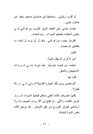 ‫ﻟﻡ ﺃﻗﺭﺏ ﺭﻴﺸﺘﻲ.. ﻭﻀﻌﺘﻬﺎ ﻓﻲ ﺼﻨﺩﻭﻕ ﺼﻐﻴﺭ ﺒﻌﻴﺩﺍ ﻋﻥ‬
    ‫‪‬‬
                                          ‫ﻤﺘﻨﺎﻭل ﻋﻴﻨﻲ..‬
‫ﺠﻠﺴﺕ ﺠﺩﺘﻲ ﻋﻠﻰ ﺍﻟﻤﻘﻌﺩ ﺍﻟﻭﺜﻴﺭ ﺍﻟﻘﺭﻴﺏ ﻤﻥ ﻓﺭﺍﺸﻲ ﻓـﻲ‬
             ‫ﺴﻜﻭﻥ ﺍﻟﺤﻜﻤﺎﺀ ﺒﻘﺒﻌﺘﻬﺎ ﺍﻟﺴﻭﺩﺍﺀ.. ﻭﻟﻡ ﺘﺘﺤﺩﺙ..‬
‫ﺍﻗﺘﺭﺒﺕ ﺒﻬﺩﻭﺀ ﻤﻥ ﻓﺭﺍﺸﻲ.. ﻭﻗﺒـل ﺃﻥ ﺘﺭﺤـل ﺘﻤﺘﻤـﺕ‬
                                     ‫ﺒﻜﻠﻤﺘﻴﻥ ﺜﻡ ﻤﻀﺕ..‬
                                                ‫ﻗﺎﻟﺕ:‬
                          ‫"ﻤﻥ ﻻ ﻗﺭﺍﺭ ﻟﻪ ﻴﻅل ﺘﺎﺌﻬﺎ"..‬
                              ‫‪‬‬
‫ﺩﻫﺸﺕ ﻤﻥ ﻗﺴﻭﺓ ﻋﺒﺎﺭﺘﻬﺎ.. ﺘﻁـﺎﻴﺭﺕ ﻤﻨـﻲ ﺸـﺭﺍﺭﺍﺕ‬
                                    ‫ﺍﻻﺴﺘﻬﺠﺎﻥ ﻭﺍﻟﺤﻨﻕ..‬
                                             ‫ﻗﻠﺕ ﻟﻬﺎ:‬
‫"ﺃﻟﻡ ﺘﺠﺩﻱ ﺴﻭﻯ ﺘﻠﻙ ﺍﻟﻌﺒﺎﺭﺓ ﺍﻟﻘﺎﺴﻴﺔ؟ ﻗـﻭﻟﻲ ﻟـﻲ: ﻤـﺎﺫﺍ‬
                                                 ‫ﺃﻓﻌل؟".‬
‫ﻟﻜﻨﻬﺎ ﺍﻨﺼﺭﻓﺕ ﻜﺄﻨﻤﺎ ﺘﺨﻔﻲ ﺒﺩﺍﺨل ﻗﺒﻌﺘﻬﺎ ﺍﻟﺴﻭﺩﺍﺀ ﺃﺴـﺭﺍﺭ‬
‫ﺍﻟﺯﻤﻥ ﺍﻟﻔﺎﺌﺕ ﻭﺍﻵﺘﻲ.. ﻟﻡ ﺘﻔﺘﺢ ﻟﻲ ﺍﻷﺒـﻭﺍﺏ ﺍﻟﻤﻭﺼـﺩﺓ ﻭﻻ‬
‫ﺃﺭﺸﺩﺘﻨﻲ ﻟﻁﺭﻕ ﺍﻟﺨﺭﻭﺝ ﻤﻥ ﻨﻔﻕ ﺍﻟﺘﻭﻫﺎﻥ.. ﺒﻌﺩ ﻴﻭﻤﻴﻥ ﻗﺎﻟﺕ‬
                                     ‫ﺒﻨﻔﺱ ﺍﻟﻨﺒﺭﺓ ﺍﻟﻬﺎﺩﺌﺔ:‬


                     ‫- ١٩ -‬
 