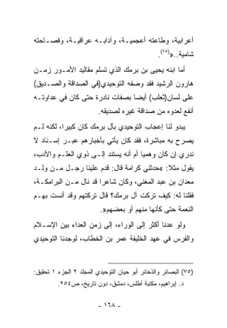 ‫ﺃﻋﺭﺍﺒﻴﺔ، ﻭﻁﺎﻋﺘﻪ ﺃﻋﺠﻤﻴـﺔ، ﻭﺁﺩﺍﺒـﻪ ﻋﺭﺍﻗﻴـﺔ، ﻭﻓﺼـﺎﺤﺘﻪ‬
                                                ‫ﺸﺎﻤﻴﺔ..»)٥٧(.‬
‫ﺃﻤﺎ ﺍﺒﻨﻪ ﻴﺤﻴﻰ ﺒﻥ ﺒﺭﻤﻙ ﺍﻟﺫﻱ ﺘﺴﻠﻡ ﻤﻘﺎﻟﻴﺩ ﺍﻷﻤـﻭﺭ ﺯﻤـﻥ‬
‫ﻫﺎﺭﻭﻥ ﺍﻟﺭﺸﻴﺩ ﻓﻘﺩ ﻭﺼﻔﻪ ﺍﻟﺘﻭﺤﻴﺩﻱ)ﻓﻲ ﺍﻟﺼﺩﺍﻗﺔ ﻭﺍﻟﺼـﺩﻴﻕ(‬
‫ﻋﻠﻰ ﻟﺴﺎﻥ)ﺜﻌﻠﺏ( ﺃﻴﻀﺎ ﺒﺼﻔﺎﺕ ﻨﺎﺩﺭﺓ ﺤﺘﻰ ﻜﺎﻥ ﻓﻲ ﻋﺩﺍﻭﺘـﻪ‬
                               ‫ﹰ‬
                         ‫ﺃﻨﻔﻊ ﻟﻌﺩﻭﻩ ﻤﻥ ﺼﺩﺍﻗﺔ ﻏﻴﺭﻩ ﻟﺼﺩﻴﻘﻪ.‬
‫ﻴﺒﺩﻭ ﻟﻨﺎ ﺇﻋﺠﺎﺏ ﺍﻟﺘﻭﺤﻴﺩﻱ ﺒﺂل ﺒﺭﻤﻙ ﻜﺎﻥ ﻜﺒﻴﺭﹰ، ﻟﻜﻨﻪ ﻟـﻡ‬
          ‫ﺍ‬
‫ﻴﺼﺭﺡ ﺒﻪ ﻤﺒﺎﺸﺭﺓ، ﻓﻘﺩ ﻜﺎﻥ ﻴﺄﺘﻲ ﺒﺄﺨﺒﺎﺭﻫﻡ ﻋﺒـﺭ ﺇﺴـﻨﺎﺩ ﻻ‬
‫ﻨﺩﺭﻱ ﺇﻥ ﻜﺎﻥ ﻭﻫﻤﻴﺎ ﺃﻡ ﺃﻨﻪ ﻴﺴﺘﻨﺩ ﺇﻟـﻰ ﺫﻭﻱ ﺍﻟﻌﻠـﻡ ﻭﺍﻷﺩﺏ،‬
                                    ‫ﹰ‬
‫ﻴﻘﻭل ﻤﺜﻼ: «ﺤﺩﺜﻨﻲ ﻜﺭﺍﻤﺔ ﻗﺎل: ﻗﺩﻡ ﻋﻠﻴﻨﺎ ﺭﺠـل ﻤـﻥ ﻭﻟـﺩ‬
                                           ‫ﹰ‬
‫ﻤﻌﺩﺍﻥ ﺒﻥ ﻋﺒﺩ ﺍﻟﻤﻐﻨﻲ، ﻭﻜﺎﻥ ﺸﺎﻋﺭﺍ ﻗﺩ ﻨﺎل ﻤـﻥ ﺍﻟﺒﺭﺍﻤﻜـﺔ،‬
                      ‫ﹰ‬
‫ﻓﻘﻠﻨﺎ ﻟﻪ: ﻜﻴﻑ ﺘﺭﻜﺕ ﺁل ﺒﺭﻤﻙ؟ ﻗﺎل ﺘﺭﻜﺘﻬﻡ ﻭﻗﺩ ﺃﻨﺴﺕ ﺒﻬـﻡ‬
                          ‫ﺍﻟﻨﻌﻤﺔ ﺤﺘﻰ ﻜﺄﻨﻬﺎ ﻤﻨﻬﻡ ﺃﻭ ﺒﻌﻀﻬﻡ».‬
‫ﻭﻟﻭ ﻋﺩﻨﺎ ﺃﻜﺜﺭ ﺇﻟﻰ ﺍﻟﻭﺭﺍﺀ، ﺇﻟﻰ ﺯﻤﻥ ﺍﻟﻌﺩﺍﺀ ﺒﻴﻥ ﺍﻹﺴـﻼﻡ‬
‫ﻭﺍﻟﻔﺭﺱ ﻓﻲ ﻋﻬﺩ ﺍﻟﺨﻠﻴﻔﺔ ﻋﻤﺭ ﺒﻥ ﺍﻟﺨﻁﺎﺏ، ﻟﻭﺠﺩﻨﺎ ﺍﻟﺘﻭﺤﻴﺩﻱ‬


‫)٥٧( ﺍﻟﺒﺼﺎﺌﺭ ﻭﺍﻟﺫﺨﺎﺌﺭ ﺃﺒﻭ ﺤﻴﺎﻥ ﺍﻟﺘﻭﺤﻴﺩﻱ ﺍﻟﻤﺠﻠﺩ ٢ ﺍﻟﺠﺯﺀ ١ ﺘﺤﻘﻴﻕ:‬
         ‫ﺩ. ﺇﺒﺭﺍﻫﻴﻡ، ﻤﻜﺘﺒﺔ ﺃﻁﻠﺱ، ﺩﻤﺸﻕ، ﺩﻭﻥ ﺘﺎﺭﻴﺦ، ﺹ٤٥٢.‬


                         ‫- ٨٦١ -‬
 