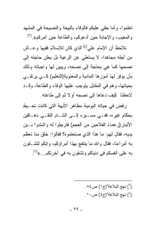 ‫ﺘﻌﻠﻤﻭﺍ، ﻭﺃﻤﺎ ﺤﻘﻲ ﻋﻠﻴﻜﻡ ﻓﺎﻟﻭﻓﺎﺀ ﺒﺎﻟﺒﻴﻌﺔ ﻭﺍﻟﻨﺼﻴﺤﺔ ﻓﻲ ﺍﻟﻤﺸﻬﺩ‬
  ‫)٣(‬
        ‫ﻭﺍﻟﻤﻐﻴﺏ، ﻭﺍﻹﺠﺎﺒﺔ ﺤﻴﻥ ﺃﺩﻋﻭﻜﻡ، ﻭﺍﻟﻁﺎﻋﺔ ﺤﻴﻥ ﺁﻤﺭﻜﻡ».‬
‫ﻨﻼﺤﻅ ﺃﻥ ﺍﻹﻤﺎﻡ ﻋﻠﻲ)ﻉ( ﺍﻟﺫﻱ ﻜﺎﻥ ﻟﻺﺴﻼﻡ ﻓﻘﻴﻬﺎ ﻭﻋـﺎﺵ‬
      ‫ﹰ‬
‫ﻤﻥ ﺃﺠﻠﻪ ﻤﺠﺎﻫﺩﹰ، ﻻ ﻴﺴﺘﻌﻠﻲ ﻋﻥ ﺍﻟﺭﻋﻴﺔ ﺒل ﻴﻌﻠﻥ ﺤﺎﺠﺘﻪ ﺇﻟﻰ‬
                                      ‫ﺍ‬
‫ﻨﺼﺤﻬﺎ ﻜﻤﺎ ﻫﻲ ﺒﺤﺎﺠﺔ ﺇﻟﻰ ﻨﺼﺤﻪ، ﻭﻴﺒ ‪‬ﻥ ﻟﻬﺎ ﻭﺍﺠﺒﺎﺘﻪ ﻭﺫﻟﻙ‬
                  ‫ﻴ‬
‫ﺒﺄﻥ ﻴﻭﻓﺭ ﻟﻬﺎ ﺃﻤﻭﺭﻫﺎ ﺍﻟﻤﺎﺩﻴﺔ ﻭﺍﻟﻤﻌﻨﻭﻴﺔ)ﺍﻟﺘﻌﻠﻴﻡ( ﻜـﻲ ﻴﺭﺘﻘـﻲ‬
‫ﺒﺤﻴﺎﺘﻬﺎ، ﻭﻫﻡ ﻓﻲ ﺍﻟﻤﻘﺎﺒل ﻴﺘﻭﺠﺏ ﻋﻠﻴﻬﺎ ﺍﻟﻭﻓﺎﺀ ﻭﺍﻟﻁﺎﻋﺔ، ﻭﻗـﺩ‬
            ‫ﻻﺤﻅﻨﺎ ﻜﻴﻑ ﺩﻋﺎﻫﺎ ﺇﻟﻰ ﻨﺼﺤﻪ ﺃﻭﻻ ﺜﻡ ﺇﻟﻰ ﻁﺎﻋﺘﻪ.‬
                          ‫ﹰ‬
‫ﺭﻓﺽ ﻓﻲ ﺤﻴﺎﺘﻪ ﺍﻟﻴﻭﻤﻴﺔ ﻤﻅﺎﻫﺭ ﺍﻷﺒﻬﺔ ﺍﻟﺘﻲ ﻜﺎﻨﺕ ﺘﺤـﻴﻁ‬
‫ﺒﺤﻜﺎﻡ ﻏﻴﺭﻩ، ﻓﻔـﻲ ﻤﺴـﻴﺭﻩ ﺇﻟـﻰ ﺍﻟﺸـﺎﻡ ﺍﻟﺘﻘـﻰ ﺩﻫـﺎﻗﻴﻥ‬
‫ﺍﻷﻨﺒﺎﺭ)ﺯﻋﻤﺎﺀ ﺍﻟﻔﻼﺤﻴﻥ ﻤﻥ ﺍﻟﻌﺠﻡ( ﻓﺘ ‪‬ﺠﻠﻭﺍ ﻟﻪ ﻭﺍﺸﺘ ‪‬ﻭﺍ ﺒـﻴﻥ‬
       ‫ﺩ‬             ‫ﺭ‬
‫ﻴﺩﻴﻪ، ﻓﻘﺎل ﻟﻬﻡ: ﻤﺎ ﻫﺫﺍ ﺍﻟﺫﻱ ﺼﻨﻌﺘﻤﻭﻩ؟ ﻓﻘﺎﻟﻭﺍ: ﺨﹸﻕ ﻤﻨﺎ ﻨﻌ ﹼﻡ‬
 ‫ﻅ‬         ‫ﹸﻠ‬
‫ﺒﻪ ﺃﻤﺭﺍﺀﻨﺎ، ﻓﻘﺎل ﻭﺍﷲ ﻤﺎ ﻴﻨﺘﻔﻊ ﺒﻬﺫﺍ ﺃﻤﺭﺍﺅﻜﻡ، ﻭﺇﻨﻜﻡ ﻟﺘﺸـ ﹸﻭﻥ‬
  ‫ﻘ‬
    ‫ﺒﻪ ﻋﻠﻰ ﺃﻨﻔﺴﻜﻡ ﻓﻲ ﺩﻨﻴﺎﻜﻡ ﻭﺘﺸ ﹶﻭﻥ ﺒﻪ ﻓﻲ ﺁﺨﺭﺘﻜﻡ…»)٤(.‬
                         ‫ﻘ‬




                                   ‫)٣( ﻨﻬﺞ ﺍﻟﺒﻼﻏﺔ")ﺝ١( ﺹ٤٨.‬
                                   ‫)٤( ﻨﻬﺞ ﺍﻟﺒﻼﻏﺔ")ﺝ٤( ﺹ٠١.‬


                          ‫- ٩٢ -‬
 