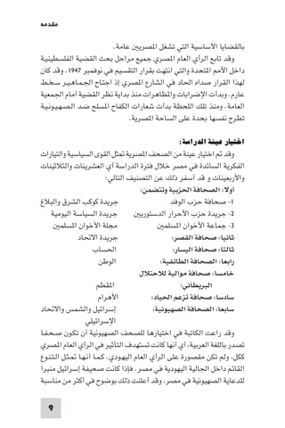 ‫ﻣﻘﺪﻣﺔ‬

                          ‫ﺑﺎﻟﻘﻀﺎﻳﺎ اﻷﺳﺎﺳﻴﺔ اﻟﺘﻲ ﺗﺸﻐﻞ ا ﺼﺮﻳ ﻋﺎﻣﺔ.‬
‫وﻗﺪ ﺗﺎﺑﻊ اﻟﺮأي اﻟﻌﺎم ا ﺼﺮي ﺟﻤﻴﻊ ﻣﺮاﺣﻞ ﺑﺤﺚ اﻟﻘﻀﻴﺔ اﻟﻔﻠﺴﻄﻴﻨﻴـﺔ‬
‫داﺧﻞ اﻷ ا ﺘﺤﺪة واﻟﺘﻲ اﻧﺘﻬﺖ ﺑﻘﺮار اﻟﺘﻘﺴﻴﻢ ﻓﻲ ﻧﻮﻓﻤﺒﺮ ٧٤٩١. وﻗﺪ ﻛﺎن‬
‫ﻟﻬﺬا اﻟﻘﺮار ﺻﺪاه اﳊﺎد ﻓﻲ اﻟﺸﺎرع ا ﺼﺮي إذ اﺟﺘـﺎح اﳉـﻤـﺎﻫـﻴـﺮ ﺳـﺨـﻂ‬
‫ﻋﺎرم. وﺑﺪأت اﻹﺿﺮاﺑﺎت وا ﻈﺎﻫﺮات ﻣﻨﺬ ﺑﺪاﻳﺔ ﻧﻈﺮ اﻟﻘﻀﻴﺔ أﻣﺎم اﳉﻤﻌﻴﺔ‬
‫اﻟﻌﺎﻣﺔ. وﻣﻨﺬ ﺗﻠﻚ اﻟﻠﺤﻈﺔ ﺑﺪأت ﺷﻌﺎرات اﻟﻜﻔﺎح ا ﺴﻠﺢ ﺿـﺪ اﻟـﺼـﻬـﻴـﻮﻧـﻴـﺔ‬
                                ‫ﺗﻄﺮح ﻧﻔﺴﻬﺎ ﺑﺤﺪة ﻋﻠﻰ اﻟﺴﺎﺣﺔ ا ﺼﺮﻳﺔ.‬

                                                ‫اﺧﺘﻴﺎر ﻋﻴﻨﺔ اﻟﺪراﺳﺔ:‬
‫وﻗﺪ اﺧﺘﻴﺎر ﻋﻴﻨﺔ ﻣﻦ اﻟﺼﺤﻒ ا ﺼﺮﻳﺔ ﺜﻞ اﻟﻘﻮى اﻟﺴﻴﺎﺳﻴﺔ واﻟﺘﻴﺎرات‬
‫اﻟﻔﻜﺮﻳﺔ اﻟﺴﺎﺋﺪة ﻓﻲ ﻣﺼﺮ ﺧﻼل ﻓﺘﺮة اﻟﺪراﺳﺔ أي اﻟﻌﺸﺮﻳﻨﺎت واﻟﺜﻼﺛﻴﻨﺎت‬
                            ‫واﻷرﺑﻌﻴﻨﺎت و ﻗﺪ أﺳﻔﺮ ذﻟﻚ ﻋﻦ اﻟﺘﺼﻨﻴﻒ اﻟﺘﺎﻟﻲ:‬
                                        ‫أوﻻ: اﻟﺼﺤﺎﻓﺔ اﳊﺰﺑﻴﺔ وﺗﺘﻀﻤﻦ:‬
‫ﺟﺮﻳﺪة ﻛﻮﻛﺐ اﻟﺸﺮق واﻟﺒﻼغ‬                            ‫١- ﺻﺤﺎﻓﺔ ﺣﺰب اﻟﻮﻓﺪ‬
     ‫ﺟﺮﻳﺪة اﻟﺴﻴﺎﺳﺔ اﻟﻴﻮﻣﻴﺔ‬              ‫٢- ﺟﺮﻳﺪة ﺣﺰب اﻷﺣﺮار اﻟﺪﺳﺘﻮرﻳ‬
         ‫ﻣﺠﻠﺔ اﻷﺧﻮان ا ﺴﻠﻤ‬                       ‫٣- ﺟﻤﺎﻋﺔ اﻷﺧﻮان ا ﺴﻠﻤ‬
               ‫ﺟﺮﻳﺪة اﻻﲢﺎد‬                          ‫ﺛﺎﻧﻴﺎ: ﺻﺤﺎﻓﺔ اﻟﻘﺼﺮ:‬
                      ‫اﳊﺴﺎب‬                         ‫ﺛﺎﻟﺜﺎ: ﺻﺤﺎﻓﺔ اﻟﻴﺴﺎر:‬
                         ‫اﻟﻮﻃﻦ‬                  ‫راﺑﻌﺎ: اﻟﺼﺤﺎﻓﺔ اﻟﻄﺎﺋﻔﻴﺔ:‬
                                        ‫ﺧﺎﻣﺴﺎ: ﺻﺤﺎﻓﺔ ﻣﻮاﻟﻴﺔ ﻟﻼﺣﺘﻼل‬
                        ‫ا ﻘﻄﻢ‬                          ‫اﻟﺒﺮﻳﻄﺎﻧﻲ:‬
                         ‫اﻷﻫﺮام‬             ‫ﺳﺎدﺳﺎ: ﺻﺤﺎﻓﺔ ﺗﺰﻋﻢ اﳊﻴﺎد:‬
‫إﺳﺮاﺋﻴﻞ واﻟﺸﻤﺲ واﻻﲢﺎد‬                        ‫ﺳﺎﺑﻌﺎ: اﻟﺼﺤﺎﻓﺔ اﻟﺼﻬﻴﻮﻧﻴﺔ:‬
                   ‫اﻹﺳﺮاﺋﻴﻠﻲ‬
‫وﻗﺪ راﻋﺖ اﻟﻜﺎﺗﺒﺔ ﻓﻲ اﺧﺘﻴﺎرﻫﺎ ﻟﻠﺼﺤﻒ اﻟﺼﻬﻴﻮﻧﻴﺔ آن ﺗﻜـﻮن ﺻـﺤـﻔـﺎ‬
‫ﺗﺼﺪر ﺑﺎﻟﻠﻐﺔ اﻟﻌﺮﺑﻴﺔ أي أﻧﻬﺎ ﻛﺎﻧﺖ ﺗﺴﺘﻬﺪف اﻟﺘﺄﺛﻴﺮ ﻓﻲ اﻟﺮأي اﻟﻌﺎم ا ﺼﺮي‬
‫ﻛﻜﻞ وﻟﻢ ﺗﻜﻦ ﻣﻘﺼﻮرة ﻋﻠﻰ اﻟﺮأي اﻟﻌﺎم اﻟﻴﻬـﻮدي. ﻛـﻤـﺎ أﻧـﻬـﺎ ـﺜـﻞ اﻟـﺘـﻨـﻮع‬
‫اﻟﻘﺎﺋﻢ داﺧﻞ اﳉﺎﻟﻴﺔ اﻟﻴﻬﻮدﻳﺔ ﻓﻲ ﻣﺼﺮ. ﻓﺈذا ﻛﺎﻧﺖ ﺻﺤﻴﻔﺔ إﺳﺮاﺋﻴﻞ ﻣﻨﺒﺮا‬
‫ﻟﻠﺪﻋﺎﻳﺔ اﻟﺼﻬﻴﻮﻧﻴﺔ ﻓﻲ ﻣﺼﺮ وﻗﺪ أﻋﻠﻨﺖ ذﻟﻚ ﺑﻮﺿﻮح ﻓﻲ أﻛﺜﺮ ﻣﻦ ﻣﻨﺎﺳﺒﺔ‬

  ‫9‬
 