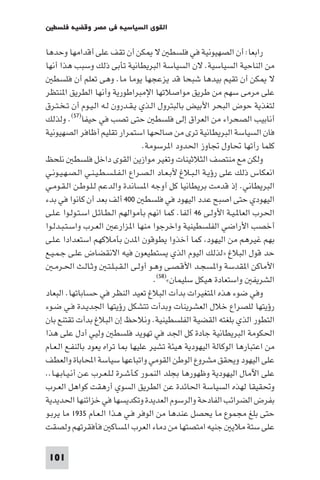 ‫اﻟﻘﻮى اﻟﺴﻴﺎﺳﻴﺔ ﻓﻲ ﻣﺼﺮ وﻗﻀﻴﺔ ﻓﻠﺴﻄ‬

‫راﺑﻌﺎ: أن اﻟﺼﻬﻴﻮﻧﻴﺔ ﻓﻲ ﻓﻠﺴﻄ ﻻ ﻜﻦ أن ﺗﻘﻒ ﻋﻠﻰ أﻗﺪاﻣﻬﺎ وﺣﺪﻫﺎ‬
‫ﻣﻦ اﻟﻨﺎﺣﻴﺔ اﻟﺴﻴﺎﺳﻴﺔ. ﻻن اﻟﺴﻴﺎﺳﺔ اﻟﺒﺮﻳﻄﺎﻧﻴﺔ ﺗﺄﺑﻰ ذﻟﻚ وﺳﺒﺐ ﻫﺬا أﻧﻬﺎ‬
   ‫ﻻ ﻜﻦ أن ﺗﻘﻴﻢ ﺑﻴﺪﻫﺎ ﺷﺒﺤﺎ ﻗﺪ ﻳﺰﻋﺠﻬﺎ ﻳﻮﻣﺎ ﻣﺎ. وﻫﻰ ﺗﻌﻠﻢ أن ﻓﻠﺴﻄ‬
‫ﻋﻠﻰ ﻣﺮﻣﻰ ﺳﻬﻢ ﻣﻦ ﻃﺮﻳﻖ ﻣﻮاﺻﻼﺗﻬﺎ اﻹﻣﺒﺮاﻃﻮرﻳﺔ وأﻧﻬﺎ اﻟﻄﺮﻳﻖ ا ﻨﺘﻈﺮ‬
‫ﻟﺘﻐﺬﻳﺔ ﺣﻮض اﻟﺒﺤﺮ اﻷﺑﻴﺾ ﺑﺎﻟﺒﺘﺮول اﻟـﺬي ﻳـﻘـﺪرون ﻟـﻪ اﻟـﻴـﻮم أن ﺗـﺨـﺘـﺮق‬
‫أﻧﺎﺑﻴﺐ اﻟﺼﺤﺮاء ﻣﻦ اﻟﻌﺮاق إﻟﻰ ﻓﻠﺴﻄ ﺣﺘﻰ ﺗﺼﺐ ﻓﻲ ﺣﻴﻔﺎ)٧٥(. وﻟﺬﻟﻚ‬
‫ﻓﺎن اﻟﺴﻴﺎﺳﺔ اﻟﺒﺮﻳﻄﺎﻧﻴﺔ ﺗﺮى ﻣﻦ ﺻﺎﳊﻬﺎ اﺳﺘﻤﺮار ﺗﻘﻠﻴﻢ أﻇﺎﻓﺮ اﻟﺼﻬﻴﻮﻧﻴﺔ‬
                                   ‫ﻛﻠﻤﺎ رأﺗﻬﺎ ﲢﺎول ﲡﺎوز اﳊﺪود ا ﺮﺳﻮﻣﺔ.‬
‫وﻟﻜﻦ ﻣﻊ ﻣﻨﺘﺼﻒ اﻟﺜﻼﺛﻴﻨﺎت وﺗﻐﻴﺮ ﻣﻮازﻳﻦ اﻟﻘﻮى داﺧﻞ ﻓﻠﺴﻄ ﻧﻠﺤﻆ‬
‫اﻧﻌﻜﺎس ذﻟﻚ ﻋﻠﻰ رؤﻳـﺔ اﻟـﺒـﻼغ ﻷﺑـﻌـﺎد اﻟـﺼـﺮاع اﻟـﻔـﻠـﺴـﻄـﻴـﻨـﻲ اﻟـﺼـﻬـﻴـﻮﻧـﻲ‬
‫اﻟﺒﺮﻳﻄﺎﻧﻲ. إذ ﻗﺪﻣﺖ ﺑﺮﻳﻄﺎﻧﻴﺎ ﻛﻞ أوﺟﻪ ا ﺴﺎﻧﺪة واﻟﺪﻋﻢ ﻟـﻠـﻮﻃـﻦ اﻟـﻘـﻮﻣـﻲ‬
‫اﻟﻴﻬﻮدي ﺣﺘﻰ اﺻﺒﺢ ﻋﺪد اﻟﻴﻬﻮد ﻓﻲ ﻓﻠﺴﻄ ٠٠٤ أﻟﻒ ﺑﻌﺪ أن ﻛﺎﻧﻮا ﻓﻲ ﺑﺪء‬
‫اﳊﺮب اﻟﻌﺎ ـﻴـﺔ اﻷوﻟـﻰ ٦٤ أﻟﻔﺎ. ﻛﻤﺎ اﻧﻬﻢ ﺑﺄﻣﻮاﻟﻬﻢ اﻟـﻄـﺎﺋـﻞ اﺳـﺘـﻮﻟـﻮا ﻋـﻠـﻰ‬
‫أﺧﺼﺐ اﻷراﺿﻲ اﻟﻔﻠﺴﻄﻴﻨﻴﺔ واﺧﺮﺟﻮا ﻣﻨﻬﺎ ا ﺰارﻋ اﻟﻌـﺮب واﺳـﺘـﺒـﺪﻟـﻮا‬
‫ﺑﻬﻢ ﻏﻴﺮﻫﻢ ﻣﻦ اﻟﻴﻬﻮد ﻛﻤﺎ أﺧﺬوا ﻳﻄﻮﻗﻮن ا ﺪن ﺑﺄﻣﻼﻛﻬﻢ اﺳﺘﻌﺪادا ﻋـﻠـﻰ‬
‫ﺣﺪ ﻗﻮل اﻟﺒﻼغ »ﻟﺬﻟﻚ اﻟﻴﻮم اﻟﺬي ﻳﺴﺘﻄﻴﻌﻮن ﻓﻴﻪ اﻻﻧﻘﻀﺎض ﻋﻠـﻰ ﺟـﻤـﻴـﻊ‬
   ‫اﻷﻣﺎﻛﻦ ا ﻘﺪﺳﺔ وا ﺴﺠـﺪ اﻷﻗـﺼـﻰ وﻫـﻮ أوﻟـﻰ اﻟـﻘـﺒـﻠـﺘـ وﺛـﺎﻟـﺚ اﳊـﺮﻣـ‬
                                       ‫اﻟﺸﺮﻳﻔ واﺳﺘﻌﺎدة ﻫﻴﻜﻞ ﺳﻠﻴﻤﺎن«)٨٥(.‬
‫وﻓﻲ ﺿﻮء ﻫﺬه ا ﺘﻐﻴﺮات ﺑﺪأت اﻟﺒﻼغ ﺗﻌﻴﺪ اﻟﻨﻈﺮ ﻓﻲ ﺣﺴﺎﺑﺎﺗﻬﺎ. اﻟﺒﻌﺎد‬
‫رؤﻳﺘﻬﺎ ﻟﻠﺼﺮاع ﺧﻼل اﻟﻌﺸﺮﻳﻨﺎت وﺑﺪأت ﺗﺘﺸﻜﻞ رؤﻳﺘﻬﺎ اﳉﺪﻳـﺪة ﻓـﻲ ﺿـﻮء‬
‫اﻟﺘﻄﻮر اﻟﺬي ﺑﻠﻐﺘﻪ اﻟﻘﻀﻴﺔ اﻟﻔﻠﺴﻄﻴﻨﻴﺔ. وﻧﻼﺣﻆ إن اﻟﺒﻼغ ﺑﺪأت ﺗﻘﺘﻨﻊ ﺑﺎن‬
‫اﳊﻜﻮﻣﺔ اﻟﺒﺮﻳﻄﺎﻧﻴﺔ ﺟﺎدة ﻛﻞ اﳉﺪ ﻓﻲ ﺗﻬﻮﻳﺪ ﻓﻠﺴﻄ وﻟﻴﻲ أدل ﻋﻠﻰ ﻫﺬا‬
‫ﻣﻦ اﻋﺘﺒﺎرﻫﺎ اﻟﻮﻛﺎﻟﺔ اﻟﻴﻬﻮدﻳﺔ ﻫﻴﺌﺔ ﺗﺸﻴﺮ ﻋﻠﻴﻬﺎ ﺎ ﺗﺮاه ﻳﻌﻮد ﺑﺎﻟﻨﻔـﻊ اﻟـﻌـﺎم‬
‫ﻋﻠﻰ اﻟﻴﻬﻮد وﻳﺤﻘﻖ ﻣﺸﺮوع اﻟﻮﻃﻦ اﻟﻘﻮﻣﻲ واﺗﺒﺎﻋﻬﺎ ﺳﻴﺎﺳﺔ اﶈﺎﺑﺎة واﻟﻌﻄﻒ‬
‫ﻋﻠﻰ اﻵﻣﺎل اﻟﻴﻬﻮدﻳﺔ وﻇﻬﻮرﻫﺎ ﺑﺠﻠﺪ اﻟﻨﻤـﻮر ﻛـﺄﺷـﺮة ﻟـﻠـﻌـﺮب ﻋـﻦ أﻧـﻴـﺎﺑـﻬـﺎ..‬
‫وﲢﻘﻴﻘﺎ ﻟﻬﺬه اﻟﺴﻴﺎﺳﺔ اﳊﺎﺋﺪة ﻋﻦ اﻟﻄﺮﻳﻖ اﻟﺴﻮي أرﻫﻘﺖ ﻛﻮاﻫﻞ اﻟﻌـﺮب‬
‫ﺑﻔﺮض اﻟﻀﺮاﺋﺐ اﻟﻔﺎدﺣﺔ واﻟﺮﺳﻮم اﻟﻌﺪﻳﺪة وﺗﻜﺪﻳﺴﻬﺎ ﻓﻲ ﺧﺰاﺋﻨﻬﺎ اﳊﺪﻳﺪﻳﺔ‬
‫ﺣﺘﻰ ﺑﻠﻎ ﻣﺠﻤﻮع ﻣﺎ ﻳﺤﺼﻞ ﻋﻨﺪﻫﺎ ﻣﻦ اﻟﻮﻓﺮ ﻓـﻲ ﻫـﺬا اﻟـﻌـﺎم ٥٣٩١ ﻣﺎ ﻳﺮﺑـﻮ‬
‫ﻋﻠﻰ ﺳﺘﺔ ﻣﻼﻳ ﺟﻨﻴﻪ اﻣﺘﺼﺘﻬﺎ ﻣﻦ دﻣﺎء اﻟﻌﺮب ا ﺴﺎﻛ ﻓﺄﻓﻘﺮﺗﻬﻢ وﻟﺼﻘﺖ‬

 ‫101‬
 