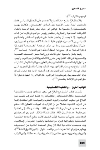 ‫ﻣﺼﺮ و ﻓﻠﺴﻄ‬

                                                       ‫أﻳﺪﻳﻬﻢ ﺑﺎﻟﺘﺮاب)٩٥((.‬
‫وﻛﺎﻧﺖ اﻟﺒﻼغ ﺗﻄﺮح ﺣﻼ ﻟﻠﺼﺮاع ﻻ ﻳﻘﺘﺼﺮ ﻋﻠﻰ اﻟﻨﻀﺎل اﻟﺴﻴﺎﺳﻲ ﻓﻘﻂ‬
‫ﺑﻞ ﻳﻌﺘﻤﺪ أﻳﻀﺎ وﺑﻨﻔﺲ اﻷﻫﻤﻴﺔ ﻋﻠﻰ اﻟﻌـﺎﻣـﻞ اﻻﻗـﺘـﺼـﺎدي ﻓـﻜـﺎﻧـﺖ ﺗـﻬـﻴـﺐ‬
‫ﺑﺎﻟﻔﻠﺴﻄﻴﻨﻴ أن ﻳﺘﺠﻬﻮا ﺑﻜﻞ ﻗﻮاﻫﻢ إﻟﻰ إﺣﻴﺎء ا ﺸﺮوﻋﺎت اﻟﻮﻃﻨﻴﺔ وإﻧﺸﺎء‬
‫اﻟﺸﺮﻛﺎت اﻟﺼﻨﺎﻋﻴﺔ واﻟﺘﺠﺎرﻳﺔ واﺳﺘﺜﻤﺎر رؤوس أﻣﻮاﻟﻬﻢ ﻓﻲ ﻛﻞ ﻣﺎ ﻣﻦ ﺷﺄﻧﻪ‬
‫أن ﻳﻨﻤﻴﻬﺎ. إذ ﻻ ﻳﺠﺐ أن ﻳﻌﺘﻤﺪوا ﻓﻘﻂ ﻋﻠﻰ ﺗﻔﻮﻗﻬـﻢ اﻟـﺴـﻜـﺎﻧـﻲ وﻧـﻀـﺎﻟـﻬـﻢ‬
    ‫اﻟﺴﻴﺎﺳﻲ ﺑﻞ ﻻ ﺑﺪ ﻣﻦ دﺧﻮﻟﻬﻢ ﺣﻠﺒﺔ ا ﻨﺎﻓﺴﺔ اﻻﻗﺘﺼﺎدﻳﺔ ﻣﻊ اﻟﺼﻬﻴﻮﻧﻴ‬
‫ﺣﺘﻰ ﻻ ﻳﺼﻞ اﻟﺼﻬﻴﻮﻧﻴﻮن ﻳﻮﻣﺎ إﻟﻰ ﻣﺮﻛﺰ اﻟﺰﻋـﺎﻣـﺔ اﻻﻗـﺘـﺼـﺎدﻳـﺔ ﻷﻧـﻬـﻢ إذا‬
‫دﺧﻠﻮا إﻟﻰ ﻫﺬا ا ﺮﻛﺰ اﺻﺒﺢ ﻣﻦ اﻟﺴﻬﻞ أن ﺗﻜﻮن ﻟﻬﻢ اﻟﺰﻋﺎﻣﺔ ا ﻟﺴﻴﺎﺳﻴﺔ)٠٦(.‬
‫وﻓﻴﻤﺎ ﻳﺘﻌﻠﻖ ﺑﺎﻟـﺪﻋـﻮة اﻟـﺘـﻲ ﻛـﺎﻧـﺖ ﺗـﺮوج ﻟـﻬـﺎ ﺑـﻌـﺾ اﻟـﺼـﺤـﻒ ا ـﺼـﺮﻳـﺔ‬
‫واﻟﺼﻬﻴﻮﻧﻴﺔ ﻓﻲ ﺗﻠﻚ اﻟﻔﺘﺮة وﻫﻲ ﺿﺮورة اﻟﺘﻔﺎﻫﻢ واﻻﺗﻔﺎق ﺑ اﻟﻌﺮب واﻟﻴﻬﻮد‬
 ‫ﻣﻦ أﺟﻞ إﻧﻬﺎء اﳋﺼﻮﻣﺔ اﻟﻘﺎﺋﻤﺔ ﺑﻴﻨﻬﻤﺎ واﻟﺘﻌﺎون ﺳﻮﻳﺎ ﻟﺒﻨﺎء اﻟﻮﻃﻦ ا ﺸﺘﺮك‬
‫ﻛﺎﻧﺖ اﻟﺒﻼغ ﺗﺒﺪي ﻋﺪم اﻗﺘﻨﺎﻋﻬﺎ ﺑﻬﺬه اﻟﻔﻜﺮة وﺗﺘﻨﺒﺄ ﺑﺎﻟﻔﺸﻞ ﻟﻠـﺠـﻬـﻮد اﻟـﺘـﻲ‬
‫ﺗﺒﺬل ﻓﻲ ﻫﺬا اﻟﺼﺪد )ﻻن اﻟﻌﺮب ﻳﺪرﻛﻮن أن ﻫﺬه اﶈﺎوﻻت ﻣﺠﺮد ﺷﺒـﺎك‬
‫ﻳﺮاد اﻗﺘﻨﺎﺻﻬﻢ ﺑﻬﺎ وﻫﻢ ﻳﻌﺘﺒﺮون إﻟﻰ اﻟﻴﻮم آﻫﻞ اﻟﺒﻼد وان اﻟﻴﻬﻮد دﺧﻴﻠﻮن ﻻ‬
                                        ‫ﺣﻖ ﻟﻬﻢ ﻓﻲ اﻹﻗﺎﻣﺔ ﺑﻔﻠﺴﻄ )١٦((.‬

                                ‫ﻛﻮﻛﺐ اﻟﺸﺮق .. واﻟﻘﻀﻴﺔ اﻟﻔﻠﺴﻄﻴﻨﻴﺔ:‬
‫ﺗﺸﺘﺮك ﻛﻮﻛﺐ اﻟﺸﺮق ﻣﻊ اﻟﺒﻼغ ﻓﻲ ﺗﺪﻓﻖ اﻫﺘﻤﺎﻣﻬﺎ وﺷﻤﻮﻟﻪ ﺑﺎﻟﻘـﻀـﻴـﺔ‬
‫اﻟﻔﻠﺴﻄﻴﻨﻴﺔ ﺧﻼل اﻟﻌﺸﺮﻳﻨﺎت واﻟﺜﻼﺛﻴﻨـﺎت وان ﻛـﺎﻧـﺖ اﻟـﻜـﻮﻛـﺐ ﺗـﺘـﻤـﻴـﺰ ﻋـﻦ‬
‫اﻟﺒﻼغ ﻓﻲ أﺳﻠﻮب ا ﻌﺎﳉﺔ واﻟﺮؤﻳﺔ اﻟﻔﻜﺮﻳﺔ واﻟﺴﻴﺎﺳﻴﺔ اﻟﺘﻲ اﺳﺘﻨﺪت إﻟﻴﻬﺎ‬
‫ﻓﻲ ﺗﻨﺎوﻟﻬﺎ ﻟﻠﻘﻀﻴﺔ. ﻓﻀﻼ ﻋﻦ إن اﻟﻜﻮﻛﺐ ﻗﺪ ﺗﻌﺮﺿﺖ ﻟﻠﺘﻌﻄﻴﻞ أﺛﻨﺎء ﺣﻜﻢ‬
‫ﻣﺤﻤﺪ ﻣﺤﻤﻮد ﻓﻲ ﻣﺎرس ٩١٩١ - ﻧﻮﻓﻤﺒﺮ ٩٢٩١.. وﻗﺪ أدى ذﻟﻚ إﻟﻰ ﺗﺨﻠﻔﻬﺎ‬
   ‫ﻋﻦ ﻣﺘﺎﺑﻌﺔ أﺣﺪاث اﻟﺒﺮاق ٩٢٩١. ﻫﻨﺎك ﻧﻘﻄﺔ اﺧﺘﻼف أﺧﺮى ﺑ اﻟﺼﺤﻴﻔﺘ‬
‫اﻟﻮﻓﺪﻳﺘ .. وﻫﻲ أن ﺻﺤﻴﻔﺔ ﻛﻮﻛﺐ اﻟﺸـﺮق ﻛـﺎﻧـﺖ ﺗـﺘـﺎﺑـﻊ أﺣـﺪاث اﻟـﻘـﻀـﻴـﺔ‬
‫اﻟﻔﻠﺴﻄﻴﻨﻴﺔ وﺗﻄﻮراﺗﻬﺎ ﻛﺠﺰء ﻣﻦ اﻫﺘﻤﺎﻣﻬﺎ ﺑﺎﻟﺸﺌﻮن اﻟﺸﺮﻗﻴﺔ واﻹﺳﻼﻣﻴـﺔ.‬
‫وﻗﺪ ﺧﺼﺼﺖ ﻟﺬﻟﻚ ﺑﺎﺑﺎ ﺛﺎﺑﺘﺎ ﻛﺎن ﻳﺤﺘﻞ اﻟﺼﻔﺤﺔ اﻟـﺜـﺎﻧـﻴـﺔ ﻣـﻦ اﻟـﺼـﺤـﻴـﻔـﺔ‬
 ‫وﻳﻈﻬﺮ ﻣﺮﺗ أو ﺛﻼث ﻣﺮات أﺳﺒﻮﻋﻴﺎ ﲢﺖ ﻋﻨﻮان: )ﺷﺌﻮن اﻟﺸﺮق اﻟﻌﺎﻣﺔ)٢٦((‬
‫وﻛﺎن ﻳﻘﻮم ﺑﺘﺤﺮﻳﺮه ﻣﺤﺮر ﻣﺨﺘﺺ وﻟﻜﻨﻪ ﻟﻢ ﻳﻮﻗﻊ ﺑﺎﺳﻤﻪ ﻣﻄﻠﻘﺎ. وﻛﺎن ﻟﻜﻮﻛﺐ‬

                                                                    ‫201‬
 