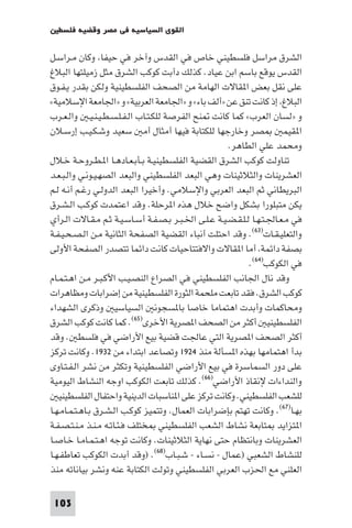 ‫اﻟﻘﻮى اﻟﺴﻴﺎﺳﻴﺔ ﻓﻲ ﻣﺼﺮ وﻗﻀﻴﺔ ﻓﻠﺴﻄ‬

‫اﻟﺸﺮق ﻣﺮاﺳﻞ ﻓﻠﺴﻄﻴﻨﻲ ﺧﺎص ﻓﻲ اﻟﻘﺪس وآﺧﺮ ﻓﻲ ﺣﻴﻔﺎ وﻛﺎن ﻣـﺮاﺳـﻞ‬
‫اﻟﻘﺪس ﻳﻮﻗﻊ ﺑﺎﺳﻢ اﺑﻦ ﻋﻴﺎد. ﻛﺬﻟﻚ دأﺑﺖ ﻛﻮﻛﺐ اﻟﺸﺮق ﻣﺜﻞ زﻣﻴﻠﺘﻬﺎ اﻟﺒﻼغ‬
‫ﻋﻠﻰ ﻧﻘﻞ ﺑﻌﺾ ا ﻘﺎﻻت اﻟﻬﺎﻣﺔ ﻣﻦ اﻟﺼﺤﻒ اﻟﻔﻠﺴﻄﻴﻨﻴﺔ وﻟﻜﻦ ﺑﻘﺪر ﻳـﻔـﻮق‬
‫اﻟﺒﻼغ إذ ﻛﺎﻧﺖ ﺗﻨﻖ ﻋﻦ »أﻟﻒ ﺑﺎء« و »اﳉﺎﻣﻌﺔ اﻟﻌﺮﺑﻴﺔ« و »اﳉﺎﻣﻌﺔ اﻹﺳﻼﻣﻴﺔ«‬
‫و »ﻟﺴﺎن اﻟﻌﺮب« ﻛﻤﺎ ﻛﺎﻧﺖ ﻨﺢ اﻟﻔﺮﺻﺔ ﻟﻠﻜـﺘـﺎب اﻟـﻔـﻠـﺴـﻄـﻴـﻨـﻴـ واﻟـﻌـﺮب‬
‫ﺼﺮ وﺧﺎرﺟﻬﺎ ﻟﻠﻜﺘﺎﺑﺔ ﻓﻴﻬﺎ أﻣﺜﺎل أﻣ ﺳﻌﻴﺪ وﺷـﻜـﻴـﺐ إرﺳـﻼن‬                   ‫ا ﻘﻴﻤ‬
                                                      ‫وﻣﺤﻤﺪ ﻋﻠﻲ اﻟﻄﺎﻫﺮ.‬
‫ﺗﻨﺎوﻟﺖ ﻛﻮﻛﺐ اﻟﺸﺮق اﻟﻘﻀﻴﺔ اﻟﻔﻠﺴﻄﻴﻨﻴـﺔ ﺑـﺄﺑـﻌـﺎدﻫـﺎ ا ـﻄـﺮوﺣـﺔ ﺧـﻼل‬
‫اﻟﻌﺸﺮﻳﻨﺎت واﻟﺜﻼﺛﻴﻨﺎت وﻫﻲ اﻟﺒﻌﺪ اﻟﻔﻠﺴﻄﻴﻨﻲ واﻟﺒﻌﺪ اﻟﺼﻬـﻴـﻮﻧـﻲ واﻟـﺒـﻌـﺪ‬
‫اﻟﺒﺮﻳﻄﺎﻧﻲ ﺛﻢ اﻟﺒﻌﺪ اﻟﻌﺮﺑﻲ واﻹﺳﻼﻣﻲ. وأﺧﻴﺮا اﻟﺒﻌﺪ اﻟﺪوﻟـﻲ رﻏـﻢ أﻧـﻪ ﻟـﻢ‬
‫ﻳﻜﻦ ﻣﺘﺒﻠﻮرا ﺑﺸﻜﻞ واﺿﺢ ﺧﻼل ﻫﺬه ا ﺮﺣﻠﺔ. وﻗﺪ اﻋﺘﻤﺪت ﻛﻮﻛـﺐ اﻟـﺸـﺮق‬
‫ﻓﻲ ﻣـﻌـﺎﳉـﺘـﻬـﺎ ﻟـﻠـﻘـﻀـﻴـﺔ ﻋـﻠـﻰ اﳋـﺒـﺮ ﺑـﺼـﻔـﺔ أﺳـﺎﺳـﻴـﺔ ﺛـﻢ ﻣـﻘـﺎﻻت اﻟـﺮأي‬
‫واﻟﺘﻌﻠﻴـﻘـﺎت)٣٦(. وﻗﺪ اﺣﺘﻠﺖ أﻧﺒﺎء اﻟﻘﻀﻴﺔ اﻟﺼﻔﺤﺔ اﻟﺜﺎﻧﻴﺔ ﻣـﻦ اﻟـﺼـﺤـﻴـﻔـﺔ‬
‫ﺑﺼﻔﺔ داﺋﻤﺔ أﻣﺎ ا ﻘﺎﻻت واﻻﻓﺘﺘﺎﺣﻴﺎت ﻛﺎﻧﺖ داﺋﻤﺎ ﺗﺘﺼﺪر اﻟﺼﻔﺤﺔ اﻷوﻟﻰ‬
                                                             ‫ﻓﻲ اﻟﻜﻮﻛﺐ)٤٦(.‬
‫وﻗﺪ ﻧﺎل اﳉﺎﻧﺐ اﻟﻔﻠﺴﻄﻴﻨﻲ ﻓﻲ اﻟﺼﺮاع اﻟﻨﺼـﻴـﺐ اﻷﻛـﺒـﺮ ﻣـﻦ اﻫـﺘـﻤـﺎم‬
‫ﻛﻮﻛﺐ اﻟﺸﺮق. ﻓﻘﺪ ﺗﺎﺑﻌﺖ ﻣﻠﺤﻤﺔ اﻟﺜﻮرة اﻟﻔﻠﺴﻄﻴﻨﻴﺔ ﻣﻦ إﺿﺮاﺑﺎت وﻣﻈﺎﻫﺮات‬
‫وﻣﺤﺎﻛﻤﺎت وأﺑﺪت اﻫﺘﻤﺎﻣﺎ ﺧﺎﺻﺎ ﺑﺎ ﺴﺠﻮﻧ اﻟﺴﻴﺎﺳﻴ وذﻛﺮى اﻟﺸﻬﺪاء‬
‫اﻟﻔﻠﺴﻄﻴﻨﻴ أﻛﺜﺮ ﻣﻦ اﻟﺼﺤﻒ ا ﺼﺮﻳﺔ اﻷﺧﺮى)٥٦(. ﻛﻤﺎ ﻛﺎﻧﺖ ﻛﻮﻛﺐ اﻟﺸﺮق‬
‫أﻛﺜﺮ اﻟﺼﺤﻒ ا ﺼﺮﻳﺔ اﻟﺘﻲ ﻋﺎﳉﺖ ﻗﻀﻴﺔ ﺑﻴﻊ اﻷراﺿﻲ ﻓﻲ ﻓﻠﺴﻄ . وﻗﺪ‬
‫ﺑﺪأ اﻫﺘﻤﺎﻣﻬﺎ ﺑﻬﺬه ا ﺴﺄﻟﺔ ﻣﻨﺬ ٤٢٩١ وﺗﺼﺎﻋﺪ اﺑﺘﺪاء ﻣﻦ ٢٣٩١. وﻛﺎﻧﺖ ﺗﺮﻛﺰ‬
‫ﻋﻠﻰ دور اﻟﺴﻤﺎﺳﺮة ﻓﻲ ﺑﻴﻊ اﻷراﺿﻲ اﻟﻔﻠﺴﻄﻴﻨﻴﺔ وﺗﻜﺜﺮ ﻣﻦ ﻧﺸﺮ اﻟـﻔـﺘـﺎوى‬
‫واﻟﻨﺪاءات ﻹﻧﻘﺎذ اﻷراﺿﻲ)٦٦(. ﻛﺬﻟﻚ ﺗﺎﺑﻌﺖ اﻟﻜﻮﻛﺐ اوﺟﻪ اﻟﻨﺸﺎط اﻟﻴﻮﻣﻴﺔ‬
   ‫ﻟﻠﺸﻌﺐ اﻟﻔﻠﺴﻄﻴﻨﻲ. وﻛﺎﻧﺖ ﺗﺮﻛﺰ ﻋﻠﻰ ا ﻨﺎﺳﺒﺎت اﻟﺪﻳﻨﻴﺔ واﺣﺘﻔﺎل اﻟﻔﻠﺴﻄﻴﻨﻴ‬
‫ﺑﻬـﺎ)٧٦(. وﻛﺎﻧﺖ ﺗﻬﺘﻢ ﺑﺈﺿﺮاﺑﺎت اﻟﻌﻤﺎل. وﺗﺘﻤﻴﺰ ﻛﻮﻛـﺐ اﻟـﺸـﺮق ﺑـﺎﻫـﺘـﻤـﺎﻣـﻬـﺎ‬
‫ا ﺘﺰاﻳﺪ ﺘﺎﺑﻌﺔ ﻧﺸﺎط اﻟﺸﻌﺐ اﻟﻔﻠﺴﻄﻴﻨﻲ ﺨﺘﻠﻒ ﻓـﺌـﺎﺗـﻪ ﻣـﻨـﺬ ﻣـﻨـﺘـﺼـﻔـﺔ‬
‫اﻟﻌﺸﺮﻳﻨﺎت وﺑﺎﻧﺘﻈﺎم ﺣﺘﻰ ﻧﻬﺎﻳﺔ اﻟﺜﻼﺛﻴﻨﺎت. وﻛﺎﻧﺖ ﺗﻮﺟﻪ اﻫـﺘـﻤـﺎﻣـﺎ ﺧـﺎﺻـﺎ‬
‫ﻟﻠﻨﺸﺎط اﻟﺸﻌﺒﻲ )ﻋﻤﺎل - ﻧﺴـﺎء - ﺷـﺒـﺎب)٨٦(. )وﻗﺪ أﺑﺪت اﻟﻜﻮﻛﺐ ﺗﻌﺎﻃﻔـﻬـﺎ‬
‫اﻟﻌﻠﻨﻲ ﻣﻊ اﳊﺰب اﻟﻌﺮﺑﻲ اﻟﻔﻠﺴﻄﻴﻨﻲ وﺗﻮﻟﺖ اﻟﻜﺘﺎﺑﺔ ﻋﻨﻪ وﻧﺸﺮ ﺑﻴﺎﻧﺎﺗﻪ ﻣﻨﺬ‬

 ‫301‬
 