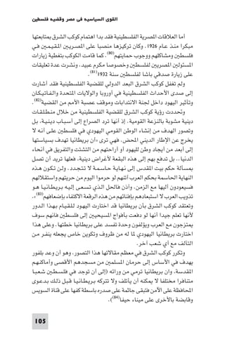 ‫اﻟﻘﻮى اﻟﺴﻴﺎﺳﻴﺔ ﻓﻲ ﻣﺼﺮ وﻗﻀﻴﺔ ﻓﻠﺴﻄ‬

‫أﻣﺎ اﻟﻌﻼﻗﺎت ا ﺼﺮﻳﺔ اﻟﻔﻠﺴﻄﻴﻨﻴﺔ ﻓﻘﺪ ﺑﺪا اﻫﺘﻤﺎم ﻛﻮﻛﺐ اﻟﺸﺮق ﺘﺎﺑﻌﺘﻬﺎ‬
‫ﻣﺒﻜﺮا ﻣﻨـﺬ ﻋـﺎم ٦٢٩١. وﻛﺎن ﺗﺮﻛﻴﺰﻫﺎ ﻣﻨﺼﺒﺎ ﻋﻠﻰ ا ﺼـﺮﻳـ ا ـﻘـﻴـﻤـ ﻓـﻲ‬
‫ﻓﻠﺴﻄ وﻣﺸﺎﻛﻠﻬﻢ ووﺟﻮب ﺣﻤﺎﻳﺘﻬﻢ)٠٨(. ﻛﻤﺎ ﻗﺎﻣﺖ اﻟﻜﻮﻛﺐ ﺑﺘﻐﻄﻴﺔ زﻳﺎرات‬
‫ا ﺴﺌﻮﻟ ا ﺼﺮﻳ ﻟﻔﻠﺴﻄ وﺧﺼﻮﺻﺎ ﻣﻜﺮم ﻋﺒﻴﺪ وﻧﺸﺮت ﻋﺪة ﺗﻌﻠﻴﻘﺎت‬
                               ‫ﻋﻠﻰ زﻳﺎرة ﺻﺪﻗﻲ ﺑﺎﺷﺎ ﻟﻔﻠﺴﻄ ﺳﻨﺔ ٢٣٩١)١٨(.‬
‫وﻟﻢ ﺗﻐﻔﻞ ﻛﻮﻛﺐ اﻟﺸﺮق اﻟﺒﻌﺪ اﻟﺪوﻟﻲ ﻟﻠﻘﻀﻴﺔ اﻟﻔﻠﺴﻄﻴﻨﻴﺔ ﻓﻘﺪ أﺷﺎرت‬
‫إﻟﻰ ﺻﺪى اﻷﺣﺪاث اﻟﻔﻠﺴﻄﻴﻨﻴﺔ ﻓﻲ أوروﺑﺎ واﻟﻮﻻﻳﺎت ا ﺘﺤﺪة واﻟـﻔـﺎﺗـﻴـﻜـﺎن‬
‫وﺗﺄﺛﻴﺮ اﻟﻴﻬﻮد داﺧﻞ ﳉﻨﺔ اﻻﻧﺘﺪاﺑﺎت وﻣﻮﻗﻒ ﻋﺼﺒﺔ اﻷ ﻣﻦ اﻟﻘﻀﻴﺔ)٢٨(.‬
‫وﲢﺪدت رؤﻳﺔ ﻛﻮﻛﺐ اﻟﺸﺮق ﻟﻠﻘﻀﻴﺔ اﻟﻔﻠﺴﻄﻴﻨﻴﺔ ﻣﻦ ﺧﻼل ﻣﻨـﻄـﻠـﻘـﺎت‬
‫دﻳﻨﻴﺔ ﻣﺸﻮﺑﺔ ﺑﺎﻟﻨﺰﻋﺔ اﻟﻘﻮﻣﻴﺔ. إذ أﻧﻬﺎ ﺗﺮد اﻟﺼﺮاع إﻟﻰ أﺳـﺒـﺎب دﻳـﻨـﻴـﺔ ﺑـﻞ‬
‫وﺗﺼﻮر اﻟﻬﺪف ﻣﻦ إﻧﺸﺎء اﻟﻮﻃﻦ اﻟﻘﻮﻣﻲ اﻟﻴﻬﻮدي ﻓﻲ ﻓﻠﺴﻄ ﻋﻠـﻰ أﻧـﻪ ﻻ‬
‫ﻳﺨﺮج ﻋﻦ اﻹﻃﺎر اﻟﺪﻳﻨﻲ اﶈﺾ. ﻓﻬﻲ ﺗﺮى »أن ﺑﺮﻳﻄﺎﻧﻴﺎ ﺗﻬﺪف ﺑﺴﻴﺎﺳﺘﻬﺎ‬
‫إﻟﻰ أﺑﻌﺪ ﻣﻦ أﻳﺠﺎد وﻃﻦ ﻟﻠﻴﻬﻮد أو أراﺣﺘﻬﻢ ﻣﻦ اﻟﺘﺸﺘﺖ واﻟﺘﻔﺮﻳﻖ ﻓﻲ أﻧﺤﺎء‬
‫اﻟﺪﻧﻴﺎ.. ﺑﻞ ﺗﺪﻓﻊ ﺑﻬﻢ إﻟﻰ ﻫﺬه اﻟﺒﻘﻌﺔ ﻷﻏﺮاض دﻳﻨﻴﺔ ﻓﻌﻠﻬﺎ ﺗﺮﻳﺪ أن ﺗﺼـﻞ‬
‫ﺴﺄﻟﺔ ﺣﻜﻢ ﺑﻴﺖ ا ﻘﺪس إﻟﻰ ﻧـﻬـﺎﻳـﺔ ﺣـﺎﺳـﻤـﺔ ﻻ ﺗـﺘـﺠـﺪد. وﻟـﻦ ﺗـﻜـﻮن ﻫـﺬه‬
‫اﻟﻨﻬﺎﻳﺔ اﳊﺎﺳﻤﺔ ﺑﺤﻜﻢ اﻟﻌﺮب أﺗﻨﻬﻢ ﻟﻮ ﺣﺮﻣﻮا اﻟﻴﻮم ﻣﻦ ﺣﺮﻳﺘﻬﻢ واﺳﺘﻘﻼﻟﻬﻢ‬
‫ﻓﺴﻴﻌﻮدون أﻟﻴﻬﺎ ﻣﻊ اﻟﺰﻣﻦ. وآذن ﻓﺎﳊﻞ اﻟـﺬي ﺗـﺴـﻌـﻰ إﻟـﻴـﻪ ﺑـﺮﻳـﻄـﺎﻧـﻴـﺎ ﻫـﻮ‬
‫ﺗﺬوﻳﺐ اﻟﻌﺮب ﻻ اﺳﺘﺒﻌﺎدﻫﻢ ﺑﺈﻓﻨﺎﺋﻬﻢ ﻣﻦ ﻫﺬه اﻟﺮﻗﻌﺔ اﻻﻛﺘﻔﺎء ﺑﺈﺿﻌﺎﻓﻬﻢ)٣٨(«.‬
‫وﺗﻌﺘﻘﺪ ﻛﻮﻛﺐ اﻟﺸﺮق ﺑﺄن ﺑﺮﻳﻄﺎﻧﻴﺎ ﻗﺪ اﺧﺘﺎرت اﻟﻴﻬـﻮد ﻟـﻠـﻘـﻴـﺎم ﺑـﻬـﺬا اﻟـﺪور‬
‫ﻷﻧﻬﺎ ﺗﻌﻠﻢ ﺟﻴﺪا أﻧﻬﺎ ﻟﻮ دﻓﻌﺖ ﺑﺄﻓﻮاج ا ﺴﻴﺤﻴ إﻟﻰ ﻓﻠﺴﻄ ﻓﺎﻧﻬﻢ ﺳﻮف‬
‫ﺘﺰﺟﻮن ﻣﻊ اﻟﻌﺮب وﻳﺆﻟﻔﻮن وﺣﺪة ﺗﻔﺴﺪ ﻋﻠﻰ ﺑﺮﻳﻄﺎﻧﻴﺎ ﺧﻄﺘﻬﺎ. وﻋﻠﻰ ﻫﺬا‬
‫اﺧﺘﺎرت ﺑﺮﻳﻄﺎﻧﻴﺎ اﻟﻴﻬﻮدي ﺎ ﻟﻪ ﻣﻦ ﻇﺮوف وﺗﻜﻮﻳﻦ ﺧﺎص ﻳﺠﻌﻠﻪ ﻳﻨﻔـﺮ ﻣـﻦ‬
                                                     ‫اﻟﺘﺂﻟﻒ ﻣﻊ أي ﺷﻌﺐ آﺧﺮ.‬
‫وﺗﻜﺮر ﻛﻮﻛﺐ اﻟﺸﺮق ﻓﻲ ﻣﻌﻈﻢ ﻣﻘﺎﻻﺗﻬﺎ ﻫﺬا اﻟﺘﺼﻮر وﻫﻮ أن وﻋﺪ ﺑﻠﻔﻮر‬
‫ﻳﻬﺪف ﻓﻲ اﻷﺳﺎس إﻟﻰ ﺣﺮﻣﺎن ا ﺴﻠﻤ ﻣﻦ ﻣﺴﺠﺪﻫﻢ اﻷﻗﺼﻰ وأﻣﺎﻛﻨـﻬـﻢ‬
‫ا ﻘﺪﺳﺔ وان ﺑﺮﻳﻄﺎﻧﻴﺎ ﺗﺮﻣﻲ ﻣﻦ وراﺋﻪ )إﻟﻰ أن ﺗﻮﺟﺪ ﻓﻲ ﻓﻠـﺴـﻄـ ﺷـﻌـﺒـﺎ‬
‫ﻣﺘﻨﺎﻓﺮا ﻣﺨﺘﻠﻔﺎ ﻻ ﻜﻨﻪ أن ﻳﺄﺗﻠﻒ وﻻ ﺗﺘﺮﻛﻪ ﺑـﺮﻳـﻄـﺎﻧـﻴـﺎ ﻗـﺒـﻞ ذﻟـﻚ ﺑـﺪﻋـﻮى‬
‫اﶈﺎﻓﻈﺔ ﻋﻠﻰ اﻵﻣﻦ ﻓﺘﺒﻘﻰ ﺟﺎﺛﻤﺔ ﻋﻠﻰ ﺻﺪره ﺑﺎﺳﻄﺔ ﻛﻔﻬﺎ ﻋﻠﻰ ﻗﻨﺎة اﻟﺴﻮﻳﺲ‬
                                        ‫وﻗﺎﺑﻀﺔ ﺑﺎﻷﺧﺮى ﻋﻠﻰ ﻣﻴﻨﺎء ﺣﻴﻔﺎ)٤٨((.‬

 ‫501‬
 