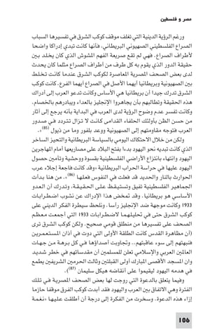 ‫ﻣﺼﺮ و ﻓﻠﺴﻄ‬

‫ورﻏﻢ اﻟﺮؤﻳﺔ اﻟﺪﻳﻨﻴﺔ اﻟﺘﻲ ﺗﻐﻠﻒ ﻣﻮﻗﻒ ﻛﻮﻛﺐ اﻟﺸﺮق ﻓﻲ ﺗﻔﺴﻴﺮﻫﺎ اﻟﺴﺒﺎب‬
‫اﻟﺼﺮاع اﻟﻔﻠﺴﻄﻴﻨﻲ اﻟﺼﻬﻴﻮﻧﻲ اﻟﺒﺮﻳﻄﺎﻧﻲ ﻓﺄﻧﻬﺎ ﻛﺎﻧﺖ ﺗﺒﺪي إدراﻛﺎ واﺿﺤﺎ‬
   ‫ﻷﻃﺮاف اﻟﺼﺮاع. ﻓﻬﻲ ﻟﻢ ﺗﻘﻊ ﺻﺮﻳﻌﺔ اﻟﻔﻬﻢ ا ﺸﻮش اﻟﺬي ﻛﺎن ﻳﺨـﻠـﺪ ﺑـ‬
‫ﺣﻘﻴﻘﺔ اﻟﺪور اﻟﺬي ﻳﻘﻮم ﺑﻪ ﻛﻞ ﻃﺮف ﻣﻦ أﻃﺮاف اﻟﺼﺮاع ﻣﺜﻠﻤﺎ ﻛﺎن ﻳﺤﺪث‬
‫ﻟﺪى ﺑﻌﺾ اﻟﺼﺤﻒ ا ﺼﺮﻳﺔ ا ﻌﺎﺻﺮة ﻟﻜﻮﻛﺐ اﻟﺸﺮق ﻋﻨﺪﻣﺎ ﻛﺎﻧـﺖ ﺗـﺨـﻠـﻂ‬
‫ﺑ اﻟﺼﻬﻴﻮﻧﻴﺔ وﺑﺮﻳﻄﺎﻧﻴﺎ أﻳﻬﻤﺎ اﻷﺻﻞ ﻓﻲ اﻟﺼﺮاع آﻳﻬﻤﺎ اﻟﻔﺮع. ﻛﺎﻧﺖ ﻛﻮﻛﺐ‬
‫اﻟﺸﺮق ﺗﺪرك ﺟﻴﺪا أن ﺑﺮﻳﻄﺎﻧﻴﺎ ﻫﻲ اﻷﺳﺎس وﻛﺎﻧﺖ ﺗﺪﻋﻮ اﻟﻌﺮب إﻟﻰ أدراك‬
‫ﻫﺬه اﳊﻘﻴﻘﺔ وﺗﻄﺎﻟﺒﻬﻢ ﺑﺄن ﻳﺠﺎﻫﺮوا اﻹﳒﻠﻴﺰ ﺑﺎﻟﻌﺪاء وﻳﺒﺎدرﻫﻢ ﺑﺎﳋﺼﺎم.‬
‫وﻛﺎﻧﺖ ﺗﻔﺴﺮ ﻋﺪم وﺿﻮح اﻟﺮؤﻳﺔ ﻟﺪى اﻟﻌﺮب ﻓﻲ اﻟﺒﺪاﻳﺔ ﺑﺄﻧﻪ ﻳﺮﺟﻊ إﻟﻰ آﺛﺎر‬
‫ﻣﻦ ﺣﺴﻦ اﻟﻈﻦ ﺑﺄوﻟﺌﻚ اﳊﻠﻔﺎء اﻟﻘﺪاﻣﻰ ﻛـﺎﻧـﺖ ﻻ ﺗـﺰال ﺗـﺘـﺮدد ﻓـﻲ ﺻـﺪور‬
    ‫اﻟﻌﺮب ﻓﺘﻮﺟﻪ ﻣﻘﺎوﻣﺘﻬﻢ إﻟﻰ اﻟﺼﻬﻴﻮﻧﻴﺔ ووﻋﺪ ﺑﻠﻔﻮر وﻣﺎ ﻣﻦ ذﻳﻮل )٥٨(«.‬
‫وﻟﻜﻦ ﻣﻦ ﺧﻼل اﻻﺣﺘﻜﺎك اﻟﻴﻮﻣﻲ ﺑﺎﻟﺴﻴﺎﺳﺔ اﻟﺒﺮﻳﻄﺎﻧﻴﺔ واﻟﺘﺤﻴﺰ اﻟﺴﺎﺧﺮ‬
‫اﻟﺬي ﻛﺎﻧﺖ ﺗﺒﺪﻳﻪ ﻧﺤﻮ اﻟﻴﻬﻮد ﺑﺪءا ﺑﻔﺘﺢ اﻟﺒﻼد ﻋﻠﻰ ﻣﺼﺎرﻳﻌﻬﺎ أﻣﺎم ا ﻬﺎﺟﺮﻳﻦ‬
‫اﻟﻴﻬﻮد واﻧﺘﻬﺎء ﺑﺎﻧﺘﺰاع اﻷراﺿﻲ اﻟﻔﻠﺴﻄﻴﻨﻴﺔ ﺑﻘﺴﻮة ووﺣﺸﻴﺔ وﺗﺄﻣ ﺣﺼﻮل‬
‫اﻟﻴﻬﻮد ﻋﻠﻴﻬﺎ ﻓﻲ ﺣﺮاﺳﺔ اﳊﺮاب اﻟﺒﺮﻳﻄﺎﻧﻴﺔ »وﻗﺪ ﻛﺎﻧﺖ ﻓﺎﺟﻌﺔ إﺟﻼء ﻋﺮب‬
‫اﳊﻮارث ﺑﺎﻟﻨﺎر واﳊﺪﻳﺪ ﻗﺪ ﻓﻌﻠﺖ ﻓﻲ اﻟﻨﻔﻮس ﻓﻌـﻠـﻬـﺎ )٦٨(«. ﻣﻦ ﻫﻨﺎ ﺑـﺪأت‬
‫اﳉﻤﺎﻫﻴﺮ اﻟﻔﻠﺴﻄﻴﻨﻴﺔ ﺗﻔﻴﻖ وﺗﺴﺘـﻴـﻘـﻆ ﻋـﻠـﻰ اﳊـﻘـﻴـﻘـﺔ وﺗـﺪرك أن اﻟـﻌـﺪو‬
‫اﻷﺳﺎﺳﻲ ﻫﻮ ﺑﺮﻳﻄﺎﻧﻴﺎ. وﻗﺪ ﺨﺾ ﻫﺬا اﻹدراك ﻋﻦ ﻧﺸﻮب اﺿـﻄـﺮاﺑـﺎت‬
‫٣٣٩١ وﻛﺎﻧﺖ ﻣﻮﺟﻬﺔ ﺿﺪ اﻹﳒﻠﻴﺰ رأﺳﺎ. وﻧﻠﺤﻆ ﺳﻴﻄﺮة اﻟﻔﻜﺮ اﻟﺪﻳﻨﻲ ﻋﻠﻰ‬
‫ﻛﻮﻛﺐ اﻟﺸﺮق ﺣﺘﻰ ﻓﻲ ﲢﻠﻴـﻠـﻬـﻤـﺎ ﻻﺿـﻄـﺮاﺑـﺎت ٣٣٩١ اﻟﺘﻲ أﺟﻤﻌـﺖ ﻣـﻌـﻈـﻢ‬
‫اﻟﺼﺤﻒ ﻋﻠﻰ ﺗﻔﺴﻴﺮﻫﺎ ﻣﻦ ﻣﻨﻄﻠﻖ ﻗﻮﻣﻲ ﺻﺤﻴﺢ. وﻟﻜﻦ ﻛﻮﻛﺐ اﻟﺸﺮق ﺗﺮى‬
‫)أن ﻣﻈﺎﻫﺮة اﻟﻘﺪس ﻛﺎﻧﺖ اﻟﻄﻠﻘﺔ اﻷوﻟﻰ اﻟﺘﻲ دوت ﻓﻲ أذان ا ـﺴـﺘـﻌـﻤـﺮﻳـﻦ‬
‫ﻓﻨﺒﻬﺘﻬﻢ إﻟﻰ ﺳﻮء ﻋﺎﻗﺒﺘﻬﻢ.. وﲡﺎوﺑﺖ أﺻﺪاؤﻫﺎ ﻓـﻲ ﻛـﻞ ﺑـﺮﻫـﺔ ﻣـﻦ ﺟـﻬـﺎت‬
‫اﻟﻌﺎ اﻟﻌﺮﺑﻲ واﻹﺳﻼﻣﻲ ﺗﻌﻠﻦ ﻟﻠﻤﺴﻠﻤ أن ﻣﻘﺪﺳﺎﺗﻬﻢ ﻓﻲ ﺧﻄﺮ ﺷـﺪﻳـﺪ‬
‫وان ا ﺴﺠﺪ اﻷﻗﺼﻰ ا ﺒﺎرك أوﻟﻰ اﻟﻘﺒﻠﺘ وﺛﺎﻟﺚ اﳊﺮﻣ اﻟﺸﺮﻳﻔ ﻳﻄﻤﻊ‬
                   ‫ﻓﻲ ﻫﺪﻣﻪ اﻟﻴﻬﻮد ﻟﻴﻘﻴﻤﻮا ﻋﻠﻰ أﻧﻘﺎﺿﻪ ﻫﻴﻜﻞ ﺳﻠﻴﻤﺎن )٧٨((.‬
‫وﻓﻴﻤﺎ ﻳﺘﻌﻠﻖ ﺑﺎﻟﺪﻋﻮة اﻟﺘﻲ روﺟﺖ ﻟﻬﺎ ﺑﻌﺾ اﻟﺼﺤﻒ ا ﺼﺮﻳـﺔ ﻓـﻲ ﺗـﻠـﻚ‬
‫اﻟﻔﺘﺮة وﻫﻲ اﻻﺗﻔﺎق ﺑ اﻟﻌﺮب واﻟﻴﻬﻮد ﻓﻘﺪ أﺑﺪت ﻛﻮﻛﺐ اﻟﻔﺮق ﻣﻮﻗﻔﺎ ﺣﺎزﻣﺎ‬
‫إزاء ﻫﺬه اﻟﺪﻋﻮة. وﺳﺨﺮت ﻣﻦ اﻟﻔﻜﺮة إﻟﻰ درﺟﺔ أن أﻃﻠﻘﺖ ﻋـﻠـﻴـﻬـﺎ »ﻧـﻐـﻤـﺔ‬

                                                                ‫601‬
 