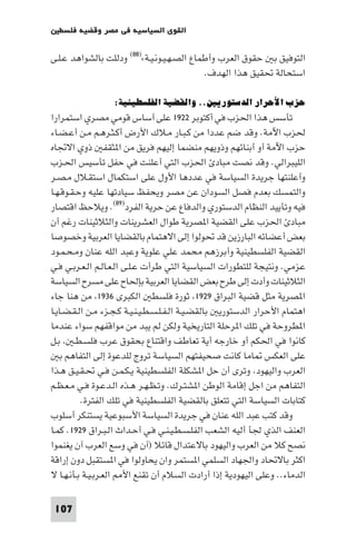 ‫اﻟﻘﻮى اﻟﺴﻴﺎﺳﻴﺔ ﻓﻲ ﻣﺼﺮ وﻗﻀﻴﺔ ﻓﻠﺴﻄ‬

‫اﻟﺘﻮﻓﻴﻖ ﺑ ﺣﻘﻮق اﻟﻌﺮب وأﻃﻤﺎع اﻟﺼـﻬـﻴـﻮﻧـﻴـﺔ«)٨٨( ودﻟﻠﺖ ﺑﺎﻟﺸﻮاﻫﺪ ﻋـﻠـﻰ‬
                                            ‫اﺳﺘﺤﺎﻟﺔ ﲢﻘﻴﻖ ﻫﺬا اﻟﻬﺪف.‬

                  ‫ﺣﺰب اﻷﺣﺮار اﻟﺪﺳﺘﻮرﻳﲔ.. واﻟﻘﻀﻴﺔ اﻟﻔﻠﺴﻄﻴﻨﻴﺔ:‬
‫ﺗﺄﺳﺲ ﻫﺬا اﳊﺰب ﻓﻲ أﻛﺘﻮﺑﺮ ٢٢٩١ ﻋﻠﻰ أﺳﺎس ﻗﻮﻣﻲ ﻣﺼﺮي اﺳﺘﻤﺮارا‬
‫ﳊﺰب اﻵﻣﺔ. وﻗﺪ ﺿﻢ ﻋﺪدا ﻣﻦ ﻛـﺒـﺎر ﻣـﻼك اﻷرض أﻛـﺜـﺮﻫـﻢ ﻣـﻦ أﻋـﻀـﺎء‬
‫ﺣﺰب اﻵﻣﺔ أو أﺑﻨﺎﺋﻬﻢ وذوﻳﻬﻢ ﻣﻨﻀﻤﺎ إﻟﻴﻬﻢ ﻓﺮﻳﻖ ﻣﻦ ا ﺜﻘﻔ ذوي اﻻﲡﺎه‬
‫اﻟﻠﻴﺒﺮاﻟﻲ. وﻗﺪ ﻧﺼﺖ ﻣﺒﺎد اﳊﺰب اﻟﺘﻲ أﻋﻠﻨﺖ ﻓﻲ ﺣﻔﻞ ﺗﺄﺳﻴﺲ اﳊـﺰب‬
‫وأﻋﻠﻨﺘﻬﺎ ﺟﺮﻳﺪة اﻟﺴﻴﺎﺳﺔ ﻓﻲ ﻋﺪدﻫﺎ اﻷول ﻋﻠﻰ اﺳﺘﻜﻤﺎل اﺳﺘﻘـﻼل ﻣـﺼـﺮ‬
‫واﻟﺘﻤﺴﻚ ﺑﻌﺪم ﻓﺼﻞ اﻟﺴﻮدان ﻋﻦ ﻣﺼﺮ وﻳﺤﻔﻆ ﺳﻴﺎدﺗﻬﺎ ﻋﻠﻴﻪ وﺣـﻘـﻮﻗـﻬـﺎ‬
‫ﻓﻴﻪ وﺗﺄﻳﻴﺪ اﻟﻨﻈﺎم اﻟﺪﺳﺘﻮري واﻟﺪﻓﺎع ﻋﻦ ﺣﺮﻳﺔ اﻟﻔﺮد)٩٨(. وﻳﻼﺣﻆ اﻗﺘﺼﺎر‬
‫ﻣﺒﺎد اﳊﺰب ﻋﻠﻰ اﻟﻘﻀﻴﺔ ا ﺼﺮﻳﺔ ﻃﻮال اﻟﻌﺸﺮﻳﻨﺎت واﻟﺜﻼﺛﻴﻨﺎت رﻏﻢ أن‬
‫ﺑﻌﺾ أﻋﻀﺎﺋﻪ اﻟﺒﺎرزﻳﻦ ﻗﺪ ﲢﻮﻟﻮا إﻟﻰ اﻻﻫﺘﻤﺎم ﺑﺎﻟﻘﻀﺎﻳﺎ اﻟﻌﺮﺑﻴﺔ وﺧﺼﻮﺻﺎ‬
‫اﻟﻘﻀﻴﺔ اﻟﻔﻠﺴﻄﻴﻨﻴﺔ وأﺑﺮزﻫﻢ ﻣﺤﻤﺪ ﻋﻠﻲ ﻋﻠﻮﻳﺔ وﻋﺒﺪ اﻟﻠﻪ ﻋﻨﺎن وﻣـﺤـﻤـﻮد‬
‫ﻋﺰﻣﻲ. وﻧﺘﻴﺠﺔ ﻟﻠﺘﻄﻮرات اﻟﺴﻴﺎﺳﻴﺔ اﻟﺘﻲ ﻃﺮأت ﻋـﻠـﻰ اﻟـﻌـﺎﻟـﻢ اﻟـﻌـﺮﺑـﻲ ﻓـﻲ‬
‫اﻟﺜﻼﺛﻴﻨﺎت وأدت إﻟﻰ ﻃﺮح ﺑﻌﺾ اﻟﻘﻀﺎﻳﺎ اﻟﻌﺮﺑﻴﺔ ﺑﺈﳊﺎح ﻋﻠﻰ ﻣﺴﺮح اﻟﺴﻴﺎﺳﺔ‬
‫ا ﺼﺮﻳﺔ ﻣﺜﻞ ﻗﻀﻴﺔ اﻟﺒﺮاق ٩٢٩١ ﺛﻮرة ﻓﻠﺴﻄ اﻟﻜﺒﺮى ٦٣٩١ ﻣﻦ ﻫﻨﺎ ﺟﺎء‬
‫اﻫﺘﻤﺎم اﻷﺣﺮار اﻟﺪﺳﺘﻮرﻳ ﺑﺎﻟﻘﻀـﻴـﺔ اﻟـﻔـﻠـﺴـﻄـﻴـﻨـﻴـﺔ ﻛـﺠـﺰء ﻣـﻦ اﻟـﻘـﻀـﺎﻳـﺎ‬
‫ا ﻄﺮوﺣﺔ ﻓﻲ ﺗﻠﻚ ا ﺮﺣﻠﺔ اﻟﺘﺎرﻳﺨﻴﺔ وﻟﻜﻦ ﻟﻢ ﻳﺒﺪ ﻣﻦ ﻣﻮاﻗﻔﻬﻢ ﺳﻮاء ﻋﻨﺪﻣﺎ‬
‫ﻛﺎﻧﻮا ﻓﻲ اﳊﻜﻢ أو ﺧﺎرﺟﻪ أﻳﺔ ﺗﻌﺎﻃﻒ واﻗﺘﻨﺎع ﺑﺤﻘﻮق ﻋﺮب ﻓﻠﺴـﻄـ ﺑـﻞ‬
   ‫ﻋﻠﻰ اﻟﻌﻜﺲ ﺎﻣﺎ ﻛﺎﻧﺖ ﺻﺤﻴﻔﺘﻬﻢ اﻟﺴﻴﺎﺳﺔ ﺗﺮوج ﻟﻠﺪﻋﻮة إﻟﻰ اﻟﺘﻔﺎﻫﻢ ﺑ‬
‫اﻟﻌﺮب واﻟﻴﻬﻮد وﺗﺮى أن ﺣﻞ ا ﺸﻜﻠﺔ اﻟﻔﻠﺴﻄﻴﻨﻴﺔ ﻳـﻜـﻤـﻦ ﻓـﻲ ﲢـﻘـﻴـﻖ ﻫـﺬا‬
‫اﻟﺘﻔﺎﻫﻢ ﻣﻦ اﺟﻞ إﻗﺎﻣﺔ اﻟﻮﻃﻦ ا ﺸﺘـﺮك. وﺗـﻈـﻬـﺮ ﻫـﺬه اﻟـﺪﻋـﻮة ﻓـﻲ ﻣـﻌـﻈـﻢ‬
          ‫ﻛﺘﺎﺑﺎت اﻟﺴﻴﺎﺳﺔ اﻟﺘﻲ ﺗﺘﻌﻠﻖ ﺑﺎﻟﻘﻀﻴﺔ اﻟﻔﻠﺴﻄﻴﻨﻴﺔ ﻓﻲ ﺗﻠﻚ اﻟﻔﺘﺮة.‬
‫وﻗﺪ ﻛﺘﺐ ﻋﺒﺪ اﻟﻠﻪ ﻋﻨﺎن ﻓﻲ ﺟﺮﻳﺪة اﻟﺴﻴﺎﺳﺔ اﻷﺳﺒﻮﻋﻴﺔ ﻳﺴﺘﻨﻜﺮ أﺳﻠﻮب‬
‫اﻟﻌﻨﻒ اﻟﺬي ﳉﺄ أﻟﻴﻪ اﻟﺸﻌﺐ اﻟﻔﻠـﺴـﻄـﻴـﻨـﻲ ﻓـﻲ أﺣـﺪاث اﻟـﺒـﺮاق ٩٢٩١. ﻛﻤـﺎ‬
‫ﻧﺼﺢ ﻛﻼ ﻣﻦ اﻟﻌﺮب واﻟﻴﻬﻮد ﺑﺎﻻﻋﺘﺪال ﻗﺎﺋﻼ )آن ﻓﻲ وﺳﻊ اﻟﻌﺮب آن ﻳﻐﻨﻤﻮا‬
‫اﻛﺜﺮ ﺑﺎﻻﲢﺎد واﳉﻬﺎد اﻟﺴﻠﻤﻲ ا ﺴﺘﻤﺮ وان ﻳﺤﺎوﻟﻮا ﻓﻲ ا ﺴﺘﻘﺒﻞ دون إراﻗﺔ‬
‫اﻟﺪﻣﺎء.. وﻋﻠﻰ اﻟﻴﻬﻮدﻳﺔ إذا أرادت اﻟﺴﻼم أن ﺗﻘﻨﻊ اﻷ اﻟﻌـﺮﺑـﻴـﺔ ﺑـﺄﻧـﻬـﺎ ﻻ‬

 ‫701‬
 