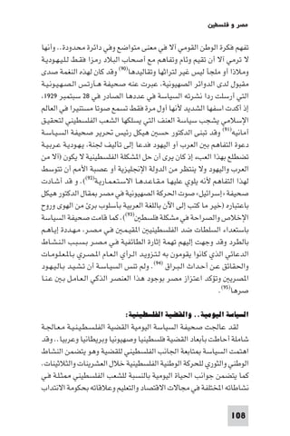 ‫ﻣﺼﺮ و ﻓﻠﺴﻄ‬

‫ﺗﻔﻬﻢ ﻓﻜﺮة اﻟﻮﻃﻦ اﻟﻘﻮﻣﻲ آﻻ ﻓﻲ ﻣﻌﻨﻰ ﻣﺘﻮاﺿﻊ وﻓﻲ داﺋﺮة ﻣﺤﺪودة.. وأﻧﻬﺎ‬
‫ﻻ ﺗﺮﻣﻲ آﻻ أن ﺗﻘﻴﻢ وﺋﺎم وﺗﻔﺎﻫﻢ ﻣﻊ أﺻﺤﺎب اﻟﺒﻼد رﻣﺰا ﻓﻘـﻂ ﻟـﻠـﻴـﻬـﻮدﻳـﺔ‬
‫وﻣﻼذا أو ﻣﻠﺠﺄ ﻟﻴﺲ ﻏﻴﺮ ﻟﺘﺮاﺛﻬﺎ وﺗﻘﺎﻟﻴﺪﻫﺎ)٠٩( وﻗﺪ ﻛﺎن ﻟﻬﺬه اﻟﻨﻐﻤﺔ ﺻﺪى‬
‫ﻣﻘﺒﻮل ﻟﺪى اﻟﺪواﺋﺮ اﻟﺼﻬﻴﻮﻧﻴﺔ ﻋﺒﺮت ﻋﻨﻪ ﺻﺤﻴﻔﺔ ﻫـﺂرﺗـﺲ اﻟـﺼـﻬـﻴـﻮﻧـﻴـﺔ‬
 ‫اﻟﺘﻲ أرﺳﻠﺖ ردا ﻧﺸﺮﺗﻪ اﻟﺴﻴﺎﺳﺔ ﻓﻲ ﻋﺪدﻫﺎ اﻟﺼﺎدر ﻓﻲ ٨٢ ﺳﺒﺘﻤﺒﺮ ٩٢٩١‬
‫إذ أﻛﺪت اﺳﻔﻬﺎ اﻟﺸﺪﻳﺪ ﻷﻧﻬﺎ أول ﻣﺮة ﻓﻘﻂ ﺗﺴﻤﻊ ﺻﻮﺗﺎ ﻣﺴﺘﻨﻴﺮا ﻓﻲ اﻟﻌﺎﻟﻢ‬
‫اﻹﺳﻼﻣﻲ ﻳﺸﺠﺐ ﺳﻴﺎﺳﺔ اﻟﻌﻨﻒ اﻟﺘﻲ ﻳﺴﻠﻜﻬﺎ اﻟﺸﻌﺐ اﻟﻔﻠﺴﻄﻴﻨﻲ ﻟﺘﺤﻘﻴـﻖ‬
‫أﻣﺎﻧﻴﻪ)١٩( وﻗﺪ ﺗﺒﻨﻰ اﻟﺪﻛﺘﻮر ﺣﺴ ﻫﻴﻜﻞ رﺋﻴﺲ ﲢﺮﻳﺮ ﺻﺤﻴﻔﺔ اﻟﺴـﻴـﺎﺳـﺔ‬
‫دﻋﻮة اﻟﺘﻔﺎﻫﻢ ﺑ اﻟﻌﺮب آو اﻟﻴﻬﻮد ﻓﺪﻋﺎ إﻟﻰ ﺗﺄﻟﻴﻒ ﳉﻨﺔ ﻳـﻬـﻮدﻳـﺔ ﻋـﺮﺑـﻴـﺔ‬
‫ﺗﻀﻄﻠﻊ ﺑﻬﺬا اﻟﻌﺐء إذ ﻛﺎن ﻳﺮى أن ﺣﻞ ا ﺸﻜﻠﺔ اﻟﻔﻠﺴﻄﻴﻨﻴﺔ ﻻ ﻳﻜﻮن )آﻻ ﻣﻦ‬
‫اﻟﻌﺮب واﻟﻴﻬﻮد وﻻ ﻳﻨﺘﻈﺮ ﻣﻦ اﻟﺪوﻟﺔ اﻹﳒﻠﻴﺰﻳﺔ أو ﻋﺼﺒﺔ اﻷ أن ﺗﺘﻮﺳﻂ‬
‫ﻟﻬﺬا اﻟﺘﻔﺎﻫﻢ ﻷﻧﻪ ﻳﻠﻮي ﻋﻠﻴﻬـﺎ ﻣـﻘـﺎﻋـﺪﻫـﺎ اﻻﺳـﺘـﻌـﻤـﺎرﻳـﺔ)٢٩((. و ﻗﺪ أﺷـﺎدت‬
‫ﺻﺤﻴﻔﺔ »إﺳﺮاﺋﻴﻞ« ﺻﻮت اﳊﺮﻛﺔ اﻟﺼﻬﻴﻮﻧﻴﺔ ﻓﻲ ﻣﺼﺮ ﻘﺎل اﻟﺪﻛﺘﻮر ﻫﻴﻜﻞ‬
‫ﺑﺎﻋﺘﺒﺎره )ﺧﻴﺮ ﻣﺎ ﻛﺘﺐ إﻟﻰ اﻵن ﺑﺎﻟﻠﻐﺔ اﻟﻌﺮﺑﻴﺔ ﺑﺄﺳﻠﻮب ﺑﺮ ﻣﻦ اﻟﻬﻮى وروح‬
‫اﻹﺧﻼص واﻟﺼﺮاﺣﺔ ﻓﻲ ﻣﺸﻜﻠﺔ ﻓﻠﺴﻄ )٣٩((. ﻛﻤﺎ ﻗﺎﻣﺖ ﺻﺤﻴﻔﺔ اﻟﺴﻴﺎﺳﺔ‬
‫ﺑﺎﺳﺘﻌﺪاء اﻟﺴﻠﻄﺎت ﺿﺪ اﻟﻔﻠﺴﻄﻴﻨﻴ ا ﻘﻴـﻤـ ﻓـﻲ ﻣـﺼـﺮ ﻣـﻬـﺪدة إﻳـﺎﻫـﻢ‬
‫ﺑﺎﻟﻄﺮد وﻗﺪ وﺟﻬﺖ إﻟﻴﻬﻢ ﺗﻬﻤﺔ إﺛﺎرة اﻟﻄﺎﺋﻔﻴﺔ ﻓـﻲ ﻣـﺼـﺮ ﺑـﺴـﺒـﺐ اﻟـﻨـﺸـﺎط‬
‫اﻟﺪﻋﺎﺋﻲ اﻟﺬي ﻛﺎﻧﻮا ﻳﻘﻮﻣﻮن ﺑﻪ ﻟـﺘـﺰوﻳـﺪ اﻟـﺮأي اﻟـﻌـﺎم ا ـﺼـﺮي ﺑـﺎ ـﻌـﻠـﻮﻣـﺎت‬
‫واﳊﻘﺎﺋﻖ ﻋـﻦ أﺣـﺪاث اﻟـﺒـﺮاق )٤٩(. وﻟﻢ ﺗﻨﺲ اﻟﺴﻴـﺎﺳـﺔ أن ﺗـﺸـﻴـﺪ ﺑـﺎﻟـﻴـﻬـﻮد‬
‫ا ﺼﺮﻳ وﺗﺆﻛﺪ اﻋﺘﺰاز ﻣﺼﺮ ﺑﻮﺟﻮد ﻫﺬا اﻟﻌﻨﺼﺮ اﻟﺬﻛﻲ اﻟـﻌـﺎﻣـﻞ ﺑـ ﻋـﻨـﺎ‬
                                                                  ‫ﺻﺮﻫﺎ)٥٩(.‬

                              ‫اﻟﺴﻴﺎﺳﺔ اﻟﻴﻮﻣﻴﺔ.. واﻟﻘﻀﻴﺔ اﻟﻔﻠﺴﻄﻴﻨﻴﺔ:‬
‫ﻟﻘﺪ ﻋﺎﳉﺖ ﺻﺤﻴﻔﺔ اﻟﺴﻴﺎﺳﺔ اﻟﻴﻮﻣﻴﺔ اﻟﻘﻀﻴﺔ اﻟﻔﻠـﺴـﻄـﻴـﻨـﻴـﺔ ﻣـﻌـﺎﳉـﺔ‬
‫ﺷﺎﻣﻠﺔ أﺣﺎﻃﺖ ﺑﺄﺑﻌﺎد اﻟﻘﻀﻴﺔ ﻓﻠﺴﻄﻴﻨﻴﺎ وﺻﻬﻴﻮﻧﻴﺎ وﺑﺮﻳﻄﺎﻧﻴﺎ وﻋﺮﺑﻴﺎ.. وﻗﺪ‬
‫اﻫﺘﻤﺖ اﻟﺴﻴﺎﺳﺔ ﺘﺎﺑﻌﺔ اﳉﺎﻧﺐ اﻟﻔﻠﺴﻄﻴﻨﻲ ﻟﻠﻘﻀﻴﺔ وﻫﻮ ﻳﺘﻀﻤﻦ اﻟﻨﺸﺎط‬
‫اﻟﻮﻃﻨﻲ واﻟﺜﻮري ﻟﻠﺤﺮﻛﺔ اﻟﻮﻃﻨﻴﺔ اﻟﻔﻠﺴﻄﻴﻨﻴﺔ ﺧﻼل اﻟﻌﺸﺮﻳﻨﺎت واﻟﺜﻼﺛﻴﻨﺎت.‬
‫ﻛﻤﺎ ﻳﺘﻀﻤﻦ ﺟﻮاﻧﺐ اﳊﻴﺎة اﻟﻴﻮﻣﻴﺔ ﺑﺎﻟﻨﺴﺒﺔ ﻟﻠﺸﻌﺐ اﻟﻔﻠﺴﻄﻴﻨﻲ ﺜـﻠـﺔ ﻓـﻲ‬
‫ﻧﺸﺎﻃﺎﺗﻪ اﺨﻤﻟﺘﻠﻔﺔ ﻓﻲ ﻣﺠﺎﻻت اﻻﻗﺘﺼﺎد واﻟﺘﻌﻠﻴﻢ وﻋﻼﻗﺎﺗﻪ ﺑﺤﻜﻮﻣﺔ اﻻﻧﺘﺪاب‬

                                                                     ‫801‬
 