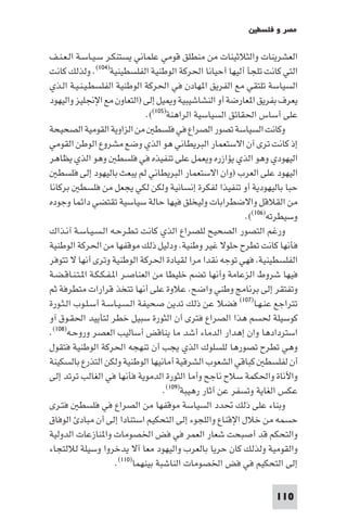 ‫ﻣﺼﺮ و ﻓﻠﺴﻄ‬

‫اﻟﻌﺸﺮﻳﻨﺎت واﻟﺜﻼﺛﻴﻨﺎت ﻣﻦ ﻣﻨﻄﻠﻖ ﻗﻮﻣﻲ ﻋﻠﻤﺎﻧﻲ ﻳﺴﺘﻨﻜـﺮ ﺳـﻴـﺎﺳـﺔ اﻟـﻌـﻨـﻒ‬
‫اﻟﺘﻲ ﻛﺎﻧﺖ ﺗﻠﺠﺄ أﻟﻴﻬﺎ أﺣﻴﺎﻧﺎ اﳊﺮﻛﺔ اﻟﻮﻃﻨﻴﺔ اﻟﻔﻠﺴﻄﻴﻨﻴﺔ)٤٠١(. وﻟﺬﻟﻚ ﻛﺎﻧﺖ‬
‫اﻟﺴﻴﺎﺳﺔ ﺗﻠﺘﻘﻲ ﻣﻊ اﻟﻔﺮﻳﻖ ا ﻬﺎدن ﻓﻲ اﳊﺮﻛﺔ اﻟﻮﻃﻨﻴﺔ اﻟﻔﻠﺴﻄـﻴـﻨـﻴـﺔ اﻟـﺬي‬
‫ﻳﻌﺮف ﺑﻔﺮﻳﻖ ا ﻌﺎرﺿﺔ أو اﻟﻨﺸﺎﺷﻴﺒﻴﺔ و ﻴﻞ إﻟﻰ )اﻟﺘﻌﺎون ﻣﻊ اﻹﳒﻠﻴﺰ واﻟﻴﻬﻮد‬
                                 ‫ﻋﻠﻰ أﺳﺎس اﳊﻘﺎﺋﻖ اﻟﺴﻴﺎﺳﻴﺔ اﻟﺮاﻫﻨﺔ)٥٠١((.‬
‫وﻛﺎﻧﺖ اﻟﺴﻴﺎﺳﺔ ﺗﺼﻮر اﻟﺼﺮاع ﻓﻲ ﻓﻠﺴﻄ ﻣﻦ اﻟﺰاوﻳﺔ اﻟﻘﻮﻣﻴﺔ اﻟﺼﺤﻴﺤﺔ‬
‫إذ ﻛﺎﻧﺖ ﺗﺮى آن اﻻﺳﺘﻌﻤﺎر اﻟﺒﺮﻳﻄﺎﻧﻲ ﻫﻮ اﻟﺬي وﺿﻊ ﻣﺸﺮوع اﻟﻮﻃﻦ اﻟﻘﻮﻣﻲ‬
‫اﻟﻴﻬﻮدي وﻫﻮ اﻟﺬي ﻳﺆازره وﻳﻌﻤﻞ ﻋﻠﻰ ﺗﻨﻔﻴﺬه ﻓﻲ ﻓﻠﺴﻄ وﻫﻮ اﻟﺬي ﻳﻈﺎﻫﺮ‬
   ‫اﻟﻴﻬﻮد ﻋﻠﻰ اﻟﻌﺮب )وان اﻻﺳﺘﻌﻤﺎر اﻟﺒﺮﻳﻄﺎﻧﻲ ﻟﻢ ﻳﺒﻌﺚ ﺑﺎﻟﻴﻬﻮد إﻟﻰ ﻓﻠﺴﻄ‬
‫ﺣﺒﺎ ﺑﺎﻟﻴﻬﻮدﻳﺔ أو ﺗﻨﻔﻴﺬا ﻟﻔﻜﺮة إﻧﺴﺎﻧﻴﺔ وﻟﻜﻦ ﻟﻜﻲ ﻳﺠﻌﻞ ﻣﻦ ﻓﻠﺴﻄ ﺑﺮﻛﺎﻧﺎ‬
‫ﻣﻦ اﻟﻘﻼﻗﻞ واﻻﺿﻄﺮاﺑﺎت وﻟﻴﺨﻠﻖ ﻓﻴﻬﺎ ﺣﺎﻟﺔ ﺳﻴﺎﺳﻴﺔ ﺗﻘﺘﻀﻲ داﺋﻤﺎ وﺟﻮده‬
                                                              ‫وﺳﻴﻄﺮﺗﻪ)٦٠١((.‬
‫ورﻏﻢ اﻟﺘﺼﻮر اﻟﺼﺤﻴﺢ ﻟﻠﺼﺮاع اﻟﺬي ﻛﺎﻧﺖ ﺗـﻄـﺮﺣـﻪ اﻟـﺴـﻴـﺎﺳـﺔ آﻧـﺬاك‬
‫ﻓﺄﻧﻬﺎ ﻛﺎﻧﺖ ﺗﻄﺮح ﺣﻠﻮﻻ ﻏﻴﺮ وﻃﻨﻴﺔ. ودﻟﻴﻞ ذﻟﻚ ﻣﻮﻗﻔﻬﺎ ﻣﻦ اﳊﺮﻛﺔ اﻟﻮﻃﻨﻴﺔ‬
‫اﻟﻔﻠﺴﻄﻴﻨﻴﺔ ﻓﻬﻲ ﺗﻮﺟﻪ ﻧﻘﺪا ﻣﺮا ﻟﻘﻴﺎدة اﳊﺮﻛﺔ اﻟﻮﻃﻨﻴﺔ وﺗﺮى أﻧﻬﺎ ﻻ ﺗﺘﻮﻓﺮ‬
‫ﻓﻴﻬﺎ ﺷﺮوط اﻟﺰﻋﺎﻣﺔ وأﻧﻬﺎ ﺗﻀﻢ ﺧﻠﻴﻄﺎ ﻣﻦ اﻟﻌﻨﺎﺻـﺮ ا ـﻔـﻜـﻜـﺔ ا ـﺘـﻨـﺎﻗـﻀـﺔ‬
‫وﺗﻔﺘﻘﺮ إﻟﻰ ﺑﺮﻧﺎﻣﺞ وﻃﻨﻲ واﺿﺢ. ﻋﻼوة ﻋﻠﻰ أﻧﻬﺎ ﺗﺘﺨﺬ ﻗﺮارات ﻣﺘﻄﺮﻓﺔ ﺛﻢ‬
‫ﺗﺘﺮاﺟﻊ ﻋﻨـﻬـﺎ)٧٠١( ﻓﻀﻼ ﻋﻦ ذﻟﻚ ﺗﺪﻳﻦ ﺻﺤﻴﻔﺔ اﻟـﺴـﻴـﺎﺳـﺔ أﺳـﻠـﻮب اﻟـﺜـﻮرة‬
‫ﻛﻮﺳﻴﻠﺔ ﳊﺴﻢ ﻫﺬا اﻟﺼﺮاع ﻓﺘﺮى أن اﻟﺜﻮرة ﺳﺒﻴﻞ ﺧﻄﺮ ﻟﺘﺄﻳﻴﺪ اﳊﻘـﻮق آو‬
‫اﺳﺘﺮدادﻫﺎ وان إﻫﺪار اﻟﺪﻣﺎء أﺷﺪ ﻣﺎ ﻳﻨﺎﻗﺾ أﺳﺎﻟﻴﺐ اﻟﻌﺼﺮ وروﺣـﻪ)٨٠١(.‬
‫وﻫﻲ ﺗﻄﺮح ﺗﺼﻮرﻫﺎ ﻟﻠﺴﻠﻮك اﻟﺬي ﻳﺠﺐ أن ﺗﻨﻬﺠﻪ اﳊﺮﻛﺔ اﻟﻮﻃﻨﻴﺔ ﻓﺘﻘﻮل‬
‫أن ﻟﻔﻠﺴﻄ ﻛﺒﺎﻗﻲ اﻟﺸﻌﻮب اﻟﺸﺮﻗﻴﺔ أﻣﺎﻧﻴﻬﺎ اﻟﻮﻃﻨﻴﺔ وﻟﻜﻦ اﻟﺘﺬرع ﺑﺎﻟﺴﻜﻴﻨﺔ‬
‫واﻷﻧﺎة واﳊﻜﻤﺔ ﺳﻼح ﻧﺎﺟﺢ وأﻣﺎ اﻟﺜﻮرة اﻟﺪﻣﻮﻳﺔ ﻓﺄﻧﻬﺎ ﻓﻲ اﻟﻐﺎﻟﺐ ﺗﺮﺗﺪ إﻟﻰ‬
                                       ‫ﻋﻜﺲ اﻟﻐﺎﻳﺔ وﺗﺴﻔﺮ ﻋﻦ أﺛﺎر رﻫﻴﺒﺔ)٩٠١(.‬
‫وﺑﻨﺎء ﻋﻠﻰ ذﻟﻚ ﲢﺪد اﻟﺴﻴﺎﺳﺔ ﻣﻮﻗﻔﻬﺎ ﻣﻦ اﻟﺼﺮاع ﻓﻲ ﻓﻠﺴﻄ ﻓﺘـﺮى‬
‫ﺣﺴﻤﻪ ﻣﻦ ﺧﻼل اﻹﻗﻨﺎع واﻟﻠﺠﻮء إﻟﻰ اﻟﺘﺤﻜﻴﻢ اﺳﺘﻨﺎدا إﻟﻰ أن ﻣﺒﺎد اﻟﻮﻓﺎق‬
‫واﻟﺘﺤﻜﻢ ﻗﺪ أﺻﺒﺤﺖ ﺷﻌﺎر اﻟﻌﻤﺮ ﻓﻲ ﻓﺾ اﳋﺼﻮﻣﺎت وا ﻨﺎزﻋﺎت اﻟﺪوﻟﻴﺔ‬
‫واﻟﻘﻮﻣﻴﺔ وﻟﺬﻟﻚ ﻛﺎن ﺣﺮﻳﺎ ﺑﺎﻟﻌﺮب واﻟﻴﻬﻮد ﻣﻌﺎ آﻻ ﻳﺪﺧﺮوا وﺳﻴﻠﺔ ﻟﻼﻟﺘﺠﺎء‬
                       ‫إﻟﻰ اﻟﺘﺤﻜﻴﻢ ﻓﻲ ﻓﺾ اﳋﺼﻮﻣﺎت اﻟﻨﺎﺷﺒﺔ ﺑﻴﻨﻬﻤﺎ)٠١١(.‬

                                                                     ‫011‬
 