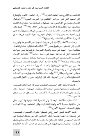 ‫اﻟﻘﻮى اﻟﺴﻴﺎﺳﻴﺔ ﻓﻲ ﻣﺼﺮ وﻗﻀﻴﺔ ﻓﻠﺴﻄ‬

‫اﻻﻗﺘﺼﺎدﻳﺔ-ا ﺸﺮوﻋﺎت اﻟﻌﺎﻣﺔ-اﻟﺒﻨـﻮك()٧١١(. وﻗﺪ اﻫﺘﻤﺖ اﻻﲢﺎد ﺑﺎﻹﺷﺎرة‬
‫إﻟﻰ اﳉﻬﻮد اﻟﺘﻲ ﺗﺒﺬل ﻣﻦ أﺟﻞ اﻟﺘﻔﺎﻫـﻢ ﺑـ اﻟـﻌـﺮب واﻟـﻴـﻬـﻮد)٨١١( وﻟﻢ ﺗـﻮل‬
‫اﻻﲢﺎد ﻗﻀﻴﺔ ﺑﻴﻊ اﻷراﺿﻲ رﻏﻢ أﻫﻤﻴﺘﻬﺎ ﻣﺎ ﺗﺴﺘﺤﻘﻪ ﻣﻦ اﻫﺘﻤﺎم ﺑﻞ اﻛﺘﻔﺖ‬
‫ﺘﺎﺑﻌﺘﻬﺎ ﻣﻦ ﺧﻼل وﻛﺎﻻت اﻷﻧﺒﺎء وﻓـﻲ ﻋـﺎﻣـﻲ ٤٣٩١٬ ٥٣٩١)٩١١( ﻓﻘﻂ وﻗﺪ‬
‫أوﻟﺖ اﻻﲢﺎد اﻫﺘﻤﺎﻣﺎ ﻣﻠﺤﻮﻇﺎ ﻟﻠﻨﺸﺎط اﻟﺼﻬﻴﻮﻧﻲ ﻓﻲ ﻓﻠﺴﻄ ورﻛﺰت ﻋﻠﻰ‬
    ‫إﺑﺮاز أﻫﻤﻴﺔ وﻋﺪ ﺑﻠﻔﻮر واﻹﺷﺎدة ﺑﺎﻟﻮﻃﻦ اﻟﻘﻮﻣﻲ وﻣﻨﺠﺰات اﻟﻴﻬﻮد ﻓﻲ ﻓﻠﺴﻄ‬
                                ‫اﻟﺒﺮاز اﻟﻌﻼﻗﺔ ﺑ اﻻﻧﺘﺪاب واﻟﺼﻬﻴﻮﻧﻴﺔ)٠٢١(.‬
‫واﻫﺘﻤﺖ اﻻﲢﺎد ﺑﺎﻹﺷﺎرة إﻟﻰ ﺣﻮادث اﻟﻬﺠﺮة ﻏﻴﺮ ا ﺸـﺮوﻋـﺔ وﺗـﻬـﺮﻳـﺐ‬
‫اﻟﻴﻬﻮد إﻟﻰ ﻓﻠﺴﻄ ﻋﻦ ﻃﺮﻳﻖ ﻣﺼﺮ)١٢١(. ﻛﺬﻟﻚ ﻧﻠﺤﻆ ﺗﺰاﻳﺪ اﻫﺘﻤﺎم اﻻﲢﺎد‬
‫ﺘﺎﺑﻌﺔ أﺣﻮال اﻟﻴﻬﻮد ﻓﻲ ﻣﺼﺮ واﻟـﺪول اﻟـﻌـﺮﺑـﻴـﺔ وﺗـﺮﻛـﻴـﺰﻫـﺎ ﻋـﻠـﻰ ﺣـﻮادث‬
‫اﻻﺿﻄﻬﺎد اﻟﺘﻲ ﺗﻌﺮض ﻟﻬﺎ اﻟﻴﻬﻮد ﻓﻲ روﺳﻴﺎ وأ ـﺎﻧـﻴـﺎ)٢٢١( وﺗﻨﺎوﻟﺖ اﻻﲢـﺎد‬
‫اﻟﺴﻴـﺎﺳـﺔ اﻟـﺒـﺮﻳـﻄـﺎﻧـﻴـﺔ ﻓـﻲ ﻓـﻠـﺴـﻄـ ﻣـﻦ زاوﻳـﺔ ﻧـﺸـﺎط ا ـﻨـﺪوب اﻟـﺴـﺎﻣـﻲ‬
‫وﺗﺼﺮﻳﺤﺎﺗﻪ وﺗﻨﻘﻼﺗﻪ)٣٢١(. وﻛﺎﻧﺖ اﻻﲢﺎد أﺣﻴﺎﻧﺎ ﺗﻨﻘﻞ ﻋﻦ اﻟﺼﺤﻒ اﻟﺒﺮﻳﻄﺎﻧﻴﺔ‬
‫)اﻟﺪﻳﻠﻲ ﻣﻴﻞ - اﻟﻔﻮرﺗﻨﺘﻠﻲ رﻳﻔﻴﻮ( وأﺣـﻴـﺎﻧـﺎ أﺧـﺮى ﻛـﺎﻧـﺖ ﺗـﻨـﻘـﻞ ﻋـﻦ ﻣـﺮاﺳـﻞ‬
‫اﻷﻫﺮام ﻓﻲ ﻟﻨﺪن وﺧﺼﻮﺻﺎ ﻓﻲ ﻣﺘﺎﺑﻌﺘﻬﺎ ﻟﺘﻄﻮرات اﻟﻘﻀﻴﺔ اﻟﻔﻠﺴﻄﻴﻨﻴﺔ ﻓﻲ‬
‫ﻣﺠﻠﺲ اﻟﻌﻤﻮم اﻟﺒﺮﻳﻄﺎﻧﻲ)٤٢١(. وﻛﻤﺎ اﻫﺘﻤﺖ اﻻﲢﺎد ﺑﺘﺴﺠﻴﻞ ﺻﺪى اﻷﺣﺪاث‬
‫اﻟﻔﻠﺴﻄﻴﻨﻴﺔ ﻟﺪى اﻟﺪول اﻟﻌﺮﺑﻴﺔ ﻓﻘﺪ ﻛﺎن ﺗﺮﻛﻴﺰﻫﺎ ﻋﻠﻰ رد اﻟﻔﻌﻞ ا ـﺼـﺮي‬
                                                                          ‫واﺿﺤﺎ.‬
‫وﻛـﺎﻧـﺖ اﻻﲢـﺎد اﻛـﺜـﺮ اﻟـﺼـﺤـﻒ اﻫـﺘـﻤـﺎﻣـﺎ ﺑـﺤـﺮﻛـﺔ اﻟـﻌـﻼﻗـﺎت ا ـﺼـﺮﻳــﺔ‬
‫اﻟﻔﻠﺴﻄﻴﻨﻴﺔ وﻣﺘﺎﺑﻌﺘﻬﺎ ﺑﺠﻤﻴﻊ أﺑﻌﺎدﻫﺎ اﻟﺒﺮﻳﻄﺎﻧﻴﺔ واﻟﻴﻬﻮدﻳﺔ واﻟﻌﺮﺑﻴـﺔ وﻗـﺪ‬
‫رﻛـﺰت ﻋـﻠـﻰ اﻟـﻌـﻼﻗـﺎت اﻟـﺘ ـﺠــﺎرﻳــﺔ واﻻﻗ ـﺘ ـﺼــﺎدﻳــﺔ وﺑ ـﺸ ـﻜــﻞ ﺧــﺎص ﺧــﻼل‬
                                                                 ‫اﻟﺜﻼﺛﻴﻨﺎت)٥٢١(.‬
‫ﻛﺬﻟﻚ ﺗﺎﺑﻌﺖ اﻻﲢﺎد اﻟﺒﻌﺪ اﻟﺪوﻟﻲ ﻟﻠﻘﻀﻴﺔ اﻟﻔﻠﺴﻄﻴﻨﻴـﺔ واﻟـﺬي ﻳـﺘـﻤـﺜـﻞ‬
‫ﻓﻲ ﻋﻼﻗﺘﻬﺎ ﺑﻌﺼﺒﺔ اﻷ وﳉﻨﺔ اﻻﻧﺘﺪاﺑﺎت وﻛﺎن اﻫﺘﻤﺎﻣﻬـﺎ ﺑـﻬـﺬا اﳉـﺎﻧـﺐ‬
                                         ‫ﻳﻔﻮق اﻟﺼﺤﻒ ا ﺼﺮﻳﺔ اﻷﺧﺮى)٦٢١(.‬
    ‫ﻛﺎﻧﺖ اﻻﲢﺎد ﺗﺼﻮر اﻟﺼﺮاع ﻓﻲ ﻓﻠﺴﻄ ﻋﻠﻰ آن ا ﺴﻠﻤ وا ﺴﻴﺤﻴ‬
‫ﻓﻲ ﻓﻠﺴﻄ ﻳﻮاﺟﻬﻮن ﺗﻬﺪﻳﺪا ﺧﻄﻴﺮا ﻟﻜﻴﺎﻧﻬﻢ اﻟﻘـﻮﻣـﻲ ﻳـﺘـﻤـﺜـﻞ أﺳـﺎﺳـﺎ ﻓـﻲ‬
‫اﳋﻄﺮ اﻟﺼﻬﻴﻮﻧﻲ ﻋﻼوة ﻋﻠﻰ وﻗﻮع ﺑﻼدﻫﻢ ﲢﺖ اﻻﻧﺘﺪاب اﻟﺒﺮﻳﻄﺎﻧﻲ وﺗﺮى‬
‫أن إﻧﺸﺎء اﻟﻮﻃﻦ اﻟﻘﻮﻣﻲ ﻟﻠﻴـﻬـﻮد ﻓـﻲ ﻓـﻠـﺴـﻄـ ﻫـﻮ اﳊـﻞ اﻷوﺣـﺪ ا ـﻄـﺮوح‬

 ‫311‬
 