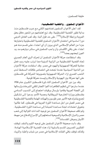 ‫اﻟﻘﻮى اﻟﺴﻴﺎﺳﻴﺔ ﻓﻲ ﻣﺼﺮ وﻗﻀﻴﺔ ﻓﻠﺴﻄ‬

                                                       ‫ﺧﻠﻴﻔﺔ ﻟﻠﻤﺴﻠﻤ .‬

                           ‫اﻷﺧﻮان اﳌﺴﻠﻤﻮن.. واﻟﻘﻀﻴﺔ اﻟﻔﻠﺴﻄﻴﻨﻴﺔ:‬
‫ﻟﻘﺪ أﻋﻠﻦ اﻷﺧﻮان ا ﺴﻠﻤﻮن ﺗﻀﺎﻣﻨﻬﻢ اﻟﻜـﻠـﻲ ﻣـﻊ ﻋـﺮب ﻓـﻠـﺴـﻄـ ﻣـﻨـﺬ‬
‫ﺑﺪاﻳﺔ ﺗﻄﻮر اﻟﻘﻀﻴﺔ اﻟﻔﻠﺴﻄﻴﻨﻴﺔ وﻗﺪ ﻧﺒﻊ اﻫﺘﻤﺎﻣﻬﻢ ﻣﻦ )ﺷﻌﻮر دﻓﺎق ﺑﺤﻖ‬
‫اﻟﻌﺮوﺑﺔ وراﺑﻄﺔ اﻹﺳﻼم()٢٣١(. ﻋﻠﻰ ﺣﺪ ﻗﻮل أﻟﺒﻨﺎ. وﻗﺪ ﻟﻌﺐ اﻟﻌﺎﻣﻞ اﻟﺪﻳﻨﻲ‬
‫دورا أﺳﺎﺳﻴﺎ ﻓﻲ اﺣﺘﻀﺎن اﻷﺧﻮان ا ﺴﻠﻤ ﻟﻠﻘﻀﻴﺔ اﻟﻔﻠﺴﻄﻴﻨﻴﺔ ﺑﺎﻋﺘﺒﺎرﻫﺎ‬
‫ﺟﺰءا ﻣﻦ اﻟﻌﺎﻟﻢ اﻹﺳﻼﻣـﻲ اﻟـﺬي ﻳـﺮون أن أي اﻋـﺘـﺪاء ﻋـﻠـﻰ ﻗـﺴـﻢ ﻣـﻨـﻪ ﻫـﻮ‬
‫اﻋﺘﺪاء ﻋﻠﻰ ﺑﺎﻗﻲ اﻷﻗﺴﺎم وأن واﺟﺐ ا ﺴﻠﻤ ﻓـﻲ ﺳـﺎﺋـﺮ دﻳـﺎرﻫـﻢ ﻣـﺪ ﻳـﺪ‬
                                                 ‫اﻟﻌﻮن ﻟﺒﻌﻀﻬﻢ ﺑﻌﻀﺎ)٣٣١(.‬
‫وﻗﺪ اﺳﺘﻄﺎﻋﺖ ﺣﺮﻛﺔ اﻷﺧﻮان ا ﺴﻠﻤ أن ﲢﺮك اﻟﺮي اﻟﻌﺎم ا ـﺼـﺮي‬
‫ﲡﺎه اﻟﻘﻀﻴﺔ اﻟﻔﻠﺴﻄﻴﻨﻴﺔ ﻣﻦ اﻟﺰاوﻳﺔ اﻟﺪﻳﻨﻴـﺔ ـﺎ ﺗـﺮﺗـﺐ ﻋـﻠـﻴـﻪ ردود ﻓـﻌـﻞ‬
‫ﻣﻌﺎدﻳﺔ ﻟﻠﺤﺮﻛﺔ اﻟﺼﻬﻴﻮﻧﻴﺔ واﻟﻴﻬﻮد ﻓﻲ ﻣﺼﺮ. وﻗﺪ اﺳﺘﻔﺎدت ﺣﺮﻛﺔ اﻷﺧﻮان‬
‫ﻣﻦ اﻟﻨﺎﺣﻴﺔ اﻟﺴﻴﺎﺳﻴﺔ ﻋﻨﺪﻣﺎ ﳒﺤﺖ ﻓﻲ اﻣﺘﺼﺎص ﻃﺎﻗـﺎت اﻟـﺴـﺨـﻂ ﻟـﺪى‬
   ‫اﻟﺸﻌﺐ ا ﺼﺮي إزاء اﳊﺮﻛﺔ اﻟﺼﻬﻴﻮﻧﻴﺔ ﺑﺘﺼﻮﻳﺮﻫﺎ ا ـﻌـﺮﻛـﺔ ﻓـﻲ ﻓـﻠـﺴـﻄـ‬
                ‫ﻋﻠﻰ أﻧﻬﺎ ﻣﻌﺮﻛﺔ ﺑ اﻟﻴﻬﻮدﻳﺔ واﻹﺳﻼم وﻟﻴﺴﺖ ﻣﻌﺮﻛﺔ ﻗﻮﻣﻴﺔ.‬
‫وﻗﺪ ﺑﺮز دور اﻷﺧﻮان ا ﺴﻠﻤ أﺛﻨﺎء ﺛﻮرة ﻓﻠـﺴـﻄـ اﻟـﻜـﺒـﺮى ﻋـﺎم ٦٣٩١‬
‫ﻋﻨﺪﻣﺎ ﺳﺎرﻋﻮا آﻟﻲ ﺗﻨﻈﻴﻢ ا ﻈﺎﻫﺮات أﻟﻔﻮا اﻟﻠﺠﺎن ﻟﺘﻠﻘﻲ اﻟﺘﺒﺮﻋﺎت وإرﺳﺎﻟﻬﺎ‬
‫إﻟﻰ اﻟﻠﺠﻨﺔ اﻟﻌﺮﺑﻴﺔ وﻗﺎﻣﻮا ﺑﺈرﺳﺎل ﺑﺮﻗﻴﺎت اﺣﺘﺠـﺎج إﻟـﻰ ا ـﻨـﺪوب اﻟـﺴـﺎﻣـﻲ‬
‫ﺑﻔﻠﺴﻄ ووزارة اﳋﺎرﺟﻴﺔ اﻟﺒﺮﻳﻄﺎﻧﻴﺔ وﻋﺼﺒﺔ اﻷ . ودﻋـﻮا إﻟـﻰ ﺗـﺸـﻜـﻴـﻞ‬
‫ﲡﻤﻊ ﻳﺸﺘﺮك ﻓﻴﻪ اﻷﻣﻴﺮ ﻋﻤﺮ ﻃﻮﺳﻮن واﻟﻬﻴﺌﺎت ا ﻬﺘﻤﺔ ﺑﺎﻟﻘﻀﻴﺔ اﻟﻔﻠﺴﻄﻴﻨﻴﺔ‬
‫ﻓﻲ ﻣﺼﺮ ﻟﻠﻌﻤﻞ ﻣﻦ اﺟﻞ ﻣﺴﺎﻋﺪة اﻟﺜﻮرة اﻟﻌﺮﺑﻴﺔ ﻓﻲ ﻓﻠﺴﻄ . ﻛﻤﺎ ﻃﺎﻟﺒﻮا‬
‫ﺑﺘﺤﻮﻳﻞ اﻋﺘﻤﺎدات ﳉﻨﺔ ﻣﺴﺎﻋﺪة اﳊﺒﺸﺔ إﻟﻰ ﻣﺴﺎﻋﺪة اﻟﺜﻮرة اﻟﻔﻠﺴﻄﻴﻨﻴﺔ.‬
‫وﻟﻢ ﺗﻜﻒ ﺻﺤﻴﻔﺔ اﻷﺧﻮان ا ﺴﻠﻤ ﻋﻦ ﺗﻮﺟﻴﻪ اﻟﻨﺪاءات ا ﺘﻮاﻟﻴﺔ إﻟﻰ ﺷﻌﺐ‬
‫ﻣﺼﺮ واﻟﺪول اﻹﺳﻼﻣﻴﺔ وا ﺴﻴﺤﻴﺔ ﺗﺴﺘﺤﺜﻬﻢ إﻟﻰ اﻹﺳﺮاع ﻟﻠﺪﻓﺎع ﻋﻦ ﻣﻬﺒﻂ‬
                                            ‫اﻷدﻳﺎن وﻣﻮﻃﻦ ا ﻘﺪﺳﺎت)٤٣١(.‬
‫وﻗﺪ دأﺑﺖ ﺻﺤﻴﻔﺔ اﻷﺧﻮان ا ﺴﻠﻤ ﻋﻠﻰ ﺗﻮﺟﻴﻪ اﻟـﻠـﻮم واﻟـﻨـﻘـﺪ ـﻮﻗـﻒ‬
 ‫ا ﻔﻜﺮﻳﻦ ا ﺼﺮﻳ ا ﺘﺴﻢ ﺑﺎﻟﺴﻠﺒﻴﺔ إزاء ﻫﺬه اﻟﻘﻀـﻴـﺔ اﻹﺳـﻼﻣـﻴـﺔ اﻟـﻬـﺎﻣـﺔ‬
‫وﻛﺬﻟﻚ ﻮﻗﻒ ﺑﺎﻗﻲ اﻟﻔﺌﺎت اﻹﺳﻼﻣﻴﺔ ﻓﻲ ﻣﺼﺮ ﻣﻦ ﺷﺒﺎب وأﻃﺒﺎء وأﺛﺮﻳـﺎء‬

 ‫511‬
 