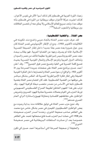 ‫اﻟﻘﻮى اﻟﺴﻴﺎﺳﻴﺔ ﻓﻲ ﻣﺼﺮ وﻗﻀﻴﺔ ﻓﻠﺴﻄ‬

‫زﻋﻤﺎء اﻟﺜﻮرة اﻟﻌﺮﺑﻴﺔ ﻓﻲ ﻓﻠﺴﻄ ﻛﺎن ﻟﺬﻟﻚ أﺳﻮأ اﻷﺛﺮ ﻓﻲ ﻧﻔﻮس اﻷﺧﻮان.‬
‫ﻛﺬﻟﻚ اﻋﺘﺒﺮت ﺣﺮﻛﺔ اﻷﺧﻮان ﻣﻮﻗﻒ ﺑﺮﻳﻄﺎﻧﻴﺎ ﻣﻦ اﻟﺜﻮرة ﻓﻲ ﻓﻠﺴﻄ ﺑﺄﻧﻪ‬
‫ﻣﻮﻗﻒ ﻋﺪاء وﲢﺪ ﺻﺮﻳﺢ ﻟﻠﻌﺎﻟﻢ اﻹﺳﻼﻣﻲ وﻻ ﻜﻦ ﻣﻌﻪ أن ﺗﺘﺤﺴﻦ اﻟﻌﻼﻗﺎت‬
                                ‫ﺑ ﺑﺮﻳﻄﺎﻧﻴﺎ واﻟﺸﻌﻮب ا ﺴﻠﻤﺔ)٩٣١(.‬

                                    ‫ﻣﺼﺮ اﻟﻔﺘﺎة.. واﻟﻘﻀﻴﺔ اﻟﻔﻠﺴﻄﻴﻨﻴﺔ:‬
‫ﻟﻘﺪ ﻋﺮف ﺣﺰب ﻣـﺼـﺮ اﻟـﻔـﺘـﺎة ﺑـﺎﲡـﺎه ﻋـﺮﺑـﻲ واﺿـﺢ ﻣـﻨـﺪ ﺗـﻜـﻮﻳـﻨـﻪ ﻓـﻲ‬
‫اﻟﺜﻼﺛﻴﻨﺎت )أﻛـﺘـﻮﺑـﺮ ٣٣٩١(.. وﻣﻊ إن اﻹﻃﺎر اﻷﻳﺪﻳﻮﻟﻮﺟﻲ ﺼـﺮ اﻟـﻔـﺘـﺎة ﻛـﺎن‬
‫ﻳﺪور ﺣﻮل ﺿﺮورة ﺑﻌﺚ ﻣﺼﺮ ﺑﻌﺜـﺎ ﺟـﺪﻳـﺪا داﺧـﻞ إﻃـﺎر اﻟـﺼـﻴـﻐـﺔ ا ـﺼـﺮﻳـﺔ‬
‫اﻹﺳﻼﻣﻴﺔ ﻓﺎﻧﻪ ﻟﻢ ﻳﺼﺮف وﺟﻬﻪ ﻋﻦ اﻟﻘﻀﺎﻳﺎ اﻟﻌﺮﺑﻴﺔ. ﻓﻬﻮ ﻳﻄﺎﻟﺐ ﺑـﺒـﻌـﺚ‬
‫ﻣﺠﺪ ﻣﺼﺮ اﻟﻘﺪ وﺗﺄﺳﻴﺲ إﻣﺒﺮاﻃﻮرﻳﺔ ﻋﻈﻴﻤﺔ ﺗﺘﺄﻟﻒ ﻣﻦ ﻣﺼﺮ واﻟﺴﻮدان‬
‫وﲢﺎﻟﻒ اﻟﺪول اﻟﻌﺮﺑﻴﺔ وﺗﺘﺰﻋﻢ اﻹﺳﻼم وإﺷﻌﺎل اﻟﻘﻮﻣـﻴـﺔ ا ـﺼـﺮﻳـﺔ ﺑـﺤـﻴـﺚ‬
‫ﺗﺼﺒﺢ ﻛﻠﻤﺔ ا ﺼﺮﻳﺔ ﻫﻲ اﻟﻌﻠﻴﺎ وﺗﺼﺒﺢ ﻣﺼﺮ ﻓﻮق اﳉﻤـﻴـﻊ)٠٤١(. وﻗﺪ أﻋﻠـﻦ‬
‫أﺣﻤﺪ ﺣﺴ ﺑﺮﻧﺎﻣﺞ ﻣﺼﺮ اﻟﻔﺘﺎة ﻋﻠﻰ ﺻﻔﺤـﺎت ﺟـﺮﻳـﺪة اﻟـﺼـﺮﺧـﺔ ﻳـﻮم ١٢‬
‫أﻛﺘﻮﺑﺮ ٣٣٩١. واﻟﻮاﻗﻊ آن دﻋﻮة ﻣﺼﺮ اﻟﻔﺘﺎة واﻧﺤﺼﺎرﻫﺎ داﺧﻞ اﻟﻔﻜﺮة اﻟﻘﻮﻣﻴﺔ‬
‫اﻟﻀﻴﻘﺔ وﻓﻲ إﻃﺎر ﻓﻜﺮة اﻹﻣﺒﺮاﻃﻮرﻳﺔ ا ﺼﺮﻳﺔ ﻗﺪ اﻧﻌﻜﺲ ﺑـﺸـﻜـﻞ ﻣـﺒـﺎﺷـﺮ‬
‫ﻋﻠﻰ ﻣﻮﻗﻔﻬﺎ ﻣﻦ اﻟﻘﻀﻴﺔ اﻟﻔﻠﺴﻄﻴﻨﻴﺔ. ﻓﻘﺪ ﻛﺎن اﻫﺘﻤﺎم ﻣﺼﺮ اﻟﻔﺘﺎة ﺑﻘﻀﻴﺔ‬
‫ﻓﻠﺴﻄ ﻧﺎﺑﻌﺎ ﻓﻲ اﻷﺳﺎس ﻣﻦ ﻣﺼﺪر ﻣﺘﻌﺼﺐ ﻣﺒﻌﺜﻪ ﻛﺮاﻫﻴﺔ اﻟﻴﻬﻮد. وﻗﺪ‬
‫ﺗﺮﺗﺐ ﻋﻠﻰ ﻫﺬا ا ﻔﻬﻮم اﳋﺎﻃﺊ ﻟﻄﺒﻴﻌﺔ اﻟﺼﺮاع اﻟﻔﻠـﺴـﻄـﻴـﻨـﻲ اﻟـﺼـﻬـﻴـﻮﻧـﻲ‬
‫ﺗﻮرط اﳊﺰب ﻓﻲ اﻟﻘﻴﺎم ﺑﺤﻤﻼت ﻋﻨﺼﺮﻳﺔ ﻣﻌﺎدﻳﺔ ﻟﻠﻴﻬﻮد ا ﺼﺮﻳ وﲢﺮﻳﺾ‬
‫ا ﻮاﻃﻨ ﻋﻠﻰ ﻣﻘﺎﻃﻌﺘﻬﻢ اﻗﺘﺼﺎدﻳﺎ وﻣﺤﺎوﻟﺔ ﺗﻬﻴﻴﺞ واﺳـﺘـﺜـﺎرة اﻟـﺮأي اﻟـﻌـﺎم‬
                                                         ‫ا ﺼﺮي ﺿﺪﻫﻢ)١٤١(.‬
‫وﻗﺪ ﳒﺢ ﺣﺰب ﻣﺼﺮ اﻟﻔﺘﺎة ﻓﻲ ﺗﻮﺛﻴﻖ ﻋﻼﻗﺎﺗـﻪ ﻣـﻨـﺬ ﺑـﺪاﻳـﺔ وﺟـﻮده ﻣـﻊ‬
‫ﺑﻌﺾ ا ﻮاﻃﻨ اﻟﻔﻠﺴﻄﻴﻨﻴ ا ﻘﻴﻤ ﻓﻲ ﻣﺼﺮ ﺑﺸـﻜـﻞ ﺧـﺎص ﻣـﻊ ﻣـﺤـﻤـﺪ‬
‫ﻋﻠﻲ اﻟﻄﺎﻫﺮ ﺻﺎﺣﺐ ﺻﺤﻴﻔﺔ اﻟﺸﻮرى. وﻋﻨﺪﻣﺎ أﺻـﺪر اﳊـﺰب ﺻـﺤـﻴـﻔـﺘـﻪ‬
‫ﻋﺎم ٨٣٩١ اﻟﺘﻲ ﺣﻤﻠﺖ اﺳﻢ اﳊﺰب ﻧﻔﺴﻪ ﻓﺘﺢ ﺻﻔﺤﺎﺗﻬﺎ ﶈﻤﺪ ﻋﻠﻲ اﻟﻄﺎﻫﺮ‬
‫ﺧـﺼـﻮﺻـﺎ ﺑـﻌـﺪ أن ﺻـﺎدرت اﻟـﺴـﻠـﻄـﺎت اﻟـﺒـﺮﻳـﻄـﺎﻧـﻴـﺔ ﻓـﻲ ﻣـﺼـﺮ ﺻـﺤـﻴ ـﻔــﺔ‬
                                                                 ‫اﻟﺸﻮرى)٢٤١(.‬
‫واﳊﻘﻴﻘﺔ أن ﺻﺤﻴﻔﺔ اﻟﺼﺮﺧﺔ اﻟﺘﻲ أﺳﺘﺄﺟﺮﻫﺎ أﺣﻤﺪ ﺣﺴ ﻛﻲ ﺗﻜﻮن‬

 ‫711‬
 