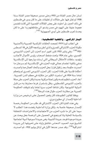 ‫ﻣﺼﺮ و ﻓﻠﺴﻄ‬

‫ﻟﺴﺎن ﺣﺎل ﻣﺼﺮ اﻟﻔﺘـﺎة ﻣـﻦ ٣٣٩١ وﺣﺘﻰ ﺻﺪور ﺻﺤﻴﻔﺔ ﻣﺼﺮ اﻟﻔﺘـﺎة ﺳـﻨـﺔ‬
   ‫٨٣٩١ ﻟﻢ ﺗﻌﺜﺮ ﻓﻴﻬﺎ ﻋﻠﻰ ﻣﻘﺎﻻت أو ﺗﻌﻠﻴﻘﺎت ﻋﻠﻰ ﻣﺎ ﻛﺎن ﻳﺪور ﻓﻲ ﻓﻠﺴﻄـ‬
‫ﻓﻲ ذﻟﻚ اﳊ ﺑﻞ اﺣﺘﻮت ﻋﻠﻰ ﺑﻌﺾ ا ﻘﺎﻻت اﻟﻘﺼﻴﺮة اﻟﺘﻲ ﻛﺎﻧﺖ ﺗﺘﻀﻤﻦ‬
‫ﻫﺠﻮﻣﺎ ﻋﻨﻴﻔﺎ ﻋﻠﻰ اﻟﻴﻬﻮد ﻓﻲ ﻣﺼﺮ وﺗﺪﻋﻮ آﻟﻲ ﻣﻘﺎﻃﻌﺘﻬﻢ ردا ﻋﻠﻰ ﻣﺎ ﻛﺎن‬
                      ‫ﻳﺤﺪث ﻟﻌﺮب ﻓﻠﺴﻄ ﻋﻠﻰ أﻳﺪي اﻟﺼﻬﻴﻮﻧﻴﺔ )٣٤١(.‬

                                ‫اﻟﻴﺴﺎر اﳌﺎرﻛﺴﻲ.. واﻟﻘﻀﻴﺔ اﻟﻔﻠﺴﻄﻴﻨﻴﺔ:‬
‫ﻓﻲ أﻋﻘﺎب ﺛـﻮرة ٩١٩١ ﲡﻤﻌﺖ اﳊﻠﻘﺎت ا ﺎرﻛﺴﻴﺔ ا ﺼـﺮﻳـﺔ واﻷﺟـﻨـﺒـﻴـﺔ‬
‫ﻣﻜﻮﻧﺔ اﳊﺰب اﻻﺷﺘﺮاﻛﻲ ا ﺼﺮي واﻟﺬي أﻋﻠﻦ ﺑﺮﻧﺎﻣﺠﻪ اﻷول ﻓﻲ ٨١ أﻏﺴﻄﺲ‬
‫١٢٩١)٤٤١(. وﻓﻲ ﻳﻨﺎﻳـﺮ ٣٢٩١ ﺗﻘﺮر ﺗﻐﻴﻴﺮ اﺳﻢ اﳊﺰب إﻟﻰ اﳊﺰب اﻟﺸـﻴـﻮﻋـﻲ‬
‫ا ﺼـﺮي. وﻓـﻲ ﻋـﺎم ٤٢٩١ وﲢﺖ ﺿﻐـﻂ أﺻـﺤـﺎب رؤوس اﻷﻣـﻮال اﻷﺟـﺎﻧـﺐ‬
‫وﺗﻬﺪﻳﺪ ﺳﻠﻄﺎت اﻻﺣﺘﻼل اﻟﺒﺮﻳﻄﺎﻧﻲ اﻟﺘﻲ أرﺳﻠﺖ ﺑﻮارﺟﻬﺎ إﻟﻰ اﻹﺳﻜﻨﺪرﻳﺔ‬
‫ﺻﻔﻲ ﺑﺎﻟﻘﻮة اﻋﺘﺼﺎم ﻋﻤﺎﻟﻲ ﻗﻮده اﳊﺰب ﻓﻲ اﻹﺳﻜﻨـﺪرﻳـﺔ ﺛـﻢ ﺳـﺮﻋـﺎن ﻣـﺎ‬
‫أﺻﺪرت ﺣﻜﻮﻣﺔ ﺳﻌﺪ زﻏﻠﻮل ﻗﺮارا ﺑﺤﻞ اﳊﺰب واﲢﺎد اﻟﻌﻤﺎل ﺎ وأﺻﺪرت‬
‫أﺣﻜﺎﻣﺎ ﻗﺎﺳﻴﺔ ﻋﻠﻰ ﻗﺎدة اﳊﺰب ﻟﻜﻦ اﳊﺰب اﻟﺸﻴﻮﻋﻲ ا ﺼﺮي ﻟﻢ ﻳﺘﺤﻄﻢ‬
‫ﺎﻣﺎ ﺳﻨﺔ ٤٢٩١ ﻓﻲ اﺳﺘﻤﺮت اﻟﻜﺜﻴﺮ ﻣﻦ ﺧﻼﻳﺎه ﻓﻲ ﻣﻌﻈﻢ ا ﺪن ا ﺼـﺮﻳـﺔ.‬
‫أﻋﺎد اﳊﺰب ﺗﻨﻈﻴﻢ ﻧﻔﺴﻪ وﻛﻮن ﳉﻨﺔ ﻣﺮﻛﺰﻳﺔ ﺟﺪﻳﺪة وﻛﺎن اﳊﺰب ﻋﻠﻰ ﺻﻠﺔ‬
‫ﺑﺎﳊﺰب اﻟﺸﻴﻮﻋﻲ اﻟﻔﻠﺴﻄﻴﻨﻲ. وﻇﻞ ﺑﺎﺳﺘﻤﺮار ﻓﺮﻋﺎ ﻣـﻌـﺘـﺮﻓـﺎ ﺑـﻪ ﻣـﻦ ﻗـﺒـﻞ‬
‫اﻟﺪوﻟﻴﺔ اﻟﺸﻴﻮﻋﻴﺔ. وﻛﺎن ﻧﺸﺎط اﳊﺰب ﺳﺮﻳﺎ ﺎﻣﺎ وﻟﻢ ﺗـﺘـﻮﻗـﻒ اﳊـﻜـﻮﻣـﺔ‬
                         ‫ا ﺼﺮﻳﺔ ﻋﻦ ﻣﻄﺎردة اﳊﺰب ﻃﻮال ﻫﺬه ا ﺮﺣﻠﺔ)٥٤١(.‬
‫ووﻓﻘﺎ ﻟﻘﺎﻧﻮن ا ﻄﺒﻮﻋﺎت ﻛﺎن ﻳﺘﻌ اﳊﺼﻮل ﻋـﻠـﻰ ﺗـﺮﺧـﻴـﺺ ﻣـﻦ وزارة‬
                                           ‫اﻟﺪاﺧﻠﻴﺔ ﻹﺻﺪار أي ﻣﻄﺒﻮع دوري.‬
‫وﻓﻲ ﻫﺬه اﻟﻔﺘﺮة ﻛﺎن اﳊﺰب اﻻﺷﺘﺮاﻛﻲ ﻗﺪ ﻃﻠﺐ ﻣﻦ اﳊﻜﻮﻣﺔ رﺧـﺼـﺔ‬
‫ﻹﺻﺪار ﺻﺤﻴﻔﺔ ﺧﺎﺻﺔ ﺑﻪ. وﻟﻜﻦ وزارة اﻟﺪاﺧﻠـﻴـﺔ رﻓـﻀـﺖ ﻫـﺬا اﻟـﻄـﻠـﺐ ﻻ‬
‫ﺳﻴﻤﺎ ﻋﻠﻰ اﺛﺮ ﻣﺎ ﻧﺸﺮه اﳊﺰب ﻣﻦ اﻻﺣﺘﺠﺎﺟـﺎت واﻻﻋـﺘـﺮاﺿـﺎت ا ـﺘـﻌـﻠـﻘـﺔ‬
‫ﺑﺎﻟﺴﻴﺎﺳﺔ اﶈﻠﻴﺔ و ﺎ ﻟﻢ ﻳﻨﺠﺢ ﻓﻲ اﳊﺼﻮل ﻋﻠﻰ اﻟﺮﺧﺼﺔ ﺟﻌﻞ ﻳﺒﺤﺚ ﻋﻦ‬
‫ﺟﺮﻳﺪة ﻣﻮﺟﻮدة ﻓﻮﺟﺪ ﺟﺮﻳﺪة اﻟﺸﺒﻴﺒﺔ وﻫﻰ ﺟﺮﻳﺪة أﺳﺒﻮﻋﻴﺔ أدﺑﻴﺔ اﺟﺘﻤﺎﻋﻴﺔ‬
‫ﻟـﻠـﺸـﻴـﺦ ﻋـﺒـﺪ اﳊـﻤـﻴـﺪ اﻟـﻨـﺤـﺎس ﻓـﺎﺗـﻔـﻖ وإﻳـﺎه ﻋـﻠـﻰ ﲢـﻮﻳـﻠـﻬـﺎ إﻟـﻰ ﺟـﺮﻳـﺪة‬
‫اﺷﺘﺮاﻛﻴـﺔ)٦٤١(. وﻗﺪ ﺻﺪر ﻋﺪدﻫﺎ اﻷول ﻓﻲ أواﺋﻞ ﻳﻮﻟﻴـﻮ ٢٢٩١. ﺛﻢ أﺻـﺪرت‬

                                                                         ‫811‬
 