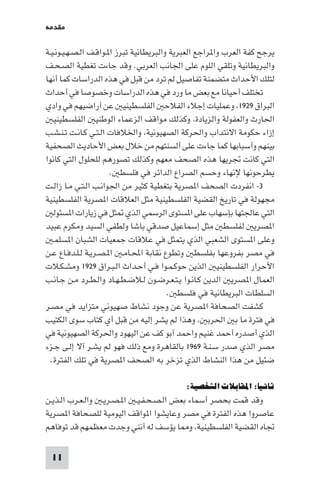 ‫ﻣﻘﺪﻣﺔ‬

‫ﻳﺮﺟﺢ ﻛﻔﺔ اﻟﻌﺮب وا ﺮاﺟﻊ اﻟﻌﺒﺮﻳﺔ واﻟﺒﺮﻳﻄﺎﻧﻴﺔ ﺗﺒﺮز ا ـﻮاﻗـﻒ اﻟـﺼـﻬـﻴـﻮﻧـﻴـﺔ‬
‫واﻟﺒﺮﻳﻄﺎﻧﻴﺔ وﺗﻠﻘﻲ اﻟﻠﻮم ﻋﻠﻰ اﳉﺎﻧﺐ اﻟﻌﺮﺑﻲ. وﻗﺪ ﺟﺎءت ﺗﻐﻄﻴﺔ اﻟﺼـﺤـﻒ‬
‫ﻟﺘﻠﻚ اﻷﺣﺪاث ﻣﺘﻀﻤﻨﺔ ﺗﻔﺎﺻﻴﻞ ﻟﻢ ﺗﺮد ﻣﻦ ﻗﺒﻞ ﻓﻲ ﻫﺬه اﻟﺪراﺳﺎت ﻛﻤﺎ أﻧﻬﺎ‬
‫ﺗﺨﺘﻠﻒ أﺣﻴﺎﻧﺎ ﻣﻊ ﺑﻌﺾ ﻣﺎ ورد ﻓﻲ ﻫﺬه اﻟﺪراﺳﺎت وﺧﺼﻮﺻﺎ ﻓﻲ أﺣﺪاث‬
‫اﻟﺒﺮاق ٩٢٩١ وﻋﻤﻠﻴﺎت إﺟﻼء اﻟﻔﻼﺣ اﻟﻔﻠﺴﻄﻴﻨﻴ ﻋﻦ أراﺿﻴﻬﻢ ﻓﻲ وادي‬
   ‫اﳊﺎرث واﻟﻌﻔﻮﻟﺔ واﻟﺰﻳﺎدة وﻛﺬﻟﻚ ﻣﻮاﻗﻒ اﻟﺰﻋﻤﺎء اﻟﻮﻃﻨﻴ اﻟﻔﻠﺴﻄﻴﻨﻴ‬
‫إزاء ﺣﻜﻮﻣﺔ اﻻﻧﺘﺪاب واﳊﺮﻛﺔ اﻟﺼﻬﻴﻮﻧﻴﺔ واﳋﻼﻓﺎت اﻟـﺘـﻲ ﻛـﺎﻧـﺖ ﺗـﻨـﺸـﺐ‬
‫ﺑﻴﻨﻬﻢ وأﺳﺒﺎﺑﻬﺎ ﻛﻤﺎ ﺟﺎءت ﻋﻠﻰ أﻟﺴﻨﺘﻬﻢ ﻣﻦ ﺧﻼل ﺑﻌﺾ اﻷﺣﺎدﻳﺚ اﻟﺼﺤﻔﻴﺔ‬
‫اﻟﺘﻲ ﻛﺎﻧﺖ ﲡﺮﻳﻬﺎ ﻫﺬه اﻟﺼﺤﻒ ﻣﻌﻬﻢ وﻛﺬﻟﻚ ﺗﺼﻮرﻫﻢ ﻟﻠﺤﻠﻮل اﻟﺘﻲ ﻛﺎﻧﻮا‬
                       ‫ﻳﻄﺮﺣﻮﻧﻬﺎ ﻹﻧﻬﺎء وﺣﺴﻢ اﻟﺼﺮاع اﻟﺪاﺋﺮ ﻓﻲ ﻓﻠﺴﻄ .‬
‫٣- اﻧﻔﺮدت اﻟﺼﺤﻒ ا ﺼﺮﻳﺔ ﺑﺘﻐﻄﻴﺔ ﻛﺜﻴﺮ ﻣﻦ اﳉﻮاﻧـﺐ اﻟـﺘـﻲ ﻣـﺎ زاﻟـﺖ‬
‫ﻣﺠﻬﻮﻟﺔ ﻓﻲ ﺗﺎرﻳﺦ اﻟﻘﻀﻴﺔ اﻟﻔﻠﺴﻄﻴﻨﻴﺔ ﻣﺜﻞ اﻟﻌﻼﻗﺎت ا ﺼﺮﻳﺔ اﻟﻔﻠﺴﻄﻴﻨﻴﺔ‬
   ‫اﻟﺘﻲ ﻋﺎﳉﺘﻬﺎ ﺑﺈﺳﻬﺎب ﻋﻠﻰ ا ﺴﺘﻮى اﻟﺮﺳﻤﻲ اﻟﺬي ﺜﻞ ﻓﻲ زﻳﺎرات ا ﺴﺌﻮﻟ‬
‫ا ﺼﺮﻳ ﻟﻔﻠﺴﻄ ﻣﺜﻞ إﺳﻤﺎﻋﻴﻞ ﺻﺪﻗﻲ ﺑﺎﺷﺎ وﻟﻄﻔﻲ اﻟﺴﻴﺪ وﻣﻜﺮم ﻋﺒﻴﺪ‬
   ‫وﻋﻠﻰ ا ﺴﺘﻮى اﻟﺸﻌﺒﻲ اﻟﺬي ﻳﺘﻤﺜﻞ ﻓﻲ ﻋﻼﻗﺎت ﺟﻤﻌﻴﺎت اﻟﺸﺒﺎن ا ﺴﻠﻤـ‬
‫ﻓﻲ ﻣﺼﺮ ﺑﻔﺮوﻋﻬﺎ ﺑﻔﻠﺴﻄ وﺗﻄﻮع ﻧﻘﺎﺑﺔ اﶈـﺎﻣـ ا ـﺼـﺮﻳـﺔ ﻟـﻠـﺪﻓـﺎع ﻋـﻦ‬
‫اﻷﺣﺮار اﻟﻔﻠﺴﻄﻴﻨﻴ اﻟﺬﻳﻦ ﺣﻮﻛـﻤـﻮا ﻓـﻲ أﺣـﺪاث اﻟـﺒـﺮاق ٩٢٩١ وﻣﺸـﻜـﻼت‬
‫اﻟﻌﻤﺎل ا ﺼﺮﻳ اﻟﺪﻳﻦ ﻛـﺎﻧـﻮا ﻳـﺘـﻌـﺮﺿـﻮن ﻟـﻼﺿـﻄـﻬـﺎد واﻟـﻄـﺮد ﻣـﻦ ﺟـﺎﻧـﺐ‬
                                         ‫اﻟﺴﻠﻄﺎت اﻟﺒﺮﻳﻄﺎﻧﻴﺔ ﻓﻲ ﻓﻠﺴﻄ .‬
‫ﻛﺸﻔﺖ اﻟﺼﺤﺎﻓﺔ ا ﺼﺮﻳﺔ ﻋﻦ وﺟﻮد ﻧﺸﺎط ﺻﻬﻴﻮﻧﻲ ﻣﺘﺰاﻳﺪ ﻓﻲ ﻣﺼـﺮ‬
‫ﻓﻲ ﻓﺘﺮة ﻣﺎ ﺑ اﳊﺮﺑ وﻫﺬا ﻟﻢ ﻳﺸﺮ إﻟﻴﻪ ﻣﻦ ﻗﺒﻞ أي ﻛﺘﺎب ﺳﻮى اﻟﻜﺘﻴﺐ‬
‫اﻟﺬي أﺻﺪره أﺣﻤﺪ ﻏﻨﻴﻢ واﺣﻤﺪ آﺑﻮ ﻛﻒ ﻋﻦ اﻟﻴﻬﻮد واﳊﺮﻛﺔ اﻟﺼﻬﻴﻮﻧﻴﺔ ﻓﻲ‬
‫ﻣﺼﺮ اﻟﺬي ﺻﺪر ﺳـﻨـﺔ ٩٦٩١ ﺑﺎﻟﻘﺎﻫﺮة وﻣﻊ ذﻟﻚ ﻓﻬﻮ ﻟﻢ ﻳﺸـﺮ آﻻ إﻟـﻰ ﺟـﺰء‬
  ‫ﺿﺌﻴﻞ ﻣﻦ ﻫﺬا اﻟﻨﺸﺎط اﻟﺬي ﺗﺰﺧﺮ ﺑﻪ اﻟﺼﺤﻒ ا ﺼﺮﻳﺔ ﻓﻲ ﺗﻠﻚ اﻟﻔﺘﺮة.‬

                                            ‫ﺛﺎﻧﻴﺎ: اﳌﻘﺎﺑﻼت اﻟﺸﺨﺼﻴﺔ:‬
‫وﻗﺪ ﻗﻤﺖ ﺑﺤﺼﺮ أﺳﻤﺎء ﺑﻌﺾ اﻟـﺼـﺤـﻔـﻴـ ا ـﺼـﺮﻳـ واﻟـﻌـﺮب اﻟـﺬﻳـﻦ‬
‫ﻋﺎﺻﺮوا ﻫﺬه اﻟﻔﺘﺮة ﻓﻲ ﻣﺼﺮ وﻋﺎﻳﺸﻮا ا ﻮاﻗﻒ اﻟﻴﻮﻣﻴﺔ ﻟﻠﺼﺤﺎﻓﺔ ا ﺼﺮﻳﺔ‬
‫ﲡﺎه اﻟﻘﻀﻴﺔ اﻟﻔﻠﺴﻄﻴﻨﻴﺔ و ﺎ ﻳﺆﺳﻒ ﻟﻪ أﻧﻨﻲ وﺟﺪت ﻣﻌﻈﻤﻬﻢ ﻗﺪ ﺗﻮﻓﺎﻫﻢ‬

 ‫11‬
 